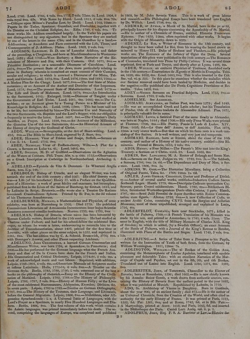 71 Lond, 1746. Lond. 1766, 4 vols. 8vo. 1773, 5 vols. 12mo. 9s. Lond. 1804, 6 vols, royal 8vo. 63s. With Notes by Hurd. Lond. 1811, 6 vols. 8vo. 70s. —Critique upon Milton’s Paradise Lost, by Dodd. Lond. 1762, 12m0.— Papers in the: Tatler, Spectator, Guardian, and Freeholder, together with ¢ his Treatise on the Christian Religion, &c. Edin. 1790, 4 vols. 8vo.. To these works Mr. Addison contributed largely. In the Tatler his papers are not distinguished by any signature, but in the Spectator they are marked by one of the letters in the name Clio, and in the Guardian by a hand.— Addisoniana; or Anecdotes and Facts connected with the Life, Times, and 1 Contemporaries of J. Addison. Plates. Lond. 1803, 2 vols. 8vo. ADDISON, Lancetor, D. D. son of Lancelot Addison, and father of the preceding, a Clergyman, and born at Mauldismeaburne in Westmore- land, 16323; died 1703.—West Barbary; a Short Narrative of the Re- volutions of Morocco and Fez, with their Customs. Oxf. 1671, 8vo.— wu Primitive Institution; ora seasonable Discourse of Catechism. Lond. 1674, 8vo—The present State of the Jews, more particularly relating to those in Barbary, wherein is contained an exact account of their Customs, secular and religious ; to which is annexed a Discourse of the Misna, Tal- mud, and Gemara. Lond. 1675, 8vo. Lond. 1676, 12mo. and 1682, 12mo.— m A Modest Plea for the Clergy. Lond. 1677, 8vo.—'The first State of Maho- metanism; or an Account of the Author and Doctrine of that Imposture. Lond. 1678, 8vo.—The present State of Mahometanism. Lond. 1679.— The Life and Death of Mahomet. Lond. 1679, 8vo.—An Introduction to the Sacrament, 1681. Enlarged, 1686.—Discouse of Tangier, under v the Government of Earl Tiviot. Lond. 1681, 4to. 1685, 4to.—The Ca- techism ; or an Account given by a Young Person toa Minister of his Knowledge in Religion, &c. Lond. 1690, 12mo. This has been said not to be his, but recommended by him.—The Genuine Use and Necessity of the two Sacraments, viz. Baptism and the Lord’s Supper, with our obligation n frequently to receive the latter, Lond. 1697, 8vo.—The Christian’s Daily Sacrifice, on Prayer. Lond. 1698, 8vo.—An Account of the Millenium, the Genuine Use of the two Sacraments, &c.—An Historical Account of the Heresy of denying the Godhead of Christ. ADDY, Wi114m.—Stenographia, or the Art of Short-writing. Lond. w 695, 8vo.—The Bible in Short-hand, engraved by J. Sturt. 8vo. ADEE, Herzerr, Vicar of Friston and Snape, Suffolk.—Sermon on 1 Cor. ii. 14. Lond. 1712, 8vo. ADEE, Nicuonas, Vicar of Bodbon-cherry, Wilts.—-A Plot for a Crown, a Sermon on Luke xx. 41. Lond. 1685, 4to. 9 ADEE, Swiruin, M. D. of Guilford.—Observations on the Agitation of the Waters at Cobham. Phil. Trans. Abr. x. p. 649. 1755.—Observations on a Greek Inscription at Corbridge in Northumberland, Archeolog. ii. - 92. a ADELARD.—Epistola de Vita S, Dunstani. In Whartoni Anglia x Sacra, tom. ii. p. 148. ADELBOLD, Bishop of’ Utrecht, and an elegant Writer, was born towards the end of the 10th century ; died 1027. His chief literary work was—a Life (of his benefactor) Henry II. with a Preface on the Qualifica- tions of a Historian: a work of great fidelity and exactness, but incomplete ; p published: first in the Lives of the Saints of Bamberg, by Gretser, 1611, and by Leibnitz in Script. Brunswic.—He wrote also a ‘Treatise -De Ratione inyeniendi Crassitudinem Sphere. Printed by B. Pez, in the 3d volume ’ of his Thesaurus Anecdotorum. ADELBURNER, Micuasrt, a Mathematician and Physician, of some ¥ celebrity, was born at Nuremberg in 1702. Died 1779. He published Commercium Literarium:ad Astronomic Incrementum inter hujus Scientie Amatores communi consilio institutum. Nurem. 1733, 4to. 1735, 8vo. lla — ADO 8b and research.—His Philological Essays have been translated into English by Dr. Willich. » Lond. 1798, 8vo. 6s. # ADEMAR, or Aymar, a Monk of St. Martial, born in the ye ar 88, principally known for his dispute concerning the Apostleship of St. Martial, —He is author of a Chronicle of France, entitled, Historize Francorum Epitome. Par. 1652, 12mo, often reprinted with other works. It begins with the Origin of Monarchy, down to 1029, ADENEZ, Lz Ror, a Writer of Romance in the 13th century, and. thought to have been called Le Roi, from his wearing the laurel crown as minstrel to Henry III. Duke of Brabant and Flanders.—His principal works are, The Romance of the Infancy of Ogier the Dane. Several translations of this piece were published in the 16th century.x—The Romance of Cleomades, translated into Prose by Philip Catinus. It was several times reprinted, first at Paris and ‘Troyes, and shortly after at Lyons, 1488, 4to. ADER, Wir11am, an eminent Physician of ‘Toulouse, flourished early in the 17th century.— Enarrationes de A‘grotis et Morbis in Evangelia. Tolo- sx, 1620, 4to. 1622, 4to. Lond. 1660, 8vo. This is also inserted in the Crit. Sac. vol. vi. p. 525. In this piece he examines whether the maladies which our Saviour removed could have been healed by Medicine, and decides in the negative.—He published also De Pestis Cognitione Previsione et Re- mediis. Tolos. 1628, 8vo. ADEY.—Sixteen Sermons on Practical Subjects. Lond. 1755, 8vo.— Sermons. Lond. 1760, 2 vols. 8vo. ADHELME. See Atpyuetme. ADIMARI, Atexanver, an Italian Poet, was born 1579; died 1649. —He was an accomplished Greek and Latin scholar; but his Translation of Pindar, Ode di Pindaro tradotte de Alessandro Adimari. Pisa, 1631, is principally valuable for its notes. ADIMARI, Lewis, a Satirical Poet of the same family as Alexander, was born at Naples, 1644 ; died 1708.—His only Prose Works were printed at Florence, 1706, 4to.—His Poetry, Poesie in Lude di Ludov. XIV. Firm. 1693, fol—Le Gare dell’ Amore, et dell’ Amicitia. Flor. 1679, 12mo. a very scarce work.—But that on which his fame rests is a work con- sisting of five Satires. It is well written, and very just and temperate. ADIMARI, Raruart, born at Rimini, about the close of the 16th century, and author of a History of his native country, entitled—Sito Ri- minense. Printed at Brescia, 1616, 2 vols. 4to, ADIS, Hewry, a Free Miller.—The Fanatic’s Mite cast into the King’s Treasury. a Sermon on 2 Chron. xxxii. 25. Lond. 1660, 4to. ADKIN, ‘Rev. Lancaster, M. A. Rector of Belough and Scotts Nor- folk.—Sermon on the Fast, Judges xx. 26. 1782, 8vo. 5s.—The Sabbath, a Sermon, 1786, 8vo. 1s. Gd. —The Dependence and Duty of Man, a Ser- mon. Lond. 1806, 8vo. Is. ADKINS, W. Gent.—The Hortorian Miscellany, being a Collection of Original Poems, Tales, &c.° 1768, 12mo. 1s. 6d. ADLER, James Grorexr, Curistian, Doctor and Professor of Divini- ty.—Author’ of several useful works, entitled—Indeorum Codices Sacros Scribendi Leges. Hamb. 1779, 4to.—Descriptio Codicum quorundam Cu- ficorum, partes Cosani exhibentium. Hamb. 1780, 4to.— Bibliotheca Bi- blica, Serenissimi Wurtenburgensium Ducis olim Cosiana, 5 parts. Hamb. 1787, 4to—Sexti Julii Frontini de Aquz ductibus urbis Roma Commen- tarius, cum figuris,. Altona, 1792, 8vo—A new Collection of Cufic, or ancient Arabic Coins, containing CX VI. from the Borgian and Adlerian Museums, most of them unpublished, arranged and explained in Latin, 1792, 4to. ADLERFELDT, Gustavus, born near Stockholm, 1671; killed in Roman Catholic writers, flourished in the 11th century... He had studied at _q Chartres under Fulbert, and had for his school-fellow the celebrated Ber- __—enger, to. whom he wrote a letter, endeavouring to reconcile him to the Z doctrine of Transubstantiation, about 1407, printed for the first time at Louvain, with other pieces on the same subject, in 1555, and reprinted in 1561, 8vo. The last edition was by C. A. Schmid, Brunswick, 1770, 8vo. +x with Berenger’s Answer, and other Pieces respecting Adelman. ADELUNG, Joun Curistorner, a learned German Grammarian and Miscellaneous Writer, was born 1754, at Spantekow, in Pomerania; died 1806.—He has performed for the German language what the French Aca- damy and that of De la Crusca have done for the French and Italian. _ r His Grammatical and Critical Dictionary, Leipsic, 1774-86, 5 vols. 4to. a > work of acknowledged merit and vast labour. | Reprinted, with additions, Leipsic, 1793-1801, 4 vols. 4to.—Glossarium Manuale ad Scriptores medie et infime Latinitatis, Halle, 1772-84, 6 vols. 8vo—A Treatise on ‘the German Style. Berlin, 1785, 1788, 1790, 2 vols. esteemed one of the best a books on the philosophy of rhetorick.—Essay on the History of the Civili- ‘ey zation of Mankind. Leipsic, 1782, 1788.—The History of Philosophy. Leipsic, 1786, 1787, 3 vols. 8vo.—History. of Human Folly; or the Lives of the most celebrated Necromancers, Alchymists, Exorcists, Diviners, &c; in seven parts. Leipsic, 1785 to 1789.— Treatise on German Orthography, 3 1787, 8vo.—-The History of the Teutones, their Language, and Literature, before the General Migration. Leipsic, 1806, 8vo.—Mithridates, oder All- gemeine Sprachenkunde: i. e. A Universal Table of Languages, with the Lord’s Prayer as a Specimen, in nearly Five Hundred Languages and Dia- lects. Berlin, 1806, 8vo. The first volume of this work, which contains the Asiatic languages, was printed immediately before his death. The se- cond, comprising the languages of Europe, was completed and published B “ 0 made by his son, and printed at Amsterdam, in 1740, 4 vols: 12mo. The same in English, with the title of Military Memoirs of Charles XII. King of Sweden; to which is added, (by a Swedish Officer), an exact Account of the Battle of Pultowa, with a Journal of the King’s Retreat to Bender, illustrated with Plans of the Battles and Sieges. Lond. 1740, 3 vols. 8vo. 12s. é ADLERJUNG.—A Series of Tales from a Preceptor to his Pupils, written for the Instruction of Youth of both Sexes, from the German, by William Wennington. 1811, 12mo. 7s. ADLINGTON, Wuuz1am.-——The xi Bookes of the Golden Asse, conteining the Metamorphosie of Lucius Apuleius, interlaced with sundrie pleasaunt and delectable, Tales: with an excellent Narration of the Mar- raige of Cupide and Psyches, set out in the 4th, 5th, and 6th Bookes. Translated out of Latine into English. Lond. 1566, 1571, 4to. 1582, 8vo. : ADLZREITER, Joun, of Tottenweis, Chancellor to the Elector of Bavaria; born at Rosenheim, 1596; died 1662.—He is now chiefly known taining the History of Bavaria from the earliest period to the year 1662, when it was published at Munich. Republished by Leibnitz, in 1710. ‘about the year 800, of an ancient family ; died 875.—He is the author of an Universal Chronicle, from the Creation of the World, and often cited as authority for the early History of France. It was printed at Paris, 1512, 1522, fol. Par. 1561, 8vo, and at Rome, 1745, fol. et in Bib. Patr.— A. Martyrology, printed at Antw. 1613, and Paris, 1645, fol. and inserted in the Bibliotheque des Paris.' Canisii Lect. Antiq. vol. ii. p. 1. ADOLPHUS, Jouy, Esq. F. S, A. Barrister at Law.—Histoire des 2