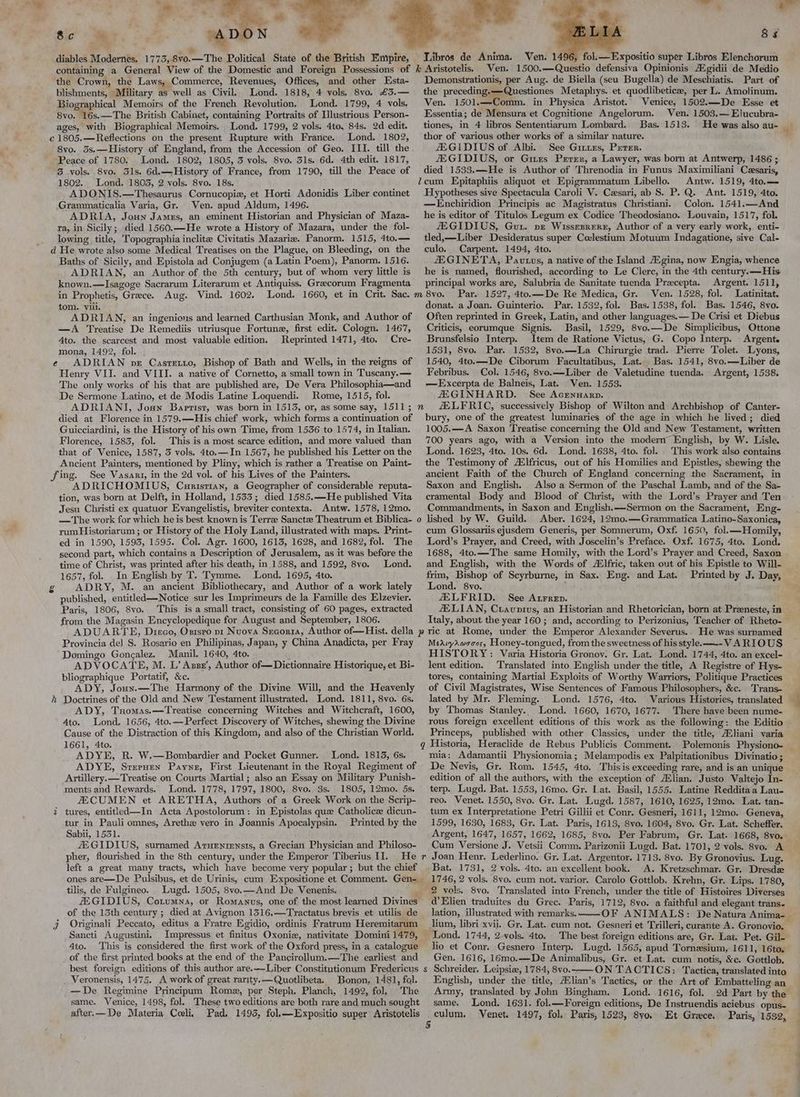 . : “4 - AD N 8vo.—The Political State of the British Empire, Sic ae diables Modernes. 1 rd 4 11095 ‘the Crown, the Laws, Commerce, Revenues, Offices, and other Esta- blishments, Military as well as Civil. Lond. 1818, 4 vols. 8vo, £3.— Biographical Memoirs of the French Revolution, Lond. 1799, 4 vols. 8vo. 16s.—The British Cabinet, containing Portraits of Illustrious Person- ages, with Biographical Memoirs. Lond. 1799, 2 vols. 4to, 84s. 2d edit. Lond. 1802, 8vo. 3s.—History of England, from the Accession of Geo. III. till the Peace of 1780. Lond. 1802, 1805, 3 vols. 8vo. 31s. 6d. 4th edit. 1817, 3 vols. 8vo, 31s. 6d.—History of France, from 1790, till the Peace of 1802. Lond. 1803, 2 vols. 8vo. 18s. ADONIS.—Thesaurus Cornucopiz, et Horti Adonidis Liber continet Grammaticalia Varia, Gr. Ven. apud Aldum, 1496. ADRIA, Jouy James, an eminent Historian and Physician of Maza- ra, in Sicily; died 1560.—He wrote a History of Mazara, under the fol- lowing title, Topographia inclitee Civitatis Mazarie. Panorm. 1515, 4to.— Li} > . Baths of Sicily, and Epistola ad Conjugem (a Latin Poem), Panorm. 1516. ADRIAN, an Author of the 5th century, but of whom very little is known.—Isagoge Sacrarum Literarum et Antiquiss. Greecorum Fragmenta in Prophetis, Greece. Aug. Vind. 1602. tom. viii. ADRIAN, an ingenious and learned Carthusian Monk, and Author of —A Treatise De Remediis utriusque Fortune, first edit. Cologn. 1467, 4to. the scarcest and most valuable edition. Reprinted 1471, 4to. Cre- mona, 1492, fol. . ADRIAN pe Casretio, Bishop of Bath and Wells, in the reigns of Henry VII. and VIII. a native of Cornetto, a small town in Tuscany. — The only works of his that are published are, De Vera Philosophia—and De Sermone Latino, et de Modis Latine Loquendi. Rome, 1515, fol. ADRIANI, Josn Baprist, was born in 1513, or, as some say, 1511 ; died at Florence in 1579.—His chief work, which forms a continuation of Guicciardini, is the History of his own Time, from 1536 to 1574, in Italian, Florence, 1583, fol. This is a most scarce edition, and more valued than that of Venice, 1587, 3 vols. 4to.—In 1567, he published his Letter on the Ancient Painters, mentioned by Pliny, which is rather a Treatise on Paint- See Vasari, in the 2d vol. of his Lives of the Painters. ADRICHOMIUS, Curisrian, a Geographer of considerable reputa- tion, was born at Delft, in Holland, 1533; died 1585.—He published Vita Jesu Christi ex quatuor Evangelistis, breviter contexta. Antw. 1578, 12mo. —The work for which he is best known is Terre Sancte Theatrum et Biblica- rum Historiarum ; or History of the Holy Land, illustrated with maps. Print- ed in 1590, 1593, 1595. Col. Agr. 1600, 1613, 1628, and 1682, fol. The second part, which contains a Description of Jerusalem, as it was before the time of Christ, was printed after his death, in 1588, and 1592, 8vo. Lond. 1657, fol. In English by T. Tymme. Lond. 1695, 4to. ADRY, M. an ancient Bibliothecary, and Author of a work lately published, entitled—Notice sur les Imprimeurs de la Famille des Elzevier. Paris, 1806, 8vo. This is a small tract, consisting of 60 pages, extracted from the Magasin Encyclopedique for August and September, 1806. é l n 0) 8s fol. —Expositio super Libros Elenchorum Ven. 1500.—Questio defensiva Opinionis AZ gidii de Medio Demonstrationis, per Aug. de Biella (seu Bugella) de Meschiatis. Part of the preceding. —Questiones Metaphys. et quodlibetice, per L. Amolinum. Ven. 1501.—-Comm. in Physica Aristot.. Venice, 1502.—De Esse et Essentia; de Mensura et Cognitione Angelorum. Ven. 1503.—Elucubra- tiones, in 4 libros Sententiarum Lombard. Bas. 1513. He was also au- thor of various other works of a similar nature. AXGIDIUS of Albi. See Gites, Peter. JEGIDIUS, or Giuies Perer, a Lawyer, was born at Antwerp, 1486 ; died 1533.—He is Author of Threnodia in Funus Maximiliani Cesaris, cum Epitaphiis aliquot et Epigrammatum Libello. Antw. 1519, 4to.— Hypotheses sive Spectacula Caroli V. Cesari, ab S. P. Q. Ant. 1519, 4to. —Enchiridion Principis ac Magistratus Christiani. Colon. 1541.—And he is editor of Titulos Legum ex Codice Theodosiano. Louvain, 1517, fol. ZEGIDIUS, Guu. pe Wissezrere, Author of a very early work, enti- tled,—Liber Desideratus super Colestium Motuum Indagatione, sive Cal- culo. Carpent. 1494, 4to. ZEGINETA, Pavutus, a native of the Island Aigina, now Engia, whence he is named, flourished, according to Le Clerc, in the 4th century.—His principal works are, Salubria de Sanitate tuenda Precepta. Argent. 1511, Par. 1527, 4to.—De Re Medica, Gr. Ven. 1528, fol. Latinitat. donat. a Joan. Guinterio. Par. 1532, fol. Bas. 1538, fol. Bas. 1546, 8vo. Often reprinted in Greek, Latin, and other languages.— De Crisi et Diebus Criticis, eorumque Signis. Basil, 1529, 8vo.—De Simplicibus, Ottone Brunsfelsio Interp. Item de Ratione Victus, G. Copo Interp. Argente 1531, 8vo. Par. 1532, 8vo.—La Chirurgie trad. Pierre Tolet. Lyons, 1540, 4to.—De Ciborum Facultatibus, Lat. Bas. 1541, 8vo.—Liber de Febribus. Col. 1546, 8vo.—Liber de Valetudine tuenda. Argent, 1538. —FExcerpta de Balneis, Lat. Ven. 1553. ZEGINHARD. See Acrnnanrp. fELFRIC, successively Bishop of Wilton and Archbishop of Canter- bury, one of the greatest luminaries of the age in which he lived; died 1005.—A Saxon Treatise concerning the Old and New Testament, written 700 years ago, with a Version into the modern English, by W. Lisle. Lond. 1623, 4to. 10s. 6d. Lond. 1638, 4to. fol. This work also contains the Testimony of Alfricus, out of his Homilies and Epistles, shewing the ancient Faith of the Church of England concerning the Sacrament, in Saxon and English. Also a Sermon of the Paschal Lamb, and of the Sa- cramental Body and Blood of Christ, with the Lord’s Prayer and Ten Commandments, in Saxon and English.—Sermon on the Sacrament, Eng- lished by W. Guild. Aber. 1624, 12mo.—Grammatica Latino-Saxonica, cum Glossartis ejusdem Generis, per Somnerum, Oxf. 1650, fol.—Homily, Lord’s Prayer, and Creed, with Joscelin’s Preface. Oxf. 1675, 4to. Lond. 1688, 4to.—The same Homily, with the Lord’s Prayer and Creed, Saxon and English, with the Words of Ailfric, taken out of his Epistle to Will- frim, Bishop of Scyrburne, in Sax. Eng. and Lat. Printed by J. Day, Lond. 8vo. ; ZELFRID. See Atrrep. ZELIAN, Cravnivus, an Historian and Rhetorician, born at Preeneste, in Libros de Anima. Ven. 14 Provincia de] S. Rosario en Philipinas, Japan, y China Anadicta, per Fray Domingo Gongalez. Manil, 1640, 4to. . ADVOCATE, M. L’ Asser’, Author of—Dictionnaire Historique, et Bi- bliographique Portatif, &amp;c. ADY, Joux.—The Harmony of the Divine Will, and the Heavenly Doctrines of the Old and New Testament illustrated. Lond. 1811, 8vo. 6s. ADY, Tuomas.—Treatise concerning Witches and Witchcraft, 1600, 4to. Lond. 1656, 4to.—Perfect Discovery of Witches, shewing the Divine Cause of the Distraction of this Kingdom, and also of the Christian World. 1661, 4to. ADYE, R. W,—Bombardier and Pocket Gunner. Lond. 1813, 6s. ADYE, Sreruen Payne, First Lieutenant in the Royal Regiment of Artillery. —Treatise on Courts Martial ; also an Essay on Military Punish- ments and Rewards. Lond. 1778, 1797, 1800, 8vo. 3s. 1805, 12mo. 5s. ZECUMEN et ARETHA, Authors of a Greek Work on the Scrip- tures, entitlked—In Acta Apostolorum: in Epistolas que Catholice dicun- tur in Pauli omnes, Arethz vero in Joannis Apocalypsin. Printed by the Sabii, 1531. JEGIDIUS, surnamed Aruentensts, a Grecian Physician and Philoso- pher, flourished in the 8th century, under the Emperor Tiberius II. He left a great many tracts, which have become very popular; but the chief ones are—De Pulsibus, et de Urinis, cum Expositione et Comment. Gen- tilis, de Fulgineo. Lugd. 1505, 8vo.—And De Venenis. ZEGIDIUS, Cotumna, or Romanus, one of the most learned Divines of the 13th century ; died at Avignon 1316.—Tractatus brevis et utilis de Originali Peccato, editus a Fratre Egidio, ordinis Fratrum Heremitarum Sancti Augustini. 4to. This is considered the first work of the Oxford press, in a catalogue of the first printed books at the end of the Pancirollum.—The earliest and best foreign editions of this author are.—-Liber Constitutionum Fredericus Veronensis, 1475. A work of great rarity.—Quotlibeta. Bonon, 1481, fal. —De Regimine Principum Rome, per Steph. Planch, 1492, fol, The same. Venice, 1498, fol. These two editions are both rare and much sought after.—De Materia Celi, Pad, 1493, fol.—Expositio super Aristotelis q s MearyAwsone, Honey-tongued, from the sweetness of his style. —-- VARIOUS HISTORY: Varia Historia Gronov. Gr. Lat. Lond. 1744, 4to. an excel- lent edition. Translated into English under the title, A Registre of Hys- tores, containing Martial Exploits of Worthy Warriors, Politique Practices lated by Mr. Fleming. Lond. 1576, 4to. Various Histories, translated by Thomas Stanley. Lond. 1660, 1670, 1677. There have been nume- Princeps, published with other Classics, under the title, Mliani varia Historia, Heraclide de Rebus Publicis Comment. mia: Adamantii Physionomia; Melampodis ex Palpitationibus Divinatio ; De Nevis, Gr. Rom. 1545, 4to. Thisis exceeding rare, and is an unique terp. Lugd. Bat. 1553, 16mo. Gr. Lat. Basil, 1555. Latine Reddita a Lau- reo. Venet. 1550, 8vo. Gr. Lat. Lugd. 1587, 1610, 1625, 12mo. Lat. tan- tum ex Interpretatione Petri Gillii et Conr. Gesneri, 1611, 12mo. Geneva, 1599, 1630, 1683, Gr. Lat. Paris, 1613, 8vo. 1604, 8vo. Gr. Lat. Scheffer. Argent, 1647, 1657, 1662, 1685, 8vo. Per Fabrum, Gr. Lat. 1668, 8vo.: Joan Henr, Lederlino. Gr. Lat. Argentor. 1713. 8vo. By Gronovius. Lug. Bat. 1731, 2 vols. 4to. an excellent book. A. Kretzschmar. Gr. Dresds 8vo. Translated into French, under the title of Histoires Diverses d’Elien traduites du Grec. Paris, 1712, 8vo. a faithful and elegant trans. lation, illustrated with remarks. lium, libri xvii. Gr. Lat. cum not. Gesneri et Trilleri, curante A. Gronovio. The best foreign editions are, Gr. Lat. Pet. Gil- lio et Conr, Gesnero Interp. Lugd. 1565, apud Tornesium, 1611, 16to. Gen. 1616, 16mo.—De Animalibus, Gr. et Lat. cum notis, &amp;e. Gottlob. Schreider. Leipsie, 1784, 8vo. ON TACTICS: Tactica, translated into English, under the title, Alian’s Tactics, or the Art of Embatteling an Army, translated by John Bingham. Lond. 1616, fol. same. Lond. 1631. fol.—Foreign editions, De Instruendis aciebus opus- o_o