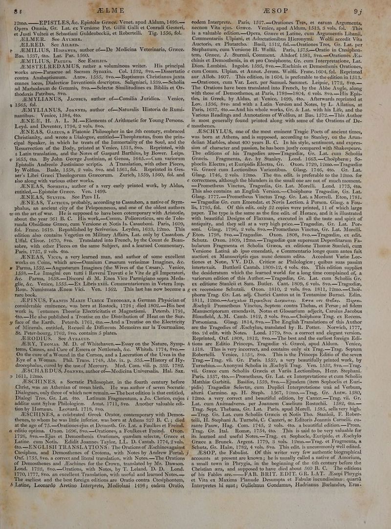 st s i. z 12mo.——E PISTLES, &c. Epistolee Greece. Venet. apud Aldum, 1499.— Opera Omnia, Gr. Lat. ex Versione Pet. Gillii Galli et Conradi Gesneri, et Justi Vulteii et Sebastiani Guldenbeckii, et Robertelli. Tig. 1556, fol. JELMER. See Ayvimer. sili ALLRED. See Ainrep. - ve ZEMILIUS, Hispanus, author of—De Medicina Veterinaria, Grace. Bas. 1537, 4to. Lat. Par. 1560. ' ZEMILIUS, Pavtus, See Emrivs. JEMSTELREDAMUS, rather a voluminous writer. His principal works are—Parascue ad Sacram Synaxin. Col. 1532, 8vo.—Dissertatio contra Anabaptismum. Antw. 1535, 8vo.—Baptismus Christianus juxta omnes locos, Dialecticze Inventionis descriptus. Saligniaci, 1539.—Scholia ad Marbodeum de Gemmis, 8vo.—Selectz Similitudines ex Bibliis et Or- thodoxis Patribus, 8vo. ZEMYLIANUS, Jacozus, author of—Consilia Juridica. Venice, 1565, fol. ZEMYLIANUS, Joannes, author of—Naturalis Historia de Rumi- nantibus. Venice, 1584, 4to. ANE, H. A. L. M.—Elements of Arithmetic for Young Persons. Leyd. and Deventer, 1794, 2 vols. 8vo. ZENEAS, Gazeus, a Platonic Philosopher in the 5th century, embraced Christianity, and wrote a Dialogue, entitled —Theophrastus, from the prin- cipal Speaker, in which he treats of the Immortality of the Soul, and the Resurrection of the Body, printed at Venice, 1513, 8vo. Reprinted, with 2 Latin translation, and the Notes of Gaspard Barthius, by Bower. Leips. 1655, 4to. By John George Justinian, at Genoa, 1645.—Cum variorum Epistolis Andreolo Justiniano scriptis. A Translation, with other Pieces, by Wolfius. Basle, 1558, 2 vols. 8vo. and 1561, fol. Reprinted in Ges- ner’s Libri Greci Theologorum Grecorum. Zurich, 1559, 1560, fol. and also along with various other works, JENEAS, Soruisra, author of a very early printed work, by Aldus, ¢ntitled,—Epistole Grece. Ven. 1499, ZENEAS, Syuvius. See Pius II. JENEAS, Tacricus, probably, according to Casaubon, a native of Stym- phalus, an ancient city of the Peloponnesus, and one of the oldest authors qw on the art of war. He is supposed to have been cotemporary with Aristotle, about the year 361 B. C. His work,—Comm. Poliorceticus, seu de Tole- randa Obsidione Grece, cum Versione et Notis Is. Casauboni. Paris, 1609, fol. Franc. 1619. Republished by Scriverius. Leyden, 1633, 12mo. This %Y ee © Uffal. Clivor. 1670, 8vo. Translated into French, by the Count de Beau- sobre, with other Pieces on the same Subject, and a learned Commentary. Paris, 1757, 2 vols. 4to. ZENEAS, Vicus, a very learned man, and author of some excellent works on Coins, which are—Omnium Czsarum verissime Imagines, &c. _ # Parma, 1552.—Augustarum Imagines (the Wives of the Cesars). Venice, 1558.—Le Imagini con tutti i Reversi Trovati e le Vite de gli Imperatori, &c. Parma, 1658.—Discorsi di M. Enea Vico Parmigiano sopra Meda- giie, &c. Venice, 1555.—-Ex Libris xxiii. Commentariorum in Vetera Imp, Rom. Numismata Aine Vici. Ven. 1562, ‘This last has now become a rare book. considerable eminence, was born at Rostock, 1724; died 1802,—His best work is, fentamen Theorie Electricitatis et Magnetismi. Petersb. 1791, 4to.—He also published a Treatise on the Distribution of Heat on the Sur- of Minerals. entitled, Recueil de Ditferents Memoires sur la Tourmaline, St. Petersbourg, 1762, 8vo. contains 5 plates. JERODIUS. See Ayrautt. _ ERY, Tuomas, M. D. of Whitehaven.—Essay on the Nature, Symp- toms, Causes, and Cure of Essera or Nettlerash, &c. Whiteh. 1774, 8vo.— On the cure of a Wound in the Cornea, and a Laceration of the Uvea in the Eye of a Woman. Phil. Trans. 1748, Abr. ix. p. 535.—History of Hy- drocephalus, cured by the useof Mercury. Med. Com. viii. p. 332. 1782, ZESCHARDUS, Joannzs, author of— Medicina Universalis. Hal. Sax. % 1611, 12mo. ZESCHINES, a Socratic Philosopher, in the fourth century before Christ, was an Athenian of mean birth. He was author of seven Socratic Dialogues, only three of which now remain.—The best edition is that entitled, -Dialogi Tres, Gr. Lat. 4to. addite sunt Sylve Philologice.. Amst. 1711, Syo. tion by Horreus. Leovard. 1718, 8vo. ZESCHINES, a celebrated Greek Orator, contemporary with Demos- thenes, to whom he was little inferior, was born at Athens 327 B. C.; died at the age of 75.—Orationes ejus et Demosth. Gr. Lat. a Foulkes et Freind. Another valuable edi- 1726, 8vo.—Ejus et Demosthenis Orationes, quedam select, Grece et ~ Latine. cum Notis. 4to.—ENGLISH TRANSLATIONS: The Orations of A°schines against Oxf. 1755, 8vo. a correct and literal translation, with Notes. —The Orations ‘ of Demosthenes and Aischines for the Crown, translated by Mr. Dawson. % Lond. 1732, 8yo,—Orations, with Notes, by T. Leland, D. D. Lond. 1770, 1777, 8vo. an excellent Translation, with useful and learned Notes. — 5 Latine, Leonardo Aretino Interprete, Mediolani 1498; eadem Oratio, iy _* -RSOP | oF x eodem Interprete.. Paris, 1527.—Orationes Tres, et earum Argumenta, necnon Vita ejus. Grece. Venice, apud Aldum, 1513, 3 vols. fol. This is a valuable edition. —Opera, Grace et Latine, cum Argumentis Libanii, Commentariis Ulpiani, et Aductationibus Hieronymi. Wolfii accedit Vita Auctoris, ex Plutarcho. Basil, 1512, fol.—Orationes Tres, Gr. Lat. per Stephanum, cum Versione H. Wolfii. Paris, 1575,—Oratio in Ctesiphon- tem, Greece, J. Sturmii, Comment. Altdorf, 1581, 8vo.—Orationes Avs- chinis et. Demosthenis, in et pro Ctesiphonte, Gr. cum Interpretatione, Lat. Dion. Lambini. Ingolst. 1595, 8vo.—schinis et Demosthenis Orationes, aur Allob. 1607. This edition, in 1604, is preferable to the edition in 1513. —Orationes, cum Var. Lect. per Samuel. Sammet. Leipsic, 1772, 8vo.— The Orations have been translated into French, by the Abbe Angle, along with those of Demosthenes, at Paris, 1789—1804, 6 vols. 8vo.—His Epis- tles, in Greek, by Aldus, at Venice, 1499, 4to. Afterwards reprinted at Loy. 1536, 8yo. and with a Latin Version and Notes, by L. Allatius, at Paris, 1637, 4to.—And his whole works, Gr. & Lat. with his Life, and the Various Readings and Annotations of Wolfius, at Bas. 1572.—This Author is most generally found printed along with some of the Orations of De- JESCHYLUS, one of the most eminent Tragic Poets of ancient times, was born at Athens, and is supposed, according to Stanley, on the Arun- delian Marbles, about 400 years B. C. In his style, sentiment, and expres- sion of character and passion, he has been justly compared with Shakespeare. The editions of his Tragedies are—Tragedia, Gr. Lat. cum Scholiis Grecis, Fragmenta, &c. by Stanley. Lond. 1663.—Choéphere; So- phoclis Electra; et Euripidis Electra, Gr. Oxon. 1729, 12mo.—Trageedize vii. Gracé cum Lectionibus Varientibus. Glase. 1746, 4to. Gr. Lat. Glasg. 1746, 2 vols. 12mo. The 4to. edit. is preferable to the 12mo. for correctness, although the blunders in the small one are not of much moment. —Prometheus Vinctus, Trageedia, Gr. Lat. Morelli. Lond. 1773, 4to. This also contains an English Version.—Choéphorce Tragediz, Gr. Lat. Glasg. 1777.— Prometheus Vinctus Trag. Gr. Lat. a Morrell. Eton, 1781. — Trageediz Gr. cum Emendat. et Novis Lection. 4 Porson. Glasg. a Fou- lis, 1795, fol. Of this edit. only 52 copies were printed, 11 of which large paper. The type is the same as the fine edit. of Horace, and it is illustrated with beautiful Designs of Flaxman, executed in all the taste and spirit of antiquity, and they sell at a very high price. —Tragedie, Gr. Lat. Por- soni. Glasg, 1796, 2 vols. 8vo.—Prometheus Vinctus, Gr. Lat. Morelli. Oxon. 1808, 8vo,—Trageedie, ex edit. Schutz. Oxon. 1809, 12mo.—Trageediz que supersunt Deperditarum Fa- bularum Fragmenta et Scholia Greca, ex editione Thomz Stanleii, cum Versione Latina ab ipso emendata, e Commentario longe quam antea fuit auctiori ex Manuscriptis ejus nunc demum edito. Accedunt Varize Lec- tiones et Note, VV. DD. Critic ac Philologice; quibus suas passim intertexuit. Buttlerii Cantab. 1809-12, 4 vols. 4to. This edition supplies the desideratum which the learned world for a long time complained of, a variorum edition of this Author. —Trageedie, Gr. Lat. cum Scholiis Gr. ex editione Stanleii et Sam, Butler, Cant, 1809, 6 vols. 8vo.—Tragediz, Oxon. 1810, 2 vols. 8vo. 1811, 12mo.—Choé- phoree Trag. Gr. Lat, adj. Chorici Cantus ut in Tentamine Burnei. Edin. 1811, 12m0.—Aicyvaov TMyeoundsus Asouwrns. Era exs Onbas. Tegra ZEschyli Prometheus Vinctus, Septem contra Thebas, et Perse; ad fidem Manuscriptorum emendavit, Notas et Glossarium adjecit, Carolus Jacobus Blomfield, A.M. Camb. 1812, 3 vols. 8vo.—Choéphoree Trag. ex Recens. Porsoniana. Glasg. 1814, 8vo.—The English Translations of this Author are the Tragedies of Aschylus, translated by. R. Potter. Norwich, 1777, Ato. 2d edit. with Notes. Lond. 1779, 8vo. a correct and elegant version. Reprinted, Oxf. 1808, 1812, 8vo.—The best and the earliest foreign Edi- Venice, 1518. This is very incorrect, and contains only six Trag.—Trag. Septem Robertelli.. Venice, 1552, 8vo. This is the Princeps Editio of the seven Trag.—Trag. vii. Gr. Paris. 1552, a very beautifully printed work, by Turnebius.—Anonymi Scholia in A‘schyli Trag. Ven. 1552, 8vo.—Trag. vii. Greece cum Scholiis Grecis et Variis Lectionibus, Henr. Stephani. Paris. 1557, 4to.— Prometheus, Gr. Lat. ex Interpretatione et cum Scholiis Matthie Garbitii. Basiliz, 1559, 8vo.—Ejusdem (item Sophoclis et Euri- pidis) Tragcedize Selectz, cum Duplici Interpretatione una ad Verbum, altera Carmine. ap. H. Steph. 1567, 12mo.—Trag, Gr. Antw. 1580, 12mo. a very correct and beautiful edition, by Canter.—Trag. vii. Gr. Lat. cum Animadverss. per Joannem Caselium Rostochiil. 1582, 4to.— Trag. Sept. Thebana, Gr. Lat. Paris. apud Morell. 1585, sells very high. —Trag. Gr. Lat. cum Scholiis Graecis et Notis Tho. Stanleii, I’. Rober- telli, H. Stephani A. Turnebi, C. Canteri, ac Editoris Joannis Cornelii. cu- rante Pauw, Hag. Com. 1745, 2 vols. 4to. a beautiful edition. —Prom. Trag. Gr. Ital. Rome, 1754, 4to. This is said to be very valuable for its learned and useful Notes. —Trag. ex Sophocle,-Euripide, et A%schylo Grece a Brunck. Argent. 1779, 3 vols. 12mo.—Trag. et Fragmenta, a ESOP, the Fabulist. Of this writer very few authentic biographical accounts at present are known; he is usually called a native of Amorium, a small.town in Phrygia, in the beginning of the 6th century before the Christian «ra, and supposed to have died about 560 B. C. The editions of his Fables are. -FAB. BRIT. EDIT. GR. LAT. Atsopi Phrygis et Vita ex Maxima Planude Desumpta et Fabule iucundissime: quartu Interpretes hi synt; Gplielmus Gondamus, Hadrianus Barlandus, Eras.