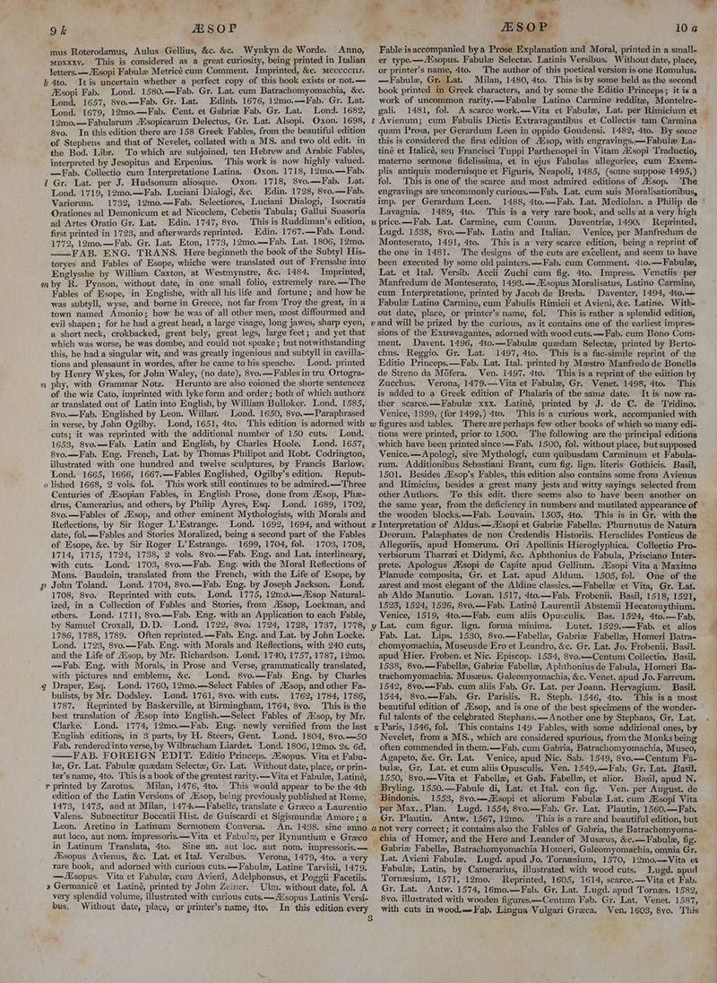- a 9k SOP mus Roterodamus, Aulus Gellius, &c. &c. Wynkyn de Worde. Anno, mpxxxy. This is considered as a great curiosity, being printed in Italian letters. —/Esopi Fabule Metricé cum Comment. Imprinted, &c. mcccccus. i 4to. Itis uncertain whether a perfect copy of this book exists or not.— Zsopi Fab. Lond. 1580.—Fab. Gr. Lat. cum Batrachomyomachia, &c. Lond. 1657, 8vo.—Fab. Gr. Lat. Edinb. 1676, 12mo.—Fab.’ Gr. Lat. Lond. 1679, 12mo.—Fab. Cent. et Gabrie Fab. Gr. Lat. Lond. 1682, 12mo.—Fabularum AE sopicarum Delectus, Gr. Lat. Alsopi. Oxon. 1698, 8vo. In this edition there are 158 Greek Fables, from the beautiful edition of Stephens and that of Nevelet, collated with a MS. and two old edit. in the Bod. Libr. To which are subjoined, ten Hebrew and Arabic Fables, interpreted by Jesopitus and Erpenius. This work is now highly valued. —Fab. Collectio cum Interpretatione Latina. Oxon. 1718, 12mo.—Fab. 7 Gr. Lat. per J. Hudsonum aliosque. Oxon. 1718, 8vo.—Fab. Lat. Lond. 1719, 12mo.—Fab. Luciani Dialogi, &e. Edin. 1728, 8vo.—Fab. Variorum. 1732, 12mo.—Fab. Selectiores, Luciani Dialogi, Isocratis Orationes ad Demonicum et ad Nicoclem, Cebetis Tabula; Gallui Suasoria ad Artes Oratio Gr. Lat. Edin. 1747, 8vo. This is Ruddiman’s edition, first printed in 1723, and afterwards reprinted. Edin. 1767.—Fab. Lond. 1772, 12mo.—Fab. Gr. Lat. Eton, 1773, 12mo.—Fab. Lat. 1806, 12mo. —.FAB. ENG. TRANS. Here beginneth the book of the Subty! His- toryes and Fables of Esope, whiche were translated out of Frensshe into Englysshe by William Caxton, at Westmynstre, &c. 1484. Imprinted, mby R. Pynson, without date, in one small folio, extremely rare.—The Fables of Esope, in Englishe, with all his life and fortune; and how he was subtyll, wyse, and borne in Greece, not far from ‘Troy the great, in a town named Amonio; how he was of: all other men, most diffourmed and evil shapen; for he had a great head, a large visage, long jawes, sharp eyen, a short neck, crokbacked, great bely, great legs, large feet; and yet that which was worse, he was dombe, and could not speake ; but notwithstanding this, he had a singular wit, and was greatly ingenious and subtyll in cavilla- tions and pleasaunt in wordes, after he came to his speache. Lond. printed by Henry Wykes, for John Waley, (no date), 8vo.—Fables in tru Ortogra- # phy, with Grammar Notz. Herunto are also coioned the shorte sentencez of the wiz Cato, imprinted with lyke form and order; both of which authorz ar translated out of Latin into English, by William Bulloker. Lond. 1585, 8vo.—Fab. Englished by Leon. Willan. Lond. 1650, 8vo.—Paraphrased in verse, by John Ogilby. Lond, 1651, 4to. This edition is adorned with cuts; it was reprinted with the additional number of 150 cuts. Lond. 1653, 8vo.—Fab. Latin and English, by Charles Hoole. Lond. 1657, 8vo.—Fab. Eng. French, Lat. by Thomas Philipot and Robt. Codrington, illustrated with one hundred and twelve sculptures, by Francis Barlow. Lond. 1665, 1666, 1667.—Fables Englished, Ogilby’s edition. Repub- o lished 1668, 2 vols. fol. This work still continues to be admired. —Three Centuries of AXsopian Fables, in English Prose, done from Ausop, Phe- drus, Camerarius, and others, by Philip Ayres, Esq. Lond. 1689, 1702, 8vo.—Fables of A‘sop, and other eminent Mythologists, with Morals and Reflections, by Sir Roger L’Estrange. Lond. 1692, 1694, and without date, fol. —Fables and Stories Moralized, being a second part of the Fables of Esope, &c. by Sir Roger L’Estrange. 1699, 1704, fol. 1703, 1708, 1714, 1715, 1724, 1738, 2 vols. 8yo.—Fab. Eng. and Lat. interlineary, with cuts. Lond. 1703, 8vo.—Fab. Eng. with the Moral Reflections of Mons. Baudoin, translated from the French, with the Life of Esope, by p John Toland. Lond. 1704, 8vo.—Fab. Eng. by Joseph Jackson. Lond. 1708, 8vo. Reprinted with cuts. Lond. 1775, 12md.—Aisop Natural- ized, in a Collection of Fables and Stories, from Aisop, Lockman, and others. Lond. 1711, 8vo.—Fab. Eng. with an Application to each Fable, by Samuel Croxall, D.D. Lond, 1722, 8vo. 1724, 1728, 1737, 1778, 1786, 1788, 1789. Often reprinted. —Fab. Eng. and Lat. by John Locke. Lond. 1723, 8vo.—Fab. Eng. with Morals and Reflections, with 240 cuts, and the Life of Ausop, by Mr. Richardson. Lond. 1740, 1757, 1787, 12mo. —Fab. Eng. with Morals, in Prose and Verse, grammatically translated, with pictures and emblems, &c. Lond. 8vo.—Fab. Eng. by Charles gq Draper, Esq. Lond. 1760, 12mo0.—Select Fables of AXsop, and other Fa- bulists, by Mr. Dodsley. Lond. 1761, 8vo. with cuts. 1762, 1784, 1786, 1787. Reprinted by Baskerville, at Birmingham, 1764, 8vo. This is the best translation of AXsop into English.—Select Fables of AZsop, by Mr. Clarke. Lond. 1774, 12mo.—Fab. Eng. newly versified from the last English editions, in 3 parts, by H. Steers, Gent. Lond. 1804, 8vo.—50 Fab. rendered into verse, by Wilbracham Liardet. Lond. 1806, 12mo. 2s. 6d. FAB. FOREIGN EDIT. Editio Princeps. 2sopus. Vita et Fabu- le, Gr. Lat. Fabule quedam Select, Gr. Lat. Without date, place, or prin- _ ter’sname, 4to. This is a book of the greatest rarity. — Vita et Fabulz, Latind, r printed by Zarotus. Milan, 1476, 4to. This would appear to be the 4th edition of the Latin Versions of A‘sop, being previously published at Rome, 1473, 1475, and at Milan, 1474.—Fabelle, translate e Greco a Laurentio Valens, Subnectitur Boccatii Hist. de Guiscardi et Sigismunde Amore; a Leon. Aretino in Latinum Sermonem Conversa. An. 1438. sine anno aut loco, aut nom. impressoris.— Vita et Fabulx, per Rynuntium e Greco in Latinum Translata, 4to. Sine an. aut loc. aut nom. impressoris.— fBsopus Avienus, &c. Lat. et Ital. Versibus. Verona, 1479, 4to. a very rare book, and adorned with curious cuts.—Fabulez, Latine Tarvisii, 1479. —Asopus. Vita et Fabule, cum Avieni, Adelphonsus, et Poggii Facetiis. 3 Germanicé et Latiné, printed by John Zeiner. Ulm. without date, fol. A very splendid volume, illustrated with curious cuts. —AZsopus Latinis Versi- bus, Without date, place, or printer’s name, 4to, © « ESOP Fable is accompanied by a Prose Explanation and Moral, printed in a small- er type.—A®sopus. Fabule Selecta. Latinis Versibus. Without date, place, or printer’s name, 4to. The author of this poetical version is one Romulus. —Fabule, Gr. Lat. Milan, 1480, 4to. This is by some held as the second book printed in Greek characters, and by some the Editio Princeps; it is a work of uncommon rarity.x—Fabule Latino Carmine reddite, Montelre~ gali. 1481, fol. A scarce work.—Vita et Fabule, Lat. per Rimicium et 10 @ quam Prosa, per Gerardum Leen in oppido Goudensi. 1482, 4to. By some this is considered the first edition of A‘sop, with engravings.—-Fabule La- tiné et Italicé, seu Francisci Tuppi Parthenopei in Vitam Asopi Traductio, materno sermone fidelissima, et in ejus Fabulas allegorice, cum Exem- plis antiquis modernisque et Figuris, Neapoli, 1485, (some suppose 1495,) fol. This is one of the scarce and most admired editions of A‘sop. The engravings are uncommonly curious.—Fab. Lat. cum suis Moralisationibus, imp. per Gerardum Leen. 1488, 4to.—Fab. Lat. Mediolan. a Philip de Lavagnia. 1489, 4to. This is a very rare book, and sells at a very high Daventriz, 1490. Reprinted, Lugd. 1538, 8vo.—Fab. Latin and Italian. Venice, per Manfredum de Monteserato, 1491, 4to. This is a very scarce edition, being a reprint of the one in 1481. The designs of the cuts are excellent, and seem to have been executed by some old painters. —Fab. cum Comment. 4to.—Fabule, Lat. et Ital. Versib. Accii Zuchi cum fig. 4to. Impress.. Venetiis per Manfredum de Monteserato, 1493.—/Zsopus Moralisatus, Latino Carmine, cum Jnterpretatione, printed by Jacob de Breda. Daventer, 1494, 4to.— Fabulz Latino Carmine, cum Fabulis Rimicii et Avieni, &c. Latine. With- out date, place, or printer’s name, fol. This is rather a splendid edition, sions of the Extravagantes, adorned with wood cuts. —Fab. cum Bono Com- ment. Davent. 1496, 4to.—Fabule quadam Selecta, printed by Berto- chus. Reggio. Gr. Lat. 1497, 4to. - This is a fac-simile reprint of the Editio Princeps.—Fab. Lat. Ital. printed by Mestro Manfredo de Bonello de Streno da Mofera. Ven. 1497. 4to. This is a reprint of the edition by Zucchus. Verona, 1479.— Vita et Fabule, Gr. Venet. 1498, 4to. This is added to a Greek edition of Phalaris of the same date. It is now ra- ther scarce. —Fabule xxx. Latiné, printed by J. de C. de Tridino. Venice, 1399, (for 1499,) 4to. This is a curious work, accompanied with tions were printed, prior to 1500. The following are the principal editions which have been printed since:— Fab. 1500, fol. without place, but supposed Venice. —Apologi, sive Mythologi, cum quibusdam Carminum et Fabula- rum. Additionibus Sebastiani Brant, cum fig. lign. literis Gothicis. Basil, 1501. Besides AZsop’s Fables, this edition also contains some from Avienus and Rimicius, besides a great many jests and witty sayings selected from other Authors. To this edit. there seems also to have been another on the same year, from the deficiency in numbers and mutilated appearance of ~ the wooden blocks.—Fab. Louvain. 1503, 4to. This is in Gr. with the Deorum. Palephates de non Credendis Historiis. Heraclides Ponticus de Allegoriis, apud Homerum. Ori Apollinis Hieroglyphica. Collectio Pro- verbiorum Tharrzi et Didymi, &c. Aphthonius de Fabula, Prisciano Inter- prete. Apologus Atsopi de Capite apud Gellium. AZsopi Vita a Maximo Planude composita, Gr. et Lat. apud Aldum. 1505, fol. One of the sarest and most elegant of the Aldine classics. —Fabelle et Vita, Gr. Lat. ab Aldo Manutio. Lovan. 1517, 4to.—Fab. Frobenii. Basil, 1518, 1521, 1525, 1524, 1526, 8vo.—Fab. Latiné Laurentii Abstemii Hecatomythium. Venice, 1519, 4to.—Fab. cum aliis Opusculis, Bas. 1524, 4to.—Fab. cum figur. lign. forma minima. Lutet. 1529.-—Fab. et alios Fab. Lat. Lips. 1530, 8vo.—Fabellex, Gabria Fabelle, Homeri Batra- chomyomachia, Museusde Ero et Leandro, &c. Gr. Lat. Jo. Frobenii. Basil. apud Hier. Froben. et Nic. Episcop. 1534, 8vo.—Centum Collectio, Basil. 1538, 8vo.—Fabellz, Gabriz Fabelle, Aphthoniusde Fabula, Homeri Ba- trachomyomachia. Muszeus. Galeomyomachia, &c. Venet. apud Jo. Farreum. 1542, 8vo.—-Fab. cum aliis Fab. Gr. Lat. per Joann. Hervagium. Basil. 1544, 8vo.—Fab. Gr. Parisiis. R. Steph. 1546, 4to. This is a most beautiful edition of Alsop, and is one of the best specimens of the wonder- ful talents of the celebrated Stephans.— Another one by Stephans, Gr. Lat. Nevelet, from a MS., which are considered spurious, from the Monks being often commended in them.—Fab. cum Gabria, Batrachomyomachia, Museo, Agapeto, &c. Gr. Lat. Venice, apud Nic. Sab. 1549, 8vo.—Centum Fa- bule, Gr. Lat. et cum aliis Opusculis. Ven, 1549.—Fab. Gr. Lat. Basil. 1550, 8vo.—Vita et Fabellz, et Gab. Fabelle, et alior. Basil, apud N. Bryling. 1550.—Fabule di, Lat. et Ital. con fig. Ven. per August. de 1553, 8vo.——Aisopi et aliorum Fabule Lat. cum sopi Vita per Max.. Plan. Lugd. 1554, 8vo.—Fab. Gr. Lat. Plautin, 1560.—Fab. Gr. Plautin. Antw. 1567, 12mo. This is a rare and beautiful edition, but chia of Homer, and the Hero and Leander of Museus, &c.—Fabule, fig. Gabriz Fabelle, Batrachomyomachia Homeri, Galeomyomachia, omnia Gr. Lat. Avieni Fabule. Lugd. apud Jo. Tornesium, 1570, 12mo.—Vita et Fabule, Latin, by Camerarius, illustrated with wood cuts. Lugd. apud Tornesium, 1571, 12mo. Reprinted, 1605, 1614, scarce.—Vita et Fab. Gr. Lat. Antw. 1574, 16mo.—Fab. Gr. Lat. Lugd. apud Tornes. 1582, 8yo. illustrated with wooden figures—Centum Fab. Gr, Lat. Venet. 1587, with cuts in wood,——Fab, Lingua Vulgari Greca, Ven, 1603, 8yo, This