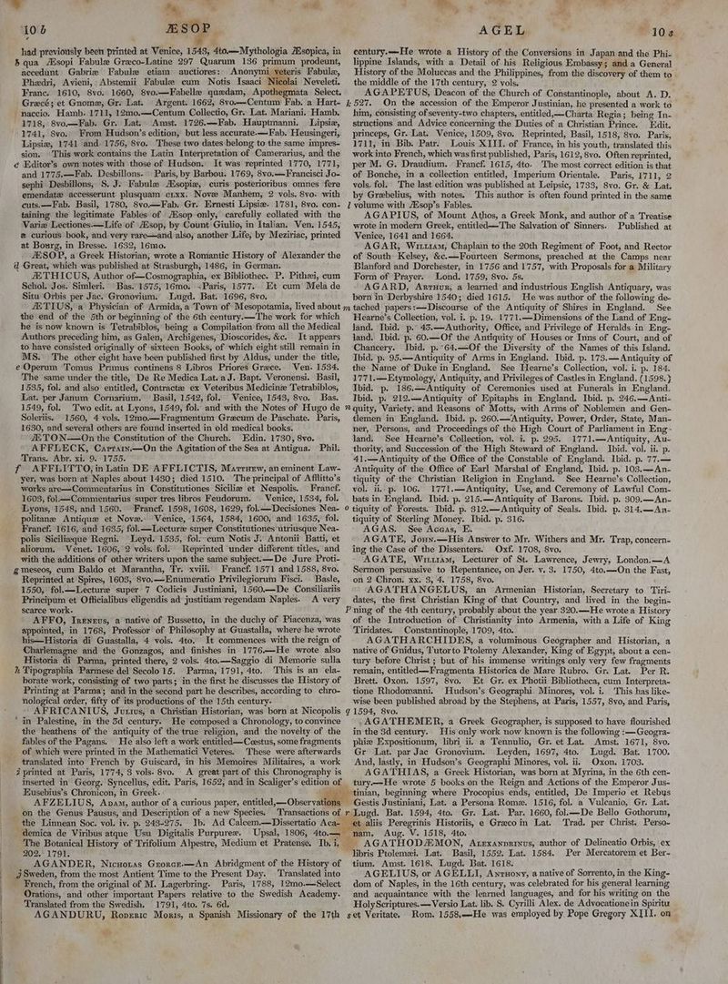 106 ESOF | had previously been printed at Venice, 1543, 4to.—Mythologia A.sopica, in &amp; qua Ausopi Fabule Greco-Latine 297 Quarum 136 primum prodeunt, accedunt Gabrie Fabule etiam auctiores: Anonymi veteris Fabula, Phedri, Avieni, -Abstemii Fabule cum Notis Tsaaci Nicolai Neveleti. France. 1610, 8vo. 1660, 8vo.—Fabelle quedam, Apothegmata Select. AGEL 108 eentury.—He wrote a History of the Conversions in Japan and the Phi- lippine Islands, with a Detail of his Religious Embassy; and a General History of the Moluccas and the Philippines, from the discovery of them to the middle of the 17th century, 2 vols. AGAPETUS, Deacon of the Church of Constantinople, about A. D. naccio. Hamb. 1711, 12mo.—Centum Collectio, Gr. Lat. Mariani. Hamb. 1718, 8vo.—Fab. Gr. Lat. Amst. 1726.—Fab. Hauptmanni. Lipsie, 1741, 8vo. From Hudson’s edition, but less accurate.—Fab. Heusingeri, Lipsiw, 1741 and. 1756, 8vo. These two dates belong to the same impres- sion. © This work contains the Latin Interpretation of Camerarius, and the é€ Editor’s own notes with those of Hudson. It was reprinted 1770, 1771, and 1775.—Fab. Desbillons. Paris, by Barbou. 1769, 8vo.—Francisci Jo- sephi Desbillons, S, J. Fabule Asopie, curis posterioribus omnes fere emendate accesserunt plusquam crxx. Nove Manhem, 2 vols. 8vo. with cuts.—Fab. Basil, 1780, 8vo—Fab. Gr. Ernesti Lipsiz. 1781, 8vo. con- taining the legitimate Fables of Alsop only, carefully collated with the Varie Lectiones.—Life of AZsop, by Count Giulio, in Italian. Ven. 1545, curious book, and. very rare—and also, another Life, by Meziriac, printed at Bourg, in Bresse. 1632, 16mo. ZESOP, a Greek Historian, wrote a Romantic History of Alexander the d Great, which was published at Strasburgh, 1486, in German. i THICUS, Author of—Cosmographia, ex Bibliothec. P. Pithzei, cum Schol. Jos. Simleri. Bas. 1575, 16mo. .Paris, 1577. Et cum Mela de Situ Orbis per Jac. Gronovium. Lugd. Bat. 1696, 8vo. him, consisting of seventy-two chapters, entitled,—Charta Regia; being In- structions and Advice concerning the Duties of a Christian Prince. Edit. princeps, Gr. Lat. Venice, 1509, 8vo, Reprinted, Basil, 1518, 8vo. Paris, 1711, in Bib. Patr. Louis XIII. of France, in his youth, translated this work into French, which was first published, Paris, 1612, 8vo. Often reprinted, per M. G. Draudium. Francf. 1615, 4to. The most correct edition is that of Bonche, in a collection entitled, Imperium Orientale. Paris, 1711, 2 vols, fol. The last edition was published at Leipsic, 1733, 8vo. Gr. &amp; Lat. by Grebelius, with notes. This author is often found printed in the same Z volume with AKsop’s Fables. AGAPIUS, of Mount Athos, a Greek Monk, and author of a Treatise wrote in modern Greek, entitled—'The Salvation of Sinners. Published at Venice, 1641 and 1664. AGAR, Wit11am, Chaplain to the 20th Regiment of Foot, and Rector of South Kelsey, &amp;c.—Fourteen Sermons, preached at the Camps near Blanford and Dorchester, in 1756 and 1757, with Proposals for a Military Form of Prayer. Lond. 1759, 8vo. 5s. AGARD, Arruur, a learned and industrious English Antiquary, was born in Derbyshire 1540; died 1615. He was author of the following de- the end of the 5th or beginning of the 6th century.—The work for which he is now known is Tetrabiblos, being a Compilation from all the Medical Authors preceding him, as Galen, Archigenes, Dioscorides, &amp;c. It appears to have consisted originally of sixteen Books, of which eight still remain in MS. The other eight have been published first by Aldus, under the title, e Operum Tomus Primus continens 8 Libros Priores Grece. Wen. 1534. The same under the title, De Re Medica Lat. aJ. Bapt. Veronensi. Basil, 1535, fol. and also entitled, Contractz ex Veteribus Medicinz Tetrabiblos, Lat. per Janum Cornarium. © Basil, 1542, fol. Venice, 1543, 8vo. Bas. Hearne’s Collection, vol. i. p. 19. 1771.—Dimensions of the Land of Eng~ land. Ibid. p. 45.—Authority, Office, and Privilege of Heralds in Eng- land. Ibid. p. 60.—Of the Antiquity of Houses or Inns of Court, and of Chancery. Ibid. p.'64.—Of the Diversity of the Names of this Island. Ibid. p. 95.— Antiquity of Arms in England. Ibid. p. 173.— Antiquity of the Name of Duke in England. See Hearne’s Collection, vol. i. p. 184. 1771.—Etymology, Antiquity, and Privileges of Castles in England. (1598. } Ibid. p. 186.—Antiquity of Ceremonies used at Funerals in England, Ibid. p. 212,—Antiquity of Epitaphs in England. Ibid. p. 246.—Anti- Soleriis. 1560, 4 vols. 12mo.—Fragmentum Gracum de Paschate. Paris, 1630, and several others are found inserted in old medical books. ETO N-—On the Constitution of the Church. Edin. 1730, 8vo. AFFLECK, Caprarn.—On the Agitation of the Sea at Antigua. Phil. Trans. Abr. xi. 9. 1755. f AFFLITTO, in Latin DE AFFLICTIS, Martruew, an eminent Law- yer, was born at Naples about 1480; died 1510. The principal of Afilitto’s works are—Commentarius in Constitutiones Siciliz et Neapolis. Franef, 1603, fol—Commentarius super tres libros Feudorum. — Venice, 1534, fol. tlemen in England. Ibid. p. 260.— Antiquity, Power, Order, State, Man- ner, Persons, and Proceedings of the High Court of Parliament in Eng- land. See Hearne’s Collection, vol. i. p. 295. 1771.—Antiquity, Au- thority, and Succession of the High Steward of England. Ibid. vol. ii. p. 41.— Antiquity of the Office of the Constable of England. Ibid. p. 77.— Antiquity of the Office of Earl Marshal of England, Ibid. p. 103.—An- tiquity of the Christian Religion in England. See Hearne’s Collection, vol. ii. p- 106. 1771.—Antiquity, Use, and Ceremony of Lawful Com- bats in England. Ibid. p. 215.—Antiquity of Barons. Ibid. p. 309.—An- politane Antique et Nove.: Venice, 1564, 1584, 1600, and 1635, fol. Franef. 1616, and 1635, fol.—Lecture super Constitutiones utriusque Nea- polis Sicilieque Regni. Leyd. 1535, fol. cum Notis J. Antonii Batti, et aliorum. Venet. 1606, 2 vols. fol. Reprinted under different titles, and with the additions of other writers upon the same subject.—De Jure Proti- gmeseos, cum Baldo et Marantha, Tr. xviii. Francf. 1571 and 1588, 8vo. Reprinted at Spires, 1603, 8vo.—Enumeratio Privilegiorum Fisci. . Basle, 1550, fol.—lLecture super 7 Codicis Justiniani, 1560.—De Consiliariis Principum et Officialibus eligendis ad justitiam regendam Naples. A very tiquity of Sterling Money. Ibid. p. 316. AGAS. See Aceas, E. AGATE, Joun.—His Answer to Mr. Withers and Mr. Trap, concern- ing the Case of the Dissenters. Oxf. 1708, 8vo. AGATE, Wittram, Lecturer of St. Lawrence, Jewry, London.—A Sermon persuasive to Repentance, on Jer. y. 3. 1750, 4to.—On the Fast, on 2 Chron. xx. 3, 4. 1758, 8vo. AGATHANGELUS, an Armenian Historian, Secretary to Tiri- dates, the first Christian King of that Country, and lived in the begin- AFFO, Ireneus, a native of Bussetto, in the duchy of Piacenza, was appointed, in 1768, Professor of Philosophy at Guastalla, where he wrote his—Historia di Guastalla, 4 vols. 4to. It commences with the reign of Charlemagne and the Gonzagos, and finishes in 1776—He wrote also Historia di Parma, printed there, 2 vols. 4to.—Saggio di Memorie sulla h Tipographia Parmese del Secolo 15. Parma, 1791, 4to. This is an ela- borate work, consisting of two parts; in the first he discusses the History of Printing at Parma; and in the second part he describes, according to chro- nological order, fifty of its productions of the 15th century- of the Introduction of Christianity into Armenia, with a Life of King Tiridates. Constantinople, 1709, 4to. AGATHARCHIDES, a voluminous Geographer and Historian, a native of Gnidus, Tutorto Ptolemy Alexander, King of Egypt, about a cen- tury before Christ ; but of his immense writings only very few fragments remain, entitled —Fragmenta Historica de Mare Rubro. Gr. Lat. Per R. Brett. Oxon. 1597, 8vo. Et Gr. ex Photii Bibliotheca, cum Interpreta- tione Rhodomanni. Hudson’s Geographi. Minores, vol. i. This has like- wise been published abroad by the Stephens, at Paris, 1557, 8vo, and Paris, ‘in Palestine, in the 3d century. He composed a Chronology, to convince the heathens of the antiquity of the true religion, and the novelty of the fables of the Pagans. He also left a work entitled —Ccestus, some fragments _ of which were printed in the Mathematici Veteres. These were afterwards translated into French by Guiscard, in his Memoires Militaires, a work # printed at Paris, 1774, 3 vols. 8vo. A great part of this Chronography is Eusebius’s Chronicon, in Greek. AFZELIUS, Avam, author of curious paper, entitled, —Obser vatioy AGATHEMER, a Greek Geographer, is supposed to have flourished in the 3d century. His only work now known is the following :—Geogra~ phiz Expositionum, libri ii. a Tennulio, Gr. et Lat. Amst. 1671, 8vo. Gr Lat. par Jac Gronovium. Leyden, 1697, 4to. Lugd. Bat. 1700. And, lastly, in Hudson’s Geographi Minores, vol. ii. Oxon. 1703. AGATHIAS, a Greek Historian, was born at Myrina, in the 6th cen- tury.—He wrote 5 books on the Reign and Actions of the Emperor Jus- tinian, beginning where Procopius ends, entitled, De Imperio et Rebys Gestis Justiniani, Lat. a Persona Rome. 1516, fol. a Vulcanio, Gr. Lat. _demica de Viribus atque Usu Digitalis Purpurer. Upsal, 1806, 4to.— 202.1791. AGANDER, Nicuoras Grorce.—An Abridgment of the History of _ j Sweden, from the most Antient Time to the Present Day. Translated into French, from the original of M. Lagerbring. Paris, 1788, 12mo.—Select Orations, and other important Papers relative to the Swedish Academy. Translated from the Swedish. 1791, 4to. 7s. 6d. AGANDURU, Ropzric Moris, a Spanish Missionary of the 17th nam. Aug. V. 1518, 4to. : _ AGATHODAMON, Atexanoprinus, author of Delineatio Orbis, ex libris Ptolemxi. Lat. Basil, 1552. Lat. 1584. Per Mercatorem et Ber- tium. Amst. 1618. Lugd. Bat. 1618. AGELIUS, or AGELLI, Awnruony, a native of Sorrento, in the King- dom of Naples, in the 16th century, was celebrated for his general learning ‘and. acquaintance with the learned languages, and for his writing on the Holy Scriptures. — Versio Lat. lib. S. Cyrilli Alex. de Advocationein Spiritu set Veritate, Rom. 1558,—He was employed by Pope Gregory X]II. on