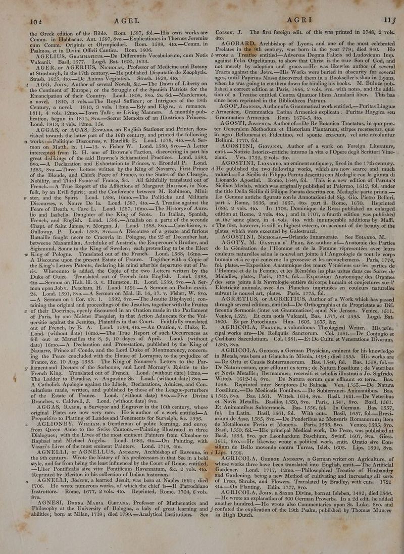 t w 2 Mt me, AGEL the Greek edition of the Bible. Rom. 1587, fol.——His own works are Comm. in Habbacuc. Ant. 1597, 8vo.—Explicationes in Thernos Jeremie cum Comm. Originis et Olympiodori. Rom. 1598, 4to.—Comm. in Psalmos, et in Divini Officii Cantica. Rom. 1606. ; AGELIUS, Grammaricus.x—De Differentiis Vocabulorum, cum Notis Vulcanii. Basil, 1577. Lugd. Bat. 1600, 1633. AGER, or AGERIUS, Nicuoras, Professor of Medicine and Botany at Strasburgh, in the 17th century. —He published Disputatio de Zoophytis. Strasb. 1625, 4to.—De Anima Vegitativa. Strasb. 1629, 4to. AGG, Joun, Author of several Novels, &c.—The Dawn of Liberty on the Continent of Europe; or the Struggle of the Spanish Patriots for the Emancipation of their Country. Lond. 1808, 8vo. 2s. 6d.—Macdermot, a novel. 1810, 3 vols.—The Royal Sufferer; or Intrigues of the 18th Century, a novel. 1810, 3 vols. 12mo.—Edy and Elgiva, a romance. 1811, 4 vols. 12mo.—Town Talk; or Living Manners. A monthly pub- lication, begun in 1811, 8vo.—Secret Memoirs of an Illustrious Princess. Lond. 1813, 3 vols. 12mo. 15s. AGGAS, or AGAS, Epwarp, an English Stationer and Printer, flou- rished towards the latter part of the 16th century, and printed the following works :—Politique Discourses, v. Ratcliffe E. Lond. 1578, 4to.—A Ser- mon on Matth. ix. 11—13. v. Fisher W. Lond. 1580, 8vo.—A Letter intercepted from R. H. one of Browne’s Faction, discovering in part his great dislikings of the said Browne’s Schismatical Practices. Lond. 1583, 8vo.—A Declaration and Exhortation to Princes, vy. Erondell P. Lond. 1586,/8vo.—Three Letters written by the King of Navarre, First Prince of the Bloude, and Chiefe Peere of France, to the States of the Cleargie, Nobility, and Third Estate of France, &e. All faithfully translated out of French.—A True Report of the Afflictions of Margaret Harrison, in Nor- folk, by an Evill Spirit; and the Conference between M. Robinson, Mini- ster, and the Spirit. Lond. 1586, 16mo.—The Politicke and Militarie Discourses, v. Nouve De la. Lond. 1587, 4to.—A Treatise against the Feare of Death. v. Cave L. Lond. 1587, 16mo.—The Historye of Aure- lio and Isabella, Daughter of the King of Scots. In Italian, Spanish, French, and English. Lond. 1588.—Analisis on a parte of the seconde Chapt. of Saint James, v. Morgan, J. Lond. 1588, 8vo.—Catechisme, v. Galloway, P. Lond. 1588, 8vo.—A Discourse of a greate. and furious Battaille fought neere to Cracovia in Pologne, the 25 of December last, betweene Maxamilian, Archduke of Austrich, the Emperoure’s Brother, and Sigismund, Sonne to the King of Sweden; each pretending to be the Elect King of Pologne. Translated out of the French. Lond. 1588, 16mo.— A Discourse upon the present Estate of France. ‘Togither with a Copie of the King’s Letters Patents, declaring his mind after his departure out of Pa- ris. Whereunto is added, the Copie of the two Letters written by the Duke of Guize. Translated out of French into English. Lond. 1588, Ato.—Sermon on Hab. iii. 3. v. Humston, R. Lond. 1589, 8vo.—A Ser- mon upon Joby. Peacham, H. Lond. 1591.—A Sermon on Psalm exviii. 24. Lond. 1591, 8vo.—A Sermon on Mal. iii. 16, 17. v. Fisher, W. 8yvo. —A Sermon on 1 Cor. xiv. 1. 1592, 8vo.—The Jesuite Displayed; con- taining the original and proceedings of the Jesuites, together with the Fruites of their Doctrines, openly discoursed in an Oration made in the Parliament of Paris, by one Maister Pasquier, in that Action Aduocate for the Vni- uersitie against the Jesuites, Plaintifes in that Court. Faithfully translated out of French, by E. A. Lond. 1594, 4to.—An Oration, v. Hake, E. Lond. (without date) 16mo.—The True Report of such Occurrences as fell out at Marseilles the 8, 9, 10 dayes of April. Lond. (without date) 16mo.—A Declaration and Protestation, published by the King of Nauarre, Prince of Conde, and the Lord Duke of Montmorency, concern- ing the Peace concluded with the House of Lorrayne, to the prejudice of France, &c. 10 Aug. 1585. The King of Nauarre’s Letters to the Par- liament and Doctors of the Sorbonne, and Lord Mornay’s Epistle to the French King. Translated out of French. Lond. (without date) 12mo.— The Ladder to Paradise, v. Augustine St. Lond. (without date) 8vo.— A Catholick Apologie against the Libels, Declarations, Aduices, and Con- sultations made, written, and published by those of the League-perturbers of the Estate of France. Lond. (without date) 8vo.—Five Divine Branches, v. Caldwell, J. Lond. (without date) 8vo. AGGAS, Ratru, a Surveyor and Engraver in the 16th century, whose original Plates are now very rare. He is author of a work entitled—A Preparitive to Platting of Landes and Tenements for Surveigh, &c. 1596, AGLIONBY, Wirz1am, a Gentleman of polite learning, and envoy from Queen Anne to the Swiss Cantons,—Painting illustrated in three Dialogues; with the Lives of the most eminent Painters from Cimabue to Raphael and Michael Angelo. Lond. 1688, 4to—On Painting, with Vasari’s Lives of the most eminent Painters. Lond. 1719, 4to. the 9th century. Wrote the history of his predecessors in that See in a bold Bad ee airs r ro AGR I lj Corson, J. The first foreign edit. of this was printed in 1748, 2 vols. Ato. fj AGOBA Archbishop of Lyons, and one of the most celebrated Prelates in te century, was born in the year 779; died 840. He entitled—Adversus Dogma Falicis ad Ludovicum Imp. against Felix Orgelitanus, to show that Christ is the true Son of God, and not merely by adoption and grace.—He was likewise author of several Tracts against the Jews.—His Works were buried in obscurity for several ages, until Papirius Masso discovered them in a Bookseller’s shop in Lyons, when he was going to cut them down for binding his books. M. Buluze pub- lished a correct edition at Paris, 1666, 2 vols. 8vo. with notes, and the addi- tion of a Treatise entitled Contra Quatuor libros Amalarii liber. This has since been reprinted in the Bibliotheca Patrum. AGOP, Joannrs, Author of a Grammatical work entitled, —Puritas Linguee Grammatica Armenica. Rom. 1674-5, 4to. AGOSTI, Josernus, Author of—De Re Botanica Tractatus, in quo pre- ter Generalem Methodum et Historiam Plantarum, stirpes recensetur, que in agro Bellunensi et Fidentino, vel sponte crescunt, vel arte excoluntur Belluni. 1770, fol. AGOSTINI, Giovanni, Author of a work on Foreign Literature, entit.— Notizie Istorico-critiche intorno la vita e ! Opere degli Scrittori Vine- ziani.. Venu. 1752, 2 vols. 4to. AGOSTINI, Lionarpo, an eminent antiquary, lived in the 17th century. valued,—La. Sicilia di Filippo Paruta descritta con Medaglie con la giunta di Lionardo Agostini. Rome, 1649, fol. This is a new edition of Paruta’s Sicilian Medals, which was originally published at Palermo, 1612, fol. under the title Della Sicilia di Filippo Paruta descritta con Medaglie parte prima.— Le Gemme antiche figurate con le Annotazioni del Sig. Gio, Pietro Bellori, part i. Rome, 1636, and 1657, 4to. part iii Rome, 1670. Reprinted 1686, 2 vols. 4to. In 1702, Dominique de Rossi published an enlarged edition at Rome, 2 vols. 4to. ; and in 1707, a fourth edition was published at the same place, in 4 vols. 4to. with innumerable additions by Maffi. plates, which were executed by Galeéstruzzi. AGOSTINI, Nicuoras,—Orlando Innamorate. See Borarno, M. AGOTY, M. Gantier »’ Pere, &c. author of—Anatomie des Parties de la Génération de Homme et de la Femme répresentées ayec leurs couleurs naturelles selon le nouvel art jointe 4 l Angeologie de tout le corps humain et a ce qui concerne la grossesse et les accouchemens. Paris, 1774, - fol. plates. —Exposition Anatomique des maux Vénériens sur les parties de Homme et de la Femme, et les Rémédes les plus usites dans ces Sortes de Maladies, plates, Paris, 1774, fol.—Exposition Anatomique des Organes Electricité animale, avec. des Planches imprimées en couleurs naturelles suivant le nouvel art, plates. Paris. 1775, fol. AGRZTIUS, or AGRGTIUS, Author of a Work which has passed through several editions, entitled —De Orthographia et de Proprietate ac Dif- ferentia Sermonis (inter vet Grammaticos) apud Nic Jenson. Venice, 1511. Venice, 1522. Et cum notis Vulcanii, Bas. 1577, et 1595. Lugd. Bat. 1600. Et per Putochium. Han. 1605, 1633, &c. AGRICOLA, Francis, a voluminous Theological Writer. His prin- cipal works are—De Reliquiis Sanctorum. Col. 1581.—De Conjugio et Col. 1581.—Et De Cultu et Veneratione Divorum. 1580, 8vo. AGRICOLA, Grorcz, a German Physician, eminent for his knowledge in Metals, was born at Glauchain Misnia, 1494; died 1555. His works are —De Ortu et Causis Subterraneorum. Bas. 1546, fol. Bas. 1558, fol.— De Natura eorum, que effluunt ex terra; de Natura Fossilium ; de Veteribus et Novis Metallis; Bermannus; recensiti et scholiis illustratia Jo. Sigfrido. Witteb. 1612-14, 8vo. De Natura eorum que effluunt ex terra. Bas. 1558. Reprinted inter Scriptores De Balneis. Ven. 1555.—De Natura Fossilium.—De Medicatis Fontibus.—De Subterraneis Animantibus. Bas. Bas. 1561. Witteb. 1614, 8vo. Basil. 1621.—De Veteribus et Novis Metallis. Basilie, 1530, 8vo. Paris, 1541, 8vo. Basil, 1561. Et Animantibus Subterraneis. Bas. 1556, fol. In German. Bas. 1557, fol. In Latin. Basil, 1561, fol. With cuts. Basil, 1657, fol.—Brevi- arium de Asse, 1585, 8vo.—De Ponderibus ac Mensuris Romanorum; item de Metallorum Pretio et Monetis. Paris, 1533, 8vo. Venice, 1535, 8vo. Basil, 1550, fol.—His principal Medical work, De Peste, was published at Basil, 1554, 8vo. per Leonhardum Baschium, Swinf. 1607, 8vo. Giess. ium de Bello movendo contra Turcas, Isleb. 1603. Lips. 1594, 8vo. Lips. 1596. f AGRICOLA, Grorer Anprew, a German writer on Agriculture, of Reprinted by Meriton in his collection of Italian historians. 1706. He wrote numerous works, of which the chief is—Il Parrochiano Instruttore. Rome, 1677, 2 vols. 4to. Reprinted, Rome, 1704, 6 vols. 8vo. j AGNESI, Donna Marra Garana, Professor of Mathematics and See Lond. 1717, 12mo.—Philosophical Treatise of Husbandry and Gardening, being a new Method of cultivating and increasing all sorts of Trees, Shrubs, and Flowers, Translated by Bradley, with cuts. 1721 4to.—On Planting. Edin. 1777, 8vo. AGRICOLA, Joun, a Saxon Divine, born at Isleben, 1492; died 1566. —He wrote an explanation of 300 German Proverbs. In a 2d edit. he added another hundred.—He wrote also Commentaries upon St. Luke, 8vo. and : : published by Thomas Muncer in High Dutch. én