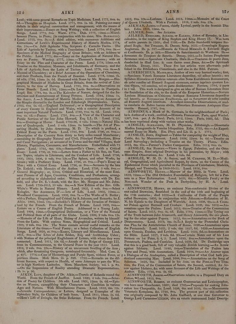 AIKI Lead ; with some general Remarks on Topic Medicines. Lond. 1771, 8vo. 4s. 126 defects in their original construction and management, with the means of their improvement.—Essays on Song Writing; with a collection of English Songs. Lond. 1772, 8vo. Warw. 1774. Dub. 1777, 12mo.—Miscel- laneous Pieces, in Prose, (in conjunction with his sister, Mrs. Barzautp). b Lond. 1773, 8vo. 3s.—A third edition, with numerous Additions and Corrections, of Lewis’s Experimental History of Materia Medica. 1774, Ato. 24s.—Cn. Julii Agricole Vita, Scriptore C. Cornelio Tacito. The Life of Agricola by Tacitus, with a Translation. Lond. 1774, 8vo. 2s.— Specimen of the Medical Biography of Great Britain; with an Address to the Public. Lond. 1775, 4to.—Essay on the Application of Natural His- tory to Poetry. Warring. 1777, 12mo.—Thomson’s Seasons; with an Essay on the Plan and Character of the Poem. Lond. 1778, 12mo.—A Treatise on the Situation, Manners, and Inhabitants, of Germany, and the - Life of Agricola, from the Latin of Tacitus. Lond, 1778, 8vo. 4s.—A c Manual of Chemistry ; or a Brief Account of the Operations of Chemistry, and their Products, from the French of Beaumé. Lond. 1778, 12mo. 3s. 2d edit. 1786, 12mo. 3s. 6d. illustrated with Notes by Mr. Morgan.—Bio- graphical Memoirs of Medicine in Great Britain, from the revival of Lite- rature, to the time of Hervey. Lond. 1780, 8vo. 4s.—Observations on Fever Boards. Lond. 1781, 12mo.—De Lactis Secretione in Puerperis. Lugd. Bat. 1784, 4to. 2s.—-The Kalendar of Nature, designed for the In- struction and Entertainment of Young Persons. Lond. 1784, 12mo. Is. See Arkin, A.—A Manual of Materia Medica; containing an Account of the Simples directed in the London and Edinburgh Dispensatories. Yarm. d 1785, 8vo. 2s. 6d.—England Delineated ; or a Geographical Description of every County in England and Wales, with a concise Account of its most important Natural Products. Lond. 1788, 8vo. 4s. 6d. Lond. 1803, 8vo. 6s. 6d.—Poems. Lond. 1791, 8vo.—A View of the Character and Public Services of the late John Howard, Esq. LL. D.° Lond. 1792, 8vo.— Evenings at Home. tory of Quadrupeds. Lond. 2 vols. 12mo. 8s. boards.—The Art of Pre- serving Health, by John Armstrong, M. D. To which is prefixed, a Critical Essay on the Poem. Lond. 1795, 8vo. Lond. 1796, cr. 8vo.— Description of the Country from thirty to forty miles round Manchester ; e containing its Geography Natural and Civil, Principal Productions, River and Canal Navigations ; an account of its Towns and the chief Villages, their History, Population, Commerce, and Manufactures. Embellished with 73 plates. Lond. 1795, 4to. 63s—Sommerville’s Chase; with a Critical Essay. Lond. 1796, cr. 8vo.—Letters from a Father to his Son, on Vari- 1800, 1803, 1806, 2 vols. 8vo. 12s.—The Spleen, and other Works, by Green; with a Prefatory Essay. Lond. 1796, cr. 8vo.—Pope’s Essay on Man; with a Critical Essay. Lond. 1796, cr. 8vo.—Sermons by the late ‘Dr. Enfield; with Memoirs of the Author. Lond. 1798, 3 vols. 8vo.— jf General Biography; or, Lives, Critical and Historical, of the most Emi- _ nent Persons of all Ages, Countries, Conditions, and Professions, arrang- ed according to alphabetical order. Written in conjunction with Dr. En- field, and after Dr. E.’s death, with the Rev. Mr. Morgan and Mr. John- son. Lond. 1799-1815, 10 vols. 4to.—A New Edition of the Rey. Gilb. White’s Works in Natural History. Eulogies. See Anemsrrt, D’.—Arts of Life. Lond. 1802, 12mo.—. Woodland Companion. Lond. 1802, 8vo. '7s.—The Works of S. Butler; with a Preface, Biographical and Critical, by S. Johnson, and Remarks, by J. Aikin. 1803, 12mo. 14s.—Zschokke’s History of the Invasion of Switzer- gland by the French. From the French of Briatte, Lond. 1803, 8vo.— Letters on a Course of English Poetry. Addressed to a Young Lady. Lond, 1804, 12mo.—Geographical Delineation, or a View of the Natural and Political State of all parts of the Globe. Lond. 1806, 2 vols. 8vo. 12s. —Memoirs of the Life of Huet, Bishop of Avranches, written by himself. From the Latin. With copious Notes, Biographical and Critical. 1809, 2 vols. 8vo. 18s. The Notes contain several useful remarks on the Literature of the times.—Vocal Poetry; or a Select Collection of English Songs. Lond. 1810, cr. 8vo.—Essays, Literary and Miscellaneous, Lond. 1811, 8vo.—The Lives of John Selden, Esq. and “Archbishop Usher; i with Notices of the principal Englishmen of Letters, with whom they were connected. Lond. 1811, 10s. 6d.—Annals of the Reign of George III. from, its Commencement, to the General Peace in the year 1815. Lond. 1816, 2 vols. 8vo. 25s.—History of an uncommon Swelling of the Arm ; which, after threatening Gangrene, terminated favourably. Med. Com. ii. p: 417. previous illness. Med. Mem. iii. p. 393. 1792.—Remarks on the dif- ferent Success, with respect to Health, of some Attempts to pass the Win- ter in high Northern Latitudes. Mem. Manchest. Society. vol. i. p. 89. —On the Impressions of Reality attending Dramatic Representations. i Ib, iv. p. 96. AIKIN, Lucy, daughter of Dr. Aikin.—Travels of Rolando round the World. From the French of Jauffret. Lond. 1800, 4 vols. 8vo.—Selec- tion of Poetry for Children. 5th edit. Lond. 1801, 12mo. 2s. 6d.—Epis- tles on Women, exemplifying their Characters and Condition in various Ages and Nations. With Miscellaneous Poems. ——Juvenile Correspondence; or Letters, designed as Examples of the Epistolary Style, for Children of both Sexes. Lond. 1811, 18mo. Is. 6d. —Hess’s Life of Zwingle, the Swiss Reformer. From the French. Lond. AINS Lond. 1814, 12mo.—Memoirs of the Court 1818, 2 vols. 8vo. 25s. AIKMAN, James. —Poems, chiefly Lyrical, partly in the Scottish Dia- lect. Edin, 1816, 12mo. 6s. AILMER, Joun. See Ayumer. AILRED, Eruetrep, Atirep, or Eatrep, Abbot of Revesby, in Lin- colnshire, in the reigns of King Stephen and King Henry II. Was born of noble parents in 1109; died 1166.—De Bello Standardii tempore Ste- phani Regis. See Twispen, R. Decem. Scrip. 1652.—Genealogia Regum Anglorum. Ib. p. 347.—Historia de Vita et Miraculis S. Edwardi Regis et Confessoris. Ib. p. 369.—Historia de Sanctimoniali de Watthum. Ib.— Douay, 1631.—In Isaiam Prophetam Sermones xxxi.— Speculum Charitatis, libris iiii—Tractatus de puero Jesu, duodecimi in illud Luc. ii. cum factus esset Jesus, &c.—De Spirituali Amicitia. Douay, 1631. These five last articles were afterwards pub- lished in the Bibliotheca Cistertiensis, and also in the Bibl. Patrum. AIMERICHIUS, Marrnzus, Author of two very learned works; first, —Specimen Veteris Romane Literature deperditz, vel adhuc latentis ; seu Syllabus Historicus et Criticus veterum olim Note Euriditionis Romanorum, ab urbe condito ad Honorii Augusti excessum, eorum inprimis quorum La- tina Opera, vel omnino, vel ex parte desiderantur. Ferrara, 1784, 2 parts This work is designed to give an idea of Roman Literature from the foundation of the city, to the death of the Emperor Honorius.—Novum Lexicon Historicum et Criticum Antique Romane Literature deperdite vel latentis, ac Romanorum Eniditornm, qui ea floruerunt ab urbe condita ad Honorii Augusti interitum. Accedunt nonnulle Dissertationes, et mul- ta corolaria de Rebus harum obviis, Historiam Romanam Antiquam illus- trantia. Bassani, 1787, 8vo. AIMOINUS, a Monk of St. Germain, in the neighbourhood of Paris; heis Author of a work, entitled,—-Historia Francorum. Paris, apud Wechel. 1567, 8vo. per. J. de Breul. Paris, 1602, 12mo. _ Paris, 1603, fol. This 127 1812, 8vo. 10s.—Lorimer. AINSLIE, Atzexanper, M. D. Physician, Edinburgh.—Dissertatio Medica Inauguralis de Vomitu Idiopathico. Edin. 1753, 4to.—An Experi- mental Essay on Marle. Ess. Phys. and Lit. iii. p. 1. 1771. AINSLIE, Joun, Engineer.—Tables for computing the weight of Hay, Cattle, &c. by Measurement. Lond. 1806, 12mo0. Is. 6d.—Treatise on Land Surveying; including a Treatise on the Theory. Plates. Edin. 1812, 4to. 26s.—Farmer’s Pocket Companion. Edin. 1812, 8vo. 6s. AINSLIE, Six Rozert.—Views in Egypt, Palestine, and the Otto- man Empire, from original Drawings in his possession, by Mayer; with _ Lond. 2 vols. fol. AINSLIE, W. M. D. A. Smirn, and M. Curistiz, M. D.—Medi- cal, Geographical, and Agricultural Report, by them, on the Causes of the Epidemical Fever which prevailed in the Provinces of Caimbatore, Madeira, Dinigal, and Tinniveily, in 1809-10-11. Lond. 1816, 8vo. AINSWORTH, Henry.—Marrow of the Bible, in Verse. Lond. 1652, 12mo.—The Old Orthodox Foundation of Religion, left for a Pat- tern to a New Reformation. Lond. 1653, 4to.—Mlirabile Pecci; or the Non-such Wonder of the Peak in Derbyshire, by H. A. Lond. 1669, 8vo. sect called Brownists, flourished in the end of the 16th and beginning of the 17th centuries; died 1622—A Confession of Faith of the People called Brownists, 1602, in conjunction with Johnson.—Refutation of H. N. his Epistle to the Daughters of Warwick. Amst. 1608, 4to.—A Coun- ter Poison against Bernard and Crashaw. Lond. 1608, 4to. 1612.—An- notations upon the Psalms. Lond. 1612, 4to.—Treatise of the Communion of Saints.. Lond. 1615, 8vo. 3s. 6d. Edin. 1789, 12mo,——-The Trying out of the Truth between John Ainsworth, and Henry Ainsworth, the one plead- ing for the other against Popery. 1615, 4to.—Annotations on the Book of Deuteronomy. “Lond. 1619, 4to. 3s.—A Reply to the Pretended Chris- tian Plea for the Antichristian Church of Rome, 1620,— Annotations upon the Pentateuch. Lond. 1621, 2 vols. 4to. 1627, fol. 1639.—Annotations upon Genesis, Exodus, and Leviticus. Lond. 1622, fol.—-Annotations on the Bible. Lond. 1627, 2 vols. fol. 20s.—Certain Notes out of his Last Sermon on Ist Peter, ii, 4, 5. Lond. 1630, 8vo.——Annotations upon the Pentateuch, Psalms, and Canticles. Lond. 1639, fol. Dr. Doddridge says that this is a good book, full of very valuable Jewish learning.——An Arrow against Idolatry. Lond. 1640, 8vo.—Translation of the Psalms into Verse and Prose, with Annotations. Lond. 1644, 8vo—An Answer upon destined concerning Man. Lond. 1644, 8vo.— Annotations on the Song of Solomon. 1623, 4to. Included in his Ann. on the Pent.—Two Trea- tises, the First, of the Communion of Saints, the Second, entitled, An Ar- row against Idolatry, &c. with some Account of the Life and Writings of the Author. Edin. 1792, 8vo. 2s. 6d. AINSWORTH, Joszra.—Observations relative to a Proposed Duty on Cotton. ® Lond. 1813, 8vo. ; AINSWORTH, Roser, an eminent Grammarian and Lexicographer, was born near Manchester, 1660; died 1743.—Proposals for making Edu- Vetustatis Kempiana, &c. 1720, 8vo. The greatest part of this collection was originally composed by Mr. John Gailhard, at one time Governor to | George Lord Carteret—'IZEION, sive ex veteris monumenti Isaici Descrip-