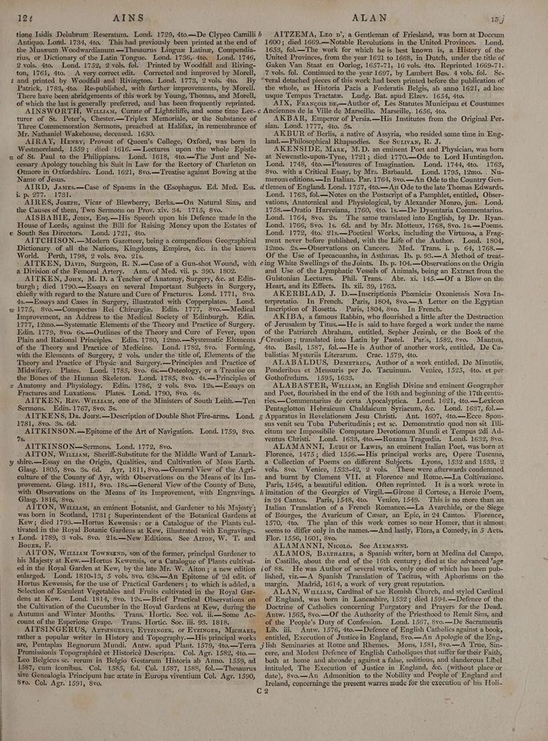 12¢ AINS Antiquo. Lond. 1734, 4to. the Museum Woodwardianum.—Thesaurus Linguz Latine, Compendia- rius, or Dictionary of the Latin Tongue. Lond. 1736,.4to. Lond. 1746, 2 vols. 4to. Lond. 1752, 2 vols. fol. Printed by Woodfall and Riving- ton, 1761, 4to. A very correct edit. Corrected and improved by Morell, t and printed by Woodfall and. Rivington. Lond. 1773, 2 vols. 4to. By Patrick, 1783, 4to. Re-published, with farther improvements, by Morell. There have been abridgements of this work by Young, Thomas, and Morell, of which the last is generally preferred, and has been frequently reprinted. ALAN 15 j AITZEMA, Leo vn’, a Gentleman of Friesland, was born at Doccum 1600; died 1669.—Notable Revolutions in the United Provinces. . Lond. 1653, fol.—-The work for which he is best known is, a History of the United Provinces, from the year 1621 to 1668, in Dutch, under the title of Gaken Van Staat en Oorlog, 1657-71, 16 vols. 4to. Reprinted 1669-71. 7 vols. fol. Continued to the year 1697, by Lambert Bos. 4 vols. fol. Se- “veral detached pieces of this work had been printed before the publication of the whole, as Historia Pacis a Foederatis Belgis, ab anno 1621, ad hoc usque Tempus Tractate. Ludg. Bat. apud Elzev. 1654, 4to. AIX, Francois pz,—Author of, Les Statutes Municipau et Coustumes Mr. Nathaniel Wakehouse, deceased. 1650. AIRAY, Henry, Provost of Queen’s College, Oxford, was born in Westmoreland, 1559; died 1616.— Lectures upon the whole Epistle a of St. Paul to the Philippians. Lond. 1618, 4to.—The Just and Ne- cessary Apology touching his Suit in Law for the Rectory of Charleton on Otmore in Oxfordshire. Lond. 1621, 8vo.—Treatise against Bowing at the Name of Jesus. AIRD, Jamus.—Case of Spasms in the (Esophagus. Ed. Med. Ess. i: p. 277. 1731. AIRES, Joseru, Vicar of Blewberry, Berks. —On Natural Sins, and the Causes of them, Two Sermons on Prov. xiv. 34. 1715, 8vo. AISBABIE, Jouy, Esq.—His Speech upon his Defence made in the » South Sea Directors. Lond. 1721, 4to. AITCHISON.—Modern Gazetteer, being a compendious Geographical Dictionary of all the Nations, Kingdoms, Empires, &c. in the known World. Perth, 1798, 2 vols. 8vo. 21s. AITKEN, Davin, Surgeon, R. N.—Case of a Gun-shot Wound, with a Division of the Femoral Artery. Ann. of Med. vii. p. 390. 1802. AITKEN, Joun, M. D. a Teacher of Anatomy, Surgery, &c. at Edin- burgh; died 1790.—Essays on several Important Subjects in Surgery, chiefly with regard to the Nature and Cure of Fractures. Lond. 1771, 8vo. 4s.—Essays and Cases in Surgery, illustrated with Copperplates. Lond. w1775, 8vo.—Conspectus Rei Chirurgie. Edin. 1777, 8vo.—Medical Improvement, an Address to the Medical Society of Edinburgh. Edin. 1777, 12mo.——Systematic Elements of the Theory and Practice of Surgery. Edin. 1779, 8vo: 6s.—Outlines of the Theory and Cure of Fever, upon Plain and Rational Principles. of the Theory and Practice of Medicine. Lond. 1782, 8vo. Forming, with the Elements of Surgery, 2 vols. under the title of, Elements of the Theory and Practice of Physic and Surgery.—-Principles and Practice of Midwifery. Plates. Lond. 1785, 8vo. 6s.—Osteology, or a Treatise on the Bones of the Human Skeleton. Lond. 1785, 8vo. 4s.—Principles of x Anatomy and Physiology. Edin. 1786, 2 vols. 8vo. 12s.—Essays on Fractures and Luxations. Plates. Lond. 1790, 8vo. 4s. AITKEN, Rev. Witi14m, one of the Ministers of South Leith.—Ten Sermons. Edin. 1767, 8vo. 3s. AITKENS, Dr. Joux.—Description of Double Shot Fire-arms. Lond. 1781, 8vo. 3s. 6d. AITKINSON.—Epitome of the Art of Navigation. Lond. 1759, 8vo. 7S. AITKINSON—Sermons. Lond. 1772, 8vo. AITON, Wittiam, Sheriff-Substitute for the Middle Ward of Lanark- y shire.—Essay on the Origin, Qualities, and Cultivation of Moss Earth. Glasg. 1805, 8vo. 3s. 6d. Ayr, 1811, 8vo,—General View of the Agri- culture of the County of Ayr, with Observations on the Means of its Im- provement. Glasg. 1811, 8vo. 18s.—General View of the County of Bute, with Observations on the Means of its Improvement, with Engravings. Glasg. 1816, 8vo. : AITON, Wit114m, an eminent Botanist, and Gardener to his Majesty’; was born in Scotland, 1731; Superintendent of the Botanical Gardens at Kew; died 1793.—Hortus Kewensis: or a Catalogue of the Plants cul- tivated in the Royal Botanic Gardens at Kew, illustrated with Engravings. x Lond. 1789, 3 vols. 8vo. 21s,—New Editions. See Arron, W. T. and Bourr, F. ALTON, Wir11sm Townsgnn, son of the former, principal Gardener to his Majesty at Kew.—Hortus Kewensis, or a Catalogue of Plants cultivat- ed in the Royal Garden at Kew, by the late Mr. W. Aiton; a new edition enlarged. Lond. 1810-13, 5 vols. $vo. 63s.—An Epitome of 2d edit. of Hortus Kewensis, for the use of Practical Gardeners ; to which is added, a Selection of Esculent Vegetables and Fruits cultivated in the Royal Gar- dens at Kew. Lond. 1814, 8vo. 12s.—Brief Practical Observations on the Cultivation of the Cucumber in the Royal Gardens at Kew, during the « Autumn and Winter Months. Trans. Hortic. Soc. vol. iii—Some Ac- count of the Esperione Grape. Trans. Hortic. Soc. iii. 93. 1818. AITSINGERUS, Arrstnerrus, Eyrzincer, or Eyzincer, Micuart, rather a popular writer in History and Topography.—His principal works are, Pentaplas Regnorum Mundi. Antw. apud Plant. 1579, 4to.—Terra Promissionis Topographicé et Historicé Descripta. Col. Agr. 1582, 4to.— Leo Belgicus sc. rerum in Belgio Gestarum Historia ab Anno. 1559, ad 1587, cum iconibus. Col. 1585, fol. Col. 1587, 1588, fol.—Thesaurus sive Genealogia Principum hac extate in Europa viventium Col. Agr. 1590, 8vo, Col, Agr. 1591, 8vo, AKBAR, Emperor of Persia.—His Institutes from the Original Per. sian. Lond. 1777, 4to. 5s. AKBUR of Berlis, a native of Assyria, who resided some time in Eng- land.—Philosophical Rhapsodies. See Sutivan, R. J. AKENSIDE, Marx, M.D. an eminent Poet and Physician, was born at Newcastle-upon-Tyne, 1721; died 1770.—Ode to Lord Huntingdon. Lond. 1748, 4to.—Pleasures of Imagination. Lond. 1744, 4to. 1763, 8vo. with a Critical Essay, by Mrs. Barbauld. Lond. 1795,.12mo. . Nu~- merous editions. —In Italian. Par. 1764, 8vo.—An Ode to the Country Gen- dtlemen of England. Lond. 1757, 4to.—An Ode to the late Thomas Edwards. Lond. 1763, fol.—Notes on the Postscript of a Pamphlet, entitled, Obser- vations, Anatomical and Physiological, by Alexander Monro, jun. Lond. 1758.—Oratio Harveiana, 1760, 4to. 1s.—De Dysentaria Commentarius. Lond. 1764, 8vo. 2s. The same translated into English, by Dr. Ryan. Lond. 1766, 8vo. 1s. 6d. and by Mr. Motteux, 1768, 8vo. 1s.—Poems. Lond. 1772, 4to. 21s,—Poetical Works, including the Virtuosa, a Frag- ment never before published, with the Life of the Author. Lond. 1804, 12mo. 2s.—Observations on Cancers. Med. Trans. i. p. 64, 1768.— Of the Use of Ipecacuanha, in Asthmas. Ib. p. 93.—A Method of treat- eing White Swellings of the Joints. Ib. p. 104.—Observations on the Origin and Use of the Lymphatic Vessels of Animals, being an Extract from the Gulstonian Lectures. Phil. Trans. Abr. xi. 145.—Of a Blow on the Heart, and its Effects. Ib. xii. 39, 1763. ; AKERBLAD, J. D.—Inscriptionis Pheeniciz Oxoniensis Nova In- terpretatio. In French. Paris, 1804, 8vo.—A Letter on the Egyptian Inscription of Rosetta. Paris, 1804, 8vo. In French. AKIBA, a famous Rabbin, who flourished a little after the Destruction of Jerusalem by Titus.—He is said to have forged a work under the name of the Patriarch Abraham, entitled, Sepher Jezirah, or the Book of the Paris, 1582, 8vo. Mantua, 4to. Basil, 1587, fol.—-He is Author of another work, entitled, De Ca- balistias Mysteriis Literarum. Crac. 1579, 4to. ALABALDUS, Demetrius, Author of a work entitled, De Minutiis, Ponderibus et Mensuris per Jo. Tacuinum. Venice, 1525, 4to. et per Gothofredum. 1595, 1633. ALABASTER, Wim, an English Divine and eminent Geographer and. Poet, flourished in the end of the 16th and beginning of the 17th centu- ries.——-Commentarius de certa Apocalyptica. Lond. 1621, 4to.—Lexicon Pentaglotton Hebraicum Chaldaicum Syriacum, &c. Lond. 1637, fol.— g Apparatus in Revelationem Jesu Christi. Ant. 1607, 4to.—Ecce Spon- sus venit seu Tuba Puberitudinis ; est sc. Demonstratio quod non sit Illi- citum nec Impossibile Computare Devotionum Mundi et Tempus 2di Ad- ventus Christi' Lond. 1633, 4to.—Roxana Trageedia. Lond. 1632, 8ve. ALAMANNI, Lwurer or Lewis, an eminent Italian Poet, was born at Florence, 1475; died 1556.—His principal works are, Opere Tuscane, a Collection of Poems on different Subjects. Lyons, 1532 and 1533, 2 vols. 8vo. Venice, 1533-42, 2 vols. These were afterwards condemned and burnt by Clement VII. at Florence and Rome.—La Coltivazione. Paris, 1546, a beautiful edition. Often reprinted. It is a work wrote in himitation of the Georgics of Virgil.—Girone il Cortese, a Heroic Poem, in 24 Cantos. Paris, 1548, 4to. Wenice, 1549. This is no more than an Italian Translation of a French Romance.—La Avarchide, or the Siege of Bourges, the Avaricum of Czsar, an Epic, in 24 Cantos. Florence, 1570, 4to. The plan of this work comes so near Homer, that it almost seems to differ only inthe names.—And lastly, Flora,a Comedy, in 5 Acts, Flor. 1556, 1601, 8vo. ALAMANNI, Nicoto. See ALEMANNI. ALAMOS, Batruazer, a Spanish writer, born at Medina del Campo, in Castille, about the end of the 16th century; died at the advanced ‘age iof 88. He was Author of several works, only one of which has been pub- lished, viz.—-A Spanish Translation of Tacitus, with Aphorisms on the margin. Madrid, 1614, a work of very great reputation. ALAN, Wurm, Cardinal of tae Romish Church, and styled Cardinal of England, was born in Lancashire, 1532; died 1594.—-Defence of the Doctrine of Catholics concerning Purgatory and Prayers for the Dead. ' Antw. 1565, 8vo.—Of the Authority of the Priesthood to Remit Sins, and of the People’s Duty of Confession. Lond. 1567, 8vo.—De Sacramentis Lib. iii. Antw. 1576, 4to.—Defence of English Catholics against a book, entitled, Execution of Justicein England, 8vo.—An Apologie of the Eng- Jiish Seminaries at Rome and Rhemes. Mons, 1581, 8vo.—A True, Sin- cere, and Modest Defence of English Catholiques that suffer for their Faith, both at home and abroade ; against a false, seditious, and slanderous Libel intituled, The Execution of Justice in England, &c. (without place or date), 8vo.—-An Admonition to the Nobility and People of England and Ireland, concerninge the present watres made for the execution of his Holi-