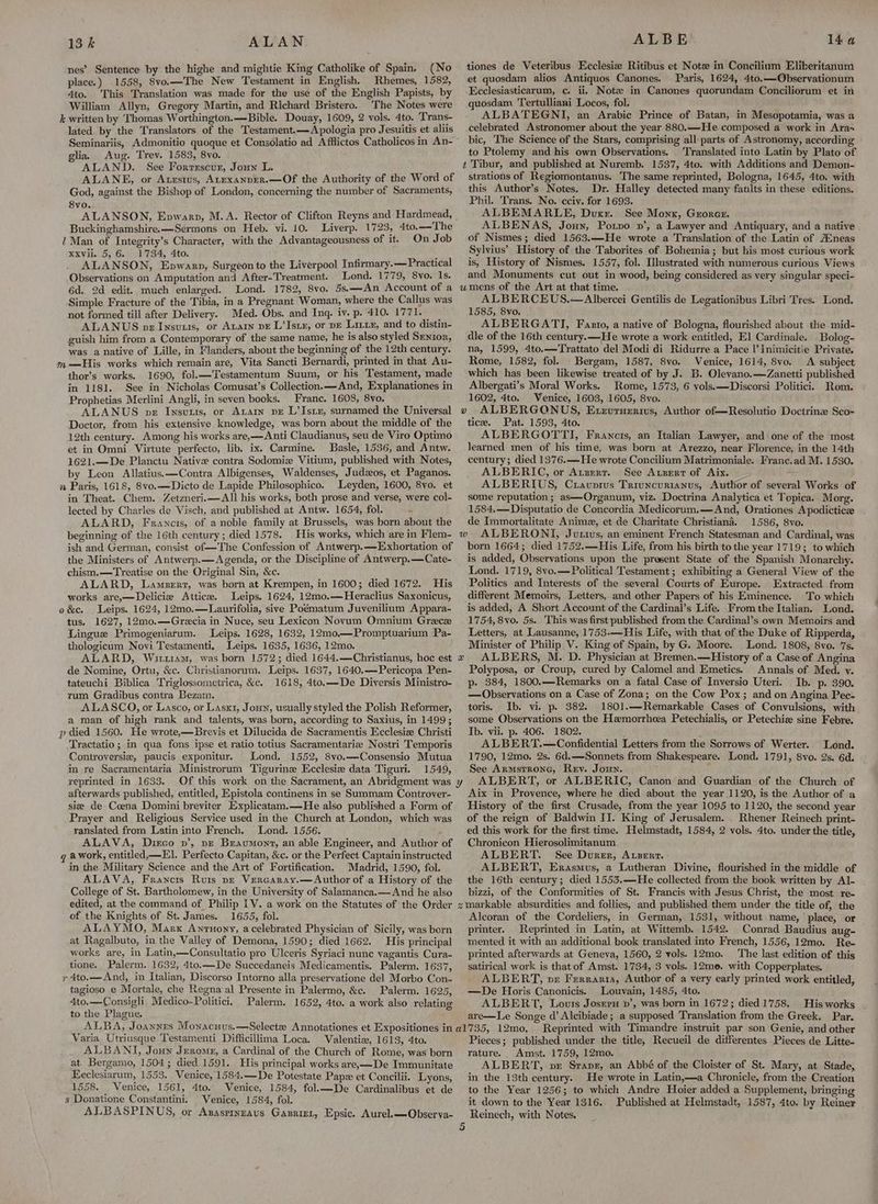 13k ALAN nes’ Sentence by the highe and mightie King Catholike of Spain. (No place.) 1558, 8vo.—The New Testament in English, Rhemes, 1582, 4to. This Translation was made for the use of the English Papists, by William Allyn, Gregory Martin, and Richard Bristero.. The Notes were k written by Thomas Worthington.—Bible. Douay, 1609, 2 vols. 4to, ‘Trans- lated. by the Translators of the Testament.—Apologia pro Jesuitis et aliis Seminariis, Admonitio quoque et Consolatio ad Afflictos Catholicos in An- glia. Aug. Trev. 1583, 8vo. ALAND. See Forrescur, Joun L. ALANE, or Atestus, ALexannrr.—Of the Authority of the Word of God, against the Bishop of London, concerning the number of Sacraments, 8vo. ALANSON, Epwarp, M.A. Rector of Clifton Reyns and Hardmead, Buckinghamshire.—Sermons on Heb. vi. 10. Liverp. 1723, 4to.—The 1 Man of Integrity’s Character, with the Advantageousness of it. On Job Xxvil. 5, 6, 1734, 4to. : ALANSON, Epwarp, Surgeon to the Liverpool Infirmary.—Practical Observations on Amputation and After-Treatment. Lond. 1779, 8vo. Is. ALBE 144 tiones de Veteribus Ecclesiz Ritibus et Note in Concilium Eliberitanum et quosdam alios Antiquos Canones. Paris, 1624, 4to.—Observationum Ecclesiasticarum, c. ii, Notz in Canones quorundam Conciliorum et in quosdam Tertulliani Locos, fol. ALBATEGNI, an Arabic Prince of Batan, in Mesopotamia, was a celebrated Astronomer about the year 880.—He composed a work in Ara» bic, The Science of the Stars, comprising all parts of Astronomy, according to Ptolemy and his own Observations. Translated into Latin by Plato of strations of Regiomontanus. The same reprinted, Bologna, 1645, 4to. with this Author’s Notes. Dr. Halley detected many faults in these editions. Phil. Trans. No. cciv. for 1693. ALBEMARLE, Duxr. See Monx, Gzorex. ALBENAS, Joun, Potvo nv’, a Lawyer and Antiquary, and a native of Nismes; died 1563.—He wrote a Translation of the Latin of Acneas Sylvius’ History of the Taborites of Bohemia; but his most curious work is, History of Nismes. 1557, fol. [lustrated with numerous curious Views and Monuments cut out in wood, being considered as very singular speci- Simple Fracture of the Tibia, in a Pregnant Woman, where the Callus was not formed till after Delivery. Med. Obs. and Inq. iv. p. 410. 1771. ALANUS pz Insvus, or Avarn pE L’Istx, or pe Lite, and to distin- guish him from a Contemporary of the same name, he is also styled Senior, was a native of Lille, in Flanders, about the beginning of the 12th century. m—His works which remain are, Vita Sancti Bernardi, printed in that Au- thor’s works. 1690, fol.—Testamentum Suum, or his Testament, made in 118]. See in Nicholas Comusat’s Collection.—And, Explanationes in Prophetias Merlini Angli, in seven books. Franc. 1608, 8yo. ALBERCEUS.—Albercei Gentilis de Legationibus Libri Tres. Lond. 1585, 8vo. ALBERGATI, Fazto, a native of Bologna, flourished about the mid-~ dle of the 16th century.—He wrote a work entitled, El Cardinale. _Bolog- na, 1599, 4to.—Trattato del Modi di Ridurre a Pace l’Inimicitie Private. Rome, 1582, fol. Bergam, 1587, 8vo. Venice, 1614, 8vo. A subject which has been likewise treated of by J. B. Olevano.—Zanetti published Albergati’s Moral Works. Rome, 1573, 6 vols.—Discorsi Politici. Rom. 1602, 4to. Wenice, 1603, 1605, 8vo. Doctor, from his extensive knowledge, was born about the middle of the 12th century. Among his works are,—Anti Claudianus, seu de Viro Optimo et in Omni Virtute perfecto, lib. ix. Carmine. Basle, 1536, and Antw. 1621.—De Planctu Native contra Sodomie Vitium, published with Notes, by Leon Allatius.:—Contra Albigenses, Waldenses, Judzos, et Paganos. n Paris, 1618, 8vo.—Dicto de Lapide Philosophico. Leyden, 1600, 8yvo. et in Theat. Chem. Zetzneri.—All his works, both prose and verse, were col- lected by Charles de Visch, and published at Antw. 1654, fol. ALARD, Francis, of a noble family at Brussels, was born about the beginning of the 16th century; died 1578. tice. Pat. 1593, 4to. ALBERGOTTI, Francis, an Italian Lawyer, and one of the most learned men of his time, was born at Arezzo, near Florence, in the 14th century; died 1376.—He wrote Concilium Matrimoniale. Franc.ad M. 1530. ALBERIC, or Atzerr. See Arzert of Aix. ALBERIUS, Cravprus Triuncurianus, Author of several Works of some reputation ; as—Organum, viz. Doctrina Analytica et Topica. Morg. 1584,—Disputatio de Concordia Medicorum.—And, Orationes Apodictice de Immortalitate Anime, et de Charitate Christiana. 1586, 8vo. ALBERONI, Jurius, an eminent French Statesman and Cardinal, was the Ministers of Antwerp.—Agenda, or the Discipline of Antwerp.—Cate- chism.—Treatise on the Original Sin, &amp;c. ALARD, Lamserr, was born at Krempen, in 1600; died 1672. His works are,—Delicie Attice. Leips. 1624, 12mo.—Heraclius Saxonicus, o&amp;c. Leips. 1624, 12mo0.—Laurifolia, sive Poématum Juvenilium Appara- tus. 1627, 12mo0.—Grecia in Nuce, seu Lexicon Novum Omnium Grece Lingue Primogeniarum. Leips. 1628, 1632, 12mo—Promptuarium Pa- thologicum Novi Testamenti. Leips. 1635, 1636, 12mo. ALARD, Wirt1am, was born 1572; died 1644.—Christianus, hoc est de Nomine, Ortu, &amp;c. Christianorum. Leips. 1637, 1640.—Pericopa Pen- tateuchi Biblica Triglossometrica, &amp;c. 1618, 4to.—De Diversis Ministro- rum Gradibus contra Bezam. ALASCO, or Lasco, or Lasx1, Jonny, usually styled the Polish Reformer, a man of high rank and talents, was born, according to Saxius, in 1499; p died 1560. He wrote,—Brevis et Dilucida de Sacramentis Ecclesize Christi Tractatio; in qua fons ipse et ratio totius Sacramentarie Nostri Temporis Controversie, paucis exponitur. Lond. 1552, 8vo.—Consensio Mutua in re Sacramentaria Ministrorum Tigurine Ecclesie data Tiguri. 1549, reprinted in 1633. afterwards published, entitled, Epistola continens in se Summam Controver- x is added, Observations upon the present State of the Spanish Monarchy. Lond. 1719, 8vo.— Political Testament; exhibiting a General View of the Politics and Interests of the several Courts of Europe. Extracted from different Memoirs, Letters, and other Papers of his Eminence. To which is added, A Short Account of the Cardinal’s Life. Fromthe Italian. Lond. 1754, 8vo. 5s. This was first published from the Cardinal’s own Memoirs and Letters, at Lausanne, 1753.—His Life, with that of the Duke of Ripperda, Minister of Philip V. King of Spain, by G. Moore. Lond. 1808, 8vo. 7s. ALBERS, M. D. Physician at Bremen.—History of a Case of Angina Polyposa, or Croup, cured by Calomel and Emetics. Annals of Med. v. p- 384, 1800.—Remarks on a fatal Case of Inversio Uteri. Ib. p. 390. — Observations on a Case of Zona; on the Cow Pox; and on Angina Pec- toris. Ib. vi. p. 382. 1801.—Remarkable Cases of Convulsions, with some Observations on the Hemorrheea Petechialis, or Petechiz sine Febre. Ib. vii. p. 406. 1802. ALBERT.—Confidential Letters from the Sorrows of Werter. Lond. 1790, 12mo. 2s. 6d.—Sonnets from Shakespeare. Lond. 1791, 8vo. 2s. 6d. See Armsrrone, Rev. Joun. Aix in Provence, where he died about the year 1120, is the Author of a Prayer and Religious Service used in the Church at London, which was ranslated from Latin into French. Lond. 1556. of the reign of Baldwin II. King of Jerusalem. _ Rhener Reinech print- ed this work for the first time. Helmstadt, 1584, 2 vols. 4to. under the title, q awork, entitled, El. Perfecto Capitan, &amp;c. or the Perfect Captain instructed in the Military Science and the Art of Fortification. Madrid, 1590, fol. ALAVA, Francis Ruis pz Vercaray.—Author of a History of the College of St. Bartholomew, in the University of Salamanca.—And he also ALBERT. See Durer, Ausent. ALBERT, Erasmus, a Lutheran Divine, flourished in the middle of the 16th century; died 1553.—He collected from the book written by Al- bizzi, of the Conformities of St. Francis with Jesus Christ, the most re- of the Knights of St. James. 1655, fol. ALAYMO, Marx Anruony, a celebrated Physician of Sicily, was born at Ragalbuto, in the Valley of Demona, 1590; died 1662. His principal works are, in Latin,—Consultatio pro Ulceris Syriaci nunc vagantis Cura- tione. Palerm. 1632, 4to.—De Succedaneis Medicamentis. Palerm. 1637, ry 4to.—And, in Italian, Discorso Intorno alla preservatione del Morbo Con- tagioso e Mortale, che Regna’al Presente in Palermo, &amp;c. Palerm. 1625, 4to.—Consigli Medico-Politici, Palerm. 1652, 4to. a work also relating to the Plague. Varia Utriusque Testamenti Difficillima Loca. ‘Valenti, 1613, 4to. ALBANI, Joun Jerome, a Cardinal of the Church of Rome, was born at Bergamo, 1504; died 1591. His principal works are,—De Immunitate EKeclesiarum, 1553. Venice, 1584.—De Potestate Papz et Concilii. Lyons, 1558. Venice, 1561, 4to. Venice, 1584, fol.—De Cardinalibus et de s Donatione Constantini. Venice, 1584, fol. ALBASPINUS, or Asasprynzaus Gazrizt, Epsic. Aurel.—-Observa- 5 Alcoran of the Cordeliers, in German, 1531, without name, ‘place, or printer. Reprinted in Latin, at Wittemb. 1542. Conrad Baudius aug- mented it with an additional book translated into French, 1556, 12mo. Re- printed afterwards at Geneva, 1560, 2 yols. 12mo. ‘The last edition of this satirical work is that of Amst. 1734, 3 vols. 12me. with Copperplates, ALBERT, ve Ferrari, Author of a very early printed work entitled, —De Horis Canonicis. Louvain, 1485, 4to. ALBERT, Louis Joseru »’, was born in 1672; died 1758. His works are—Le Songe d’ Alcibiade ; a supposed Translation from the Greek. Par. Reprinted with Timandre instruit par son Genie, and other Pieces; published under the title, Recueil de differentes Pieces de Litte- rature. Amst. 1759, 12mo. ALBERT, pr Srapz, an Abbé of the Cloister of St. Mary, at Stade, in the 13th century. He wrote in Latin,—a Chronicle, from the Creation to the Year 1256; to which Andre Hoier added a Supplement, bringing it down to the Year 1316. Published at Helmstadt, 1587, 4to. by Reiner Reinech, with Notes.