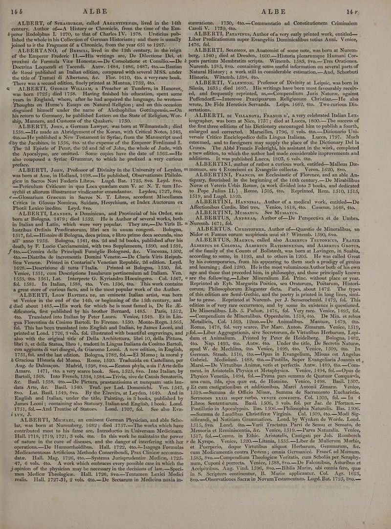 146 ALBE ALBERT, of Srrassurcu, called Arcentinensis, lived in the 14th century, Author of-—A History or Chronicle, from the time of the Em- éperor Rodolphus I. 1270, to that of Charles TV. 1378. Ursticius pub- lished the whole in his Collection of German Historians; and there is usually joined to it the Fragment 6f a Chronicle, from the year 631 to 1267. — ALBERTANO, of Brescra, lived in the 13th century, in the reign of the Emperor Frederic I]. —His writings are, De Dilectione Dei, et Doctrina Loquendi et Tacendi. Antw. 1484, 1486, 1487, 4to.—Bastian de Rossi published an Italian edition, compared with several MSS. under the title of Trattati di Albertano, &amp;c. Flor. 1610, 4to. a veryrare book, - There was a second edition, finely printed at Mantua, 1732, 4to. was born 1725; died 1758. Having finished his education, spent some years in England, where, after he had acquired the language, he wrote— ‘Thoughts on Hume’s Essays on Natural Religion; and on this occasion disguised himself under the name of Alethophilus Gottingensis.—On ship, Manners, and Customs of the Quakers. 1750. ALBERTI, Joun, a German Lawyer, was born at Wilmanstadt; died 1559.—He made an Abridgement of the Koran, with Critical Notes, 1543, 4to.—He published a New Testament in Syriac, from the Manuscript used dpy the Jacobites, in 1556, 4to. at the expense of the Emperor Ferdinand I. The 2d Epistle of Peter, the 2d and 3d of John, the whole of Jude, with the Apocalypse, are omitted. Some copies have the date of 1562.—He also composed a Syriac. Grammar, to which he prefixed a very curious preface. was born at Asse, in Holland, 1698.—He published, Observationes Philolo- gice in Sacros Novi Foederis Libros. Lugd. Bat. 1725, 8vo. Leyd. 8vo. —Periculum Criticum in quo Loca'quedam cum V. ac N. T, tum He- sychii et aliorum illustrantur vindicantur emendantur. Leyden, 1727, 8vo. é€—Glossarium Grecum in Sacros N. T. Libros, accedunt Miscellanea Critica in Glossas Nomicas, Suidam, Hesychium, et Index Auctorum ex Photii Lexico inedito. Leyd. 8vo. ALBERTI, Leanper, a Dominican, and Provincial of his Order, was born at Bologna, 1479; died 1552. He is Author of several works, both in Italian and Latin, which were very popular. lustribus Ordinis Predicatorum, libri sex in unum congesti. Bologna, 1517, fol. —Histoire di Bologna, deca prima, e libro primo deca secunda, sino all’? anno 1252. Bologna, 1541, 4to. 2d and 3d books, published after his death, by F. Lucio Cacciamemini, with two Supplements, 1590, and 1591, JF 4to.—Cronica delle Principali Fumiglie Bolognesi, &amp;c. | Vincenza, 1502, 4to.—Diatriba de incrementis Domini Venete.—De Claris Viris Reipub- lice Veneta. Printed in Contarini’s Venetian Republic, 2d edition. Leyd. 1628.—Descrizione di tutta P’Italia. Printed at Bologna, 1550, fol. Venice, 1551, cum Descriptione Insularum pertinensium ad Italiam. Ven. 1553, 4to. 1561, Lat. fol. 1581. In Italian, 1588, 4to. Ven. 1596, 4to. This work contains a great store of curious facts, and is the most popular work of the Author. ALBERTI, Leon Baptista pr, an eminent Italian artist, was born at Venice in the end of the 14th, or beginning of the 15th century, and £died about 1485.—His work for which he is most famed is, De Re A- dificatoria, first published by his brother Bernard, 1485. Paris, 1512, 4to. Translated into Italian by Peter Lauro. Venice, 1549. Et in Lin- gua Florentina da Cosimo Bartoli. In Firenze. 1550, Monte-Regn. 1565, ALBE l4r stauratione. 1730, 4to.—Commentatio ad Constitutionem Criminalem Caroli V.. 1739, 4to. ALBERTI, Paravinus, Author ofa very early printed work, entitled— Liber Predicationum super Evangeliis Dominicalibus totius Anni. Venice, 1476, fol. ALBERTI, Sotomon, an Anatomist of some note, was born at Nurem- berg, 1540; died at Dresden, 1600.—Historia plerarumque Humani Cor- Wittemb. 1583, 8vo.— Tres Orationes. Nuremb. 1585, 8vo. containing some useful information on several parts of Natural History ; a work stil] in considerable estimation.— And, Schorbuti Historia, Wittemb. 1594, 4to. ALBERTI, Vatentine, Professor of Divinity at Leipsic, was born in Silesia, 1635; died 1697. His writings haye been most favourably receiv- ed, and frequently reprinted, as,—Compendium Juris Nature, against Puffendorff.—Interesse Precipuarum Religionum Christian—He also wrote, De Fide Hereticis Servanda. Weips. 1662, 4to. Two curious Dis- sertations. ALBERTI, pr Vitvanova, Francis p’, a very celebrated Italian Lex- icographer, was born at Nice, 1737; died at Lucca, 1800.—The success of the first three editions of his Dictionary encouraged bim to publish a fourth, enlarged and corrected. Marseilles, 1796, 2 vols. 4to.—Dizionario Uni- versale Critico Enciclopedico della Lingua Italiana. Lucca, 1797. Much esteemed, and to foreigners may supply the place of the Dictionary Del la Crusca. The Abbé Francis Federighi, his assistant in the work, completed a ‘new edition, to which the author had made considerable improvements and additions. It was published Lucca, 1803, 6 vols. 4to. ALBERTINI, author of rather a curious work, entitled—Malleus De- Veron. 1620, 8vo. ALBERTINI, Francis, an Ecclesiastic of Florence, and an able An- tiquary, flourished in the beginning of the 16th century.—De Mirabilibus Nove et Veteris Urbis Rome, (a work divided into 3 books, and dedicated to Pope Julius II.) , Rome, 1505, 4to. Reprinted, Rom. 1510, 1515, 1519, and Lugd. 1520. ALBERTINI, Hawnnrsat, Author of a medical work, entitled—De Affectionibus Cordis, libri tres. Venice, 1618, 4to. Czasene, 1648, 4to. ALBERTINI, Mussarus. See Mussarus. ALBERTUS, Anpreas, Author of—De Perspectiva et de Umbra. ALBERTUS, Curisropuzr, Author of—Questio de Mineralibus, an Nidor et Fumus eorum suspiriosis usui sit? Wittemb. 1590, 8vo. ALBERTUS, Maenus, called also Atzerrus Trvronicus, Frater ALzertus DE Cononia, AtBertus Rariszonensis, and ALzErtus Grotus, of the family of the Counts of Bollsteedt, was born at Lavingen, in Suabia, according to some, in 1193, and to others in 1205. He was called Great by his cotemporaries, from his appearing to them such a prodigy of genius and learning; died 1280. Heisthe most voluminous Author both of his own age and those that preceded him, in philosophy, and those principally known Reprinted ab Eyb. Margarita Poética, seu Oratorum, Poétarum, Histori- corum; Philosophorum Eleganter dicta. Paris, about 1472. The types of this edition are Semi-Gothic, and the poetry is printed in long lines, simi- lar to prose. . Reprinted at Nuremb. per J. Sensenschmid. 1472, fol. This edition is of very rare occurrence, and by some its existence is questioned. —Compendium de Mineralibus. Oppenheim. 1518, 4to. Metallicis, Col: 1569, 12mo.—De Animalibus. De Min. et rebus Mantux, 1479, 4to. fol. This has been translated into English and Italian, by James Leoni, and Rome, 1478, fol. very scarce. Per Marc. Anton. Zimaram. Venice, 1519, printed at Lond. 1726, 3 vols. fol. illustrated with beautiful engravings, and p fol.—Liber Aggregationis, sive Secretorum, de Virtutibus Herbarum, Lapi- also with the original title of Della Architettura, libri 10, della Pittura, dum et Animalium. Printed by Peter de Heidelberg. Bologna, 1482, libri 3, et della Statua, libro 1, tradottiin Lingua Italiana da Cosimo Bartoli, 4to. Nap. 1493, 4to. Antw. Ato. Under the title, De Secretis Nature, con aggiunta di vari disegni, da Giacomo Leoni. A new edition, in English, apud W. de Mechlina, 4to. Venice, .1499, Ato. . Venice, 1509, 4to. In 1751, fol. and the last edition. Bologna, 1782, fol—El Momo; la moral y German. Strasb. 1516, 4to.—Opus in Evangelium, Missus est Angelus hk Graciosa Historia del Momo. Rome, 1520. Traduzida en Castellano, per Gabriel. Mediolani. 1488, 4to.—Postilla, Super Evangeliaria Joannis et Aug. de Dalmacon. Madrid, 1598, 8vo.—Ecaton phyla, osia ’ Artedello Marsi.—De Virtutibus Anima, veris et perfectis. Antw. 1489, 4to.—Com- Amare. 1471, 4to. a very scarce book. Sien, 1525, 8vo. Into Italian, by ment. in Aristotelis Physica et Metaphysica. Venice, 1494, fol. Opus de Bartoli, 1568. Into French, 1534, 1584.—Trivia, sive de Causis Senatoriis, Physico Venetiis, 1494, fol.—Prima pars summee de Quatuor Coszquevis, &amp;c. Basil. 1538, 4to.—De Pictura, prestantissima et nunquam satis lau-. una cum, 2da, ejus que est, de Homine. . Venice, 1498. Basil. 1507. data Arte, &amp;c. Basil. 1540. Trad. per Lod. Domenichi. Ven. 1547, g Et cum castigationibus et additionibus, Marci Antonii Zimare. Venice, 8vo. Lat. Basil, 1549, 8vo. By the Elzevirs, at Leyden, 1649. Andin 1519.—Summa de Officio Misse, Summa de Sacramento Eucharistie. English and Italian, under the title, Painting, in 3 books, published by Sermones xxxi super verbo, venitE comepirE. Col. 1503, fol. —In 4 James Leoni; containing also Statuary, Italianand English, 1 book. Lond. Libros Sententiarum, Basil. 1506, 3 vols. fol. per Jac. de Pfortzen.— 1751, fol.— And Treatise of Statues. Lond. 1707, fol. See also Eve- Postillatioin Apocalypsin. Bas. 1506.—Philosophia Naturalis. Bas. 1506. 7LYN, J- —Summa de Laudibus Christiferee Virginis. Col. 1509, 4to.—Modi Sig- ALBERTI, Micwasrr, an eminent German Physician, and able Scho- _nificandi, ad Notitiam Grammatices. Lond. by Wynken de Worde. Lond. jar, was born at Nuremberg, 1682; died 1757.—The works which have 1515, 8vo. Lond. 4to.—Varii Tractatus Parvi de Sensu et Sensato, de contributed most to his fame are, Introductio in Universam Medicinam. Memoria et Reminiscentia, &amp;c. Venice, 1519.—Parva Naturalia. Venice, Hall, 1718, 1719, 1721, 3 vols. 4to. In this work he maintains the power 1517, fol.—Comm. in Ethic. _Aristotelis, Castigati per Joh. Romberch of nature in the cure of diseases, and the danger of interfering with her r de Kyrspe. Venice, 1520,—Litania, 1555.—Liber de Mulierum Morbis, operations. —De Heemorrhoidibus.. Hall. 1722, 4to.+-Isagoga Formulas et Puerperio, deque Virtutibus aliquot Herbarum, Gemmarum, &amp;c. Medicamentosas Artificiosa Methodo Conscribendi, Prax Clinices accommo- cum Medicamentis contra Pestem; omnia Germanicé. Francf. ad Meenum. datz. Hall. Mag. 1726, 4to.—Systema Jurisprudentie Medicx, 1725- 1585, 8vo.—Compendium Theologicz Veritatis, cum Scholiis per Seraphy- 47, 6 vols. 4to. A work which embraces every possible case in which the num, Cuponi é porrecta. Venice, 1588, 8vo.—De Falconibus, Asturibus et j opinion of the physician, may be necessary in the decisions of law.—Speci- _Accipitribus. Aug. Vind. 1596, 8vo.—Biblia Marie, ubi omnia fere, qu men Medice Theologice. Hall. 1726, 8vo—Tentamen Lexici Medici in S. Scriptura eontinentur, B. Marie applicantur. Col. Agr. 1625, realis. Hall, 1727-31, 2 vols. 4to,—De Sectarum in Medicina noxia in- 8vo.—Observationes Sacre in Novum Testamentum, Lugd. Bat, 1725, 8vo.—_