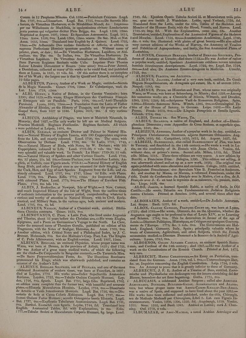 Comm. in 12 Prophetas Minores. Col. 1536.—Periculum Criticum. Lugd. Bat. 1727, 8vo.—Glossarium. Lugd. Bat. 1735, 8vo.—De Secretis Mu- s lierum, de Virtutibus Herbarum, et de Mirabilibus Mundi, &c. Impressus per me Wilhelmum de Macklinia, in opulentissima civitate Londariarum juxta pontem qui vulgariter dicitur Flete Brigge, 4to. Lugd. 1598, 12mo. Reprinted at Argent. 1607, 16mo. Et Speculum Astronomix. Lugd. 1612, 12mo. Antw. 1538, Svo. Lond. 1566, 12mo. scarce. De Sec. Mul. et Nat. Amst. 1655, 12mo. Translated into English by J.'Quincy. Lond. 1725, 12m0o.—-De Adherendo Deo nudato Intellectu et Affectu, et ultima, et suprema Perfectione Hominis quantum possibile est. Without name of printer, place, or date; fol.—De Virtutibus Herbarum, Lapidum, et Ani- malium. 4to. Par. 4to. In Italian, 8vo. De Virtutibus:Herbarum. De t Virtutibus Lapidum. De Virtutibus Animalium et Mirabilibus Mundi. Item Parvum Regimen Sanitatis valde Utile. Imprime’ Pour Thomas Laisne Libraire Demourant a Rouen. (sine anno) 8vo.—Peter Jammi, a Dominican, collected as many of his works as he could find, and published them at Lyons, in 1651, 21 vols. fol. Of this author there is no complete list of his Work; the largest one is that by Quetif/and Echard, consisting of 12 folio pages. 4 ; ALBERTUS, Parvus, Author of a Work on Magic, entitled—Secrets de la Magie Naturelle. Genev. 1704, 12mo. Et Cabalastique, trad. du Lat. Lion. 1718, i2mo. ALBI, Henry, a Native of Bolene, in the Comtat Venaissin; born 1590; died 1659.—He wrote, Eloges Historiques des Cardinaux Francais et Etrangers mis en Parallele. Paris, 1644, 4to.—L’ Anti-Theophile Paroissial. Lyons, 1649, 12mo.—A Translation from the Latin of Father Alexander of Rhodes, on the History of Tunquin, and the progress of the Gospel there, from 1627 to 1646. Lyons, 1651, 4to. A very curious work. ; ALBICUS, Archbishop of Prague, was born at Mahrisch Neustadt, in Moravia; died 1427.—-The only works he left are on Medical Subjects. Practica Medendi. Regimen Pestilentiea. Regimen Sanitatis. All which v were published at Leipsic, 1484, 4to. ALBIN, Exzazar, an eminent Drawer and Painter in Natural His- tory.—Natural History of English Insects, with.100 Copperplates engraven from the Life, and exactly coloured. Lond. 1720, 4to. The same, with Observations by Derham. Lond. 1724, 4to. In Latin, 1731, » 1749, 4to.—Natural History of Birds, with Notes, by W. Derham; with 101 Copperplates, coloured to Life. Lond. 1731-40, 3 vols. 4to.° 90s. A very splendid and valuable work. In French. La Haye. 1739-50, 31 vols. 4to.—Natural History of Spiders and other Curious Insects. Lond. 1736, 4to. 35 plates, 21s, bd. 24s—TIcones Piscium, cum Nominibus Latinis, An- w glicis, et Gallicis, cum Figuris eneis. 1735-41.—Natural History of English Song Birds, and other Foreign ones as are esteemed for their Singing, with the Cock, Hen, and Egg of each Species. Engraven from the Life, and cu- riously coloured. Lond. 1737, 8vo. 1747, 12mo. $d Edit. with Plates. Lond. 1759, 8vo. Plates. Edin. 1776, 12mo. An Improved Edition, with coloured Plates. Lond. 1779, 8vo.—The History of Esculent Fish: Plates. 1794, 4to. bds. 16s. © ALBIN, J. Bookseller, at Newport, Isle of Wight.—A New, Correct, and much Improyed History of the Isle of Wight, from ‘the earliest times of authentic information to the present period, comprehending whatever is curious and worthy of attention in Natural History, with its Civil, Eccle- siastical, and Military State, in the various ages, both ancient and modern. Lond. 1795, 8vo. 8s. bd. ALBINEUS, Narsan, Author of a Chemical work, entitled, Biblio- theca Chemica contracta. Genev. 1653, 8vo. ALBINOVANUS, C. Peno, a Latin Poet, who lived under Augustus and Tiberius, about 35 years before the Christian «ra.—He wrote Elegies, Epigrams, and a Poem on Germanicus’s Voyage to the North. Le Clerc, under the assumed name of Theodore Goralle, published an edition of his Fragments, with the Notes of Scaliger, Heinsius, &c. Amst. 1703, 8vo. y Another edition, with Critical Notes and a Philological Index, by J. C. Bremer, Helmstadt, 8vo. See also Maittaire’s Corp. Poet. Lat. The Elegies of C. Pedo Albinovanus, with an English version. Lond. 1807, 12mo. ALBINUS, Bernarp, an eminent Physician, whose proper name was Weiss, was born at Dessau, in the province of Anhalt, 1653; died 1721. He was Author of a great many medical works, of which the following are the chief—De Corpusculis in Sanguine contentis.—De Tarantula Mira. —De Sacro Freyenwaldensium Fonte, &c. The illustrious Boerhaave pronounced his Eloge, which was afterwards published, and contains an account of the Author’s Life. ALBINUS, Bernarp Sirerriep, son of Bernarp, and one of the most celebrated Anatomists of modern times, was born at Francfort,, in 1697; died at Leyden, 1770. His works are—Index Supellectilis Anatomice Raviane. Leyden, 1725, 4to.—Tabule Ossium Corporis Humani. Ley- den, 1726, 8vo. figuris. Lugd. Bat. 1735, large folio. Reprinted, 1762, an edition more complete than the former two, with beautiful and accurate plates.——Historia Musculorum Hominis. Leyden, 1734, 4to.—Dissertatio de Arteriis et Venis Intestinorum Hominis. Lugd. Bat. 1736, 4to.—Dis- sertatio de Sede et Causa Coloris Hthiopum. Lugd. Bat. 1737, 4to.— Tcones Ossium Foetus Humani; accedit Osteogeniz brevis Historia. Lugd. Bat. 1737, 4to.—Explicatio Tabularum Anatomicarum. Lugd. Bat. 1741, 8vo., Barthol. Eustachii, cum figuris. Leydw, 1744, fol. Translated into English. Anatomical Tables, fol. with Explanations, in 4to. Edin. 1777.—-Tabulx Sceleti et Musculorum Corporis Humani, fig. large. Lond. uU 8 B=} oa 1749, fol. Ejusdem Operis Tabula Sceleti iii. et Musculorum xviii. prio- res, quas xre incidit J. Wandelaar.. Leide, apud Verbeck, 1759, fol. Translated from the Latin, under the title, Tables of the Skeleton and Muscles of the Human Body, with the Blood, Vessels, and Nerves. Lond. 1749-50, imp. fol. . With the Explanations, same size, 63s. Another Translation, ‘entitled, Explanation of the Anatomical. Figures of the Skeleton band Muscles. Lond. 1754, 4to——Annotationes Academice. Leyd. 1760, &c..4 vols. 4to, illustrated with plates-of great beauty.—He also edited “very correct editions of the Works of Harvey, the Anatomy of Vesalius and Fabricius. of Aquapendente ; and lastly,‘ the fine Anatomical Plates of Eustachius. + ALBINUS, Cuaist1an Bernarn, brother of Bernarp Sizcrriep, Pro- fessor. of Anatomy at Utrecht; died there 1752.—-He was Author of rather a popular work, entitled, Specimen Anatomicum exhibens novam tenuium hominis intestinorum descriptionem. Leyd. 1722, 4to. Lugd. Bat. 1724, 8vo:—-And also, De Anatome Exroresdetegente in Medicina. Utrecht, €1723, Ato. ALBINUS, Fraccus, see Atcurinus. ALBINUS, Joannes, Author of a very rare book, entitled, De Gestis Regum Neapolitanorum, ab Arragonia qui extant, lib. 4. ad annum 1495, Neapol. 1585, 4to. ALBINUS, Perer, an Historian and Poet, whose name was originally Weiss, or Wurrg; was born at Schnecberg, in Misnia; died 1598,—Among his numerous works are a Chronicle of Misnia, Wittemb. and Dresden, 1580, 1589, 1599, fol.—Scriptores Varii de Russorum Religione. Spire, 1582.—Historia Saxonum Nova. ‘Witteb. 1585, Svo.—Genealogical. Ta- dbles of the House of Saxony, in German. Leips. 1602.—His Latin Poems. Frank: 1612, 8vo.—De Linguis Peregrinis et Insulis Ignotis. Villemb. 1714;° 8vo. ALBIS, Tuomas pr, See Wurrr, Tu. ALBIUS, Ricarpus, a native of. England, and Author of—Hemis- pherium Dissectum; cum Appendice de Cono Scaleno, et superficie ejus. Rome, 1648, 4to. ALBIZIUS, Anronius, Author of a popular work in its day, entitled,— Principym Christianorum Stemmata, adjecto Stemmate Othmanico. Aug. V. 1608, 1610, fol. Campidoni, 1610, 1612, fol. Argent. 1627, fol. ALBIZZI, Barrurremy, also called BartHotomrw of Pisa, was born in Tuscany, and flourished in the 14th century.—He wrote a work in La- tin,.on the.conformity of St. Francis with Jesus Christ. Venice, fol. without date, or printer’s name. Second edit. Milan, 1510, fol. Third edit. Milan, 1513. These three editions are very scarce. A new edition by Bucchi, a Franciscan Friar. Bologna, 1590. This edition not selling, it was afterwards altered andset up as a new work, 1620. The original was again published with more alterations and omissions. Cologn. 1632. entitled, Antiquitates Franciscane, sive Speculum Vite B. Francisci et Sociorum, &c. and another by Maree, or Mareus, a reformed Franciscan, under the f title, Traité de Conformites du Disciple ayec le Maitre, c’est a dire, de_S. Francois avec J. C. en tout le mystéres de sa naissance, vie, passion, mort, &c. Liege, 1658, 4to. ; ALBO, Josrern, a learned Spanish: Rabbi, a native of Soria, in Old Castille-—-He wrote, Ikkarim seu Fundamentorum Judaice Religionis contra’ Christio, Pririted at Soncino. 1486, and several times after that date. ALBOHAZEN, Author of a work, entitled,—De Judiciis Astrorum, Lat. Stupe.. Basil... 1551, fol. ALBON, Cxraupr Camimiz, Francors Count pr, was born at Lyons, g 1753; died 1789.—He’ wrote, Discours, &c. on the Question, whether the Augustan age ought to be preferred to that of Louis XIV. as to Learning and Science. 1784, 8vo. This ‘he determines in favour of the age of Louis.—Discours Politiques, Historiques, et Critiques sur quelques Gouyern- ments de Europe. 1779, &c. 3 vols. 8vo. The Governments are Hol- land, England, Germany, Italy, Spain; principally valuable where he treats of Commerce, Agriculture, and other Subjects, which the French ceconomists studied.—Discours Prononcé ala Sceance de la Societé d’ Agri- culture. Lyons, 1785, 8vo. ALBORNOS, Gittzs Atvarrs Caritio, an eminent Spanish States- hman, and Cardinal of the 14th century; died 1567.—-He was Author of a work on the Constitutions of the Romish Church. Printed at Jesi, 1475, very rare. ALBRECHT, Hewry CuristorHzer.—An Essay on Patriotism, tran- slated from the German. Amst. 1794, vol. i. 8vo.— Untersuchungen tiber, &c. or, Inquiries concerning the English Constitution, Leip. 1794, 2 vols. Svo. An Attempt to prove that it is greatly inferior to those of Germany. ALBRECHT, J. F. E. Author of a Treatise of Bees, entitled, Zooto- mische und Physikalische ent deckungen von der innern einrichting dei der Bienen, besonderz der art ihrer begattung. Gotha. 1775, 8vo. ALBUCASIS, a celebrated Arabian Surgeon; called also Atsucasa Axsucnasius, Bucuasis, Buicaris-Gatar, ALtsaHARAvius and Azara-, vius, but whose proper name was Axzout-Casem- Kuarar-Brn-Azzas, was a native of Spain, and supposed to have lived about the year 1085.— His works have been collected and published, under the title, Chirurgia, seu de Methodo Medendi per Chirurgiam, Libri 3. Lat. cum Figuris In- strumentorum. Venice, 1500, 1506, 1520. fol. Augsburgh, 1519. Venice, 1531. Stras. 1532, and Basil. 1541. Arabicé et Latiné.; cura J. Chan- ning. Oxf. 1778, 2 vols. ALBUMAZAR, or Asov-Macuar, a noted Arabian Astrologer and é z