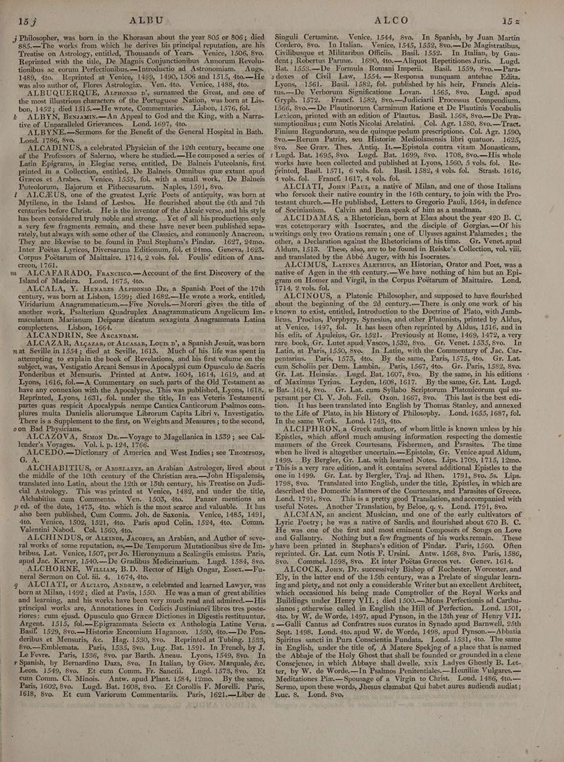 885.—The works from which he derives his principal reputation, are his Treatise on Astrology, entitled, Thousands of Years. Venice, 1506, 8vo. Reprinted with the title, De Magnis Conjunctionibus Annorum Revolu- tionibus ac eorum Perfectionibus,—Introductio ad Astronomiam. Augs. 1489, 4to. Reprinted at Venice, 1489, 1490, 1506 and 1515, 4to.—He was also author of, Flores Astrologie. Ven. 4to. Venice, 1488, 4to. ALBUQUERQUE, Atruonso pn’, surnamed the Great, and. one of the most illustrious characters of the Portuguese Nation, was born at Lis- bon, 1452; died 1515.—He wrote, Commentaries. Lisbon, 1576, fol. i ALBYN, Bensamin.—An Appeal to God and the King, with a Narra- tive of Unparalleled Grievances. Lond. 1697, 4to. ALBYNE.—Sermons for the Benefit of the General Hospital in Bath. Lond. 1786, 8vo. ALCADINUS, a celebrated Physician of the 12th century, became one of the Professors of Salerno, where he studied.—He composed a series of Latin Epigrams, in Elegiac verse, entitled, De Balneis Puteolanis, first printed in a Collection, entitled, De Balneis, Omnibus quz extant apud Grecos et Arabes. Venice, 1553, fol. with a small work,’ De Balneis Puteolorum, Bajorum et Pithecusarum. Naples, 1591, 8vo. t ALCALUS, one of the greatest Lyric Poets of antiquity, was born at Mytilene, in the Island of Lesbos. He flourished about the 6th and 7th centuries before Christ.. He is the inventor of the Alcaic verse, and his style has been considered truly noble and strong. . Yet of all his productions only a very few fragments remain, and these have never been published sepa~ rately, but always with some other of the Classics, and commonly Anacreon. They are likewise to be found in Paul Stephans’s Pindar. 1627, 24mo. Inter Poétas Lyricos, Diversarum HWditionum, fol. et Zimo. Geneva, 1623. Corpus Poétarum of Maittaire. 1714, 2 vols. fol. Foulis’ edition of Ana- creon, 1761. , Island of Madeira. Lond. 1675, 4to. ALCALA, Y. Henares Artpyonso Dr, a Spanish Poet of the 17th century, was born at Lisbon, 1599; died 1682.—He wrote a work, entitled; Viridarium Anagrammaticum.—Five Novels.—Moreri gives the title of another work, Psalterium Quadruplex Anagrammaticum Angelicum Im- maculatum. Marianum Deipare dicatum sexaginta Anagrammata Latina complectens. Lisbon, 1664. ALCANDRIN, See Arcanpam. ALCAZAR, Atcazar, or Atcasar, Louts p’, a Spanish Jesuit, was born Much of his life was spent in attempting to explain the book of Revelations, and his first volume on the subject, was, Vestigatio Arcani Sensus in Apocalypsi cum Opusculo de, Sacris Ponderibus et Mensuris. Printed at Antw. 1604, 1614, 1619, and at Lyons, 1616, fol.—A Commentary on such parts of the Old Testament as have any connexion with the Apocalypse. This was published, Lyons, 1618, Reprinted, Lyons, 1631, fol. under the title, In eas Veteris Testamenti partes quas respicit Apocalypsis nempe Cantica Canticorum Psalmos com- plures multa Danielis aliorumque Librorum Capita Libri y. Inyestigatio. There isa Supplement to the first, on Weights and Measures ; to the second, oon Bad Physicians, ALCAZOVA, Soy Dz.—Voyage to Magellanica in 1539 ; see Cal- lender’s Voyages. Vol. i. p. 124, 1766. ALCEDO.—Dictionary of America and West Indies; see Tuomrson, G. A. ALCHABITIUS, or Asprnazyz,.an Arabian Astrologer, lived about the middle of the 10th century of the Christian era.—John Hispalensis, translated into Latin, about the 12th or 13th century, his Treatise on Judi- cial Astrology. This was printed at Venice, 1482, and under the title, Alchabitius cum Commento. Ven. 1503, 4to. Panzer mentions an ped. of the date, 1473, 4to. which is the most scarce and valuable. It has also been published, Cum Comm. Joh. de Saxonia. Venice, 1485, 1491, 4to. Venice, 1502, 1521, 4to. Paris apud Colin. 1524, 4to, Comm. Valentini Nabod. Col. 1560, 4to. ALCHINDUS, or Arxrxn1, Jacosus, an Arabian, and Author of seve- ral works of some reputation, as,—De Temporum Mutationibus sive de Im- bribus, Lat. Venice, 1507, per Jo. Hieronymum a Scalingiis emissus. Paris, apud Jac. Karver, 1540.—De Gradibus Medicinarium. Lugd. 1584, 8vo. ALCHORNE, Wittiam, B.D. Rector of High Ongar, Essex.—Fu- neral Sermon on Col. iii. 4.. 1674, 4to. : 6 g ALCIATYI, or Atctaro, Anprew, a celebrated and learned Lawyer, was born at Milan, 1492; died at Pavia, 1550. He was aman of great abilities and learning, and his works have been very much read and admired. —His principal works are, Annotationes in Codicis Justinianei libros tres poste- riores: cum ejusd. Opusculo quo Grece Dictiones in Digestis restituuntur. Argent. 1515, fol.—Epigrammata Selecta ex Anthologia Latine Versa. Basil. 1529, 8vo.—Historiz Encomium Haganoxz. 1530, 4to.—De Pon- deribus et Mensuris, &c. Hag. 1530, 8vo. Reprinted at Tubing. 1533, 8vo.—Emblemata. Paris, 1535, 8vo. Lug. Bat. 1591. In French, by J. LeFevre. Paris, 1536, 8vo. par Barth. Aneau. Lyons, 1549, 8vo. In x Spanish, by Bernardino Daza, 8vo. In Italian, by Giov. Marquale, &c. Leon. 1549, 8yo, Et cum Comm. Fr. Sanctii. Lugd. 1573, 8vo. Et cum Comm. Cl. Minois. Antw. apud Plant. 1584, 12mo. | By the same. Paris, 1602, 8vo. Lugd. Bat. 1608, 8vo. -Et Corollis F. Morelli. Paris, 1618, 8vo. Et cum Variorum Commentariis. Paris, 1621.—Liber de Singuli Certamine, Venice, 1544, 8vo. In Spanish, by Juan Martin Cordero, 8yo. In Italian, Venice, 1545, 1552, 8vo.—-De Magistratibus, Civilibusque et Militaribus Officiis, Basil. 1552. In Italian, by Gau- dent ; Rebertus Parme. 1690, 4to.—-Aliquot Repetitiones Juris. Lugd. Bat. 1553.—De Formula Romani Imperii. Basil. 1559, 8vo.—Para- sdoxes of Civil Law, 1554.-—Responsa nunquam antehac Edita. Lyons, 1561, Basil. 1582, fol. published by his heir, Francis Alcia- tus.—-De Verborum Significatione Loyan. 1565, 8vo. Lugd. apud Gryph. 1572, Francf. 1582, 8vo.—Judiciarii Processus Compendium. 1566, 8vo.—De Plautinorum Carminum Ratione et De Plautinis Vocabulis Lexicon, printed with an edition of Plautus. Basil. 1568, 8vo.—De Pre- sumptionibus ; cum Notis Nicolai Arelatini. Col. Agr. 1580, 8vo.— Tract. Finium Regundorum, seu de quinque pedum prescriptione. Col. Agr. 1590, Svo.—-Rerum Patria, seu Historie Mediolanensis libri quatuor. 1625, 8vo. See Grey. Thes. Antiq. It.—Epistola contra vitam Monasticam, t Lugd. Bat. 1695, 8vo. Lugd. Bat. 1699, 8vo. 1708, 8vo.—His whole works have been collected and published at Lyons, 1560, 5 vols. fol. Re- printed, Basil. 1571, 6 vols. fol. Basil. 1582, 4 vols. fol. Strasb. 1616, 4 vols. fol. _ Francf. 1617, 4 vols. fol. ALCIATI, Joun;Pavt, a native of Milan, and one of those Italians who forsook their native country in the 16th century, to join with the Pro- testant church.—He published, Letters to Gregorio Pauli, 1564, in defence of Socinianism. Calyin and Beza speak of him as a madman. ALCIDAMAS, a Rhetorician, born at Elcea about the year 420 B. C. was cotemporary with Isocrates, and the disciple of Gorgias. —Of his other, a Declaration against the Rhetoricians of histime. Gr. Venet. apud Aldum, 1513. These, also, are to be found in Reiske’s Collection, vol. viii. and translated by the Abbé Auger, with his Isocrates. “| ALCIMUS, Lamnus Axeruius, an Historian, Orator and Poet, was a native of Agen in the 4th century.—We have nothing of him but an Epi- gram on Homer and Virgil, in the Corpus Poétarum of Maittaire. Lond. 1714, 2 vols. fol. ALCINOUS, a Platonic Philosopher, and supposed to have flourished about the beginning of the, 2d century.—There. is only one work of his v known to exist, entitled, Introduction to the Doctrine of Plato, with Jamb- licus, Proclus, Porphyry, Synesius, and other Platonists, printed by Aldus, at Venice, 1497, fol. It has been often reprinted by Aldus, 1516, and in his edit. of Apuleius, Gr. 1521... Previously at Rome, 1469, 1472, a very rare. book, Gr.. Lutet apud: Vascos, 1532, 8vo.. Gr. Venet. 1555, 8vo. In Latin, at- Paris, 1550, 8vo.. In. Latin, with the Commentary of Jac. Car- pentarius. Paris, 15735, 4to. By the same, Paris, 1575, 4to. Gr. Lat. cum, Scholiis per Dem. Lambin... Paris, 1567, 4to.. Gr. Paris, 1582, 8vo. Gr. Lat. Heinsiz. Lugd. Bat. 1607, 8vo., By the same, in his editions - of Maximus Tyrius. Leyden, 1608, 1617. By the same, Gr. Lat. Lugd. Gr. Lat. cum Syllabo Scriptorum Platonicorum qui su- persunt per Cl. V. Joh. Fell. Oxon. 1667, 8vo. This last is the best edi- tion. It has been translated into English by Thomas Stanley, and annexed to the Life of Plato, in his History of Philosophy. Lond. 1655, 1687, fol. In the same Work. Lond. 1743, 4to. ALCIPHRON,,a Greek author, of whom little is known unless by his Epistles, which afford much amusing information respecting the domestic manners of the Greek Courtesans, Fishermen, and Parasites. The time when he lived is altogether uncertain. —EHpistola, Gr. Venice apud Aldum, 1499. . By Bergler, Gr. Lat. with learned Notes. Lips. 1709, 1715, 12mo. x This is a very rare edition, and it.contains seyeral additional Epistles to the one in 1499. Gr. Lat. by Bergler, Traj. ad Rhen. 1791, 8vo. 5s. Lips. 1798, 8vo. Translated into English, under the title, Epistles, in which are described the Domestic Manners of the Courtesans, and Parasites of Greece. Lond. 1791, 8vo. ‘This is a pretty good Translation, andaccompanied with useful Notes. _Another Translation, by Beloe, gq. v. Lond. 1791, 8vo. ALCMAN, an ancient Musician, and one of the early cultivators of Lyric Poetry; he was a native of Sardis, and flourished about 670 B. C. 'He was one of the first and most eminent Composers of Songs on Love and Gallantry. Nothing but a few fragments of his worksremain. These Paris, 1560. Often reprinted. Gr. Lat. cum Notis F. Ursini. Antw. 1568, 8vo. Paris, 1586; S8vo. Commel. 1598, 8vo. Et inter Poétas Grecos yet.. Geney. 1614. ALCOCK, Joun, Dr. successively Bishop of Rochester, Worcester, and Ely, in the latter end of the 15th century, was a Prelate of singular learn- ing and piety, and not only a considerable Writer but an excellent Architect, which occasioned his being made Comptroller of the Royal Works and Buildings under Henry VII. ; died 1500.—Mons Perfectionis ad Carthu- sianos ; otherwise called in English the Hill of Perfection. Lond, 1501, Ato. by W. de Worde, 1497, apud Pynson, in the 13th year of Henry VII. s—Galli Cantus ad Confratres suos curatos in Synado apud Barnwell, 25th Sept. 1498. Lond. 4to. apud W. de Worde, 1498, apud Pynson.—Abbatia Spiritus sancti in Pura Conscientia Fundata. Lond. 1531, 4to. The same in English, under the title of, A Matere Spekjng of a place that is named the Abbaje of the Holy Ghost that shall be founded or grounded in a clene Consejence, in which Abbaye shall dwelle, xxix Ladyes Ghostly B. Let- ter, by W. de Worde.—In Psalmos Penitentiales.—Homilie Vulgares.— Meditationes Piz.—Spousage of a Virgin to Christ. Lond. 1486, 4to.— _ Sermo, upon these words, Jhesus clamabat Qui habet aures audiendi audiat ; Luc, 8. Lond. 8vo,