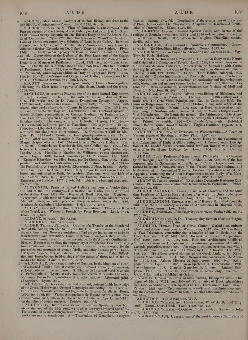 ALCOCK, Mrs. Mary, daughter of the late Bishop, and sister to the late Mr. R. Cumberland.—Poems. Lond. 1789, 8vo. 3s. ALCOCK, Txomas, A. M. Vicar of Runcorn, in Cheshire.—On the Fast on account of the Earthquake at Lisbon; on Luke xiii. 2, 4, 5. Oxon. 1756, 8vo—Cursory Remarks on Dr. Baker’s Essay on the Endemical Co- lic of Devonshire. Plym. 1768, 8vo. See Saunprers, W.—The Endemical Colic of Devon not caused by a Solution of Lead in the Cyder. In which a particular Reply is given to Dr. Saunders’ Answer to Cursory Remarks, with some farther Remarks on Dr. Baker’s Essay on that Subject. Plym. 1769, 8vo. 1s. 6d.—An Apology for Esau; a Sermon. Lond. 1791, 8vo. b 1s. 6d.—Observations on the Defects of the Poor Laws, and of the Causes and Consequences of the great Increase and Burden of the Poor, &c. in a Letter to a Member of Parliament. Lond. 1751, 8vo. 1s.——-Remarks on two Bills for the better Maintenance of the Poor, in a Letter to a Member of Parliament. Lond. 1752, 8vo.—Observations on that part of a late Act of Parliament, which lays an additional Duty on Cyder and Perry. 1763, 8vo. Is. 6d.—On the Nature and Obligation of Oaths; a Sermon on Heb, vi. 16. Oxon.—A Sermon on1 Tim. i. 8, 9. ALCOTT, Josrru.—Jesus, King of Saints, or Christ’s Sovereignty in delivering his Elect from the power of Sin, Satan, Death, and the Grave. c 1794, 8vo. ALCUINUS, or Axzixus Fracus, one of the most learned Englishmen of the 8th century; was born in the north of England; died at Tours, 804.—His works are, In D. Joannis Evangelium Comment. Argent. 1527, 8vo.— Queestiones in Genesin. Hagen. 1529, 8vo. Published with several other works afterwards. —~Comm. in Ecclesiasten. Bas. 1531, 8vo. Et cum Epistola de Baptismi Czremoniis. Par. 1589.—Expositio in septem Psalmos poenitentiales, et Cantica Graduum, et Psalmum cxviii. Par. 1547, 8vo.-——Epistola ad Carolum Magnum. Col. 1568. Published in other works. The same, cum aliis Epistolis. Ingolst. 1601, 4to.— d De Sacramentisin Liturg. per Jac. Pamelium. Col. Agr. 1571. Et Col. 1609, 4to.—Liber de Officiis Divinus, seu Ordinis Romani expositio. Often reprinted, but along with other authors.—De Virtutibus et Vitiis in Bibl. Patr. Par. 1575.—De Trinitate ad Fredegism Questiones xxviii. Print- a Spanish. Salam. 1552, fol.—-Translations of the greater part of the works of Plutarch, Isocrates, Dio Chrysostom, Agapetus the Deacon. —A Trans- lation of Thucydides. Salam. 1554, fol. ALDERETE, Josrru, a learned Spanish Jesuit, and Rector of the j College at Granada; was born, 1560; died 1616.—Exemption of the Re- gular Orders. Seville, 1605, 4to.—De Religiosa Disciplina tuenda. Seville, 1615, 4to. ALDERISIUS, Axserrus.—De Symbolicis Contractibus. 1678, fol.— De Heredibus, illisque diversis. Neapol. 1683, fol. ALDERSEY, Sam.—Voyage to Alexandria and Cairo in 1586. Trav. by Rich. Hakleut. ALDERSON, Jouy, M.D. Physician at Hull.—An Essay on the Nature and Origin of the Contagion of Fevers. Lond. 1788, 8vo.—An Essay on the Rhus Toxicodendron Pubescent, Poison Oak, or Sumach; with Cases, k showing its efficacy in the Cure of Paralysis, and other diseases of extreme debility. Hull, 1794, 1796, 8vo. 1s. 6d. Third Edition, enlarged, 1805, 8vo, 2s. 6d.—On the Improvement of Poor Soils, in Answer to the follow- ing Question: What is the best method of cultivating and improving poor soils, where lime and manure cannot be had? Lond. 1802, 8vo. 2s. Se- cond Edit. 1807.—Geological Observations on the Vicinity of Hull and Beverly. Nic. Jour. iii. 285. 1799. ALDHELM, Sr, an English Divine; was Bishop of Shireburn, and flourished in the time of the Saxon Heptarchy in the 8th century.—His works are, De Octo Vitiis Principalibus Ex. in Canisius’s Bibl. Pa- ltrum.—Cinigmatum Versus Mille. Published, along with other of his Poems, by M. Delrio. Mentz, 1601, 8vo.—A Book, addressed to a cer- tain King of Northumberland, named Alfred, on Various Subjects. —De Vita Monachorum.—De Laude Sanctorum—De Arithmetica.—De Astro- logia.—On the Mistake of the Britons, concerning the Celebration of Eas- ter. Printed by Sonisis, 1576.—De Laude Virginitatis. | Published among Bede’s Opuscula.—De Laude B. Virginis Carmine. Ingolst. 1604, 1608, 4to. Lond. 1693, fol. ALDINGTON, Joun, of Eversham, in Worcestershire—A Poem on Various Scenes of Shooting, on a New Plan. 1767, 4to. Genev. Voy. Magni, ab ipso collecte. Col. 1576.—De Arte Rhetorica Dialogus. Par. 1599, 4to.—Confessio seu Doctrina de Deo, per Chifflet. 1656, 4to.—Dia- lectica et Grammatica, in antiq. Lect. Hen. Canisii. Ingolst. 1604, 4to. Ingolst. 1608.—Homilia in Natalem St. Wilibrordi, et vita ejusdem car- mine. Ingolst. 1604, 4to.—Grammatica per H. Putschium. Han. 1605. e —Epistole Historice. See Hist. Franc. per Du Chesne. Par. 1636.—Com- pendium, in Canticum Canticorum, ex edit. Patr. Junii. Lond, 1638.— De Pontificibus et Sanctis Ecclesiae Eboracensis, Poéma. in tom. i. Script, xv. Angl. per Th. Gale. Oxen. 1691, 4to.—His works were first col- lected and published at Paris, by Andrew Duchesne, with the Life of the Author, 1617, fol.; reprinted by M. Froben, Prince-Abbé of St, Emmerande at Ratisbon, 1777, 2 vols. fol. This is the best and most com- plete edition. ALCYONIUS, Perrrr, a learned Italian; was born at Venice about the end of the 15th century.—His treatise De Exilio was first printed fat the Aldine Press, 1522, 4to. Reprinted, Basil. 1546, 4to. Menckeni- us reprinted it, with those of Valerianus and Tollius, on the Misfortunes of Men of Letters, and other pieces on the same subject, under the title of, Analecta de Calamitate Literatorum. Leips. 1707, 12mo. ALDAY, Joun.—Translation of Theatrum Mundi: Theatre, or Rule of the World, &c. Written in French, by Peter Boastuau. Lond. 1574, 16mo. 1582, 8vo. ALDAYE, or Atpr. See Ape. ALDELMUS. See Atpuetmus. ALDER, Tuomas, of Lincoln.—Outlines ofa Treatise on the disordered g state of the Lungs ; intended to illustrate the Origin and Nature of many of the most important Diseases; and also to afford proper indications to assist in their treatment and prevention. Lond. 1804, 8vo. (anon.)—A Recapitulation of several circumstances and arguments contained in the Author’s Outlines and Medical Researches, to show the impropriety of considering Fever as arising from Contagion; and also of Directions inserted in the same work, for the prevention and treatment of certain febrile, and other diseases. part i. Lond. 1805, 4to. 5s. —A Concise Statement of the most important of the Difficul- ties and Imperfections in Medicine ; of the causes of them, and of the re- medies for them. Lond. 1805, 4to. 2s. 6d. ALDERATE, Bernarp, 4 native of Zamora, in the kingdom of Leon, and a learned Jesuit; died at Salamanca, 1657.—He wrote, Commentaria et Disputationes in tertiam partem, S. Thome de Incarnati verbi Mysteriis et Perfectionibus. Lyons, 2 vols. fol.—De Visione et Scientia Dei.— De Voluntate Dei.—De Reprobatione et Preedestinatione. Afterwards print- ed together. Lyons, 1662. ALDERETE, Bernarp, a learned Spaniard, eminent for his knowledge of the Greek, Hebrew, and Oriental Languages, and Antiquities. He wrote two works in Spanish, entitled,—Origen de la Lingua Castellana. Rome, 1606, 4to. 1682, fol.—Varias Antiguedades de Espana Africa y otras Pro- vincias Antw. 1614, 4to.—He also wrote, A Letter to Pope Urban VIII. on the relics of certain martyrs. Cordova, 1630, fol, ALDERETE, Dirco Gratian pe, a learned Spaniard; was born about the end of the 15th century; died at the very advanced age of 90. He is extolled by his countrymen as a man of great piety and wisdom. His works are mostly translations; as,—Translations of Xenophon, in elegant h and Advantages of Light Artillery acting with Infantry ; and a Descrip- tion of the Loaded Spears, recommended for Rear Ranks; with Outlines of a Plan for Home Defence, &c. Lond. 1804, 8vo. 2s. Carlisle, 1808, 8vo. . ALDINI, Joun, Professor of Experimental Philosophy in the Universi- ty of Bologna; resided some time in London.—An Account of the late improvements in Galvanism; with a Series of Curious Experiments, per- formed before.the Commissionaries of the French National Institute, and lately repeated in Anatomical Theatres, London. To which is added, An factor, executed at Newgate. Plates. Lond. 1803, 4to. 14s. ALDINUS, Toztas, Author of—Exactissima Descriptio Rariorum Qua- rundum Plantarum que continentur Romz in horto Farnesiano. Plates Rome, 1625, fol. ALDOBRANDINI, Sirvesrer, a native of Florence, and for some time Professor of Law at Pisa; Author of a work on Jurisprudence.— Annot. in Justiniani Institutiones. Lugd. 1554, 8vo. 1608, 8vo. ALDOBRANDINI, Tuomas, a native of Rome; flourished about the middle of the 16th century.—Versio et Annotationes in Diogenis Vitas, o&c. Philcsophorum. Lond. 1664. ALDRED, Jrerrmian.— Thanksgiving Sermon, on Psalm xviii. 48, 49. 1716, 8yvo. ~ ALDRICH, Cuaruezs, D. D.—Thanksgiving Sermon after the Plague, on Exod. xxxiii. 19. 1723, 4to. ALDRICH, Henry, Dean of Christ Church, Oxford; an eminent scholar and divine ; was born in Westminster, 1647; died 1710.—Reply to Two Discourses, concerning the Adoration of our B, Saviour in the Holy Eucharist. Oxf. 1687, 1688, 4to.—Artis Logicee Compendium. Oxf. 1692, 1696, 1704, 1750, Svo.—Elementa Architecture Civilis ad p Vitruvii Veterumque Disciplinam et recentiorum presertim ad Palladii exempla probatiora concinnata. An elegant edition, accompanied with a Translation, and illustrated with 55 Plates, by Dr. P. Smyth. Oxf. 1789, Svo. 25s.—He edited several editions of the Greek Authors, as, Xeno- phontis Memorabilium, lib. 4. 1690, 8voe— Xenophontis Sermo de Agesi- las. 1691, 8vo.—Aristee Historia 72 Interpretum. 1692, 8vo.—Xeno- phon de Re Equestri. 1693, Svo.—Epictetus et Theophrastus. 11707, 8vo.—Ignatius. 1708.—Platonis, Xenophontis, Plutarchi, Luciani, Sym- posia. 1711, Svo. This last was printed in Greek only; the rest in Gr. and Lat. and all published at Oxford. ALDRICH, Axpriner, or Atprisius, Rozrert, Bishop of Carlisle in the reigns of Henry VIII. and Edward VI. a native of Buckinghamshire ; died 1555.— Antiblosicon seu Epistola ad Gul. Hormannum Lond. in ed. Pynson. 1521, 4to.—Epigrammata varia.—Several Resolutions concern- ing the Sacraments.— Answers to certain Queries concerning the Abuses of the Mass. ALDRIDGE, See Artprincr, W. J. ALDRIDGE, Wim, and Horpsworrn, W. of the Bank of Eng- land.—.Natural Short Hand. Lond. 1769, Svo. 15s. * ALDRIDGE, Witi1am.—Doctrine of the Trinity, a Sermon on John Ve ter Lelie OVO ALDROVANDUS, Utysszs, one of the most laborious Naturalists of q