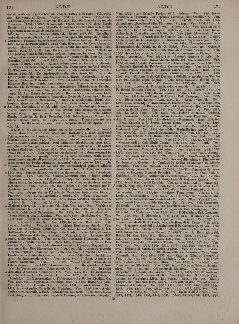 the sixteenth century, was born at Bologna, 1527; died 1605. His works are,—Le Statue di Roma. Venice, 1556, Svo. Venice, 1558, 12mo. —<Ornithologia, hoc est de Avibus Historia, libri 20, Bononie Frane. de Franciscis. 1599, 1600-3, 3 vols. fol. Franc. 1613, a M. Ant. -Bernia Bonon. 1637-46, 5 vols. fol.——De Animalibus Insectis, libri septem cum singulorum Iconibus ad vivum expressis. Bononize Jo. Bapt. Bellagamba, 1602, fol. with. plates.. Francf. 1618, fol. Bonon, 1633, fol. —De reliquis Animalibus exanguibus libri 4.. post-mortem ejus editi. nempe de Mollibus, s Crustaceis, Testaceis, &amp;c. with wood cuts. Bononie Jo. Bapt. Bellagamba, 1606, fol.—De Piscibus libri 5. et. de Cetis, liber unus, Jo. Corn. Uterverius collegit, Hieron, Tamburinus in lucem, edidit Bononie Jo. Bapt. Bella- gamba. 1613, fol. a M. Ant. Bernia, with plates. Bonon. 1638, fol—— De Quadrupedibus Solidipedibus, volumen integrum, Jo. Corn. Uterverius collegit, et recensuit, Hieron. Tamburinus in lucem edidit. Bononiz, Vict. Benatius, 1616, fol. Francf. 1623, fol. Bonon. 1639, fol. a M. Ant, Bernia. Bonon. 1649, fol.—Quadrupedum omnium Bisulcorum Historia, Jo. Corn. Uterverius colligere inccepit, Th. Dempsterus perfecté absolvit, EE. Tamburinus in lucem edidit. Bononiz Sebast. Bonhommius, 1621, fol. # Bonon. 1642, fol.—De Quadrupedibus digitatis viviparis, libri. tres, et de Quadrupedibus: digitatis oviparis, libri duo, Barth. Ambrosinus collegit. Bonon. Nicholas Trebaldinus. 1637, fol—Serpentum et Draconum Historie, libri duo, Barth. Ambrosinus summo labore opus concinnavit. Bonon. Cl. Ferronius, 1640, fol.—Monstrorum Historia, cum Paralipo- menis Historiz, omnium. Animalium, Barth. Ambrosinus, volumen com- posuit M. Ant. Bernia in lucem edidit. Bonon. Nic. Trebaldinus, 1642, 4to.— De Mollibus, Crustaceis, Testaceis, et Zoophytis Animalibus. Bonon, 1642, fol—Muszum Metallicum, in. libros 4. distributum, Barth. Am- brosinus labore et: studio composit, M. Ant. Bernia in lucem edidit. Bonon. a Jo. Bapt. Ferronius, 1648, fol. with wood cuts.—Dendrologie Naturalis, scilicet. Arborum Historie, libri duo. Ovidius Montalbanus. opus summo labore collegit, digessit, concinnavit, Hieron. Bermia in lucem editum dicavit. Bononiz Jo. Bapt. Ferronius, 1668, fol—Synopsis Musei Me- tallici. -Bonon. 1648, 8vo. Lips. 1701, 12mo. These works are very scarce. The Bononian editions form a complete set. of his Opera, in 13 vols, fol. ALDUS, Mawnurtius the Elder, or, as he occasionally calls himself, Axpus Romanus, or Anpus Manutius Romanus, a most celebrated Printer, was born at Bassiano, a small town in the vicinity of the Pomptine » Marshes, 1447; died 1515. Two other printers of the same family, have been particularly distinguished ; Paul Minutius, his third son, born 1512, and Aldus the Yeunger, or son of Paul Minutius, born 1547. The former of whom, died 1594, the latter 1597. The range of Aldine editions extends from 1494 to 1597. With regard to the choice of them, those executed by the elder Aldus are greatly preferred by some collectors, while others esteem nearly equally all printed’ before 1529. Some seek with great avidity those printed by. Paulus Minutius, particularly those prior to 1562. The  following alphabetical list contains the acknowledged genuine editions of the Aldine Press:—Ferdin, Abduensis Orat. et Epigram, Ven. w 1546, 8vo.—Somme delle Opere che ha da mandare in luce l Academia Venetiana. Ven. 1558, fol. Summa Librorum quos in lucem emittet Academia Veneta. Ven. 1559, 4to. Twenty-nine Tracts, 4to. each con- taining only a few leaves, but all relative to the Venetian Academy and its Government. Ven. 1557-8-9-60, 4to. Indice de’ libri stampati per 1’- Academia Veneta, Ven. 1558, fol. Index librorum Academiz Venete. Ven. 1558. Opere che ha l’Academia Venetiana inviate alla. Fiera di Francfort. Ven. 1558.—Acoluthia Lectoris, Gr. Ven. 1549, 8vo.— Adeodati Senensis Orat. &amp;c. Ven. 1552, 4to.—Adonidis Thesaur. Corn. et Hort. Gr. Ven. 1496, fol.—Adriani Venatio. Ven. 1505, 8vo.— z iginete Opera, Gr. Ven. 1528, fol. Lat. Ven. 1553, 8vo.— Aéschinis et Demosthenis Orat. iv. Gr. Fed. Turrisanus. Ven. 1549, 8vo. Due Ora- tioni di Eschine e di Demosthene. Ven. 1554, Svo. Cinque. Qrationi di Demosthene, et una di Eschine. Ven. 1557, 8vo.—Eschylus, Gr. Ven. 1518, 8vo.—Msopi et Gabriz Fabelle, Gr. Lat. &amp;c. Ven. 1505, fol.— f#tii Libri medicinales, Gr. Ven. 1534, fol.—Leon. Bapt. Albertus de Legato Pontificio. Ven. 1558, 4to.—Alciati Emblemata figuris. Ven. 1546, 8vo. in Infortiat, Comment. Ven. 1559, fol.—Alcidamas, v. Iso- crates.—P. Alcyonii Medices Legatus de Exsilio, Ven. 1522, 4to.—Fr. Alunno Richezze delle lingua volgare. Ven. 1545, fol. Le dette, dall’ yautore molto ampliate. Ven. 1551, fol—Ambrosii Hieronymi et Au- gustini de Virginitate opuscula. Rom. 1562, 4to.—Faustini, Amici, Bas- sanensis Kpistola, Ven. 1564, 4to—Ammonius, Hermeus, Magentinus in Aristotelis libr. Peri-Hermenias, Gr. Ven. 1503, fol. Ammonii Hermie in voces, Porphyrii Comment, Gr. Ven.1546, 8vo. Ammonii Hermie in Predicamenta Aristotelis Comment. Gr. Ven. 1546, 8vo. In Librum Arist. de Interpretatione, Gr. Ven. 1546, 8vo.—J. Laur. Ananias de Natura Demonum. Ven. 1581, 1589, 8vo.—Angelomi Annotat. in Libros Regum. Rom. 1563, fol.—Antonini Itin. v. Mela,—Alex. Aphro- disiei, in ‘Topica Aristotelis Commentarii, Gr. Ven. 1513, fol. In priora x Analytica Aristotelis Comment. Gr. Ven. 1520, fol. In Sophisticos Aristotelis Elenchos Comment. Gr. Ven. 1520, fol. De Anima, vy. Themistius. In Meteorologica, v. Philoponus:—<A pollonius Rhodius, Gr. Ven. 1521, 8vo.—Appiano Alessandrino, trad. da Aless. Braccie, 3 parts. 1521, Svo.—-Agnelle, Comedia del Medesimo. Ven. 1585, 8vo.—Archi- medis Opera nonnulla, a Fred. Commandino Lat. facta. Ven. 1558, fol.— P, Aretino, Vite di Maria Vergine, di S. Caterina, di S. Tomaso d@’ Acquino. Ven. 1545, 4to.— Ven. 1552, 4to;—Orlando Furioso: di L. Ariosto: Avistides, v. Isocrates.—Aristophanis Comediz, cum Scholiis, Gr. Ven. a1498, fol.—Aristotelis Opera, Gr. Ven. 1495-7-8, 5 vols. fol. Hist. Animalium, Theophrasti Hist. Plantarum, &amp;e. Lat. Ven. 1504, 1513, fol Poética; Gr. Lat. Ven. 1536, 8vo. . Opera, Gr. Ven. 1551-52-55, 6 vols. 8vo. In Aristotelis Topica Explanatio, Lat. Ven. 1559, fol.— Azvistophanis Comecedie, cum Scholiis, Gr. Ven. 1498, fol.—Andr. Ariva~ benus, v. Nores.—Artemidorus de Somniis, Gr. Ven, 1518, 8vo.—-Lettere facete raccolte da D. Atanagie JF. Turchi, Fabio e Agostino Zopini. Ven. 1582, 2 vols. 8vo.—Atheneus, Gr. Ven. 1514, fol.—Athenagora delle Resurrettione de’? Morti, tr. da G. Faletis Ven. 1556, 4to.—Germani Audeberti Venetia. Venice, 1583, 4to.—J. Aurelius Augurellus. Ven. b 1505, 4to.—Augustini de Virg. vy. Ambrosius——Aurelius Victor, v. Sue- tonius.x—Ausonius, Ven. 1517, 8vo.—Averrois Questio in Arist. lib. priorum. Ven. 1497, 4to.—Andrea Bacci, del. Tevere libri tre. Ven. 1576, 4to.——L’ Art del Predicare, di Fra. Luca Baglione. Ven. 1562, 8vo. —Danielis Barbari in Porphyrium Commentationes. Ven. 1542, 4to.— Camillo Persio, Congiura de’ Baroni contro Ferdinando. Rom. 1565, 4to.—F. Cornel. Bellanda Viaggio Spirituale, Ven. 1578, 4to. Ven. 1593, 8vo.—D. Arm. Bellovisii Declaratio. difficilium terminorum Theolo- giz, Philosophie atque Logice. Ven. 1586, 8vo—P. Bembi AZtna. Ven. 1495, 4to. Asolani di P: Bembo. Veni 1505, 4to. I detti. Ven. c1515, 8vo. Lettere de P. Bembo, volume secondo. Ven. 1550-51, 8vo. P. Bembi Historia Veneta. Ven. 1551, fol.—Ant. Bernardi Institutio in Logicam. Rom. 1562, 4to.—Bessarioin Platonis Libros. . Ven. 1503, fol. _ Ven. 1516, fol.—Tirante it Bianco. Fed. Torresano. Ven. 1538, 4to.—Biblia sacra Latina. Rona. 1590, fol Rom. 1592, fol. Rom. 1593, 4to.— Bion. Idyl. v. Moschus.—P. Bizzari Opuscula, Ven. 1565, 8vo. —Il Decamerone di Boccaccio. Ven. 1522,.4to.—G., Bodino Demono- mania, tr. da H. Cato. Ven. 1587, 4to. Ven. 1589; 4to. Ven. 1592; 4to.—La Bolla d’oro. Ven. 1558, 4to.—lIsolario dij Bened. Bordone, Fed. Torresano. Ven. 1547, fol.—Brancatio nuova Disciplina, et vera d Arte Militare. Ven. 1585, fol.—Breviarium Romanum. Bom. 1564, fol. —Bruti. Epistole a J. Scarpa Latine facte. Ven. 1570, 8vo.—Lud. Buccaferreze. Explanatio in lib. i. Physic. Arist. Lat. Wen, 1558, fol. —Gs Budzus de Asse. Ven. 1522, 4to.—Hier. Butigelle in 1 part, C. Comm. Ven. 1558,fol.—C. J. Cesaris Commentaria. Ven. 1513, 1519, 1559, 1561, 8vo. Cum Scholiis Mich. Bruti. Ven. 1564, 8vo. Ven.1566, 8vo. Ex Bist. Atpina. Ven. 1569,8vo. . Ven. 1570, 1571, 1575, 1576, 1588, 8va- —Commentarii di Caio’ Giulio Cesare. Ven. 1547, 8vo. I detti. Ven. 1556, 8vo.—Quintus Calaber, Tryphiodorus, Coluthus, Gr. Ven. without date, 8vo,—Amb. Calepini Dictionarium. Ven. 1542, 1548, 1552, 1558, é€ 1559, 1565, 1564, 1564, 1565, fol. Ven. 1571. Ex Brstrorueca ALDINA, fol. Ven. 1573, 1576, 1577, 1579, 1581, 1583, fol.—Calestri, Tragedia di Carlo Turco Asolano. Ven. 1585, 8vo.—Callimachus, v. Pindarus.— Calphurnius, v. Gratius.—J. Camillus de Ordine ac Methodo in scientia servandis. Ven. 1561], 4to.—J. B. Camotii Comment. in primum Theo- phrasti Metaphysices, Gr. Ven. 1550-51, fol—Th. Campegius de Auc- toritate et Potestate Romani Pontificis. Ven. 1555, 4to. Orat. dux, v- Sadoletus.—P.°Canisii Authoritates sacree’ Scripture &amp;c. ex Bret. ALDINA- Ven. 1571, 3 vols. 4to.—L’ Anthropologia di Galeazzo Capella. Ven. 1533, 8vo.—Scip. Capicii Carmina. Ven. 1546, 8vo.—Ad J. Boncompag- Rom. 1575, 4to.—Rime di Annibal Caro. Le dette. Ven. 1572, 4to. Lettere Familiari di A. Caro. Tomo primo. Ven. 1572,4to. Jue dette, Tomo primo. Ven. 1574, 4to. Le dette, Tomo secondo. Ven. 1575, 4to. Gli Straccioni, Comedia di Ann. Caro. Ven. 1582, 12mo.—Vita di Carlo V. da Alf. Ulloa. Ven. 1575, 4to. —J. Carrarii Discussio de vitio Simonie. Bol. 1557, 8vo,—Scip. Carteroma- chi Oratio. Ven. 1504, 8vo.—Ant. Castellani Stanze in lode delle donne di Faenza. Bologn. 1557, 4to.—Il Cortegiano di Bald, Castiglione. Ven. 1528, fol. Jl Medesimo. Ven. 1533, 8vo. Il Medesimo. Fed. Torresano. Ven. 1538, 8vo. Il Medesimo. Ven. 1541, 8vo. Il Medesimo. Ven. &amp; 1545, fol. Il Medesimo, coll’ aggiunta d’una Tavola. Ven. 1547, 8va Stanze pastorali di Bald. Castiglione, e le Rime di G. Corso. Ven. 1553, 8vo.—I. quattro primi libri di Architetturze di P. Cataneo, fig. en bois. Ven. 1554, fol. Dell’ Architettura di P, Cataneo, libri otto, fig. en bois. Ven. 1567, fol.—Catechismus, ex Decreto Consilii Tridentini. Rom. 1566, fol. Rome, Id. Cat. 1566, 8vo. Rom. 1566, 4to. Rom. 1567, 8vo. Rom. 1569, 1575, 8vo. Venice, 1575, 1582, 8vo. The last with wood cuts. Catechismo, secondo il Consilio di Trento. Rome, 1566; 1567, 8vo. Ven. 1567, 4to. Ven. 1568, 1569, 1571, 1573, 1575, 1582, with wood cuts, 8vo.—Epistole di Sancta Catharina da Siena. Ven. 1500, fol. Le dette. h Fed. Torresano. Venice, 1548, 4to.—Authores Reirustice, Cato, Varro, Columella, &amp;c. Ven. 1514, 1533, 4to.—Catullus, Tibullus, Propertius. Ven. 1502, 1515, 8vo. Cum Notis Mureti. Ven. 1558, 8vo. . Ven. 1562, 8vo. Catullus cum Comment. Mureti. Ven. 1554,.8vo. Catullus cum Comment. Achillis Statii. Ven. 1566, 8vo.—Celsus, et Serenus Sammo- nicus; Ven. 1528, 4to..—Censorinus de Die natali. Ven. 1581, 8vo.— Chrysolorz Erotemata, etc. Greece. Ven. 1512, 1517, 1549, 8vo.—Giov. Crisostomo della Providenza di Dio. Ven. 1554, 8vo. S. Joannis Chry- sostomi de Virginitate Liber, Lat. versus. Rom. 1562, 4to.—Dionis Chrysostomi Orationes Ixxx. Greece. Ven. without date, 8vo.—Ciceronis 1548, 1552, 1554, 1560, 1562, 1566-7, 1571, 1575, 1576, 8vo. Ven. 1579, 1582, 1592, fol. Ven. 1592, 8vo. Epistola ad Atticum., Ven. 1513, 1521, 1540, 1544, 1548, 1551, 1554-5, 1558-9, 1561, 1563, 1564, Ven. 1569, 4to.
