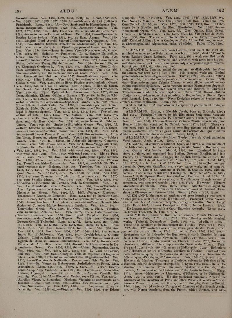 4to.—Sallustius. Ven. 1509, 1521, 1557, 1560, 8vo. Rome, 1563, 8vo. r Ven. 1563, 1567, 1575, 1577, 1588, 8vo.—Salvianus de Dei Judicio et Providentia. Rome, 1564, fol—Gav. Sambiguciiin Hermathenam Boc- chiam Interpretatio. Bologna, 1556, 4to.—Sannazarii Carmina. Ven. 1527, 1528, 1535, 8vo. Ode, El. &c. vy. Cotta. Arcadia del Sann. Ven. 1514, 8vo.—Sonnetti e Canzoni del Sann. Ven. 1534, 8vo.—Opera omnia Poetica Latine Scripta. Ven. 1535, 8vo. ex Bist. Atpina. Ven. 1570, 8vo.—Magistri Petri Aurelii Sannuti Lutheranorum Oppugnatio, Ven. 1543, 4to.—Oribasii Sardiani Collectorum Medicinalium, libri xvii. La- tiné. Ven. without date, 8vo, Ejusd. Synopseos ad Eustathium, lib. ix. Lat. Ven. 1554, 8vo.—Sacre Scripture Veteris Noveque omnia, Greece. ' s Ven. 1518, fol.—Sedulius, vy. Prudentius—L. A. Senece Naturalium. Quest. libr. vii. Ven. 1522, 4to.—Serenus Sammonicus. Ven. 1528, 4to.—F. Sfondrati Poem. duo, v. Sadoletus. Ven. 1559, 4to.—Isabella Sforza, della vera Tranquillita dell’ animo. Ven. 1544, 4to.—C. Sigonii pro Eloquentia Orationes iv. Ven. 1555, 4to. Scholia, v. Titus Livius. Fasti Consulares. Ven. 1555, fol. cum Commentario. Ven. 1556, fol. The same edition, with the name and mark of Giord. Zileti. Ven. 1556, fol. Emendationum libri duo. Ven. 1557, 4to—Orationes Septem. Ven. 1560, 4to.—Silius Italicus. Ven. 1523, 8vo.—Simplicius in libros de Coclo: Grece. Ven. 1526, fol. in libros Physicee Auscultationis: Greece. 2 Ven. 1526, fol. in libros de Anima. Alex. Aphrod. in libr. de Sensu, &c. Grecé. Ven. 1527, fol—Franc. Sirene Epistola ad Nic. Ormanetum. Ven. 1570, 4to. Ejusd. Epist. ad Jac. Foscarenum. Ven. 1570, 4to.— Dom. Slatarich, Elektra, Gliubmir, Pirama i Tisbe, &c. in lingua Schi- ava, fig, Ven. 1597-8, 4to.—Predica dei Sogni. Ven. without date, 8vo. —Julius Solinus, v. Pomp. Mela.—Sophocles, Grecé. Ven. 1502, 8vo.— Rime di Savino Bobali Sordo. Ven. 1589, 4to.— Aldi Specimen Biblior. Editionis, Hebr. Gr. et Lat. Ven. without date, one folio page—Dia- loghi di Sperone Speroni. Ven. 1542, 1543, 1544, 1546. Two editions of this last date. 1550, 1552, 8vo.—Statius. Ven. 1502, 1519, 8vo, « Comment. v. Catullus, Comment. v. Tibullus—L’Agricoltura di C. Ste- fano, trad. da Here. Cato. Ven. 1581, 4to.—Stephanus de Urbibus: Greece. Ven. 1502, fol.—Strabo de Situ orbis: Grecé, Ven, 1516, fol. —Beny. Straccha de Mercatura. Ven. without date, Svo.—Ric. Strein- nius de Gentibus et Familiis Romanorum., Ven. 1571, 4to. Ven. 1591, 8vo.—Strozii Poet Pater et Filius. Ven. 1513, 8vo.—Suetonius, Aure- lius Victor, Eutropius, ‘edente Egnatio. Ven, 1516, 1521, 8vo.—Suidas: Greece. Ven. 1514, fol.—Syriani in Aristotelis Metaphys. Comment, Latine. Ven. 1558, 4to.—Tacitus. Ven. 1554, 4to—Viaggi alla Tana, in Persia, &c. Ven. 1543, 8vo. Ven. 1545, 8vo.—Aminta, di T. Tasso. » Ven. 1580, 1581, 8vo. Ven. 1588, with wood cuts, 12mo. Ven. 1589, with wood cuts, 12mo. Ven. 1590, with wood cuts, 4to. Rime e Prose di T. Tasso. Ven. 1581, 8vo. Le dette: parte prima e parte seconda. Ven. 1582, 12mo. Le dette. Ven. 1583, with wood cuts, 12m0,.— Jac. Taurelli exquisitior Patronymia. Ven. 1565, 4to.—Mich. Th. Taxa- quetii Orationes due. Bologna, 1556, 4to.—Terentius. Ven. 1517, 1521, 1541, 1545, 1553, 8vo. cum Notis Ant. Mureti. Ven. 1555, 8vo. cum ejusd. Notis. Ven. 1558-59, 8vo. Ven. 1560, 1561, 1563, 1565, 1566, 1570, 8vo. cum Comment. v. Cordati, ex Bist. Atpina. Ven. 1570, 8vo. cum Scholiis Mureti. Ven. 1575, Svo. Ven. 1588, 1593, 8vo. w L’ Andria, et Eunucho ‘di Terentio, trad. da Giustiniano. Ven. 1545, 8vo. Le Comedie di erentio Volgari. Ven. 1546, 8vo.—Themistius, Alex. Aphrodisiensis‘de Anima: Grecé. Ven. 1534, 8vo.—Theocritus. Hesiodus, &c. Greece. Ven. 1495, fol. Idyll. aliquot, v. Moschus.— Theodoreti in Esechielem Comment. Rom. 1561, fol. In Danielem Com- ment. Rome, 1562, fol. In Canticum ‘Canticorum Explanatio. Rome, 1563, fol.—Theophrasti Hist. plant. v. Aristotel—Cam. Thomaii Me- thodus ad Curandos Morbo Internarum Partium. Ven. 1549, 8vo.— Thucydides, Grecé. Ven. 1503, fol. Orat. Fun. v. Plato.—Tibullus, eum Comment. Achillis Statii, Ven. 1567, 8vo. v. Catullus.—Bern. x Tomitani Clonicus. Ven. 1556, 8vo. Ejusd. Corydon. Ven. 1556, 8vo.—Ordine de Cavalieri del Tosone. ‘Ven. 1558, 4to.—Canones et Decreta Consilii Tridentini. Rom. 1564, fol. Rom. 1564, 4to. Rom. 1564, 8vo. Ven. 1564, 4to. Ven. 1564, 8vo. Rome, 1564, fol. Rom. 1564, 1564, 1564, 8vo. Rome, 1564, fol. Rom. 1564, 1564, 8vo. Ven. 1565, 1565, 8vo. Ven. 1566, 1567, 1568, 1569, 8vo. et cum Indice libr. Prohibitorum. Ven. 1589, 8vo.—Tryphiodorus, v. Quintus Calaber.—Libritre delle cose de Turchi. Ven. 1539, 8vo.—Flavii Alexii Ugonii, de Italie et Gracie Calamitatibus. Ven. 1559, 4to.—Vita di Carlo V. da Alf. Ulloa. Wen. 1575, 4to.—Ulpiani Enarrationes in De- mosthenem, Grece. Ven..1503, 1527, fol.—Urbani Grammatica, Greeca. Ven. 1497, 4to. Wen. 1557, 1560, 1566, 8vo.—L. Vairi de Fascino, libri tres. Ven. 1589, 8vo.—Georgius Valla de expetendis et fugiendus rebus. Ven. 1501, 2 vols. fol.—Laurentii Valle Elegantiarum libri. Ven. 1536, 4to.—Tractatus de Nullitatibus Processuuma Seb. Vantio. Ven. 1554, 8vo.—Fr. Vargas de Episcoporum Jurisdictione, et Pontif. Max. Auctoritate. Rome, 1563, 4to.—Varro, v. Cato.—M. Velseri Inscrip- tiones Antiq. Aug. Vindelic. ‘Ven. 1590, 4to. Conversio et Passio Afre, Hilarie, Digne, &c. Ven. 1591, 4to. Rerum August. Vendelic. libri octo. fig. Ven. 1594, fol.—Discorsi di Veniero sopra |’Elica. Ven. 1599.— gz Aurelius Victor, v. Suetonius.—Marianus Victorius de Sacramento Con- fessionis. -Rom. 1562, 1566, 8vo.—/Enex Vici Comment. in Imper. Rom. Numismata. fig. Ven. 1560, 1562, 4to. Augustarum Imag. et Vite. fig. Ven. 1558, 4to.—Virgilius. Ven. 1501, 1505, 8vo., Edente ALEM 19h. Naugerio. Ven. 1514, 8vo. Ven. 1527, 1541, 1545, 1553, 1555, 8vo. Cum Notis P. Manutii. Ven. 1558, 1560, 1563, 8vo. Ven. 1567, 8vo. Cum Notis P. A. Meyen. Ven. 1576, 1580, 1585, 1587, 8vo. Il Libro ottavo de la Eneide, trad. da Giov. Giustiniano. Ven. 1542, 8vo.— Xenophontis Opera, Gr. Ven. 1525, fol.—Xen. Omissa, Hist. Greca, Gemistus, Herodianus, &c. Ven. 1503, fol.—lLa Vita et Sito de’ Zichi. aVen. 1500, 8vo. The same in Gothic letters. Ven. 1502, 8vo.—Serie dell’ Edizioni Aldine; i. e. a Catalogue of the Aldine Editions, arranged in Chronological and Alphabetical order, 2d edition. Padua, 1790, 12mo. 2s. ALEANDER, Jerome, a Roman Cardinal, and one of the most de- termined enemies to the Refurmation, was born in 1480; died 1542.—He wrote, Lexicon Greco-Latinum. Paris, 1512, fol. a work compiled by six of his scholars, revised, corrected, and enriched with notes from his pen. —Tabulz sane utiles Grecarum musarum. Adyta compendio ingredi volenti- bus. Argent. 1515, 4to. often reprinted. b ALEANDER, Jzxome, called the younger, to distinguish him from the former, was born 1574; died 1629.—His principal works are, Psalmi peenitentiales versibus elegiacis expressi. Tarvisii, 1593, 4to.—Cali veteris juris consulti, institutionum fragmenta cum commentario. Venice, 1600, 4to.—Explicatio antique Tabule Marmoriz, solis effigie symbolique ex- culpte explicatio sigillorum. Zone veterem statuam Marmoream cingentis. Rome, 1616, 4to. Reprinted several times, and. inserted in Grzvius’s Thesaurus. —Tabule Heliacze Explicatio. Rom. 1616, 4to.—Refutatio Conjecturz: cujusdam anonymi de suburbicariis Regionibus, et Diocesi Epis- copi Romani. Lut. 1619, 4to.—Navis Ecclesiam referentis, Symbolum, in c veteri Gemma explicatam. Rom. 1626, 8vo. ‘ ALEAUME, Sr. Author of—La ‘Perspective Speculative et Pratique. Paris, 1663, 4to. ALEGAMBE, Puitir, a Flemish Jesuit, born at Brussels, 1592; died 1652.—Principally known by his Bibliotheca Scriptorum Societatis Jesu. Antw. 1645, fol.—Vita P. Joannis Cardin. Lusitani, ex Societate Jesu. Rome, 1649, 12mo.—Heroes et Victime Charitatis Societatis Jesu. Rome, 1658, 4to. continued by Nadasi, from 1647 to 1657. These vic- tims were such as lost their lives in attending persons who died of the plague.—Mortes Illustres et gesta eorum de Societate Jesu qui in odium Rome, 1657, fol. ALEMAMUS, Author of—Liber Tasriphi, seu de Conjugationibus Verbi Arabici, Arab. et Lat. Rom. 1610, 4to. ALEMAN, Marruew, a native of Spain, and born about the middle of the 16th century. The Author of a very popular Novel or Romance, en- titled, Gusman d’Alfarache. Madrid, 1599, 4to. Reprinted in Spain above 30 times, and translated into Italian, German, English, and into French, by Brement and Le Sage; the English translation, entitled, the Rogue, or the Life of Guzman de Alfarache, in 2 parts. Lond. 1622, © fol. 1707, 2 vols. 8vo. Oxf. 1630, fol. Lond. 1634.—He next pro- putation.—A Life of St. Anthony of Padua, in Spanish, 1604, with en- comiastic Latin verses, which are not inelegant. Reprinted at Valen. 1608, 8vo.—And, the Spanish Bawd, translated into English, Lond. 1634, fol. ALEMAND, Lovis Avcustinr, a Miscellaneous French writer of some note, was born at Grenoble, 1643; died 1728. He wrote,—Histoire Monastique d’Irelande. Paris, 1690, 12mo. Afterwards enlarged by Captain Stevens, in the Monasticon Hibernicum.—And, Journal Histo- rique de l’Europe pour l’ Annee 1694. Strasb. (Paris,) 1695, 12mo. ALEMANNI, Nicworas, an Antiquary of great learning ; was born of Gr. et Lat. Nic. Alemanno Interprete, cum ejus et maltreti Notis. Ludg* 1623. Paris, 1663, fol.—A Description of St. John de Lateran. 1565. —De Lateranensibus parietinis a Card. Baberino restitutis. Rome, 1629. In Grevii Thes. ant. It. Tom. 8. p. 4. ALEMBERT, Joun te Ronp vp’, an eminent French Philosopher; was born at Paris, 1717; died 1783. The following are his principal works,—Traité de Dynamique. Paris, 1745, 4to. 2d edit. in 1758.— Traité de le Equilibre et du Mouvement des Fluides. Paris, 1744. Paris, 1747, 4to. 1770.—Reflexions sur la Cause générale des Vents; which Recherches sur la Précession des Equinoxes, et sur la Nutation de ? Axe de la Terre dans le Systéme Newtonien. Paris, 1749, 4to.——Essais d’une nouvelle Théorie du Mouvement des Fluides. Paris, 1752, 4to.—Re- cherches sur differens Points importans du Systeme du Monde. Paris, 1754 and 1756, 3 vols. 4to.—Elemens de Philosophie. 1759.—Reflections sur |’ Histoire et sur les differentes Maniéres de l’Ecrire. 1'760.—Opus- cules Mathematiques, ou Memoires sur differens sujets de Geometrie, de Méchaniques, d’Optiques, d’ Astronomie. Paris, 1761-73, 9 vols. 4to.— Elémens de Musique, Theorique et Pratique, suivant les Principes de M. struction des Jesuites. 1765. The same, translated into English, under the title, An Account of the Destruction of the Jesuits in France. Glasg. 1776, 12mo.—Melanges de Litterature, d’ Histoire, et de Philosophie, Amst. 1767, 5 vols. 12mo0.—He also published numerous Pieces in the Memoirs of the Academy of Paris, and other Periodical Works. —Miscel- laneous Pieces in Literature, History, and Philosophy, from the French. 1764, 12mo. 3s. 6d.--Select Eulogies of Members of the French Acade- my, with Notes; translated from the French, with a Preface, and addi«