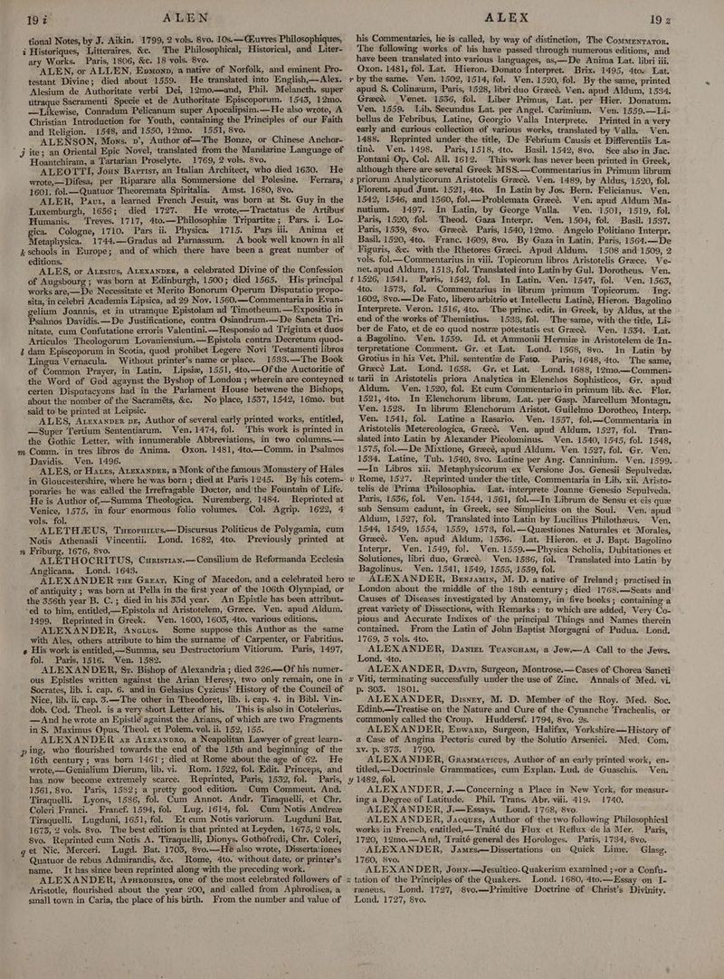197 ALEN tional Notes, by J. Aikin. 1799, 2 vols. 8v0. 10s.—Cuvres Philosophiques, i Historiques, Litteraires, &amp;c. The Philosophical, Historical, and Liter- ary Works. Paris, 1806, &amp;c. 18 vols. 8vo. 4 ALEN, or ALLEN, Epmonp, a native of Norfolk, and eminent Pro- testant Divine; died about 1559. He translated into English,—Alex. Alesium de Authoritate verbi Dei, 12mo—and, Phil. Melancth. super utraque Sacramenti Specie et de Authoritate Episcoporum. 1543, 12mo. —Likewise, Conradum Pelicanum super Apocalipsim.— He also wrote, A Christian Introduction for Youth, containing the Principles of our Faith and Religion. 1548, and 1550, 12mo. 1551, 8vo. . ALENSON, Mons. v’, Author of—The Bonze, or Chinese Anchor- j ite; an Oriental Epic Novel, translated from the Mandarine Language of Hoantchiram, a Tartarian Proselyte. 1769, 2vols. 8vo. _ ALEOTTI, Joun Barrisr, an Italian Architect, who died 1630. He wrote,—Difesa, per Riparare alla Sommersione del Polesine. Ferrara, 1601, fol.—Quatuor Theoremata Spiritalia. Amst. 1680, 8vo. : ALER, Paut, a learned French Jesuit, was born at St. Guy in the Luxemburgh, 1656; died 1727. He wrote,— Tractatus de Artibus Humanis. Treves. 1717, 4to.—Philosophie Tripartite; Pars. i. Lo- gica. Cologne, 1710. Pars ii. Physica. 1715. Pars ili, Anima et Metaphysica. 1744.—Gradus ad Parnassum. A book well known in all i schools in Europe; and of which there have beena great number of editions. ig , ALES, or Atzstus, ALEXANDER, a celebrated Divine of the Confession of Augsbourg ; was born at Edinburgh, 1500; died 1565. His principal works are,—De Necessitate et Merito Bonorum Operum Disputatio propo- sita, in celebri Academia Lipsica, ad 29 Nov. 1560.—Commentaria in Evyan- gelium Joannis, et in utramque Epistolam ad Timetheum.—Expositio in Psalmos Davidis.—De Justificatione, contra Osiandrum.—De Sancta Tri- nitate, cum Confutatione erroris Valentini. —Responsio ad Triginta et duos Articulos Theologorum Lovaniensium.—Fpistola contra Decretum quod- i dam Episcoporum in Scotia, quod prohibet Legere Novi Testamenti libros Lingua Vernacula. Without printer’s name or place. 1533.—The Book of Common Prayer, in Latin. Lipsiew, 1551, 4to,—Of the Auctoritie of the Word of God agaynst the Byshop of London ; wherein are conteyned certen Disputacyons had in the Parlament House betwene the Bishops, about the nomber of the Sacraméts, &amp;c. No place, 1537, 1542, 16mo. but said to be printed at Leipsic. j ; ALES, Arexanver pe, Author of several early printed works, entitled, —Super Tertium Sententiarum. Ven. 1474, fol. ‘This work is printed in the Gothic Letter, with innumerable Abbreviations, in ‘two columns. — m Comm. in tres libros de Anima. Oxon. 1481, 4to.—Comm. in Psalmes idis. Ven. 1496. ae S, or Hares, ArExanper, a Monk of the famous Monastery of Hales in Gloucestershire, where he was born; died at Paris 1245. By his cotem- poraries he was called the Irrefragable Doctor, and'the Fountain of Life. He is Author of, —Summa Theologica. Nuremberg, 1484. Reprinted at Venice, 1575, in four enormous folio volumes. Col. Agrip. 1622, 4 vols. fol. ALETHZUS, Turoruitus.—Discursus Politicus de Polygamia, cum Notis Athenasii Vincentii. Lond. 1682, 4to. Previously printed at riburg, 1676, 8vo. : se RL ETHOCRITUS, Curistran.—Consilium de Reformanda Ecclesia Anglicana. Lond. 1643. of antiquity ; was born at Pella in the first year of the 106th Olympiad, or the 356th he B. C.; died in his 35d year. An Epistle has been attribut- ‘ed to him, entitled,—Epistola ad Aristotelem, Greece. Ven. apud Aldum. 1499, Reprinted in Greek. Ven. 1600, 16035, Ato. various editions. ALEXANDER, Ancius. Some suppose this Author as the same with Ales, others attribute to him the surname of Carpenter, or Fabritius. o His work is entitled, Summa, seu PDestructorium Vitiorum. Paris, 1497, fol. Paris, 1516. Ven. 1582. pen ALEXANDER, Sr. Bishop of Alexandria ; died 326.—Of his numer- ous Epistles written against the Arian Heresy, two only remain, one in Socrates, lib. i. cap. 6. and in Gelasius Cyzicus’ History of the Council of Nice, lib. ii. cap. 3.—The other in Theodoret, lib. i. cap. 4. in Bibl. Vin- dob. Cod. Theol. is a very short Letter of his. This is also in Cotelerius. —And he wrote an Epistle against the Arians, of which are two Fragments in S. Maximus Opus. Theol. et Polem. vol. ii. 152, 155. ALEXANDER az Atexanovro, a Neapolitan Lawyer of great learn- 16th century ; was born 1461; died at Rome about the age of 62. He wrote,—Genialium Dierum, lib. vii Rom. 1522, fol. Edit. Princeps, and has now become extremely scarce. Reprinted, Paris, 1532, fol. Paris, 1561, 8vo. Paris, 1582; a pretty good edition. Cum Comment. And. Tiraquelli. Lyons, 1586, fol. Cum Annot. Andr. ‘Tiraquelli, et Chr. Coleri Franci. Francf. 1594, fol. Lug. 1614, fol. Cum Notis Andre Tiraquelli. Lugduni, 1651, fol. Et cum Notis variorum. Lugduni Bat, 1675, 2 vols. 8vo. The best edition is that printed at Leyden, 1675, 2 vols, 8vo. Reprinted cum Notis A. Tiraquelli, Dionys. Gothofredi, Chr. Coleri, q et Nic. Merceri. Lugd. Bat. 1703, 8vo.—He also wrote, Dissertationes - ~ Quatuor de rebus Admirandis, &amp;c. Rome, 4to. without date, or printer’s name. It has since been reprinted along with the preceding work. Aristotle, flourished about the year 200, and called from Aphrodisea, a small town in Caria, the place of his birth. From the number and value of ALEX 19 his Commentaries, he is called, by way of distinction, The Commenraror. The following works of his have passed through numerous editions, and have been translated into various languages, as,—De Anima Lat. libri iii. Oxon. 1481, fol. Lat. Hieron. Donato Interpret. Brix. 1495, 4tos Lat. r by the same. Ven. 1502, 1514, fol. Ven. 1520, fol. By the same, printed apud §S. Colinzeum, Paris, 1528, libri duo Greecé. Ven. apud Aldum, 1534. Grecé. Venet. 1556, fol. Liber Primus, Lat. per Hier. Donatum. Ven, 1559. Lab. Secundus Lat. per Angel. Carimium. Ven. 1559.—Li- bellus de Febribus, Latine, Georgio Valla Interprete. Printed in a very early and curious ‘collection of various works, translated by Valla. Ven. 1488. Reprinted under the title, De Febrium Causis et Differentiis La- ting. Ven. 1498, Paris, 1518, 4to. Basil. 1542, 8vo. See also in Jac. Fontani ‘Op. Col. All. 1612. This-work has never been printed in Greek, although there are several Greek MSS.—Commentarius in Primum librum s priorum Analyticorum Aristotelis Greecé. Ven. 1489, by Aldus, 1520, fol. Florent. apud Junt. 1521, 4to. In Latin by Jos. Bern. Felicianus. Ven. 1542, 1546, and 1560, fol.— Problemata Grecé. Ven. apud Aldum Ma- nutium. 1497, In Latin, by George Valla. Ven. 1501, 1519, fol. Paris, 1520, fol. ‘Theod. Gaza Interpr. ‘Ven. 1504, fol. Basil. 1537. Paris, 1539, 8vo. Grecé. Paris, 1540, 12mo. Angelo Politiano Interpr. Basil. 1520, 4to. Franc. 1609, 8vo. By Gaza in Latin, Paris, 1564.—De Figuris, &amp;c. with the Rhetores Greci. Apud Aldum. 1508 and 1509, 2 vols. fol.— Commentarius in viii. Topicornm libros Aristotelis Grace. Ve- net. apud Aldum, 1513, fol. Translated into Latin by Gul. Dorotheus. Ven. t 1526, 1541. Paris, 1542, fol. In Latin. Ven. 1547, fol. Ven. 1563, 4to. 1573, fol. Commentarius in librum primum Topicorum. Ing. 1602, 8vo.—De Fato, libero arbitrio et Intellectu Latiné, Hieron. Bagolino Interprete. Veron. 1516, 4to. The prince. ‘edit. in Greek, by Aldus, at the end of the works of Themistius. 1533, fol. The same, with'the title, Li- ber de Fato, et de eo quod nostre potestatis est Greece. Ven. 1534. Lat. a Bagolino. Ven. 1559. Id. et Ammonii Hermie in Aristotelem de In- terpretatione Comment. ‘Gr. et ‘Lat. ‘Lond. 1568, 8vo. In Latin by Grotius.in his Vet. Phil. sententiz de Fato. Paris, 1648, 4to. The same, Grecé Lat. Lond. 1658. Gr. et Lat. Lond. 1688, 12m0.—Commen- u tarii in Aristotelis priora Analytica in Elenchos Sophisticos, Gr. apud Aldum. Ven. 1520, fol. Et cum Commentario in primum lib. &amp;c. Flor. 1521, 4to. In Elenchorum librum, Lat. per Gasp. Marcellum Montagn. Ven. 1528, In librum Elenchorum Aristot. Guilelmo Dorotheo, Interp. Ven. 1541, fol. lLatine a Rasario. Ven. 1557, folk—Commentaria in Aristotelis Metereologica, Grecé, Ven. apud Aldum. 1527, fol. Tran- slated into Latin by Alexander Picolominus. Ven. 1540, 1545, fol. 1548, 1575, fol.— De Mixtione, Greeé, apud Aldum. Ven. 1527, fol. Gr. Ven. 1534. Latine, Tub. 1540, Svo. Latine per Ang. Canninium. Ven. 1599. - —In Libros xii. Metaphysicorum ex Versione Jos. Genesii Sepulveda. v Rome, 1527. Reprinted under the’title, Commentaria in Lib. xii. Aristo- telis de ‘Prima ‘Philosophia. Lat. ‘interprete Joanne Genesio Sepulveda. Paris, 1536, fol. Ven. 1544, 1561, fol.k—In Librum de Sensu et cis que sub Sensum cadunt, in Greek, see Simplicius on the Soul. Ven. apud Aldum, 1527, fol. Translated into Latin by Lucilius Philotheus. Ven. 1544, 1549, 1554, 1559, 1573, fol.—Questiones Naturales et Morales, Grecé. Ven. apud Aldum, 1536. ‘Lat. Hieron. et J. Bapt. Bagolino Interpr. Ven. 1549, fol. Ven. .1559.—Physica Scholia, Dubitationes et Solutiones, libri duo, Grecé. Ven. 1536, fol. Translated into Latin by Bagolinus. Ven. 1541, 1549, 1555, 1559, fol. ALEXANDER, Bensamin, M. D. a native of Ireland; practised in London about the middle of the 18th century; died 1768.—Seats and Causes of Diseases investigated by Anatomy, in five books; containing a great variety of Dissections, with Remarks: to which are added, Very Co- pious and Accurate Indixes of the principal Things and Names therein contained. From the Latin of John Baptist Morgagni of Pudua. Lond. 1769, 3 vols. 4to. ALEXANDER, Danizx Tuancuam, a Jew.—A Call to the Jews. Lond. 4to. ALEXANDER, Davin, Surgeon, Montrose.— Cases of Chorea Sancti x Viti, terminating successfully under the use of Zinc. ‘Annals of Med. vi. p- 303. 1801. ALEXANDER, Disney, M. D. Member of the Roy. Med. Soc. Edinb.—Treatise on the Nature and Cure of the Cynanche Trachealis, or commonly called the Croup. Huddersf: 1794, 8vo. 2s. ALEXANDER, Enwarp, Surgeon, Halifax, Yorkshire —History of a Case of Angina Pectoris cured by the Solutio Arsenici. Med. Com. ALEXANDER, Grammaticus, Author of an early printed work, en- titled,—_Doctrinale Grammatices, cum Explan. Lud, de Guaschis. Ven. y 1482, fol. ALEXANDER, J.—Concerning a Place in New York, for measur- ing a Degree of Latitude. Phil. Trans. Abr. viii. 419. 1740. ALEXANDER, J.—Essays. Lond. 1768, 8vo. ALEXANDER, Jacques, Author of the two following Philosophical works in French, entitled,—Traité du Flux et Reflux de la Mer. Paris, 1720, 12mo.—And, ‘Traité general des Horologes. Paris, 1734, 8vo. ALEXANDER, James—Dissertations on Quick Lime. Glasg. 1760, 8vo. . ; ALEXANDER, Joun.—Jesuitico-Quakerism examined ;-or a Confu- Lond. 1680, 4to.—Essay on I- reneus. Lond. 1727, 8vo,—Primitive Doctrine of Christ's Divinity. Lond. 1727, 8yo. WwW