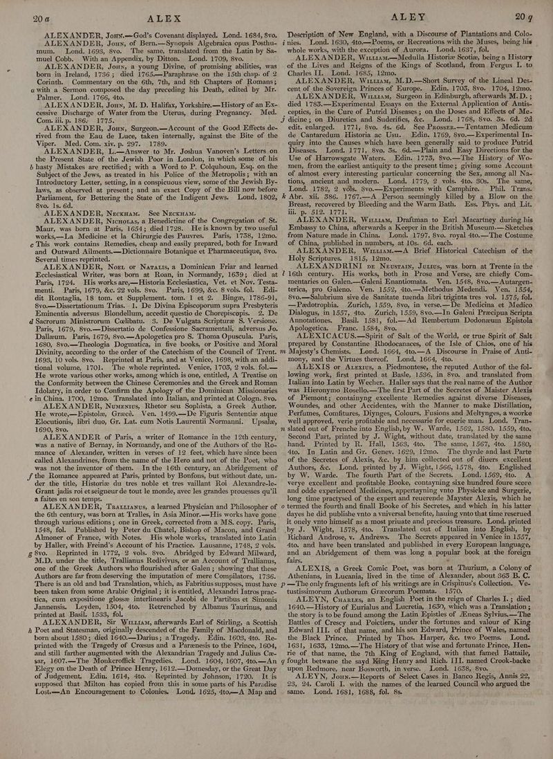20 4a ALEX ALEXANDER, Jony.—God’s Covenant displayed. Lond. 1684, 8vo. ALEXANDER, Joun, of Bern.—Synopsis Algebraica opus Posthu- mum. Lond. 1693, 8vo. The same, translated from the Latin by Sa- muel Cobb. With an Appendix, by Ditton. Lond. 1709, 8vo. ALEXANDER, Joun, a young Divine, of promising abilities, was born in Ireland, 1736; died 1765.—Paraphrase on the 15th chap. of 2 Corinth. Commentary on the 6th, 7th, and 8th Chapters of Romans; awith a Sermon composed the day preceding his Death, edited by Mr. Palmer. Lond. 1766, 4to. ALEXANDER, Jouy, M. D. Halifax, Yorkshire.—History of an Ex- cessive Discharge of Water from the Uterus, during Pregnancy. Med. Com. iii, p. 186; 1775. ALEXANDER, Joun, Surgeon.—Account of the Good Effects de- rived from the Eau de Luce, taken internally, against the Bite of the Viper. Med. Com. xiv. p. 297. 1789. ; ALEXANDER, L.—Answer to Mr. Joshua Vanoven’s Letters on the Present State of the Jewish Poor in London, in which some of his b hasty Mistakes are rectified; with a Word to P. Colquhoun, Esq. on the Subject of the Jews, as treated in his Police of the Metropolis ; with-an Introductory Letter, setting, in a conspicuous view, some of the Jewish By- laws, as observed at present; and an exact Copy of the Bill now before Parliament, for Bettering the State of the Indigent Jews. Lond. 1802, 8vo. 1s. 6d. ALEXANDER, Necxuam. See NecxHam. ALEXANDER, Nicuoras, a Benedictine of the Congregation of St. Maur, was born at Paris, 1654; died 1728. He is known by two useful works,—La Medicine et la Chirurgie des Pauvres. Paris, 1758, 12mo. ¢ This work contains Remedies, cheap and easily prepared, both for Inward and Outward Ailments. —Dictionnaire Botanique et Pharmaceutique, 8vo. Several times reprinted. ALEXANDER, Noe or Naratis,a Dominican Friar and learned Ecclesiastical Writer, was born at Roan, in Normandy, 1639; died at Paris, 1724. His works are,—Historia Ecclesiastica, Vet. et Nov. Testa- menti. Paris, 1679, &amp;c. 22 vols. 8vo. Paris, 1699, &amp;c. 8 vols. fol. Edi- dit Rontaglia, 18 tom. et Supplement. tom. 1 et 2. Binge, 1786-91, 8vo.—Dissertationum Trias. 1. De Divina Episcoporum supra Presbyteris Eminentia adversus Blondellum, accedit questio de Chorepiscopis. 2. De d Sacrorum Ministrorum Celibatu. 3. De Vulgata Scripture 8S. Versione. Paris, 1679, 8vo.—Dissertatio de Confessione Sacramentali, adversus Jo. Dalleum. Paris, 1679, 8vo.—Apologetica pro S. Thoma Opuscula. Paris, 1680, 8vo.—Theologia Dogmatica, in five books, or Positive and Moral Divinity, according to the order of the Catechism of the Council of Trent. 1693, 10 vols. 8vo. Reprinted at Paris, and at Venice, 1698, with an addi- tional volume, 1701. The whole reprinted. Venice, 1705, 2 vols. fol.— He wrote various other works, among which is one, entitled, A Treatise on the Conformity between the Chinese Ceremonies and the Greek and Roman Idolatry, in order to Confirm the Apology of the Dominican Missionaries ' ein China. 1700, 12mo. Translated into Italian, and printed at Cologn. 8vo. ALEXANDER, Numentius, Rhetor seu Sophista, a Greek Author. He wrote,—Epistole, Grecé. Ven. 1499.—De Figuris Sententie atque Elocutionis, libri duo, Gr. Lat. cum Notis Laurentii Normanni. Upsale, 1690, 8vo. ALEXANDER of Paris, a writer of Romance in the 12th century, was a native of Bernay, in Normandy, and one of the Authors of the Ro- mance of Alexander, written in verses of 12 feet, which have since been called Alexandrines, from the name of the Hero and not of the Poet, who was not the inventor of them. Inthe 16th century, an Abridgement of f the Romance appeared at Paris, printed by Bonfons, but without date, un- der the title, Historie du tres noble et tres vaillant Roi Alexandre-le- Grant jadis roi et seigneur de tout le monde, avec les grandes prouesses qu’il a faites en son temps. ALEXANDER, Trattianus, a learned Physician and Philosopher of through various editions; one in Greek, corrected from a MS. copy. Paris, 1548, fol. Published by Peter du Chatel, Bishop of Macon, and Grand Almoner of France, with Notes. His whole works, translated into Latin by Haller, with Freind’s Account of his Practice. Lausanne, 1748, 2 vols. g 8vo. Reprinted in 1772, 2 vols. 8vo. Abridged by Edward Milward, M.D. under the title, Trallianus Redivivus, or an Account of Trallianus, one of the Greek Authors who flourished after Galen ; showing that these Authors are far from deserving the imputation of mere Compilators, 1736. There is an old and bad Translation, which, as Fabritius supposes, must have been taken from some Arabic Original ; it is entitled, Alexandri Iatros prac- tica, cum expositione glosse interlinearis Jacobi de Partibus et Simonis Jannensis. Leyden, 1504, 4to. Retrenched by Albanus Taurinus, and printed at Basil. 1533, fol. ALEXANDER, Sir Wi11a, afterwards Earl of Stirling, a Scottish h Poet and Statesman, originally descended of the Family of Macdonald, and born about 1580; died 1640.—Darius; a Tragedy. Edin. 1603, 4to. Re- printed with the Tragedy of Croesus and a Parenesis to the Prince, 1604, and still farther augmented with the Alexandrian Tragedy and Julius Cx- sar, 1607.—The Monkcroffick Tragedies. Lond. 1604, 1607, 4to.—An Elegy on the Death of Prince Henry, 1612.—Domesday, or the Great Day of Judgement. Edin. 1614, 4to. Reprinted by Johnson, 1720. It is supposed that Milton has copied from this in some parts of his Paradise ALEY Description of New England, with a Discourse of Plantations and Colo- nies. Lond. 1630, 4to.—Poems, or Recreations with the Muses, being his whole works, with the exception of Aurora. Lond. 1637, fol. ALEXANDER, Wiri1am.—Meduila Historic Scotiz, being a History of the Lives and Reigns of the Kings of Scotland, from, Fergus I. to Charles II. Lond. 1685, 12mo. ALEXANDER, Wii11am, M.D.—Short Survey of the Lineal Des- cent of the Sovereign Princes of Europe. Edin. 1703, 8vo. 1704, 12mo. ALEXANDER, Wi114m, Surgeon in Edinburgh, afterwards M.D. ; died 1783.—Experimental Essays on the External Application of Antis- 20 ¢ dicine ; on Diuretics and Suderifics, &amp;c. Lond. 1768, 8vo. 3s. 6d. 2d edit. enlarged. 1771, 8vo. 4s. 6d. See Prossen.—Tentamen Medicum de Cantaredum Historia ac Usu. Edin. 1769, 8vo.— Experimental In- quiry into the Causes which have been generally said to produce Putrid Diseases. Lond. 1771, 8vo. 3s, 6d.—Plain and Easy Directions for the Use of Harrowsgate Waters. Edin. 1773, 8vo.—The History of Wo- men, from the earliest antiquity to the present time; giving some Account of almost every interesting particular concerning the Sex, among all Na- tions, ancient and modern. Lond. 1779, 2 vols. 4to. 30s. The same, Lond. 1782, 2 vols. 8vo.—Experiments with Camphire. Phil. Trans. Z W) Breast, recovered by Bleeding and the Warm Bath. iii, p. 512. 1771. ALEXANDER, Wiriam, Draftman to Earl Macartney during his Embassy to China, afterwards a Keeper in the British Museum.— Sketches from Nature made in China. Lond. 1797, 8vo. royal 4to.—The Costume of China, published in numbers, at 10s. 6d. each. ALEXANDER, Wiur1u14m.—A Brief Historical Catechism of the Holy Scriptures. 1815, 12mo. ALEXANDRINI pr Nevsrain, Jutius, was born at Trente in the » 16th century. His works, both in Prose and Verse, are chiefly Com- mentaries on Galen.—Galeni Enantiomata. Ven. 1548, 8vyo.—Autargen- terica, pro Galeno. Ven. 1552, 4to.—Methodus Medendi. Ven, 1554, 8vo.—Salubrium sive de Sanitate tuenda libri trigintatres vol. 1575, fol. —Pedotrophia. Zurich, 1559, 8vo, in verse.—De Medicina et Medico Dialogus, in 1557, 4to. Zurich, 1559, 8vo.—In Galeni Precipua Scripta Annotationes. Basil. 1581, fol.—Ad Rembertum Dodoneum Epistola Apologetica, Franc. 1584, 8vo. ALEXICACUS.—Spirit of Salt of the World, or true Spirit of Salt prepared by Constantine Rhodocanaces, of the Isle of Chios, one of his Lond. 1664, 4to.—A Discourse in Praise of Anti- mory, and the Virtues thereof. Lond. 1664, 4to. ALEXIS or Axexius, a Piedmontese, the reputed Author of the fol- lowing work, first printed at Basle, 1536, in 8vo. and translated from Tialian into Latin by Wecher. Haller says that the real name of the Author was Hieronymo Rosello.—The first Part of the Secretes of Maister Alexis of Piemont; containyng excellente Remedies against diverse Diseases, Woundes, and other Accidentes, with the Manner to make Distillation, Perfumes, Comfitures, Diynges, Colours, Fusions and Meltynges, a woorke well approved, verie profitable and necessarie for euerie man. Lond. Tran- Ess. Phys. and Lit. Second Part, printed by J. Wight, without date, translated by the same hand. Printed by R. Hall, 1563, 4to. The same, 1567, 4to. 1580, 4to. In Latin and Gr. Geney. 1629, 12mo. The thyrde and last Parte of the Secretes of Alexis, &amp;c. by him collected out of diuers excellent Authors, &amp;c. Lond. printed by J. Wight, 1566, 1578, 4to. Englished by W. Warde. The fourth Part of the Secrets, Lond. 1569, 4to. A verye excellent and profitable Booke, contayning sixe hundred foure score and odde experienced Medicines, appertayning vnto Physicke and Surgerie, long time practysed of the expert and reuerende Mayster Alexis, which he termed the fourth and finall Booke of his Secretes, and which in his latter dayes he did publishe vnto a vniversal benefite, hauing ynto that time reserued it onely vnto himself as a most priuate and precious treasure. Lond. printed by J. Wight, 1578, 4to. Tyranslated out of Italian into English, by Richard Androse, vy. Andrews. The Secrets appeared in Venice in 1557, Ato. and have been translated and published in every European language, and an Abridgement of them was long a popular book at the foreign fairs. . ALEXIS, a Greek Comic Poet, was born at Thurium, a Colony of Athenians, in Lucania, lived in the time of Alexander, about 363 B. C. tustissimorum Authorum Grecorum Poemata. 1570, ALEYN, Cuartzs, an English Poet in the reign of Charles I. ; died 1640.—History of Eurialus and Lucretia, 1630, which was a Translation ; the story is to be found among the Latin Epistles of A®neas Sylvius.—The Battles of Crescy and Poictiers, under the fortunes and valour of King Edward III. of that name, and his son Edward, Prince of Wales, named the Black Prince, Printed by Thos. Harper, &amp;c. two Poems. Lond. 1631, 1633, 12mo.—The History of that wise and fortunate Prince, Hen- rie of that name, the 7th King of England, with that famed Battaile, upon Redmore, near Bosworth, in verse. Lond. 1638, 8yo. ; ALEYN, Joun.—Reports of Select Cases in Banco Regis, Annis 22, 23, 24. Caroli I. with the names of the learned Council who argued the