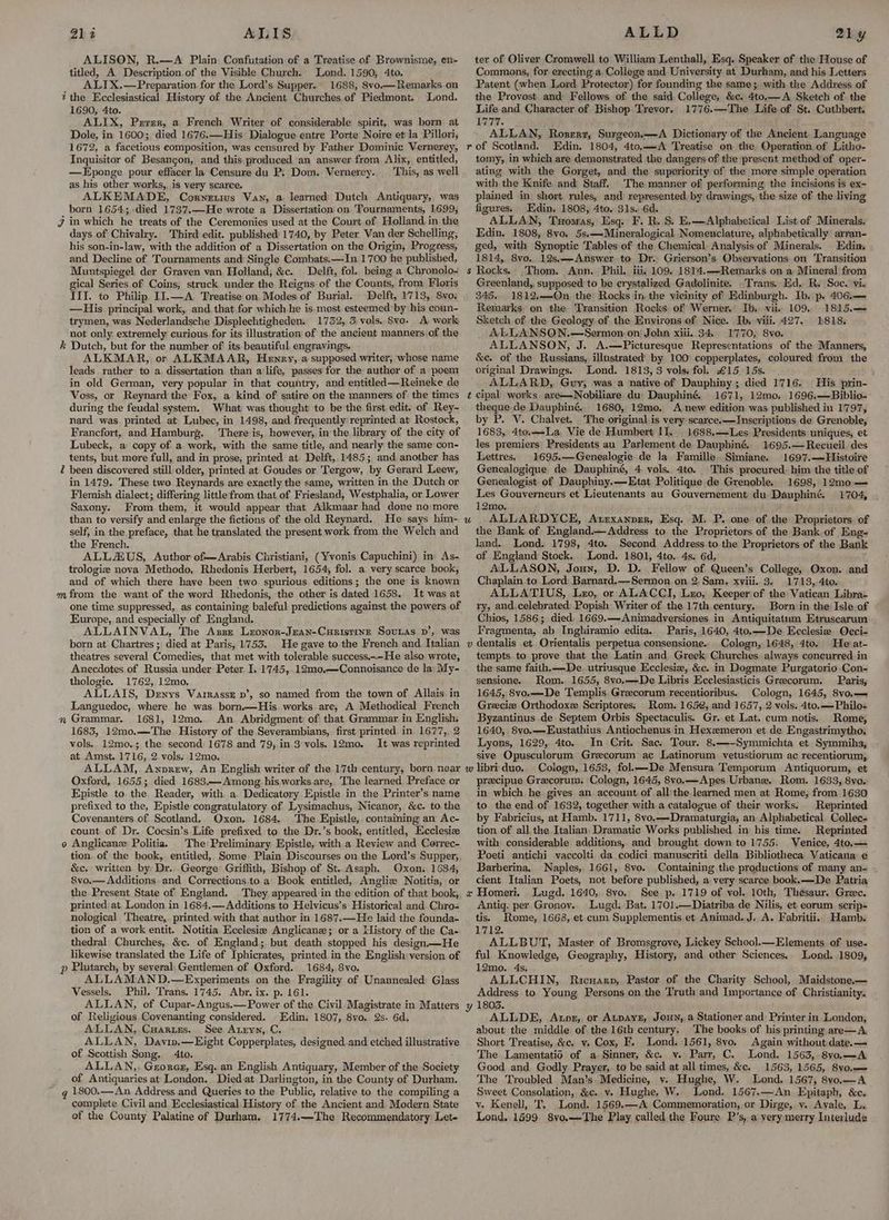 212 ALIS ALISON, R.—A Plain: Confutation of a Treatise of Brownisme, en- titled, A Description.of the Visible Church. Lond. 1590, 4to. ALIX.—Preparation.for the Lord’s Supper. 1688, 8vo.— Remarks. on the Ecclesiastical History of the Ancient Churches of Piedmont. Lond. 1690, 4to. ALIX, Prrer, a French Writer of considerable spirit, was born at Dole, in 1600; died 1676.—His Dialogue entre Porte Noire et la Pillori, 1672, a facetious composition, was censured by Father Dominic Vernerey, Inquisitor of Besancon, and this produced an answer from Alix, entitled, —Eponge pour effacer la Censure du P, Dom. Vernerey. This, as well as his other works, is very scarce. ALKEMADE, Corwnetivs Van, a. learned Dutch Antiquary, was born 1654; died 1737.—He wrote a Dissertation on Tournaments, 1699, J in which he treats of the Ceremonies used at the Court. of Holland in the days of Chivalry. Third edit. published’ 1740, by Peter Van der Schelling; his son-in-law, with the addition of a Dissertation on the Origin, Progress, and Decline of Tournaments and: Single Combats.—In. 1700 he published, Muntspiegel der Graven van Holland; &amp;c. Delft, fol.. being a Chronolo- gical Series of Coins, struck under the Reigns of the Counts, from. Floris III. to Philip II.—A. Treatise on Modes of Burial. Delft, 1713, 8vo. —His principal. work, and.that for which he is. most esteemed by his coun- trymen, was Nederlandsche Displechtigheden. 1732, 3 vols. Sve. A work not only extremely curious for its illustration of the ancient manners of the k Dutch, but for the number of its beautiful engravings. ALKMAR, or ALKMAAR, Henry, a supposed writer, whose name leads rather to a. dissertation than a life, passes for the author of a poem in old German, very popular in that country, and entitled—Reineke de Voss, or Reynard the Fox, a kind of satire on the manners of the times during the feudal system. What was thought to be the first. edit. of Rey- nard was printed at Lubec, in 1498, and frequently reprinted at Rostock, Francfort, and Hamburg. There is, however, in the library of the city of Lubeck, a copy of a work, with the same title, and nearly the same con- tents, but more full, and in prose, printed at Delft, 1485; and another has Z been discovered still: older, printed at Goudes or Tergow, by Gerard Leew, in 1479. These two Reynards are exactly the same, written in. the Dutch or Flemish dialect; differing little from that of Friesland, Westphalia, or Lower Saxony. From them, it would appear that Alkmaar had done no:more than to versify and enlarge the fictions of the old Reynard. He says him- self, in the preface, that he translated: the present work from the Welch and the French. ALLZAUS, Author of—Arabis Christiani, (Yvonis Capuchini) in As- trologie nova Methodo, Rhedonis Herbert, 1654, fol. a very scarce book, and of which there have been two spurious editions; the one is known m from the want of the word Rhedonis, the other is dated 1658. It was at one time suppressed, as containing baleful predictions against the powers of Europe, and especially of England. ALLAINVAL, The Azze Lzonor-Jzan-Curistinr Sovnas pv’, was born at Chartres; died at Paris, 1753. He gave to the French and Italian theatres several Comedies, that met with tolerable success.<—He also wrote, Anecdotes of Russia under Peter I. 1745, 12mo0,—Connoisance de la: My- thologie. 1762, 12mo. ALLAIS, Denys VarrassE p’, so named from the town of Allais. in Languedoc, where he was born.—His works. are, A Methodical French Grammar. 1681, 12mo.. An Abridgment of that Grammar in English, 1683, 12mo.—The History of the Severambians, first printed in 1677,, 2 vols, 12mo.; the second 1678 and 79, in 3'vols. 12mo. It was reprinted at Amst. 1716, 2.vols, 12mo. ALLAM, Anprew, An English writer of the 17th century, born near Oxford, 1655; died 1683.—Among his works.are, The learned Preface or Epistle to the Reader, with a Dedicatory Epistle in the Printer’s name prefixed to the, Epistle congratulatory of Lysimachus, Nicanor,. &amp;c. to the Covenanters of Scotland, Oxon, 1684. The Epistle, containing an Ac- count. of Dr. Cocsin’s.Life prefixed to the Dr.’s book, entitled, Ecclesiz o Anglicanz Politia. The Preliminary Epistle, with a Review and Cerrec- tion. of the book, entitled, Some Plain Discourses on the Lord’s Supper, &amp;c. written by Dr. George: Griffith, Bishop of St. Asaph. Oxon, 1684, &amp;vo.— Additions. and Corrections.to a: Book entitled, Anglie Notitia, or the Present State of England. They, appeared in the edition of that book, printed: at London in 1684.— Additions to Helvicus’s Historical and Chro- nological Theatre,. printed. with that author in 1687.—He laid the founda- tion of a work entit. Notitia Ecclesie Anglicane; or a Listory of the Ca- thedral Churches, &amp;c. of England; but death stopped his design—He likewise translated the Life of Iphicrates, printed in the English version of p Plutarch, by several: Gentlemen of Oxford. 1684, 8vo. ALLAMAND.—Experiments on the Fragility of Unannealed Glass Vessels, Phil. Trans. 1745. Abr. ix. p. 161. ALLAN, of Cupar-Angus.— Power of the Civil Magistrate in Matters of Religious Covenanting considered. Edin. 1807, 8vo. 2s. 6d. ALLAN, Cuarues. See Anryn,.C. ALLAN, Davip.—Eight Copperplates, designed and etched illustrative of Scottish Song. 4to. ALLAN, Georez, Esq. an English Antiquary, Member of the Society of Antiquaries at London. Diedat Darlington, in the County of Durham. g 1800.—An Address.and Queries to the Public, relative to the compiling a complete Civil and Ecclesiastical History of the Ancient and Modern State of the County Palatine of Durham. 1774.—The Recommendatory Let- s. 3 is By t U v ALLD 21y ter of Oliver Cromwell to William Lenthall, Esq. Speaker of the House of Commons, for erecting a College and. University at Durham, and his Letters Patent (when Lord. Protector) for founding the same;, with the Address of the Provost and Fellows. of the said. College, &amp;c. 4to.—A Sketch of the Life-and Character of Bishop Trevor. 1776.—The Life of St. Cuthbert. 1777. ALLAN, Roszerr, Surgeon.——A Dictionary of the Ancient Language of Scotland. Edin. 1804, 4to.—A Treatise on the Operation of Litho- tomy, in which are demonstrated the dangers-of the present method of oper- ating with the Gorget, and the superiority of the more simple operation with the Knife and Staff. The manner of performing the incisions is ex~ plained in short rules, and represented by drawings, the size of the living figures. Edin. 1808, 4to. 31s. 6d. ALLAN, Tuomas, Esq. F. R. S. E.—Alphabeiical List of Minerals. Edin. 1808, 8vo. 5s.—Mineralogical Nomenclature, alphabetically arran- ged, with Synoptic Tables of the Chemical. Analysis of Minerals. Edin. 1814, 8vo.. 12s,—Amnswer.to Dr. Grierson’s. Observations on Transition Rocks. _Thom. Ann. Phil. iii, 109. 1814.—-Remarks on a Mineral from Greenland, supposed to be erystalized Gadolinite. Trans. Ed, R. Soc. vi. 345. 1812,—QOn the Rocks in the vicinity of Edinburgh. Ib. p. 406.— Remarks, on the Tyansition Rocks of Werner, Ib, vii. 109, 1815.— Sketch of the Geology of the Environs of Nice. Ib, viii. 427. 1818. ALLANSON.—Sermon. on John xiii. 34. 1770, 8vo. ALLANSON, J. A.—Picturesque Representations of the Manners, &amp;e. of the Russians, illustrated’ by 100° copperplates, coloured from the original Drawings. Lond. 1813, 3 vols, fol. £15 15s. ALLARD, Guy, was a native of Dauphiny; died 1716. His prin- cipal works are—Nobiliare du: Dauphiné. 1671, 12mo0. 1696.—Biblio-- theque de Dauphiné.. 1680, 12mo. A new edition was published in 1797, by P. V. Chalvet. The. original is very scarce.—Inscriptions. de Grenoble, 1683, 4to.—-La, Vie de Humbert IT. | 1688.—Les Presidents uniques, et les premiers Presidents au Parlement de Dauphiné. 1695.— Recueil des Lettres. 1695.—Genealogie de la Famille Simiane. 1697.—Histoire Genealogique de Dauphiné, 4 vols. 4to. This procured. him the title of Genealogist of Dauphiny.—Etat. Politique de Grenoble. 1698, 12mo — Les Gouverneurs et Lieutenants au Gouvernement du Dauphiné. 1704, 12mo, ALLARDYCE, Atrexanprr, Esq. M. P. one of the Proprietors of the Bank of England Address to the Proprietors of the Bank. of Eng- land. Lond. 1798, 4to. Second Address to the Proprietors of the Bank of England Stock. Lond. 1801, 4to.. 4s. 6d, ALLASON, Joun, D. D. Fellow of Queen’s College, Oxon. and Chaplain to Lord Barnard.—Sermon on 2. Sam. xviii. 3. 1713, 4to. ALLATIUS, Lxro, or ALACCI, Lro, Keeper of the Vatican Libra- ry, and.celebrated: Popish Writer of the 17th.century. Born in the Isle of Chios, 1586; died, 1669.—Animadyersiones in Antiquitatum Etruscarum Fragmenta, ab Inghiramio edita. Paris, 1640, 4to.—De Ecclesia QOcci- dentalis et Orientalis perpetua consensione.. Cologn, 1648, 4to. He’ at- tempts. to prove that the Latin and Greek Churches always concurred in the same faith. —De. utriusque Ecclesie, &amp;c. in Dogmate Purgatorio Con- sensione. Rom. 1655, 8vo.—De Libris Ecclesiasticis Greecorum. Paris, 1645, 8vo.—De Templis Greecorum recentioribus. Cologn, 1645, 8vo.— Greecize Orthodoxz Scriptores. Rom. 1652, and 1657, 2 vols. 4to.—Philo+ Byzantinus de Septem Orbis Spectaculis. Gr. et Lat. cum notis. Rome, 1640, 8vo.—Eustathius Antiochenus in Hexzmeron et de Engastrimytho, Lyons, 1629, 4to. In Crit. Sac: Tour. 8.—-Symmichta et Symmiha, sive Opusculorum Grecorum ac Latinorum vetustiorum ac recentiorum, x Wy) precipue Grecorum. Cologn, 1645, 8vo.—Apes Urbane. Rom. 1633, 8vo. in which. he gives an. account of all:the learned men at Rome, from 1630 to the end.of 1632, together with a catalogue of their works. Reprinted by Fabricius, at Hamb. 1711, 8vo,—Dramaturgia, an Alphabetical Collec- tion. of all. the Italian, Dramatic Works published. in his time. Reprinted ' with considerable additions, and brought down to 1755. Venice, 4to.— Poeti antichi vaccolti da codici manuscriti della Bibliotheca Vaticana e Barberina. Naples, 1661, 8vo. Containing the productions of many an- . cient Italian Poets, not before published, a very scarce book.——De Patria Homeri. Lugd. 1640, 8vo. See p. 1719 of vol. 10th, Thesaur. Grec. Antiq. per Gronoy. Lugd. Bat. 1701.—Diatriba de Nilis, et eorum scrip- tis. Rome, 1668, et cum Supplementis et Animad. J. A. Fabritii. Hamb. 1712. ALLBUT, Master of Bromsgrove, Lickey School.—Elements of use- ful Knowledge, Geography, History, and other Sciences. Lond. 1809, 12mo. 4s, ALLCHIN, Ricuarp, Pastor of the Charity School, Maidstone.— Address to Young Persons onthe Truth and Importance of Christianity. 1803. ALLDE, Aunz, or Atpayz, Joun, a Stationer and Printer in London, about the middle of the 16th century. The books of his printing are— A. Short Treatise, &amp;c. vy. Cox, F.. Lond. 1561, 8vyo. Again without date.— The Lamentatid of a Sinner, &amp;c. v. Parr, C. Lond. 1563, 8vo.—A Good and. Godly Prayer, to be said at all times, &amp;c. 1563, 1565, 8vo.— The Troubled Man’s: Medicine, v. Hughe, W. Lond. 1567, 8vo.—A Sweet Consolation, &amp;c. v. Hughe, W. Lond. 1567.—An Epitaph, &amp;c. v. Kenell, T. Lond. 1569.—A Commemoration, or Dirge, v. Avale, L. Lond, 1599. 8vo,—-The Play called the Foure P’s, a verymerry Interlude