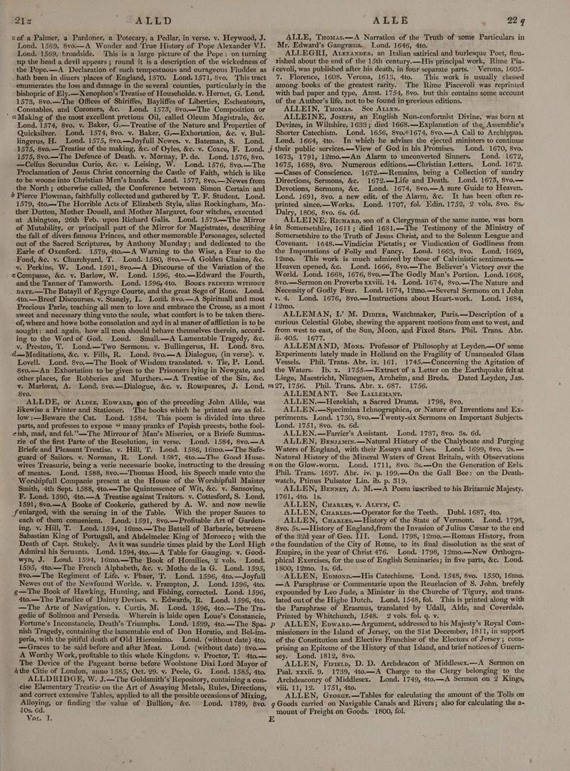 212% ALLD of a Palmer, a Pardoner, a Potecary, a Pedlar, in verse. v. Heywood, J. Lond. 1569, 8vo.—A Wonder and True History of Pope Alexander VI. Lond. 1569, broadside. This is a large picture of the Pope: on turning up the head a devil appears ; round it is a description of the wickedness of the Pope.—A Declaration of such tempestuous and ourageous Fluddes as _hath been in diuers places of England, 1570. Lond. 1571, 8vo. This tract enumerates the loss and damage in the several counties, particularly in the bishopric of Ely.— Xenophon’s Treatise of Householde. y. Hernet, G. Lond. 1573, 8vo.—The Offices of Shiriffes, Bayliffes of Liberties, Escheatours, Constables, and Coroners, &amp;c. Lond. 1573, 8vo.—The Composition or ' @Making of the most excellent pretious Oil, called Oleum Magistrale, &amp;c. Lond. 1574, 8vo. vy. Baker, G.—Treatise of the Nature and Properties of Quicksilver. Lond. 1574, 8vo. v. Baker, G.—Exhortation, &amp;c. v. Bul- lingerus, H. Lond. 1575, 8vo.—Joyfull Newes. v. Bateman, S. Lond. 1575, 8vo.—The Defence of Death. v. Mornay, P. de. Lond. 1576, 8vo. —Celius Secundus Curio, &amp;c. vy. Leising, W. Lond. 1576, 8vo.—The Proclamation of Jesus Christ concerning the Castle of Faith, which is like to be woone into Christian Men’s hands. Lond. 1577, 8vo.—Newes from the North; otherwise called, the Conference between Simon Certain and 4 Pierce Plowman, faithfully collected and gathered by T. F. Student. Lond. 1579, 4to.—The Horrible Acts of Elizabeth Style, alias Rockingham, Mo. ther Dutton, Mother Douell, and Mother Margaret, four witches, executed at Abington, 26th Feb. upon Richard Galis. Lond. 1579—The Mirror ALLE 22 q ALLE, Tyomas.—A Narration of the Truth of some Particulars in Mr. Edward’s Gangrena. Lond. 1646, 4to. ALLEGRI, Atexanper, an Italian satirical and burlesque Poet, flou- rished about the end of the 15th century. —His principal work, Rime Pia- icevoli, was published after his death, in four separate parts. Verona, 1605- 7. Florence, 1608. Verona, 1613, 4to. This work is usually classed among books of the greatest rarity. The Rime ‘Piacevoli was reprinted with bad paper and type, Amst. 1754, 8vo. but this contains some account of the Author’s life, not to be found in previous editions. ALLEIN, Tuomas. See Aten. ALLEINE, Josrry, an English Non-conformist Divine, was born at Devizes, in Wiltshire, 1633; died 1668.—Explanation of the, Assemblie’s Shorter Catechism. Lond. 1656, 8vo.*1674, 8vo.—A Call to Archippus. Lond. 1664, 4to. In which he advises the ejected ministers to continue Lond. 1670, 8vo. 1673, 1791, 12mo.—An Alarm to unconverted Sinners. Lond. 1672, 1675, 1689, 8vo. Numerous editions.—Christian Letters. Lond. 1672. —Cases of Conscience. 1672.——Remains, being a Collection of sundry Directions, Sermons, &amp;c. 1672.—Life and Death. Lond. 16735, 8vo.— Devotions, Sermons, &amp;c. Lond. 1674, 8vo.—A sure Guide to Heaven. Lond. 1691, 8vo. a new edit. of the Alarm, &amp;c. It has been often re- printed since.—Works, Lond. 1707, fol. Edin. 1752, 2 vols, 8vo. 8s. Dalry, 1806, 8vo. 6s. 6d. ALLEINE, Ricuarp, son of a Clergyman of the same name, was born the fall of divers famous Princes, and other memorable Personages, selected out of the Sacred Scriptures, by Anthony Munday; and dedicated to the Earle of Oxenford. 1579, 4to.—A Warning to the Wise, a Fear to the Fond, &amp;c. y. Churchyard, T. Lond. 1580, 8vo.—A Golden Chaine, &amp;c. v. Perkins, W. Lond. 1591, 8yvo—A Discourse of the Variation of the ¢Compasse, &amp;c. v. Barlow, W. Lond. 1596, 4to.—-Edward the Fourth, and the Tanner of Tamworth. Lond. 1596; 4to. Booxs printep witHouT . patE.—The Batayll of Egynge Courte, and the great Sege of Rone. Lond. 4to.—Breef Discourses. v. Stanely, L. Lord. 8vo.—A Spirituall and most Somersetshire to the Truth of Jesus Christ, and to the Solemn League and Covenant. 1648.—Vindicie Pietatis; or Vindication of Godliness from the Imputations of Folly and Fancy. Lond. 1663, 8vo. Lond. 1669, 12mo. This work is much admired by those of Calvinistic sentiments.— Heaven opened, &amp;c. Lond. 1666, 8vo.—'The Believer’s Victory over the World. Lond. 1668, 1676, 8vo.—The Godly Man’s Portion. Lond. 1668, 8vo.—Sermon on Proverbs xxviii. 14. Lond. 1674, 8vo.—The Nature and Necessity of Godly Fear. Lond. 1674, 12mo.—Several Sermons on 1 John v. 4. Lond. 1676, 8vo.—-Instructions about Heart-work. Lond. 1684, sweet and necessary thing vnto the soule, what comfort is to be taken there- of, where and howe bothe consolation and ayd in al maner of affliction is to be sought: and again, how all men should behave themselves therein, accord- ing to the Word of God. . Lond. Small.—A Lamentable Tragedy, &amp;c. wv. Preston, T. Lond.—Two Sermons. v. Bullingerus, H. Lond. 8vo. d=Meditations, &amp;c. v. Fills, R. Lond. 8vo.—A Dialogue, (in verse). v. Lovell. Lond. 8vo.—The Book of Wisdom translated. v. Tie, P. Lond. 8vyo.—An Exhortation to be given to the Prisoners lying in Newgate, and other places, for Robberies and Murthers.—A Treatise of the Sin, &amp;c. 8yo. ALLDE, or Aver, Epwarp, gon of the preceding John Allde, was likewise a Printer and Stationer. The books which he printed are as fol- low :—Beware the Cat. Lond. 1584. This poem is divided into three parts, and professes to expose “‘ many pranks of Popish preests, bothe fool- eish, mad, and fel.’”>—The Mirrour of Man’s Miseries, or a Briefe Summa- rie of the first Parte of the Resolution, in verse. Lond. 1584, 8vo.—A Briefe and Pleasant Treatise. vy. Hill, T. Lond. 1586, 16mo.—The Safe- -guard of Sailors. v. Norman, R. Lond. 1587, 4to.—The Good Huse- ALLEMAN, L’ M. Divirr, Watchmaker, Paris.—Description of a curious Celestial Globe, shewing the apparent motions from east to west, and from west to east, of the Sun, Moon, and Fixed Stars. Phil. Trans. Abr. ii. 405. 1677. ALLEMAND, Mons. Professor of Philosophy at Leyden—Of some Experiments lately made in Holland on the Fragility of Unannealed Glass Vessels. Phil. Trans. Abr. ix. 161. 1745.—Concerning the Agitation of the Waters. Ib. x. 1755.—Extract of a Letter on the Earthquake felt at Liege, Maestricht, Nimeguen, Arnheim, and Breda. Dated Leyden, Jan. Phil. Trans, Abr. x. 687. 1756. ALLEMANT. See Latiemant. ALLEN.—Hezekiah, a Sacred Drama. 1798, 8vo. ALLEN.—Specimina Ichnographica, or Nature of Inventions and Ex- periments. Lond. 1730, 8vo.——Twenty-six Sermons on Important Subjects. Lond. 1751, 8vo. 4s. 6d. ALLEN.—Farrier’s Assistant. Lond. 1737, 8vo. 3s. 6d. ALLEN, Brnsamin.—Natural History of the Chalybeate and Purging Waters of England, with their Essays and Uses. Lond. 1699, 8vo. 2s.— Natural History of the Mineral Waters of Great Britain, with Observations of meates. Lond. 1588, 8yo.— Thomas Hood, his Speech made vnto the Worshipfull Companie present at the House of the Worshipfull Maister Smith, 4th Sept. 1588, 4to.—-The Quintessence of Wit, &amp;c. v. Sansovino, F. Lond. 1590, 4to.—A Treatise against Traitors. v. Cottesford, S. Lond. 1591, 8vo.—A Booke of Cookerie, gathered by A. W. and now newlie f enlarged, with the seruing in of the Table. With the proper Sauces to each of them conuenient. Lond. 1591, 8vo.—Profitable Art of Garden- ing. v. Hill, T. Lond. 1594, 16mo.—-The Battell of Barbarie, betweene Sabastian King of Portugall, and Abdelmelec King of Morocco; with the Phil. Trans. 1697. Abr. iv. p. 199.—On the Gall Bee: on the Death- watch, Ptinus Pulsator Lin. ib. p. 319. ALLEN, Benner, A. M.—A Poem inscribed to his Britannic Majesty. 1761, 4to. Is. ALLEN, Cuaruzs, v. Atryn, C. ALLEN, Cuantes.—Operator for the Teeth. Dubl. 1687, 4to. ALLEN, Cuartixs.—History of the State of Vermont. Lond. 1798, 8vo. 5s.—-History of England,from the Invasion of Julius Cesar to the end of the 32d year of Geo. III. Lond. 1798, 12mo.—Roman History, from Admiral his Seruants. Lond. 1594, 4to.—A Table for Gauging. v. Good- wyn, J. Lond. 1594, 16mo.—The Book of Homilies, 2 vols. Lond. 1595, 4to.—The French Alphabeth, &amp;c. v. Mothe de la G. Lond. 1595, 8vo.—-The Regiment of Life. v. Phaer, T. Lond. 1596, 4to.—Joyfull Newes out of the Newfound Worlde. v. Frampton, J. Lond. 1596, 4to. g—The Book of Hawking, Hunting, and Fishing, corrected. Lond. 1596, 4to.— The Paradice of Dainty Devises. v. Edwards, R. Lond. 1596, 4to. —The Arte of Navigation. v. Curtis, M. Lond. 1596, 4to.—The Tra- gedie of Solimon and Perseda. Wherein is laide open Loue’s Constancie, Fortune’s Inconstancie, Death’s Triumphs. nish Tragedy, containing the lamentable end of Don Horatio, and Bel-im- peria, with the pitiful death of Old Hieronimo. Lond. (without date) 4to. —Graces to be said before and after Meat. Lond. (without date) 8vo,— A Worthy Work, profitable to this whole Kingdom. v. Proctor, T. 4to.— The Device of the Pageant borne before Woolstone Dixi Lord Mayor of Athe Citie of London, anno 1585, Oct. 29. -v. Peele, G. Lond. 1585, 4to. ALLDRIDGE, W. J.—The Goldsmith’s' Repository, containing a con- ise Elementary Treatise on the Art of Assaying Metals, Rules, Directions, Alloying, or finding the value of Bullion, &amp;c. 10s. 6d. Vou. 1. Empire, in the year of Christ 476. Lond. 1798, 12mo.—-New Orthogra-~ phical Exercises, for the use of English Seminaries; in five parts, &amp;c. Lond. 1800, 12mo. Is. 6d. ALLEN, Evmonv.—His Catechisme. Lond. 1548, 8vo. 1550, 16mo. —A Paraphrase or Commentarie upon the Reuelacion of S. John, brefely expounded by Leo Jude, a Minister in the Churche of Tigury, and trans- lated out of the Highe Dutch. Lond. 1548, fol. This is printed along with the Paraphrase of Erasmus, translated by Udall, Alde, and Coverdale. Printed by Whitchurch, 1548. 2 vols. fol. q. v. ALLEN, Enwarv.—Argument, addressed to his Majesty’s Royal Com- missioners in the Island of Jersey, on the 31st December, 1811, in support of the Constitution and Elective Franchise of the Electors of Jersey ; com- prising an Epitome of the History of that Island, and brief notices of Guern- sey. Lond. 1812, 8vo. ; ALLEN, Firrety, D. D. Archdeacon of Middlesex.—A Sermon on Psal. xxxii. 9. 1739, 4to.—A Charge to the Clergy belonging to the Archdeaconry of Middlesex.’ Lond. 1749, 4to.—A Sermon on 2 Kings, viii. 11, 12. 1751, 4to. ALLEN, Grorcr.—Tables for calculating the amount of the Tolls on mount of Freight on Goods. 1800, fol.