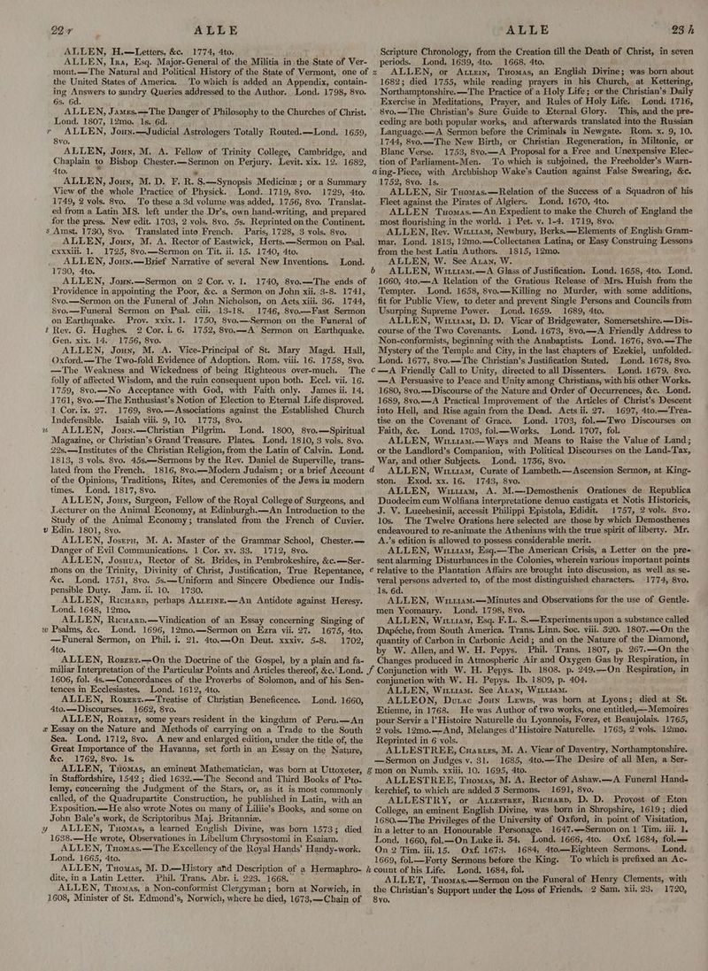 ALLE ALLEN, H.—Letters, &amp;c. 1774, 4to. ALLEN, Ira, Esq. Major-General of the Militia in the State of Ver- mont.—The Natural and Political History of the State of Vermont, one of the United States of America. To which is added an Appendix, contain- ing Answers to sundry Queries addressed to the Author. Lond. 1798, 8vo. 6s, 6d. 99 r Lond. 1807, 12mo._ 1s. 6d. » ALLEN, Joun.—Judicial Astrologers Totally Routed. —Lond. 1659, 8vo. ALLEN, Joux, M. A. Fellow of Trinity College, Cambridge, and Chaplain to Bishop Chester.—Sermon on Perjury. Levit. xix. 12, 1682, Ato, - * ALLEN, Jouy, M. D. F. R. §.—Synopsis Medicine ; or a Summary View of the whole Practice of Physick. Lond. 1719, 8vo. 1729, 4to. 1749, 2 vols. 8vo. To these a 3d volume was added, 1756, 8vo. Translat- ed from a Latin MS. left under the Dr’s, own hand-writing, and prepared for the press. New edit. 1703, 2 vols. 8vo. 5s. Reprinted on the Continent. s Amst. 1730, 8vo. Translated into French. Paris, 1728, 3 vols. 8vo. ALLEN, Joun, M. A. Rector of Eastwick, Herts.—Sermon on Psal. exxxili. 1. 1725, 8vo.—-Sermon on Tit. ii. 15. 1740, 4to. ALLEN, Joun.—Brief Narrative of several New Inventions. Lond. 1730, 4to. ALLEN, Jouyx.—Sermon on 2 Cor. vy. 1. 1740, 8vo.—-The ends of Providence in appointing the Poor, &amp;c. a Sermon on John xii. 3-8. 1741, 8vo.—Sermon on the Funeral of John Nicholson, on Acts xiii. 36. 1744, 8vo.—-Funeral Sermon on Psal. ciii, 13-18. . 1746, 8vo.—Fast Sermon on Earthquake. Prov. xxix.1. 1750, 8vo.—-Sermon on the Funeral of t Rev. G. Hughes. 2 Cor. i. 6. 1752, 8yo.—A Sermon on Earthquake. Gen, xix. 14. 1756, 8vo. ALLEN, Jouy, M. A. Vice-Principal of St. Mary Magd. Hall, Oxford. —The Two-fold Evidence of Adoption, Rom. viii. 16. 1758, 8vo. —The Weakness and Wickedness of being Righteous over-much. The folly of affected Wisdom, and the ruin consequent upon both. Eccl. vii. 16. 1759, 8vo.—-No Acceptance with God, with Faith only. James ii. 14, 1761, 8vo.—The Enthusiast’s Notion of Election to Eternal Life disproved. 1 Cor. ix. 27. 1769, Svo.—Associations against the Established Church Indefensible. Isaiah viii. 9, 10. 1773, 8vo. ALLEN, Joun.—Christian Pilgrim. Lond. 1800, 8vo.—Spiritual Magazine, or Christian’s Grand Treasure. Plates. Lond. 1810, 3 vols. 8vo. 22s,—-Institutes of the Christian Religion, from the Latin of Calvin. Lond. 1813, 3 vols. 8vo. 45s——Sermons by the Rev. Daniel de Superville, trans- lated from the French. 1816, 8vo.—-Modern Judaism; or a brief Account of the Opinions, Traditions, Rites, and Ceremonies of the Jews in modern times. Lond. 1817, 8vo. ALLEN, Joun, Surgeon, Fellow of the Royal College of Surgeons, and Lecturer on the Animal Economy, at Edinburgh.—An Introduction to the Study of the Animal Economy; translated from the French of Cuvier. v Edin. 1801, 8vo. ALLEN, Josrru, M. A. Master of the Grammar School, Chester.— Danger of Evil Communications. 1 Cor. xv. 33. 1712, 8vo. ALLEN, Josuua, Rector of St. Brides, in Pembrokeshire, &amp;c.—Ser- mons on the Trinity, Divinity of Christ, Justification, True Repentance, &amp;e. Lond. 1751, 8vo. 5s.—Uniform and Sincere Obedience our Indis- pensible Duty. Jam. ii. 10. 1730. ALLEN, Ricuarp, perhaps AttEinz.—An Antidote against Heresy. Lond. 1648, 12mo. ALLEN, Ricuarp,—Vindication of an Essay concerning Singing of w Psalms, &amp;c. Lond. 1696, 12mo.—Sermon on Ezra vii. 27. 1675, 4to. —Funeral Sermon, on Phil. i, 21. 4to.—On Deut. xxxiy. 5-8. 1702, Ato. ALLEN, Rozzrz.—On the Doctrine of the Gospel, by a plain and fa- tb ALLE 23 h Scripture Chronology, from the Creation fill the Death of Christ, in seyen periods. Lond. 1639, 4to. 1668, 4to. ALLEN, or Attem, Tsomas, an English Divine; was born about 1682; died 1755, while reading prayers in his Church, at Kettering, Northamptonshire.—The Practice of a Holy Life; or the Christian’s Daily Exercise in Meditations, Prayer, and Rules of Holy Life. Lond. 1716, 8vo.—The Christian’s Sure Guide to Eternal Glory. This, and the pre- ceding are both popular works, and afterwards translated into the Russian Language.—A Sermon before the Criminals in Newgate. Rom. x. 9, 10. 1744, 8vo.—-The New Birth, or Christian Regeneration, in Miltonic, or Blane Verse. 1753, 8vo.—A Proposal for a Free and Unexpensive Elec- tion of Parliament-Men. To which is subjoined, the Freeholder’s Warn- aing-Piece, with Archbishop Wake’s Caution against False Swearing, &amp;c. 1752, 8vo. 1s. ALLEN, Sir Taomas.—Relation of the Success of a Squadron of his Fleet against the Pirates of Algiers. Lond. 1670, 4to. ALLEN Tuomas.—<An Expedient to make the Church of England the most flourishing in the world. 1 Pet. vy. 1-4. 1719, 8vo. ALLEN, Rey. Witt1am, Newbury, Berks. —Elements of English Gram~ mar. Lond. 1813, 12mo.—-Collectanea Latina, or Easy Construing Lessons from the best Latin Authors. 1815, 12mo. ALLEN, W. See Aran, W. ALLEN, Witriam.—A Glass of Justification. Lond. 1658, 4to. Lond. 1660, 4to.—A Relation of the Gratious Release of Mrs. Huish from the Tempter. Lond. 1658, 8vo.—Killing no Murder, with some additions, fit for Public View, to deter and prevent Single Persons and Councils from Usurping Supreme Power. Lond. 1659. 1689, 4to. - ALLEN, Witt1am, D. D. Vicar of Bridgewater, Somersetshire.—Dis- course of the Two Covenants. _ Lond. 1673, 8vo.—A Friendly Address to Non-conformists, beginning with the Anabaptists. Lond. 1676, 8vo.—The Mystery of the Temple and City, in the last chapters of Ezekiel, unfolded. Lond. 1677, 8vo.—The Christian’s Justification Stated. Lond. 1678, 8vo. C—A Friendly Call to Unity, directed to all Dissenters. Lond. 1679, 8vo. —A Persuasive to Peace and Unity among Christians, with his other Works. 1680, 8vo.-—Discourse of the Nature and Order of Occurrences, &amp;c. Lond. 1689, 8vo.—A Practical Improvement of the Articles of Christ’s Descent into Hell, and Rise again from the Dead. Acts ii. 27. 1697, 4to.—Trea- tise on the Covenant of Grace. Lond. 1703, fol.—-Two Discourses on Faith, &amp;c. Lond. 1703, fol.—Works. . Lond. 1707, fol. ALLEN, Wii1u1am.—Ways and Means to Raise the Value of Land; or the Landlord’s Companion, with Political Discourses on the Land-Tax, War, and other Subjects. Lond. 1736, 8vo. ad ALLEN, Wit1am, Curate of Lambeth.—Ascension Sermon, at King- ston. Exod. xx. 16. 1743, 8vo. ALLEN, Wituam, A. M.—-Demosthenis Orationes de Republica Duodecim cum Wolfiana interpretatione denuo castigata et Notis Historicis, J. V. Lueehesinii, accessit Philippi Epistola, Edidit. 1757, 2 vols. 8vo. 10s. The Twelve Orations here selected are those by which Demosthenes endeavoured to re-animate the Athenians with the true spirit of liberty. Mr. A.’s edition is allowed to possess considerable merit. ALLEN, Wiiu114m, Esq.—The American Crisis, a Letter on the pre- sent alarming Disturbances in the Colonies, wherein various important points é relative to the Plantation Affairs are brought into discussion, as well as se- yeral persons adverted to, of the most distinguished characters. 1774, 8vo. Is. 6d. ALLEN, Wi114m.—Minutes and Observations for the use of Gentle- men Yeomanry. Lond, 1798, 8vo. ALLEN, Wim, Esq. F.L. S.—Experiments upon a substance called Dapéche, from South America. Trans. Linn. Soc. viii. 320. 1807.—On the quantity of Carbon in Carbonic Acid; and on the Nature of the Diamond, by W. Allen, and W. H. Pepys. Phil. Trans. 1807, p. 267.--On the Changes produced in Atmospheric Air and Oxygen Gas by Respiration, in &amp; 6b 1606, fol. 4s.—-Concordaneces of the Proverbs of Solomon, and of his Sen- tences in Ecclesiastes. Lond, 1612, 4to. ALLEN, Rosrert.—Treatise of Christian Beneficence, 4to.—Discourses. 1662, 8vo. ALLEN, Roser, some years resident in the kingdum of Peru.—An x Essay on the Nature and Methods of carrying on a Trade to the South Sea. Lond. 1712, 8vo. A new and enlarged edition, under the title of, the Great Importance of the Havanna, set forth in an Essay on the Nature, &amp;e. 1762, 8vo. Is. f ALLEN, Txomas, an eminent Mathematician, was born at Uttoxeter, in Staffordshire, 1542; died 1632.—The Second and Third Books of Pto- lemy, concerning the Judgment of the Stars, or, as it is most commonly called, of the Quadrupartite Construction, he published in Latin, with an Exposition. —He also wrote Notes on many of Lillie’s Books, and some on John Bale’s work, de Scriptoribus Maj. Britannie. ALLEN, Tuomas, a learned English Divine, was born 1573; died 1638.—-He wrote, Observationes in Libellum Chrysostomi in Esaiam. ALLEN, Tuomas.—The Excellency of the Royal Hands’ Handy-work. Lond. 1665, 4to. ; ALLEN, Tuomas, M. D.—History and Description of a Hermaphro- dite, in a Latin Letter. Phil. Trans. Abr. i. 223. 1668. ALLEN, Tuomas, a Non-conformist Clergyman; born at Norwich, in 1608, Minister of St. Edmond’s, Norwich, where he died, 1673,—Chain of Lond. 1660, Ed conjunction with W. H. Pepys. Ib. 1809, p. 404. ALLEN, Win114am. See Aran, WittiaM. ALLEON, Dutac Joun Lewis, was born at Lyons; died at St. Etienne, in 1768. He was Author of two works, one entitled,—Memoires pour Servir a l’Histoire Naturelle du Lyonnois, Forez, et Beaujolais. 1765, 2 vols. 12mo.——And, Melanges d’ Histoire Naturelle. 1763, 2 vols. 12mo. Reprinted in 6 vols. : ALLESTREE, Cnuartzs, M. A. Vicar of Daventry, Northamptonshire. —Sermon on Judges v. 31. 1685, 4to.—The Desire of all Men, a Ser- § mon on Numb. xxiii, 10. 1695, 4to. ALLESTREE, Tuomas, M. A, Rector of Ashaw.—A Funeral Hand- kerchief, to which are added 3 Sermons. 1691, 8vo, ALLESTRY, or Attestrer, Ricuarp, D. D. Proyost of Eton College, an eminent English Divine, was born in Shropshire, 1619; died 1680.—The Privileges of the University of Oxford, in point of Visitation, in a letter to.an Honourable Personage. 1647.<-Sermon on 1 Tim. iii. 1. Lond. 1660, fol.—On Luke ii. 54. Lond. 1666, 4to. Oxf. 1684, fol.— On 2 Tim. iii. 15. Oxf. 1673. 1684, 4to.—Kighteen Sermons. Lond. 1669, fol.—Forty Sermons before the King. To which is prefixed an Ac- h count of his Life. Lond. 1684, fol. ALLET, Tuomas.—Sermon on the Funeral of Henry Clements, with the Christian’s Support under the Loss of Friends, 2 Sam. xii, 23. 1720, 8yo,