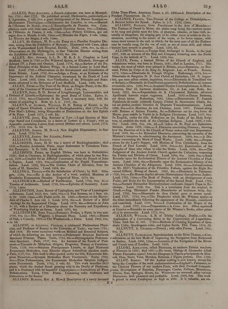 93 4 ALLE ALLETZ, Poxs Avcustin, a French:Adyocate, was born at Montpel- lier, 1703 ; died 1785, He published several Dictionaries, particularly,— L’ Agronome, 2 vols. Svo. a good Abridgement of the Maison Rustique.— Dictionnaire Theologique.—Dictionnaire des Conciles, in 8vo,—-Manuel de PHomme du Monde, 8vo.—L’Encyclopedie de Pensées. 8vo. Com- pilations made with little care. —Synopsis Doctrine Sacre, 8vo.—Tableau, ide Histoire de France, 2 vols. 12mo.—Les Princes Celebres, qui ont regne dans le Monde, 4 vols. 12mo.—L’ Histoire des Papes, 2 vols. 12mo, Le Histoire des Singes, 2 vols. 12mo, ALLEY, Sir Groner, M. D.—An Essay on a Peculiar Eruptive Dis- ease, arising from the Exhibition of Mercury ; Illustrated with Cases, taken at the Westmoreland Lock Hospital, Dublin. Dubl. 1804, 8vo. 3s, 6d.— Observations on the Hydrargyria, or that Visicular Disease arising from the Exhibition of Mercury. Lond. 1810, 4to. 14s. ALLEY, Rev. Jerome, L.L. B. M. R. J. A. Chaplain to Lord Sheffield ; born in 1760.—The Widowed Queen, or Elizabeth, Dowager of j Edward IV. a Poem and Oration. Lond, 1778, 4to.—Review of the Po- litical Principles of the Modern Whigs, in a Second Letter to Lord Shef- field. Lond. 1792.—Observations on the Government and Constitution of Great Britain. Lond. 1702, 8vo..-Judge, a Poem, or an Estimate of the Importance of the Judicial Character, occasioned by the Death of Lord Clare. Lond. 1803, 12mo. 4s.—Vindication of the Principles and State- ments advanced in the Strictures of Lord Sheffield. Lond. 1806, 8vo. ALLEY, Pzrer.—The Tears of the Muse, an Elegiac Poem, tothe Me- mory of the Countess of Westmoreland. Lond. 1794, 4to. ALLEYN, Jouy, B. D. Rector of Loughborough, Leicestershire, and % Prebend of Lincoln.—Episcopacy the great Bond of Union. Ephes. iv. 11-13. 1701, 4to.—Unanimity in the Truth a necessary duty, with the means of acquiring it. Rom. xy. 5, 6. 1707, 4to. ALLEYN, or Attricu, Wittiam, D. D. Bishop of Exeter, in the reign of Queen Elizabeth, a native of Buckinghamshire ; died 1570.—The Poor Man’s Library, being Rhapsodies or Prelections on the first Epistle of St. Peter. Lond. 1571, 2 vols. fol. . ALLEYNE, Jouy, Esq. Barrister at Law.—Legal Decrees of Mar- riage Stated and Considered, in a Series of Letters to a Friend; with an Appendix, containing Letters from several Divines and others. Lond. 1774, 21776. 1810. 8vo. 4s. 6d. ALLEYNE, Joszru, M. D.—A New English Dispensatory, in four parts. Lond. 1733, 8vo. ALLEYNE, Josrru. See AtiEINE, JosEru. ALLIACUS. See Atyacus. ALLIBOND, Jouy, D. D. was a native of Buckinghamshire; died 1658.—Rustica Academie, Oxon. nuper Reformate in Visitatione Fana- tica Descriptio. A.D. 1648. Lond. fol. ALLIBOND, Persr, an English Divine, was born in Oxfordshire, 1560; died at Cheyneys, in Buckinghamshire, of which place he was Rec- m tor, 1628.—Comfort for an Afflicted Conscience, from the French of John L’Espine. Lond. 1591, 8vo.—Confutation of the Popish Transubstan- tiation. Lond. 1592, 8vo.—The Golden Chain of Salvation, from the Latin of H. Renecker. Lond. 1604, 4to. ALLINGA, Prrrus.—On the Satisfaction of Christ; by Bell. Glas- gow, 1790, 8vo.—He is also Author of a work, entitled, Mantissa ad Duodecim Erotematum Decades. ‘Trajectiad Rhen. 1679, 4to. ALLINGHAM.—Method of Fortification. Treatise of Arithmetic. Lond. 1710, 8vo.—Epitome of Geometry. Lond. 1714, 12mo. ALLINGTON, Joun, Rector of Uppingham, and Vicar of Leamington. —Sermons. Lond. 1655, 8vo. 1663, 8vo.—A Fast Sermon, on 2 Sam. xix. 9,10. 1660. 12m0.—On Psalm cxviii. 22. 1660.—Sermon on the Martyr- dom of Charles I. Acts viii. 1. Lond. 1672, 4to.—A Review of a Brief Apology for the Sequestered Clergy. Lond. 1678, 4to.—Sermon on John iv. 23, with a Review of a Discourse about the Necessity and Expediency of Worshiping God by set forms. Lond. 1678, 4to. ALLINGHAM, Joun Titt.—Fortune’s Frolics, a Farce, in two acts. 1799, 8vo. 1s—Mrs. Wiggans, a Dramatic Piece. Lond. 1803.—Hearts of Oak, a Comedy. 1803.—The Weathercock, a Farce. ‘Lond. 1805, 8vo. Is. 6d. ALLIONI, or Attionus, Cuarizs, a celebrated Piedmontese Physi- cian, and Professor of Botany in the University of Turin; was born 1725 ; died 1804. He wrote numerous works on Medical and Botanical Subjects, of which the following are best known,.—Pedemontii Stirpium Rariorum Specimen Primum. Plates. Turin, 1755, 4to.—Oryctographie Pedemon- tanz Specimen. Paris, 1757, 8vo. An Account of the Fossils of Pied- mont.—Tractatio de Miliarium Origine, Progressu, Natura et Curatione. Turin, 1758, 8vo.—Stirpium Precipuarum Litteris, et Agri Niczensis Enumeratio Methodica, cum Elencho aliquot Animalium ejusdem maris. p Paris, 1757, 8vo. This work is often quoted, under the title, Enumeratio Stir- pium Nicxensis.—Synopsis Methodica Horti Taurinensis. Turin, 1762, 4to.—Flora Pedemontana, sive Enumeratio Methodica Stirpium Indigen- arum Pedemontii. Turin, 1785, 3 vols. fol. This work describes 2813 plants, which the Author found growing wild in the Duchy of Piedmont, and it is illustrated with 92 beautiful Copperplates.—Auctuarium ad Flora Pedemontana. ‘Turin, 1789. Plates. Containing some Additions and Lorrections to the former, 5 ALLISON, Bureiss, Rey, A. M.A Description of a newly invented 117 ALLO 23 y Globe Time-Piece. American Trans. y. 87, 1800.—-A Description of the q Pendant Planetarium. Ib. 87. ALLISON, Francis, Vice-Provost of the College at Philadelphia — A Sermon before the Synod. Ephes. iv. 1-7. 1758, 12mo. ALLISON, Ricuarp, Gent. Practitioner in the Arte of Musicke.— The Psalmes of Dauid in Meter, the plaine song being the common tunne to be sung and plaide vpon the lute, or pharyon, citterne, or base violl, se- uerally or altogether, the singing part to be either tenor or treble to the in- strument, according to the nature of the voyee, or for fowre voyces; with tenne short tunnes in the end, to which, for the most part of all the Psalmes may be vsually sung, for the vse of such as are of mean skill, and whose r leysure least serueth to practize. Lond. 1599, fol. ALLISON, Tuomas.— Voyage from Archangel in Russia, . in the year 1697, with an account of the Ship and Company wintering near the North Cape, in the latitude of 71. Lond. 1699, 8vo. ALLIX, Perer, a learned Divine of the Church of England, and voluminous writer, was born in France, 1641 ; died in London, 1717. His works, the most of which were printed in Britain, are,—Ratramne, ou Ber- nard, Prétre du Corps et du Sang du Seigneur. Lat. et-French. Rouen, 1672, 12mo.—Dissertatio de Trisagii Origine. Rothomagi, 1674, 8vo.— Dissertatio de Sanguine D. N. Jesu Christi ad Epistolam, 146. S. Augus- s tini, qua num adhuc existat, inquiritur, 8vo.—Dissertatio de Tertulliani vita et Scriptis.—Dissertatio de Conciliorum quorumvis Definitionibus ad examen revocandis circa. 1680, 8vo.—Anastasii Sinaitee Contemplationum in Hexa- hemeron, liber xii. hactenus desideratus, Gr. et Lat. cum Notis, &c. Lond. 1682, 4to.—-Expostulatio de §S. Chrysostomi Epistola, adversus Apollinarii heresin nuper suppressa. Lond. 1682.—-Douze Sermons, sur divers textes. Rotterdam, 1685, 12mo.—-Determinatio F. Joannis Parisiensis de modo existendi Corpus Christi in Sacramento Altaris, &c. cui est prefixa prefatio historica de Dogmate Transubstantiationis. Lond. 1686, 8vo.—Les Maximes du vrai Chretien, Amst. 1687. Printed along t with Bonnes et Saintes Pensées, &c.—Reflexions sur les cinq livres de Moyse, pour etablie la Verité de la Religion Chretienne. Lond. 1687, 8vo. In English, under the title, Reflexions on the Books of the Holy Scrip- ture, to establish the truth of the Christian Religion. Lond. 1688, 2 vols 8vo. Lond. 1809, 8vo. 10s. 6d.—L’Adieu de St. Paul aux Ephesiens. Sermon. Amst. 1688, 12mo.—A Discourse concerning Penance; showing how the Doctrine of it in the Church of Rome makes yoid true Repentance. Lond. 1688, 4to.—An Historical Discourse, concerning the necessity of the Minister’s intention in administering the Sacrament. 1688, 8vo.—A Dis- course concerning the Merit of Good Works. -Lond. 1688, 4to.— Prepar- u ations for the Lord’s Supper, with Maxims of True Christianity, from the French. of Paul Lorrain. Lond. 1688, 8vo.—An Examination of the Scruples of those who refuse to take the Oaths. Lond. 1689, 4to.—The Judgment of the Ancient Jewish Church against the Unitarians, respecting the Trinity and Divinity of Christ. Lond. 1689, 8vo. 1699, 8vo.—-Some Remarks upon the Ecclesiastical History of the Ancient Churches of Pied- mont. Lond. 1690, 4to.—Remarks upon the Ecclesiastical History of the Ancient Churches of the Albigenses. Lond. 1692, 4to.—Animadversions on Mr. Hill’s Vindication of the Primitive Fathers, against the Right Re- verend Gilbert, Bishop of Sarum. 1695, 4to.—Dissertatio in Tatianum. v 1700, 8vo.——De Messiz duplici adventu Dissertationes duz adversus Judeos. Lond. 1701, 12mo.—The Book of Psalms, with an Abridgement of each Psalm, and Rules for the Interpretation of this Sacred Book. Lond. 1701, 8vo.—Nectarii Patriarche Hierosolymitani confutatio Imperii Papz in Ec- clesiam. Lond. 1702, 8vo. This is a translation from the original, in Greek.—Aug. Hermanni Franke Manuductio ad lectionem Scrip. Sac. Lond. 1706, 8vo.—Dissertatio de Jesu Christi anno et mense natali. Lond. 1707, 1710, 8vo.—The Prophecies which Mr. Whiston applies to the times immediately following the appearance of the Messiah, considered and examined. Lond. 1707, 8vo—A Confutation of the Hopes of the w Jews. Lond. 1707, 8vo.——Preparations a la Cene. 8vo. Often reprinted at Geneva. — Remarks on some places of Mr Whiston’s Books, either print- ed or in manuscript. Lond. 1711, 8vo. ALLMAN, Wiuam, A. B. of }Trinity College, Dublin. —On the Application of a Conversing Series to the Construction of Logarithms. Trans. Irish Soc. vi. 391. 1796.—Methods of Clearing Equations of Qua- dratiec Cubic, Quadrapatto cubic, and higher Surds. Phil. Trans. 1814, 23. ALLNUTT, A. Cuaries.—Poverty ; with other Poems. Lond. 1801, 8vo. 2s. ALLNUTT, Zacwariacu, Superintendant on the River Thames.—Con- x siderations on the best Mode of Improving the Navigation from Richmond. to Staines. Lond. 1806, 12m0.—Accounts of the Navigation of the Rivers and Canals west of London. Lond. 1810. ALLORI, Atzxanorr, called Bronzino, an eminent Painter, was born at Florence in 1535; died 1607.—He wrote, Dialogo di Alessandro Allori Pittore Florentino sopra l’ Arte del Disegnare le Figure principiando da Mus- coli, Ossa, Nervi, Vene, Membra, Notomia, ¢ Figura perfetta. Flor. 1590. ALLOT, Roserr. Of this Author nothing is now known, except his being the Compiler of the work undermentioned.—England’s Parnassus, or the Choicest Flowers of our modern Poets, with their Poeticall Compari- ysons, Descriptions of Beauties, Personages, Castles, Pallaces, Mountains, Groves, Seas, Springes, Rivers, &c. Wherevnto are annexed, other various Discourses, both pleasaunt and profitable. Lond. 1600, 8vo. This work is priced in some Catalogues as high as £20, It is valuable, not on-