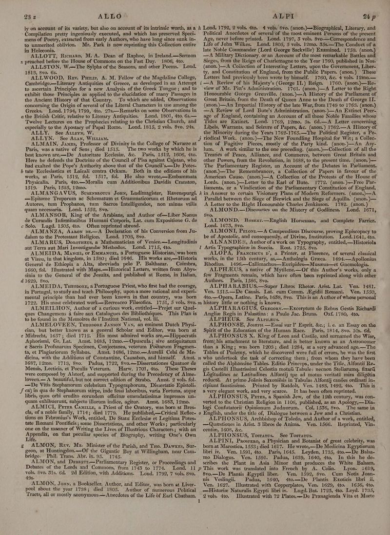 ly on account of its variety, but also on account of its intrinsic worth, as a Compilation pretty ingeniously executed, and which has preserved Speci- mens of Poetry, extracted from early Authors, who have long since sunk in- to unmerited oblivion. Mr. Park is now reprinting this Collection entire in Heleconia. ALLOTT, Ricuarv, M. A. Dean of Raphoe, in Ireland.—Sermon x preached before the House of Commons on the Fast Day. 1806, 4to. ALLSTON, W.—The Sylphs of the Seasons, and other Poems. Lond. 1813, 8vo. 6s. ALLWOOD, Rev. Pamir, A. M. Fellow of the Magdaline College, Cambridge.—Literary Antiquities of Greece, as developed in an Attempt to ascertain Principles for a new Analysis of the Greek Tongue ; and to exhibit those Principles as applied to the elucidation of many Passages in the Ancient History of that Country. To which are added, Observations concerning the Origin of several of the Literal Characters in use among the Greeks. Lond. 1794, 1799, 4to. 27s——Remarks on some Observations in athe British Critic, relative to Literary Antiquities. Lond. 1801, 4to. 6s.— Twelve Lectures on the Prophecies relating to the Christian Church, and especially to the Apostacy of Papal Rome. Lond, 1815, 2 vols. 8vo. 24s, ALLY. See Attryn, W. ALLYN. See Aran, Wittiam. ALMAIN, James, Professor of Divinity in the College of Navarre at Paris, was a native of Sens; died 1515. The two works by which he is best known are,—-De Autoritate Ecclesix, &c. Paris, 1512, 1606, 4to. Here he defends the Doctrine of the Council of Pisa against Cajetan, who had exalted the Pope’s Authority above that of the Council’s——De Potes- 6 tate Ecclesiastica et Laicali contra Ockam. Both in the editions of his works, at) Paris, 1512, fol. 1517, fol. He also wrote,—Embammata Physicalia. Paris, 4t0.—Moralia cum Additionibus Davidis Cranston, 1519. Paris, 1525, 12mo. ALMANGAVUS, Susenzrorus Joun, Ludimagister, Ravenspurgi. —LEpitome Troporum ac Schematum et Grammaticorum et Rhetorum ad Autores, tum Prophanos, tum Sacros Intelligendos, non minus ytilis quam necessaria. Lond. 1552, 8vo. ALMANSOR, King of the Arabians, and Author of—Liber Nenus de Curandis Infirmitatibus Humani Corporis, Lat. cum Expositione G. de c Solo. Lugd. 1505, 4to. Often reprinted abroad. ALMANZA, Aaron vze—A Declaration of his Conversion from Ju- daism to the Protestant Religion. Lond. 1703, 8vo. ALMARUS, Dororueus, a Mathematician of Venice.—Longitudinis aut Terra aut Mari Investigande Methodus. Lond. 1715, 4to. ALMEIDA, Mancet, or Emmanuet, a Portuguese Historian, was born at Vizeu, in that kingdom, in 1580; died 1646. His works are,—Historia General de Ethiopia a Alta, abreviada pelo P. Balthazar. Coimbra, 1660, fol. Illustrated with Maps.—Historical Letters, written from Abys- sinia to the General of the Jesuits, and published at Rome, in Italian, d 1629, 8vo. ALMEIDA, Turoporg, a Portuguese Priest, who first had the courage, in Portugal, to study and teach Philosophy, upon a more rational and experi- mental principle than had ever been known in that country, was born h Lond. 1792, 2 vols. 4to. 4 vols, 8vo. (anon.)—-Biographical, Literary, and Political Anecdotes of several of the most eminent Persons of the present Age, never before printed. Lond. 1797, 3 vols. 8vo.—Correspondence and Life of John Wilkes. Lond. 1805, 5 vols. 12mo. 35s.—The Conduct of a late Noble Commander (Lord George Sackville) Examined. 1759. (anon.) —A Military Dictionary, or an Account of the most remarkable Battles and Sieges, from the Reign of Charlemagne to the Year 1760, published in Nos. (anon. )}—A Collection of Interesting Letters, upon the Government, Liber- ty, and Constitution of England, from the Public Papers. (anon.) These Letters had previously been wrote by himself. 1760, &c. 4 vols. 12mo,— —A Review of his Majesty’s (George II.) Reign. 1760. (anon.)—Re- view of Mr. Pitt’s Administration. 1761. (anon.)—A Letter to the Right Honourable George Grenville. (anon.)—A History of the Parliament of Great Britain, from the Death of Queen Anne to the Death of George IT. (anon.)—An Impartial History of the late War, from 1749 to 1763. (anon.) —A Review of Lord Bute’s Administration. (anon.)—An Extinct Peer- age of England, containing an Account of all those Noble Families whose Titles are Extinct. Lond. 1769, 12mo. 3s. 6d.—A Letter concerning Libels, Warrants, and Seizure of Papers, &c. (anon.) 1762.—A History of the Minority during the Years 1762-1765.—The Political Register, a Pe- riodical Work. (anon.)—The New Foundling Hospital for Wit; a Collec- tion of Fugitive Pieces, mostly of the Party kind. (anon.)—An Asy- lum. A work similar to the one preceding. (anon.)—Collection of all the Treatiés of Peace, Alliance, and Commerce, between Great Britain and other Powers, from the Revolution, in 1688, to the present time. (anon. )— The Parliamentary Register, an Account of the Debates in Parliament. (anon.)—The Remembrancer, a Collection of Papers in favour of the American Cause. (anon.)—A Collection of the Protests of the House of Lords. (anon.)—Letter to the Earl of Bute. 1772. (anon.)-—Free Par- liaments, or a Vindication of the Parliamentary Constitution of England, kin Answer to certain Visionary Plans of Modern Reformers. (anon.)—A Parallel between the Siege of Berwick and the Siege of Aquilla. (anon. )— A Letter to the Right Honourable Charles Jenkinson. 1782. (anon.) ALMOND.—Discourses on the Mistery of Godliness. Lond. 1671, Svo. ; ALMOND, Lond. 1673, 8vo. ALMONI, Peront.—A Compendious Discourse, proving Episcopacy ta be of Apostolic, and consequently, of Divine, Institution. JLond.1641, 4to. ALNANDER, Author of a work on Typography, entitled,—Historiola Z Artis Typographice in Suecia. Rost. 1725, 8vo. ALOPA, Franciscus v’, a Printer, at Florence, of several classical works, in the 15th century, as,—Anthologia Greca. 1494.—Apollonius Rhodius. 1496.—Callimachus—Evuripides—Museus—et Gnomologia. ALPH XUS, a native of Mytilene.—Of this Author’s works, only a few Fragments remain, which have often been reprinted along with other Authors. Paris, 1586, 8vo. ALPHARABIUS.—Super Libros Rhetor. Arist. Lat. Ven. 1481. Ven. 1515.—De Causis. Lat. cum Comm. Aigidii Romani. Ven. 1550, 4to.—Opera, Latine. Paris, 1638, 8vo. This is an Author of whose personal i Noxsxxr.—English Horseman, and Complete Farrier. ALMEILHON, Author of a curious work, entitled— Projet sur Quel- ques Changemens 4a faire aux Catalogues des Bibliothéques. This Plan is to be found in the Memoires de l'Institut National, vol. iii. ALMELOVEEN, Tuzonorr Janson Van, an eminent Dutch Physi- cian, but better known as a general Scholar and Editor, was born at e Midrecht, 1657; died 1712. His most admired works are,—Hippocratis Aphorismi, Gr. Lat. Amst. 1685, 12mo.—Opuscula; sive antiquitatum e Sacris Profanarum Specimen, Conjectanea, veterum Poétarum Fragmen- ta, et Plagiariorum Syllabus. Amst. 1686, 12mo.—Aurelii Celsi de Me- dicina, with the Additions of Constantine, Causabon, and himself. Amst. 1687, 12mo. 1713, 8vo. Padua, 1722, 8vo.—Dissertationes Quatuor de Mensis, Lecticis, et Poculis Veterum. Harw. 1701, 4to. These Theses were composed by Alstorf, and supported during the Precedency of Alme- loveen.—A beautiful, but not correct edition of Strabo. Amst. 2 vols. fol. —De Vitis Stephanorum celebrium Typograpborum, Dissertatio Epistoli- Ff ca’; in qua de Stephanorum stirpe, inde fessi laboribus, varia Fortuna, atque libris, quos orbi erudito eorundem officine emendatissime impressos un- quam exhibuerunt, subjecto illorum indice, agitur. Amst. 1683, 12mo. ALMICI, Prrer Caminze, a Priest of the Oratory, was born at Bres- cla, of a noble family, 1714; died 1779. He published,—Critical Reflec- tions on Febronius’s Work, entitled, De Statu Ecclesie et Legitima Potes- tate Romani Pontificis; some Dissertations, and other Works; particularly one on the manner of Writing the Lives of Illustrious Characters; with an =F ie on that peculiar species of Biography, writing One’s Own ife. ALMON, Rev. Mr. Minister of the Parish, and Tuo. Dawxes, Sur- geon, at Huntingdon.—Of the Gigantic Boy at Willingham, near Cam- bridge. Phil. Trans. Abr. ix. 95. 1745. ALMON, and Desrutt.— Parliamentary Register, or Proceedings and Debates of the Lords and Commons, from 1743 to 1774. Lond. 11 vols. 8vo. 31s. 6d. 2d Edition, with Additions. Lond. 1792, 7 vols. 8vo. 49s. ALMON, Joun, a Bookseller, Author, and Editor, was born at Liver- pool about the year 1738; died 1805. Author of numerous Political Tracts, all or mostly anonymous. Anecdotes of the Life of Earl Chatham. os 3 ALPHARAGIUS, Grecory.—Excerptum de Rebus Gestis Richardi Angliz Regis in Palestina: a Paulo Jac. Bruns. Oxf..1780, 4to. ALPHEUS. See Atrsaus. ALPHONSE, Josrey.—Essai sur l’ Esprit, &c.; i.e. an Essay on the Spirit of the Education of the Human Race. Paris, 1814, 8vo. 10s. 6d. ALPHONSUS X. King of Leon and Castile, and surnamed the Wise, from} his attachment to literature, and is better known as an Astronomer than a King; was born 1203; died 1284, at a very advanced age.—The Tables of Ptolemy, which he discovered were full of errors, he was the first m~ who undertook the task of correcting them; from whom they have been called the Alphonsine Tables. Editio Princeps, under the Title, Alfontii Re- gis Castelli Ilustrissimi Celestin motut Tabule: necnon Stellarumg. fixari, Logitudines ac Latitudines Alfontij tpe ad motus veritaté mira diligétia reducté. At primo Joanis Saxoniésis in Tabulas Alfontij candes ordinati in- cipiunt faustissime. Printed by Ratdolt, Ven. 1483, 1492, 4to. This is a very elegant work, and very scarce. It has been often reprinted. ALPHONSUS, Perer, a Spanish Jew, of the 12th century, was con- verted to the Christian Religion in 1106, published, as an Apology,—Dia- logi Confutatorii Opinionum Judzorum. Col. 1536, 8vo. The same in o English, under the title of, Dialogue between a Jew and a Christian. ALPHONSUS, Archbishop of Toledo, and Author of a work, entitled, —Queestiones in Arist. 35 libros de Anima. Ven. 1566. Reprinted, Vin- centize, 1608, &c. ALPHONSUS, Tosrarus. See Tosrarus. ALPINI, Prosrzro, a Physician and Botanist of great celebrity, was born at Marostica, 1553; died 1617. He wrote,—De Medicina Egyptiorum, libri iv. ‘Ven. 1591, 4to. Paris, 1645. Leyden, 1735, 4to.—De Balsa- .mo Dialogus. Ven. 1591. Padua, 1639, 1640, 4to, In this he de- scribes the Plant in Asia Minor that produces the White Balsam. p This work was translated into French by A. Colin. Lyon. i619, 8vo.—De Plantis Egyptii liber. Ven. 1592, 8vo. Cum Notis Joan- nis Veslingii. Padua, 1640, 4to.—De Plantis Exoticis libri ii. Ven. 1627. [Illustrated with Copperplates, Ven. 1629, 4to. 1656, 4to. —Historie Naturalis Egypti libri iv. Lugd. Bat. 1725, 4to. Leyd. 1735, 2 vols. 4to. Illustrated with 72 Plates,—-De Presagienda Vita et Morte