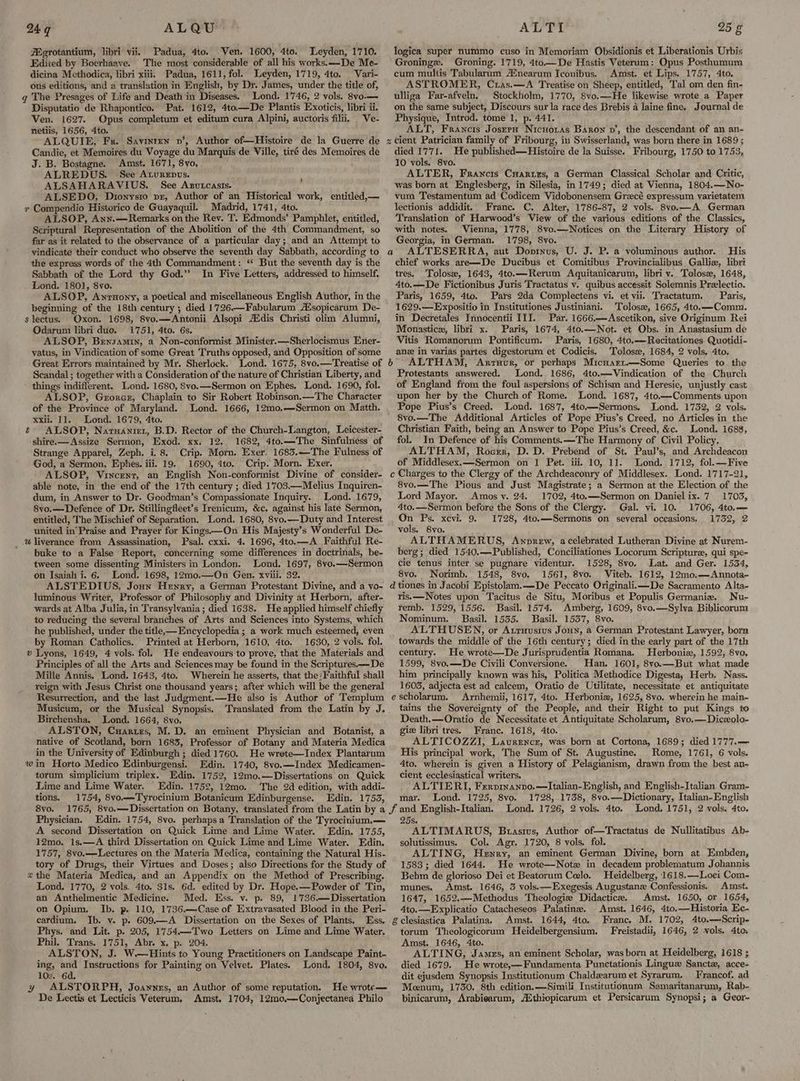 249 ALQU Egrotantium, libri vii. Padua, 4to. Ven. 1600, 4to. Leyden, 1710. Edited by Boerhaave. The most considerable of all his works. —De Me- dicina Methodica, libri xiii. Padua, 1611, fol. Leyden, 1719, 4to. Vari- ous editions, and a translation in English, by Dr. James, under the title of, q The Presages of Life and Death in Diseases. Lond. 1746, 2 vols. 8vo.— Disputatio de Rhapontico. Pat. 1612, 4to—De Plantis Exoticis, libri ii. Ven. 1627. Opus completum et editum cura Alpini, auctoris filii, Ve- netiis, 1656, 4to. ALQUIE, Fr. Savinten v’, Author of—Histoire de la Guerre de Candie, et Memoires du Voyage du Marquis de Ville, tiré des Memoires de J. B. Bostagne. Amst. 1671, 8yvo, ALREDUS. See Aturepus. : ALSAHARAVIUS. See Agutcasts. ALSEDO, Dionysio pr, Author of an Historical work, entitled,— v Compendio Historico de Guayaquil. Madrid, 1741, 4to. ALSOP, Ann.—Remarks on the Rev. T. Edmonds’ Pamphlet, entitled, Scriptural Representation of the Abolition of the 4th Commandment, so far as it related to the observance of a particular day; and an Attempt to vindicate their conduct who observe the seventh day Sabbath, according to the express words of the 4th Commandment: ‘ But the seventh day is the Sabbath of the Lord thy God.” In Five Letters, addressed to himself. Lond. 1801, 8vo. ALSOP, Anrunony, a poetical and miscellaneous English Author, in the beginning of the 18th century; died 1726—Fabularum A’sopicarum De- s lectus. Oxon. 1698, 8vo.—Antonii Alsopi Atdis Christi olim Alumni, Odarum libri duo. 1751, 4to. 6s. ALSOP, Bensamin, a Non-conformist Minister.—Sherlocismus Ener- yatus, in Vindication of some Great Truths opposed, and Opposition of some Great Errors maintained by Mr. Sherlock. Lond. 1675, 8vo.—Treatise of Scandal ; together with a Consideration of the nature of Christian Liberty, and things indifferent. Lond. 1680, 8vo.—Sermon on Ephes. Lond. 1690, fol. ALSOP, Gxrorcz, Chaplain to Sir Robert Robinson.—The Character of the Province of Maryland. Lond. 1666, 12mo,—Sermon on Matth. xxil. 11. Lond. 1679, 4to. é ALSOP, Naruaniet, B.D. Rector of the Church-Langton, Leicester- shire.—Assize Sermon, Exod. xx. 12.. 1682, 4to.—The Sinfulness of Strange Apparel, Zeph. i 8. Crip. Morn. Exer. 1683.—The Fulness of God, a Sermon, Ephes. iii. 19. 1690, 4to.. Crip. Morn. Exer. ALSOP, Vincent, an English Non-conformist Divine of consider- able note, in the end of the 17th century ; died 1703—Melius Inquiren- dum, in Answer to Dr. Goodman’s Compassionate Inquiry. Lond. 1679, 8vo.—Defence of Dr. Stillingfleet’s Irenicum, &c. against his late Sermon, entitled, The Mischief of Separation. Lond. 1680, 8vo.—Duty and Interest united in’ Praise and Prayer for Kings—On His Majesty’s Wonderful De- _ wliverance from Assassination, Psal. cxxi. 4. 1696, 4to.—A Faithful Re- buke to a False Report, concerning some differences in doctrinals, be- tween some dissenting Ministers in London. Lond. 1697, 8vo.—Sermon on Isaiah i. 6. Lond. 1698, 12mo.—On Gen. xviii. 32. ALSTEDIUS, Joun Henry, a German Protestant Divine, and a yo- luminous Writer, Professor of Philosophy and Divinity at Herborn, after- wards at Alba Julia, in Transylvania ; died 1638. He applied himself chiefly to reducing the several branches of Arts and Sciences into Systems, which he published, under the title, Encyclopedia ; a work much esteemed, even by Roman Catholics. Printed at Herborn, 1610, 4to. 1630, 2 vols. fol. » Lyons, 1649, 4 vols. fol. He endeavours to prove, that the Materials and Principles of all the Arts and Sciences may be found in the Scriptures——De Mille Annis, Lond. 1643, 4to. Wherein he asserts, that the Faithful shall reign with Jesus Christ one thousand years; after which will be the general Resurrection, and the last Judgment.—He also is Author of ‘Templum Musicum, or the Musical Synopsis. Translated from the Latin by J. Birchensha. Lond. 1664, 8vo. ALSTON, Cuartrs, M.D. an eminent Physician and. Botanist, a native of Scotland, born 1683, Professor of Botany and Materia Medica in the University of Edinburgh ; died 1760. He wrete—Index Plantarum win Horto Medico Edinburgensi. Edin. 1740, 8vo.—Index Medicamen- torum simplicium triplex. Edin. 1752, 12mo.—Dissertations on Quick Lime and Lime Water. Edin. 1752, 12mo. The 2d edition, with addi- tions. 1754, 8vo.—Tyrocinium Botanicum Edinburgense. Edin. 1753, 8vo. Physician. Edin. 1754, 8vo. perhapsa Translation of the Tyrocinium.— A second Dissertation on Quick Lime and Lime Water. Edin. 1755, 12mo. 1s.—A third Dissertation on Quick Lime and Lime Water. Edin. 1757, 8vo.—Lectures on the Materia Medica, containing the Natural His- tory of Drugs, their Virtues and Doses; also Directions for the Study of zthe Materia Medica, and an Appendix on the Method of Prescribing. Lond. 1770, 2 vols. 4to. 31s. 6d. edited by Dr. Hope.—Powder of Tin, an Anthelmentic Medicine. Med. Ess. v. p. 89, 1736.— Dissertation on Opium. Ib. p. 110, 1736.—:Case of Extravasated Blood in the Peri- cardium. Ib. v. p. 609.—A Dissertation on the Sexes of Plants. Ess. Phys. and Lit. p. 205, 1754.—Two Letters on Lime and Lime Water. Phil. Trans. 1751, Abr. x. p. 204. ALSTON, J. W.—Hints to Young Practitioners on Landscape Paint- ing, and Instructions for Painting on Velvet. Plates. Lond. 1804, 8vo. 10s. 6d. y ALSTORPH, Joawnes, an Author of some reputation. He wrote— De Lectis et Lecticis Veterum, Amst, 1704, 12mo—Conjectanea Philo ALTI 25 g logica super nummo cuso in Memoriam Obsidionis et Liberationis Urbis Groninge. Groning. 1719, 4to—De Hastis Veterum: Opus Posthumum cum multis Tabularum A®nearum Iconibus. Amst. et Lips. 1757, 4to. ASTROMER, Cras.—A Treatise on Sheep, entitled, Tal om den fin- ulliga Far-afveln, Stockholm, 1770, 8vo.—He likewise wrote a Paper on the same subject, Discours sur la race des Brebis 4 laine fine. Journal de Physique, Introd. tome 1, p. 441. ALT, Francis JosrrpH Nicnoias Baron vn’, the descendant of an an- z cient Patrician family of Fribourg, in Swisserland, was born there in 1689 ; died 1771. He published—Histoire de la Suisse. Fribourg, 1750 to 1753, 10 vols. 8vo. ALTER, Francis Cuaries, a German Classical Scholar and Critic, was born at Englesberg, in Silesia, in 1749; died at Vienna, 1804.—No- vum Testamentum ad Codicem Vidobonensem Grzecé expressum varietatem lectionis addidit. Franc. C. Alter, 1786-87, 2 vols. 8vo.—A German Translation of Harwood’s View of the various editions of the Classics, with notes. Vienna, 1778, 8vo.—Notices on the Literary History of Georgia, in German. 1'798, 8vo. ALTESERRA, aut Donrnus, U. J. P. a voluminous author. His chief works are—De Ducibus et Comitibus Provincialibus Galli, libri tres. Tolose, 1643, 4to.—Rerum Aquitanicarum, libri v. Tolose, 1648, 4to.—De Fictionibus Juris Tractatus v. quibus accessit Solemnis Preelectio. Paris, 1659, 4to. Pars 2da Complectens vi. et vil. Tractatum. Paris, 1629.—Expositio in Institutiones Justiniani. Tolose, 1665, 4to.—Comm. in Decretales Innocentii III. Par. 1666,—Ascetikon, sive Originum Rei Monastic, libri x. Paris, 1674, 4to.—Not. et Obs. in Anastasium de Vitis Romanorum Pontificum. Paris, 1680, 4to.—Recitationes Quotidi- anz in varias partes digestorum et Codicis. Tolose, 1684, 2 vols. 4to, 6 ALTHAM, Arruvr, or perhaps Micnart.—Some Queries to the Protestants answered. Lond. 1686, 4to.—Vindication of the Church of England from the foul aspersions of Schism and Heresie, unjustly cast upon her by the Church of Rome. Lond. 1687, 4to.—Comments upon Pope Pius’s Creed. Lond. 1687, 4to.—Sermons. Lond. 1732, 2 vols. 8vo.—The Additional Articles of Pope Pius’s Creed, no Articles in the Christian Faith, being an Answer to Pope Pius’s Creed, &c. Lond. 1688, fol. In Defence of his Comments.—The Harmony of Civil Policy. ALTHAM, Rocrr, D. D. Prebend of St. Paul’s, and Archdeacon of Middlesex.x—Sermon on 1 Pet. iii, 10, 11. Lond. 1712, fol.—Five c Charges to the Clergy of the Archdeaconry of Middlesex. Lond. 1717-21, 8vo.—The Pious and Just Magistrate; a Sermon at the Election of the Lord Mayor. Amos v. 24. 1702, 4to.—Sermon on Danielix. 7 17035, 4to.—Sermon before the Sons of the Clergy. Gal. vi. 10. 1706, 4to.— On Ps. xcvi. 9. 1728, 4to.—Sermons on several occasions. 1752, 2 vols. 8vo. ALTHAMERUS, Anprew, acelebrated Lutheran Divine at Nurem- berg; died 1540.—Published, Conciliationes Locorum Scripture, qui spe- cie tenus inter. se pugnare videntur. 1528, 8vo. Lat. and Ger. 1534, 8vo. Norimb. 1548, 8vo. 1561, 8vo. Viteb. 1612, 12mo.—Annota- d tiones in Jacobi Epistolam.—De Peccato Originali.i—De Sacramento Alta- ris.—Notes upon Tacitus de Situ, Moribus et Populis Germania. Nu- femb. 1529, 1556. Basil. 1574. Amberg, 1609, 8vo.—Sylva Biblicorum Nominum. Basil. 1535. Basil. 1557, 8vo. ALTHUSEN, or Atruusius Jonny, a German Protestant Lawyer, born towards the middle of the 16th century; died in the early part of the 17th century. He wrote—De Jurisprudentia Romana. Herbonie, 1592, 8vo. 1599, 8vo.—De Civili Conversione. Han. 1601, 8vo.—But what made him principally known was his, Politica Methodice Digesta, Herb. Nass. 1603, adjecta est ad calcem, Oratio de Utilitate, necessitate et antiquitate escholarum. Arnhemii, 1617, 4to. Herbonia, 1625, 8vo, wherein he main- tains the Sovereignty of the People, and their Right to put Kings to Death.—Oratio de Necessitate et Antiquitate Scholarum, 8vo.—Diceolo- giz libri tres. Franc. 1618, 4to. ALTICOZZI, Laurence, was born at Cortona, 1689; died 1777.— His principal work, The Sum of St. Augustine. Rome, 1761, 6 vols. 4to. wherein is given a History of Pelagianism, drawn from the best an- cient ecclesiastical writers. ‘ . ALTIERT, Frerpmanvo.—Italian-EnglJish, and English-Italian Gram- mar. Lond. 1725, 8vo. 1728, 1738, 8vo.—Dictionary, Italian-English Lond. 1726, 2 vols. 4to. Lond..1751, 2 vols. 4to. a 25s. ALTIMARUS, Brasius, Author of—Tractatus de Nullitatibus Ab- solutissimus. Col. Agr. 1720, 8 vols. fol. ALTING, Henry, an eminent German Divine, born at Embden, 1583; died 1644. He wrote—Notz in decadem problematum Johannis Behm de glorioso Dei et Beatorum Ceelo. Heidelberg, 16 18.—Loei Com- munes. Amst. 1646, 3 vols.:—Exegesis Augustane Confessionis. Amst. 1647, 1652.—Methodus Theologie Didactice. Amst. 1650, or 1654, 4to.—Explicatio Catacheseos Palatine. Amst. 1646, 4to.—Historia Ec- & clesiastica Palatina. Amst. 1644, 4to. Franc. M. 1702, 4to.—Scrip- torum Theologicorum Heidelbergensium. Freistadii, 1646, 2 vols. 4to. Amst. 1646, 4to. ALTING, James, an eminent Scholar, was born at Heidelberg, 1618 ; died 1679. He wrote,—Fundamenta Punctationis Lingue Sanctz, acce- dit ejusdem Synopsis Institutionum Chaldzarum et Syrarum. Francof. ad Meenum, 1730, 8th edition. —Simili Institutionnum Samaritanarum, Rab- binicarum, Arabiearum, AZthiopicarum et Persicarum Synopsi; a Geor~