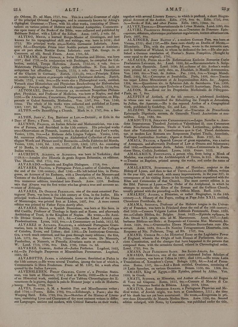 25h ALTI - gio Othone, Fr. ad Moen. 1717, 8vo. This is a useful Grammar of eight of the principal Oriental Languages, and is commonly known by Alting’s h Ogdoglott Grammar.—These, with his other works, consisting of Disser- tations on various points of Hebrew and Oriental Antiquities, Commenta- ries upon many of the Books of the Bible, were collected and published by Balthasar Bokker, with a Life of the Editor. Amst. 1687, 5 vols. fol. ALTING, Mrnso, a learned Burgo-Master of Groningen, and best known for his topographical skill and writings, was. born in 1636; died 1713. His principal works are,—Notitia Germanize Inferioris. Amst. 1697, fol.—-Descriptio Frisiz inter Scaldis portum veterum et Amisiam ; quz est pars altera Notitia Germ. Inferioris: cum Tab. Geogr. ix. et Comment. ad xiii. Seculi Finem. Amst. 1701, fol. t7 ALTMANN, Joun Georer, a Swiss Historian and Divine, was born 1697; died 1758.—In conjunction with Breltinger, he compiled the Col- lection, entitled, Tempe Helvetica. Zurich, 1735-43, 6 vols. 8vo.— Meletemata Philologico-Critica quibus difficilioribus. N. Test. locis ex antiquitate lux affunditur. Utrecht, 1753, 3 vols. 4to.—A Description of the Glaciers in Germany. Zurich, 1751-53, 8vo.—Principia Ethica ex monitis legis nature et preceptis religionis Christiane deducta. Zurich, 2d edit. 1753, 2 vols. 8vo.—He wrote also a Philosophical work, entitled, Versuch einer Historischen und Physischen Beschreibung der Helvetischen Jj eisberge. Zweyte auflage : illustrated with copperplates. Zurich, 1753, 8vo. ALTOMARI, Donato Anronrio az, aneminent Neapolitan Philoso- AMAT together with several Literary Essays; to which is prefixed, a short Biogra- phical Account of the Author. Edin. 1794, 8vo. 4s, Edin. 1795, 8vo. 5s.-—Banks of Esk, and other Poems. Edin. 1801, 12mo. 3s. ALVEY, Tuomas.—Dissertatiuncula de Urine Materia. Lond. 1680, 4to, ALVIRI, Franciscus SreeHanus pE.—Tractatus de Potestate Epis- coporum, abbatum, aliorumque prelatorum regularium, necnon abbatissarum. Paris, 1607, 8vo. ALXINGER, Joun Baptist vp’, a modern German Poet, was born at Vienna, 1755; died 1797.—His .fame rests chiefly on Doolin of Mentz,— Bliomberis. This, with the preceding Poem, wrote in the romantic cast, and in imitation of Wieland, to whom he dedicated the last.—He also pub- lished a German translation of, Florian’s Numa Pompilius, (thought by some equal to the original). 1791. ALYACUS, Prrrr vzr.—De Reformatione Ecclesize Romanize Curie Prelatorum Laicorum, &c. Lond. 1690, fol.—Recommendatio S. Scrip- ture et alia Opuscula. Lond. 1690, fol.—Some of this Author’s works were printed at a very early date, as, Elucidatt. in Manilii Astronomica. Ven. 1490, 4to.—Tract. de Anima. Par. 1494, 8vo.—Ymago Mundi. Basil. 1492, fol.—Conceptus et Insolubilia. Paris, 1498, 4to.— Tracta- tus super Libros Meteororum et de Impressionibus Aéris, &c. Argent. 1504, 4to.—Queestiones xiv. in Spheram Joh. de Sacrobusto. Ven. 1508. Ven. 1588.—-Opusculum super Ecclesiz et Concilii Auctoritate. Paris, 1606. ALYON, M.—Essai sur les Proprietées Medicinalis de l’Oxygene. 25 y 1556.—De Alteratione, Concoctione, Przparatione, et Purgatione, ex Hip- pocratis et Galeni Sententiis, Methodus.. Ven. 1547, 8vo. . Ven. 1548, 12mo. The whole of his works were collected and published at Lyons, 1565, 1597, fol. Naples, 1573. Venice, 1561, 1574, 1600. ALTON.—On Beautifying a Church. Mark iv. 9. 1767, 8vo. a Ser- mon. ALTON, Joun v’, Esq. Barrister at Law.—Dermid; or Erin in the Days of Born; a Poem. Lond. 1815, 45s. ALUNNO, Francis, an Italian Scholar and Mathematician, was ana- tive of Ferrara, and flourished in the 15th century. His principal works are—Observations on Petrarch, inserted in the edition of that Poet’s works. Venice, 1539, 8vo.—Le Richesse della Lingua Volgare. Venice, 1545, fol. numerous editions, containing an Alphabetical Collection of the most elegant Words and Phrases used by Boccaccio.—Della Fabbrica del Mondo. Venice, 1526, 1544, fol. 1556, 1557, 1558, 1562, 1575, &c. consisting of 10 Books, in which are enumerated all the Words used by the earliest Italian writers. ALURIDUS, Atrepus, or Atrrepus, was born in Yorkshire; died 1128-9.—Annales sive Historia de gestis Regum Britanniz, ex editione. Tho. Hearnii, Oxf. 1716, 8vo. ALVARADO.—Spanish and English Dialogues. 1718, 8vo. ALVARES, Faravcis, a Portuguese Priest, a native of Coimbra, about the end of the 15th century; died 1540.—He left behind him, in Portu- guese, an Account of his Embassy, with a Description of the Manners and Customs of the Ethiopians. Lisbon, 1540. Antw. 1557, 8vo. Tol. 1588, 8vo. numerous editions, translated into French. Antw. 1558. Bodinus says that Alvares was the first writer who has given a true and accurate ac- m count of AXthiopia. ALVARES, Dz Ontente Ferpinanp, one of the most esteemed Por- tuguese Poets, was born in the 15th century at Goa, in the Indies. His principal work—Lusitania Transformada, wrote on the plan of the Diana of Montemajor, was printed first at Lisbon, 1607, 8vo. A more correct edition was printed by Father Foyos shortly after. ‘ ALVAREZ, Dieco, a Spanish Dominican, was born at Rio Seco, in Old Castille, Professor of Theology in Spain and at Rome, and afterwards Archbishop of Trani, in the Kingdom of Naples. He wrote,—De Auxi- liis Divine Gratie. Lyons, 1611, fol.k—Concordia Liberi Arbitrii cum Predestinatione. Lyons, 1622, 8vo.—A Commentary on Isaiah, 1615, fol. ALVAREZ or Atvarus, Emanvet, a celebrated Portuguese Gram- = ~ ~ ~ of Coimbra, Evora, and Lisbon; died 1582.—De Institutione Gramma- tica, a work much esteemed, and has gone through many editions; the first, Lisb. 1572, 4to. Geney. 1674, 12mo.—He also wrote, De Mensuris, Ponderibus, et Numeris, et Prosodia Alvariana aucta et emendata, a J. W. Lond. 1719, 1726, 8vo. Dub. 1786, 12mo. ls. 6d. ALVAREZ, Gazrizt, Author of—Judex Perfectus. Lugduni, 1662, pee Privilegiis Pauperum et Miserabilium Personarum. Lugduni, 1663, fol. ALVAROTTO, James, a celebrated Lawyer, flourished at Padua in the 15th century.—He wrote several Treatises, among the best of which is, Commentaria in libros Feudorum. Franc. ad M. 1587, fol. a work often quoted by the Italian Lawyers. ALVENSLEBEN, Puirie Cuartes, Count nv’, a Prussian States- man, was born at Hanover, 1745; died at Berlin, 1802.—He is Author of an Historical work, entitled, Essai d’un Tableau Chronologique des E- venements de la guerre, depuis la paix de Munster jusqu’ a celle de Huberts- pbourg. Berlin, 1792, 8vo. ALVES, Roszert, A. M. a Scottish Poet and Miscellaneous writer ; died 1794.—Poems, Edin. 1782, 8vo.—Edinburgh, a Poem; also the Weeping Bard. Edin. 1789, 8vo. 2s,—Sketches of the History of Litera- ture, containing Lives and Characters of the most eminent writers in differ- ent Languages, ancient and modern, with Critical Remarks on their works, s ALYPIUS of Antioch, of the 4th century, a celebrated Architect, to whose care was committed the Rebuilding the Temple at Jerusalem, by Julian, the Apostate—He is the reputed Author of a Geographical work, published by Godefroy, Gr. and Lat. 1628, 4to, ALZEDO, Mauritius pr, Author of—Tractatus de Precellentia Episcopalis Dignitatis, necnon, de Generalis Vicarii Auctoritate et mu« netibus. Lug. 1630, 4to. AMADUTIUS, Jouannes CunistornHorus.—Leges Novelle v. Anec- dote Imperatorum Theodosii Junioris et Valentiniani iii. cum Czterarum dunt aliz Valentiniani iii. Constitutiones que in Cod. Theod. desideran= tur. et tandem Lex Romana seu Responsum Papiani Titulis, Anecdotis, Variisque Lectionibus Auctum; Opera et Studio. Rom. 1767, fol. AMATA, Francis, a Spanish Lawyer of great reputation, was a native of Antequera, and afterwards Professor of Law at Ossuna and Salamanca ; died 1640.—Observationes Juris, Salam. 1626,—Commentaria in Poste- riores libros, Codicis Justiniani. Lyons, 1639. Genev. 1655. AMALARIUS, Forrunarus, a person who, from being a Monk of Madeloc, was exalted to the Archbishoprick of Treves, in 810. He wrote, Alcuinus. AMALARIUS, Symryorivs, Abbot of Hornbac, coajutor to the Bishop of Lyons, and then to that of Treves.—Treatise on Offices, written in the year 820, and revised, with many improvements, in the year 827, in consequence of his visiting Rome to his becoming better acquainted with the Rites and Ceremonies of that Church. The most correct edition is in the Bibl. Patrum at Lyons.—The Order of the Antiphonal, in which he attempts to reconcile the Rites of the Roman and the Gallican Church, usually printed with the preceding. —De Officio Misse. Basil. 1549. AMALRIC, Auvceri, a Historian, or rather Biographer, in the 14th century.—A History of the Popes, ending at Pope John XXII. entitled, Chronicum Pontificale, &c. AMAMA, Sextinus, Professor of the Hebrew tongue in the Univer- sity of Franeker, was born in Friesland about the end of the 16th century ; died 1629.—Censura Vulgate Latin Editionis Pentateuchi. Franc. 1620, 4to.—Collatio Biblica, &c. Belgice. Amst. 1623.—Epistola sgédgouos, in Joh. Drusii XII. proph. min. ad M. Marsennum. | Amst. 1627.—Anti- barbarus Biblicus sex libris: et Responsio ad Censuras Mar. Marsenni, &c. Amst. 1628, 8vo.—Grammatica Ebrea Martinio-Buxtorfiana cum Ob- Amst. 1634, 8vo.—De Nomine Tetragrammato Dissertatio, cum Responso ad Nic. Fullerum, Trag. ad Rh. 1707, 8vo. AMAND, Grorcz St.—An Historical Essay on the Legislative Power of England, wherein the Origin of both Houses of Parliament, their an- cient Constitution, and the changes that have happened in the persons that composed them, with the occasions thereof, related in Chronological order. Lond. 1725, 8vo. 3s. Sat AMANS, Jean Frorimonp Saint. See Sarnt~Amans, &c. AMASEO, Romutus, one of the most celebrated Italian Scholars of the 16th century, was born at Udina in 1489; died 1584.—He wrote Latin Bologn. 1533, fol.— And of Pausa~ nius. Rome, 1547, 4to.—And a Book entitled, Orationes, consisting of 18 Latin Speeches, on various Occasions. Bonon. 1550, 4to. 1564, 4to.- AMASIS, King of Egypt.—His Epistles, printed by Aldus. Ven. 1499, in Greek. AMATI, Scirionz, an Historian, and Author of—Historia del Regno di Voxu nel Giapone. Rome, 1615, 4to.—Censura al Mestro di Ca- mera, di Francesco Sestini da Bibiena. Liege, 1634, 12mo. AMATUS, Joun Ropgrico Amato, a Portuguese Physician and Me. dical writer, of Jewish origin, was born at Castelbianco, 1511; the time ores duos Dioscoridis de Materia Medica libros. Antw. 1536, 4to. Second edition enlarged, with Notes, by Constantin, was published under the title,