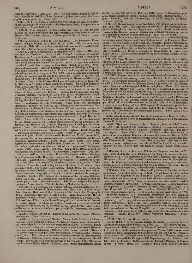 AMER gore et Phocylidis. Arg. 1561, 8vo.—De Philosophia Naturali, libri vi. 8vo.—Scholia in Ovidii vi. libros Fastorum, quibus enerrantium Stellarum g Significationes subjecte. Franc. 1601. AMEROTIUS, Apriay, Author of a work which has been often. print- ed abroad, along with other works.—De Grecorum Notis, Compendium ex ejus scriptis. Lond. 1637, fol. AMES, Mk. originally a Coat-seller, and who, as Mr. Dunstan informs us, had always upon him some yamMerines after learning and the Muses.—The Double Descent, a Poem, printed for D. Kean, Lond. 1692, 4to. AMES, Epwarp, Bishop of Cork and Ross.—The Protestant Peace- maker, being a Sermon on 2 Sam. xy. 11.—Also a Sermon to the same purpose on Heb. xii. 14. with a postscript and notes on Mr. Baxter’s, and some others, late writings for peace. Lond. 1682, fol. ( 4 ae AMES, Joszrn, a celebrated Typographical and Antiquarian Historian, was born at Yarmouth, 1688-9; died 1759.—A Catalogue of English Heads, or an Account of about 2000 Prints, describing what is peculiar to each, as the name, title, or office of the person; the habit, posture, age, or time when done; the name of the painter, graver, scraper, &c. and some remarkable particulars relating to their lives. ‘Lond. 1748, 8vo.——Typo- graphical Antiquities; being an historical account of Printing in England, with some Memoirs of our ancient Printers, and a register of the books s printed by them, from the year 1471 to 1600; with an appendix concerning printing in Scotland and Ireland to the same time. Lond. 1749, 4to. An enlarged edit. See Herzerr, W.—Parentalia; or Memoirs of the Family of Wren. Lond. 1750, fol.—A Catalogue of English Printers, from 1641 to1700, 4to.—An Index to Lord Pembroke’s Coins.—-Of a Plica Polonica. Phil. Trans. Abr. ix. p. 356, 1747, occurring in a native of London. ‘AMES, in Latin Amesivus, WituiamM, an eminent Divine in the reigns of King James and Charles I. famous for his casuistical and con- troversial. writings, was born in 1576; died 1633.—Puritanismus Angli- canus. Franc. 1610, 8vo. The same in English. Lond. 1641, 4to. con- . ¢taining the chief doctrines of the Puritans.—Deceptatio Scholastica, inter Nic. Grevinchovium et Gul. Amesium. Amst. 1613, 8vo. concerning Arminius’s opinions on election, &c.—Disputatio inter Amesium et Gre- vinchovium, de Reconciliatione per Mortem Christi, impetrata omnibus ac singulis hominibus: et de electione ex fide pravisa. Rotter. 1615, 8vo.— Coronis ad Collationem Hagiensem, qua Argumenta Pastorum Hollandiz adversus Remonstrantium quinque articulos vindicantur. Lugd. Bat. 1618, 1628. Amst. 1630, 12mo. confuting the answers given by the Arminians to the Dutch pastors.—A Reply to Bishop Morton on his Lordship’s De- fence of the Surplice, the Cross in Baptism, and Kneeling at the Sacra- wment. Lond. 1622, 4to—Medulla Theologica. Frank. 1623. Reprint- ed four times at Amsterdam. Translated into English. Lond. 1642, 4to. —Explicatio utriusque Epistole St. Petri) Amst. 1625, 1635, 4to. The same in English. Lond. 1641, 4to.—De Incarnatione Verbi. Frank. 1626, 8vo. against the Socinians.—Antisynodalia; seu Animadversiones in Scripta Synodalia Remonstrantium. Frank. 1629, 12mo. Amst. 1633, 12mo. against the Remonstrants.—Bellarminus Enervatus. Amst. 1630, 4 vols. 8vo. often reprinted at Amsterdam, Oxford, and London.—-Technometria. Frank. 1631, 12mo. Amst. 1632, 8vo. Lond. 1633, 12mo. a work on the purpose and bounds of arts.—Demonstratio Logice vere. Lug. Bat. » 1632, 12mo,—Fresh Suit against Roman Ceremonies in God’s Worship ; or a Triplication to Dr. Burgess’s Rejoinder for Dr. Morton. Lond. 1633, 1638, 4to.—Rescriptio ad Responsum Grevinchovii et Redemptione Gene- rali. Lug. Bat. 1634, 8vo.—De Conscientia, Amst. 1635, 12mo. Thrice printed at Amsterdam, and in English under this title, A Treatise on Con- science, with the Power and Cases thereof. Lond. 1643, 4to.—Lectiones in omnes Psalmos Davidis. Amst. 1635, 8vo. Lond. 1647, 8vo.—Chris- tianz Catechesis, Sciographia. Franck. 1635, 8vo.—Sententia de origine Sabbathi. Frank. 1653, 12mo.—The Substance of the Christian Religion. Lond. 1659, 8vo.—A Declaration of the Witness of God manifested in the winward parts. 1681, 8vo.—Sermon on 1 John ii. 20.—Opera Latina, re- printed at Amsterdam in 1658, 5 vols. 8vo, byMathias Nathenas. AMHURST, Nicwotas, an English political and miscellaneous wri- ter, was born at Marden in Kent, about 1706; died 1742.—Epistle to Sir 26 g AMMI 2728 Sicilie, ab ann. 842 ad 1640. Palermo, 1640, 4to.—-De Messanensis prio- ratus Sacre hospilitatis domus militum Sancti Joan. Hierosolymitani Ori- gine. Palermo, 1640, 4to.—Chronologia de los Virreyes, &e. de Sicilia. Palermo, 1640, 4to. AMICO, Barrnotomew, a learned Jesuit, was born at Anzo, in Luca- nia, 1562; died 1649.—His fame rests principally on, In Universam Aris- Averrois, Du Thome, Scoti, et nominalium sententiz# expenduntur earum- que tuendarum probabiles modi afferuntur. 1623-48, 7 vols. fol. AMICO, Bernarpine, An Artist and Author, was a native of Gallipoli, in the kingdom of Naples, and Prior of the order of St. Francis, at Jeru- salem. After a residence of five years at Jerusalem, during which time he made drawings and wrote descriptions of that city and neighbourhood; on his return he published the result of his labours in a magnificent volume, en- titled—Trattato delle Piante é immagini de’ Sacri Edifizi di Terra Santa. Rome, 1620. The plates were engraved by the celebrated Callot. A rare AMICO, Viro-Manria, a Nobleman of Catania in Sicily, born in 1693; the time of his death is unknown.-His publications are, Sicilia sacra dis- quisitionibus et notitiis illustrata. Ven. (in the title Palermo) 1733, 2 vols. fol. Of this he only wrote the second part, which he reprinted by itself, under the title, Siciliz sacre, libri iv. integra pars secunda, 1733, fol.— Catania illustrata. Catan. 1741-46, 4 vols. fol. AMIOT, Faruer, one of the most learned French Missionaries in China, and Historian of that country, was born at Toulon, 1718; died at Pekin, 1794. His principal communications were—A Chinese Poem in praise of with Historical and Geographical Notes, and plates. Paris, 1770, 8vo.— The Chinese Military Art. Paris, 1772, 4to. Reprinted in vol. vii. of Memoires sur les Chinois; and in vol. viii. isa Supplement sent afterwards by the Author.—Letters on the Chinese Characters, addressed to the Royal Society of London, and inserted in vol. i. of Memoires sur les Chinois, — On the Music of the Chinese, ancient and modern, which fills the greater part of vol. vi. of the Memoires sur les Chinois. —The Life of Confucius, a most accurate history of that Philosopher, illustrated with plates from Chinese designs, occupies the greater part of the xii. volume of the Me- emoires, &c,— Dictionnaire Tatarmantcheou Francais. Paris, 1789, 3 vols. 4to. a work of great value. AMMAN, Joannzs, Author of—Stirpium rariorum in Imperio Rutheno sponte provenientium Icones et Descriptiones ; illustrated with copperplates. Petropoli, 1739, 4to. AMMAN, Joun Conran, a Swiss Physician, born at Schaffhausen, in 1669. He published two small tracts, which are curious and much ad- mired.—One entitled, Surdus Loquens. Harlemii, 1692, 8vo.—The other, De Loquela, Amst. 1700, 12mo.; which last, translated into French, is inserted in Deschamps’ Cours d’Education des Sourds et Muets. 1779, sive Dissertatio de Loquela. Lugd. Bat. 1727, 8vo. The first has been translated into English, under the title of, Talking Deaf Man, or method whereby he who is born deaf may learn to speak. Lond. 1694, 12mo. rare. AMMAN, Jost, or Justus, a Painter and Engraver, was born at Zu- rich, 1539; died 1591.—His Portraits of the Kings of France, with short Memoirs, 1576.—He engraved also for the New Testament, and Theatrum Mulierum. Franc. 1586, 4to.—-His most curious work is, Panoplia om~ nium liberalium mechanicarum et sedentiarum artium genera continens. In the plate of the art of engraving, he introduces his own portrait. AMMAN, Paut, a learned German Physician and Botanist, was born at Breslaw, 1634; died 1691.—A Critical Extract from the different De- cisions in the Registers of the Faculty of Leipsic. Erfurt, 1670, 4to.— Parenesis ad docentes occupata circa institutionum medicarum emendatio- nem. - Rudulstadt, 1673, 12mo. a vehement invective against medical systems, especially the Galenic.—Archeus Syncopticus, Eccardi Leichneri, &c. oppositus 1674, 12mo.—Character Naturalis Plantarum. Leips. 1676, 8vo. Franc. 1685, 12mo. per Dan. Nevelium. Francof. M. 1701, 12mo. a 1720.—Strephon’s Revenge, a Satire on the Oxford Toasts. —The British General, a Poem. Lond. 1722, 8vo.—Oculus Britanniz, a Poem. Lond. 1724.—Terre Filius; or the Secret History of the Universities of Oxford, in several Essays; to which are added, remarks on a late book, entitled, University Education, by R. Newton, D. D. 1726, 2 vols. 12mo.—Mis- xcellanies, on a variety of subjects, partly originals, paraphrases, imitations, and translations. AMICI, Caro, Author of—Lettere di Gustavo, colle risposte d’ Emilia sua amante. Lond. 1782, 8vo. mo, and Historiographer to Philip IV. King of Spain, much celebrated for his knowledge in the history and antiquities of Sicily.—He wrote, Trium Orientalium Latinorum ordinum post captam a duce Gothofredo Hierusa- lem, &e. notitiz et tabularie. et Chronologica de Antiquo Urbis Syracusarum, Archiepiscopatu. Naples, 41640, 4to. This relates to the serious disputes between the three churches of Syracuse, Palermo, and Messina, respecting the metropolitan title and rights ; and was inserted with the answers in the 7th vol. of the Thesaurus —Suppellex Botanica, h. e. enumeratio Plantarum que non solum in horto medico Academie Lipsiensis, sed etiam in aliis circa urbem viridariis, pratis ac sylvis, &c. progeminare solent, cui accessit brevis ad materiam me- dieam manuductio. Lips. 1675, 8vo.—Medicina Critica, sive decisoria. Stad. 1677, 4to.—Hortus Bosianus quoad exotica solum descriptus. Leips. 1686, 4to.—Irenicum Numez Pompilii, cum Hippocrate quo veterum me- dicorum et philosophorum hypotheses, &c. a preconceptis opinionibus vines dicantur. Franc. 1689, 8vo.—Praxis vulnerum lethalium. Franc. 1690, 8vo. AMMIANUS. See Marcettinus. AMMIRATO, or Ammirati, Scipio, an eminent Historian, born at Lucca, in the kingdom of Naples, 1531; died 1601.—His chief works are,— Arguments in Italian verse of the Cantos of Ariosto’s Orlando Furioso, first published in the edition of that poem at Venice, 1548, 4to.—Istoire Fiorentine dopo la fondatione di Fierenze in sino all’ anno 1574. Florence, 1600, 2 vols. fol.—Discorsi sopra Cornelio Tacito. Florence, 1598, 4to. Pad. 1642, 4to.—Delle Famiglie nobili Napolitane, part i. Florence, 1580, fol. Part ii. Florence, 1651, fol.—Delle Famiglie Paladina et |’ Anto-