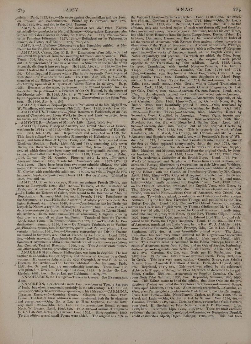27y AMY ymissis. Paris, 1635, 8vo.—He wrote against Godeschalkus and the Jews, “on Free-will and Predestination. Printed by P. Sirmond, 1645, 8vo. -Paris, 1649, 8vo. and also in the Bibl. Patrum. AMY, N. an Advocate in the Parliament of Aix; died 1760. Known ‘»principally by some books in Natural Science.—Observations Experimentales sur les Eaux des Rivieres de Seine, de Marne, &c. 1749, 12mo0.—Nou- -velles Fontaines Filtrantes. 1757, 12mo.—Reflexions sur les Vaisseaux de -Cuivre, de Plomb, et d@Etain. 1757, 12mo, &c. AMY, S.—A Prefatory Discourse to a late Pamphlet entitled, A Me- ‘mento for the English Protestants. Lond. 1681, 8vo. 2 AMYAND, Craup, Esq. F. R. S.—Dissertation of an Idiot who had swallowed 28 pieces of Iron, &c. weighing between 2 and 3 pounds. Phil. Trans. 1708, Abr. v. p. 433.—Of a Child born with the Bowels hanging out: a Suppression of Urine in a Woman: a Stricture in the middle of the Stomach, dividing it into two bags. Ib. 1732, Abr. vii. p. 529.—The Fe- ramen Ovali of the Heart found open in an adult. Ib. 1735, Abr. viii. p. 54.—Of an Inguinal Rupture with a Pin, in the Appendix Ceci, incrusted with stone: on Wounds of the Guts. Ib. 1736, Abr. viii. p. 89.—Ob- struction of <.c Biliary Ducts, and an Imposthumation of the Gall-bladder, discharging upwards of 18 quarts of Bilious Matter in 25 days. Ib. p. 228. Remarks on the same, by Stewart. Ib. 232.—Qperation for Bu- bonoceli. Ib. p. 236.—On a Fracture of the Os Humeri, by the power of the Muscles only. Ib. 1745, Abr. ix. p. '710.—Ofan Iliac Passion caused by an Appendix in the Ilian. Ib. p. 124.—Observations on the Spina Ven- tosa. Ib. 1746, Abr. ix. p. 245. AMYAT, Tuomas, Esq.—Speeches in Parliament of the late Right Hon. W. Windham, with some account of his Life. Lond. 1812, 3 vols. 8vo. 36s. AMYDENUS, Tnerovorus.—Pietas Romana et Parisiensis, or an Ac- count of Charitable and Pious. Works in Rome and Paris, extracted from his books, and those of Mr. Carre. Oxf. 1687, 8vo. , AMYNTOR.—Defence of Milton’s Life. Lond. 1699, 8vo. AMYOT, James, Bishop of Auxerre, and Grand Almoner of France, was born in 1514; died 1593.—-His works are, A Translation of Heliodo- rus. 1547, fol. 1549, Svo. Republished and retouched in 1559, fol. This last is collated with a complete Manuscript of Heliodorus in the Va- tican ; and from it those of Lyons, Paris, and Rouen have been taken.— Books, viz. Book xi. to xviii—Daphnis and Cloe, from Longus. 1559, Svo. of which there have been many and some very splendid editions, par- ticularly that called the Regent’s edition. 1718, 12mo. ¢1798, L. 4to. By M. Courier. Florence, 1810, L. 8vo.—Plutarch’s Lives and Morals. 1559, 2 vols. fol. Wascosan’s edit. 1567-1574, 13 vols. 12mo. There have been since two more valuable editions, one with notes of Brottier and Vanvilliers. 1783-87, 22 vols. 8vo. and the other by M. Clavier, with considerable additions. 1801-6, 25 vols.—Projet de l’E- loquence Royale, composé pour Henri III.’ Roi de France. Printed in 1805, 8vo. and 4to. AMYRAUT, or Amyrartpus, Mosrs, an eminent French Divine, was born at Bourgueil, 1596; died 1645.—His book, of the Exaltation of Faith, and Abasement of Reason, De l’Elevation de la Foi, &c. 1641. d——In Latin, the Defence of Calvin, with regard to the Doctrine of Absolute Reprobation. Salmurii, 1641, 4to. and in French, 1644.—Paraphrase on the Scripture. 1644,—He is also Author of, Apologie pour ceux de la Re- ligion Reformé, &c. Paris, 1648, 8vo.—Considerations sur les Droits par lesquels la Nature a reglé les Mariages. de la Souyeraineté des Roys. Paris, 1650, 8vo.—Disp. de Libero Homi- nis Arbitrio. Salm. 1667, 8vo.—Treatise concerning Religions, shewing that they are not all of them indifferent. Translated from the French. Lond. 1660, 12mo. In French. Saumur, 1652, 4to.—Traité de la Pre- destination. Saumur, 1634, 8vo.—De Mysterio Trinitatis, et de Vocibus eac Phrasibus, quibus, tam in Scriptura, quam apud Patres explicatur, Dis- sertatio. Salmur, 1661, 8voe.—Discourse concerning the Divine Dreams mentioned in Scripture, &c. Out of French, by Ja. Lowde. Lond. 1676, 8vo.—Mosis Amyraldi Paraphrasis in Psalmos Davidis, una cum Annota- tionibus et Argumentis editio altera emendatior et auctior nova przefatione Jac. Cremeri, Traj. ad Rhenum. 1769, 4to. This Author wrote numer- ous other works, but the preceding are best known. ANACHARSIS, a famous Philosopher, was born in Scythia. He was brother to Cadorides, king of Scythia, and the son of Gnurus by a Greek woman. He came to Athens in the 47th Olympiad, or 292 B.C. under yEucrates the Archon.—The Letters published under his name, Paris, “ 1552, 4to. Gr. and Lat, are unquestionably spurious. These have also been printed in Greek. Ven. apud Aldum, 1499. Epistole, Gr. Lat. Heidelb. 1601, 8vo. Gr. et Lat. per Lubinum. 1601, .8vo. ANACHARSIS, the Younger.—Travels in Greece. See Banruriemy, ABBE. ANACREON, a celebrated Greek Poet, was born at Teos, a Sea-port of Ionia, but when is uncertain, probably in the 6th century B. C. he died, being accidentally choked with a grape-stone, in his 85th year—CARMINA. (Brivisu, Enitions.)—Carmina Grece, Glasgow, 1751, 24mo. 1757, i2mo. ‘The last of these editions is much celebrated, both for its elegance Zand correctness.—Odax, Gr. et Lat. ab Hen. Stephano, Cantab. 1684, very small 12mo.—Odz, Gr. Lat. ex Interpretatione literali et cum Notis, W. Baxter. Lond. 1695, 8vo. 1710, 8vo,—-Carmina et F ragmen- ta, Gr. Lat. cum Notis, Jos, Barnes. Cant. 1705. Since reprinted. 1800. To this edition several small Poems were added, The original is a MS. in ANAC 28 p the Vatican Library.—Carmina a Baxter. Lond. 1710, 12mo. An excel- lent edition—Carmina a Barnes. Cant. 1721, 12mo.—Odz, Gr. Lat, a Maittaire, Lond. 1725, 4to. Reprinted, Lond. 1740, 4to. Of these two editions, only one hundred copies of each were thrown off, and therefore hthey are ranked among the scarce books. Maittaire, besides his own Notes, has added short Remarks from Stephens, Longepierre, Dacier, Faber, De la Fosse, Desmarais, Barnes, and Baxter; he likewise added an Index of all the words of Anacreon, with Extracts from ancient authors, towards an illustration of the Text of Anacreon; an Account of the Life, Writings, Style, Dialect, and Metres of Anacreon; with a collection of Epigrams upon him.—The works of Anacreon translated into English Verse; with Notes, explanatory and poetical. To which are added, the Odes, Frag- ments, and Epigrams of Sappho, with the original Greek placed opposite to the Translation, by John Addison. Lond. 1735, 12mo. iA good ‘Translation, with useful Notes.—Carmina, Gr. Lat. a Trapp. Lond. 1742, 12mo.—Carmina, Gr. Lat. 1744 and 1771, 12mo.—Carmina, cum Sapphonis et Alczi Fragmentis, Grece. Glasg. apud Foulis. 1757, 8vo.—Carmina, cum Sapphonis et Alcxi Frag- mentis, Greece. Glasg. Typis Foulis. 1761, 8vo.—Carmina, Gr. Lat, Edin. 1766, small 12mo.—Odes, Greek, with a Literal Translation in Prose. York, 1796, 12mo.—Anacreontis Ode et Fragmenta, Gr. Lat. per Gale, Dublin, 1801, 8vo.—Anacreon, Gr. cura Forster. Lond. 1802, 12mo. An elegantly printed work, with neat wood cuts.—Anacreon, Gr. Eng. by Gilpin. York, 1806, 12mo.—Anacreontis, Sapphonis, et Al- Edin. 1808, 12mo.—Carmina, Gr. with Notes, &c. by Bothe. Oxon. 1809, beautifully printed in 12mo.—Qdes, translated by Moore. Lond. 1810, 2 vols. 12mo.—Carmina, by Bothe. Oxf. 1812, 12mo. (Eneriso Trans.)—Anacreon, Bion, Moschus, Kisses by Secundus, Cupid Crucified, by Ausonius. Venus Vigils, incerto auc- tore. Translated by Thomas Stanley, 1651.—Anacreon, with Bion, Moschus, Secundus, &c. with Notes by J. Stanley, Esq. Lond. 1683, 8vo.—Anacreon, done into English out of the original Greek, by Francis Willis. Oxf. 1683, 8vo. This is properly the work of four translators, Mr. T. Wood, Mr. Cowley, Mr. Oldham, and Mr. Willis. — k Anacreon and Sappho’s works, and Lives, with Fontenelle’s Prize of Wis- dom, &c. 1713, 12mo.—A wretched Translation into English Rhyme of Addison’s Translation. See abovee—The works of Anacreon, Sappho, ‘Bion, Moschus, and Muszus, translated from the original Greek, by Fran- cis Fawkes, M. A. Lond. 1760, 12mo. Reprinted 1779, 1789, 12mo. In Dr. Anderson’s Collection of the British Poets. Lond. 1795, 8vo.— Works of Anacreon and Sappho, with Pieces from ancient Authors, and occasional Essays ; illustrated by Observations on their Lives and Writings; explanatory Notes from established Commentators, and additional Remarks lby the Editor; with the Classic, an Introductory Poem, by Mr. Green. Lond. 1768, 12mo.—The Odes of Anacreon, translated from the Greek, by the Rev. D. H. Urquhart, M. A. Lond. 1787, 8vo.. A literal trans- lation.— Odes, literally translated into English Prose. York, 1796, 12mo. —The Odes of Anacreon, translated into English Verse, with Notes, by Tho. Moore, Esq. Lond. 1800, 4to. This is an elegant and spirited version, with useful Notes. —Select Odes of Anacreon, with Critical An- notations. T'’o which are added, Translations and Imitations of other ancient Authors. By the late Rev. Hercules Younge, and published by the Rev. Robert Drought. Lond. 1802, 12mo.—The Odes of Anacreon, translated 1808, 8vo. 2d edit. 1804, 12mo.— The Odes of Anacreon, literally trans- lated into English prose, with Notes, by the Rev. Thomas Gilpin. Lond. 1807, 12mo.—Several Odes, translated by Edward Lord Thurlow, and sub- joined to his Poem, the Doge’s Daughter. Lond. 1814, 4to.—The Odes of Anacreon, translated into Latin Verse, by the Rev. W. J. Aislabie. 1818. (Forzrien Enprtions. )—Editio Princeps, Odx, Gr. et Lat. Paris, H. Stephanus, 1554, 4to. A most beautifully printed work. The Latin translation has been very much admired for its elegance. —Anacreontis Odz, Gr, Lat. Observationibus H. Stephani. Paris, apud Morell. 1556, n8vo. This, besides what is contained in the Editio Princeps, has an Ac count of Anacreon, taken from Suidas, and an Ode of Sappho, beginning, Dabverai wow—Fragmenta cum Notis Fulvii Ursini. Antw. 1568, 8vo. 1612, 8vo.—Carmina, Gr. Lat. cum Notis, per H. Stephanum. Par. 1586, 8vo. Et Commel. 1598, 8vo.—Carmina Liberti. Paris, 1624, 8vo. In Greek. This is a very scarce edition. —Carmina Grace, cum Scholiis Grecis, Joan. Armandi Buthillorii Abbatis. Paris, Jac. Dugaed, 1689, 8vo. Reprinted, 1647, 8vo.. This work was edited by the celebrated Abbé de la Trappe, atthe age of 13 or 14, which he dedicated to his god- father, Cardinal Richlieu.—Anacreontis et Sapphus Carmina, Gr. Lat. ocum Notis Fabri Salmurii, 1660, 8vo. Reprinted, Salmurii, 1680, 1690, 8vo. This Editor seems to be of the opinion, that these Odes are the pro- ductions of what are called the Scriptores Recentiores.——-Carmina, Greece. Paris, apud Libertum, 1674, 8vo. An extremely scarce book.—Carmina, en Gree. et en Francois, de la Traduction de Mad. le Fevre, avec des Remarques. Paris, 1681, 12mo.—Ode, Notis Pauwii, Traject. ad Rhen. 1732, 4to. in Greek and Latin. —Odez, Gr. Lat. et Ital. by Salvini. Ven. 1736, 4to.— Carmina, Florent. 1742, 8vo,—Carmina Greece, e recensione Guil. Baxteri, cum ejusd. H. Stephani et Fabri Notis, curavit J. P. Fischerus. Lips. 1773, Svo. Reprinted, Lips. 1776, 1793, 8vo. ‘These are most excellent peditions: the last is generally preferred, Carmina, ex Recensiene Brunkii, edidit et indicibus adjecit, Degen, Erlange, 1786, 8vo. This had been ol hte al