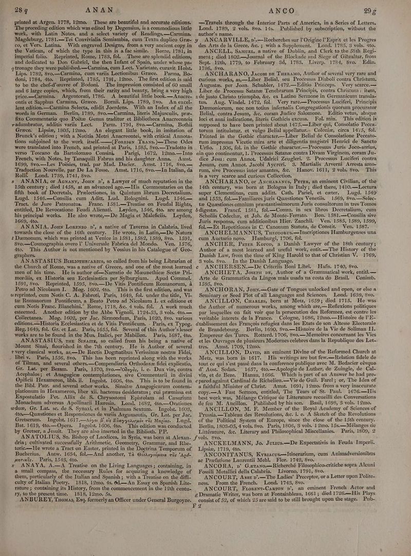 printed at Argen. 1778, 12mo. ‘These are beautiful and accurate editions. The preceding edition which was edited by Degensius, is a commodious little work, with Latin Notes, and a select variety of Readings,—Carmina. Magdeburg, 1781.—Tei Convivialia Semiambia, cum Textu duplico Gre- co, et Vers. Latina. With engraved Designs, from a very ancient copy in the Vatican, of which the type in this is afac simile. Rome, 1781, in imperial folio. Reprinted, Rome, 1783, fol. These are splendid editions, and dedicated to Don Gabriel, the then Infant of Spain, under whose pa- q tronage they were published.—Carmina, cum Lect. Varietate, curavit Holst. Lips. 1782, 8vo.—Carmina, cum variis Lectionibus Greece. Parma, Bo- doni, 1784, 4to. Reprinted, 1785, 1791, 12mo. The first edition is said to be the chef-d’ceuvre of Bodoni. The impression consisted of 60 small and 6 large copies, which, from their rarity and beauty, bring a very high price.——Carmina. Argentorati, 1786. A beautiful little book.—Anacre- ontis et Sapphus Carmina, Grece. Bornii. Lips. 1789, 8vo. An excel- lent edition. —Carmina Selecta, edidit Joerdens. With an Index of all the words in German. Berlin, 1789, 8vo.—Carmina, literis Majusculis, pre- fixo Commentario quo Poétz Genus traditur et Bibliotheca Anacreonteia yadumbratur, additis variis Lect. Parm. 1791, 8vo.—Carmina, Bothii Grece. Lipsiz, 1805,12mo. An elegant little book,.in imitation of Brunck’s edition ; with a Notitia Metri Anacreontei, with critical Annota- tions subjoined to the work itself. (Forrren Trans.)—These Odes were translated into French, and printed at Paris, 1585, 8vo.—Tradotto in verso Toscano da Bartolomxo Consini, Parigi, 1672, 12mo.—Into French, with Notes, by Tanaquill Fabrus and his daughter Anna. Amst. 1699, 8vo.—Les Poésies, trad. par Mad. Dacier. Amst. 1716, 8vo.— Traduction Nouvelle, par De La Fosse. Amst. 1716, 8vo.—In Italian, da Rolli. Lond. 1739, 1741, 8vo. s ANANTA, or Acnany, Joun v’, a Lawyer of much reputation in the 15th century ; died 1458, at an advanced age.—His Commentaries on the fifth book of Decretals, Prelectiones, in Quintum librum Decretalium. Lugd. 1546.—Consilia cum Aditt. Lud. Bolognini, Lugd. 1546,— Tract. de Jure Patronatus. Franc. 1581.—Treatise on Feudal Rights, entitled, De Revocatione Feudi Alienati. Leyden, 1546, 4to. are among his principal works. He also wrote,—De Magia et Maleficiis, Leyden, 1669, 4to. ANANTA, Joun Lorenzo vn’, a native of Taverna in Calabria, lived towards the close of the 16th century. He wrote, in Latin,—De Natura Demonum, which was printed at Venice in 1581, 1582, 1589, 8vo. 1591, 8vo:—Cosmographia overo l’) Universale Fabrica del Mondo. Ven. 1576, 4to. This Author is not mentioned by Vossius in his Catalogue of Geo- gyaphers. ANASTASIUS Brstrorurcarivs, so called from his being Librarian of the Church of Rome, was a native of Greece, and one of the most learned men of his time. He is author of—Narratio de Mceunethice Sectz Pri- mordiis, ex Historia seu Ecclesiastica per Sylburgium. Apud Commel. 1591, 8vo. Reprinted, 1595, 8vo.—De Vitis Pontificum Romanorum, a Petro ad Nicolaum I. Mog. 1602, 4to. This is the first edition, and was ureprinted, cum Notis C. A. Fabroti, Paris, 1649, fol. under the title, Vi- te Romanorum Pontificum, a Beato Petro ad Nicolaum I. ex editione et cum Notis Franc. Blanchini.” Rome, 1718, &amp;c. 4 vols. fol. A work much esteemed. Another edition by the Abbe Vignoli, 1724-53, 3 vols. 4to.— Collectanea. Mog. 1602, per Jac. Sirmondum, Paris, 1620, 8vo. various editions.— Historia Ecclesiastica et de Vitis Pontificum. » Paris, ex Typog. Reg. 1649, fol. Gr. et Lat. Paris, 1655, fol. Several of this Author’s lesser works are to be found in the Mus, Italici, per Mabillon. Paris, 1687, 4to. ANASTASIUS, vue Srnarrz, so called from his being a native of Mount Sinai, flourished in the 7th century. He is Author. of several vvery classical works, as—De Rectis Dogmatibus Verissimz nostre Fidei, - libriv. Paris, 1556, 8vo. This has been reprinted along with the works of Tilman, and several others.—Compendiaria Orthodoxz fidei explicatio, Gr. Lat. per Bezam. Paris, 1570, 8vo.—‘Odnyis, i. e« Dux viz, contra Acephalos; et Anagogice contemplationes, sive Commentarii in divini Opiticii Hexameron, libb. ii. Ingolst. 1606, 4to. This is to be found in the Bibl. Patr. and several other works. Sinaite Anagogicarum contem- plationum in Hexameron, liber xii, hactenus desideratus ; cui premissa est Expostulatio Pet. Allix de §. Chrysostomi Epistolam ad Czsarium Monachum adversus Apollinarii Heresin, Lond. 1682, 4to.—Orationes wdue, Gr. Lat. se. de S. Synaxi, et in Psalmum Sextum. Ingolst. 1603, 4to.—Questiones et Responsiones de variis Argumentis, Gr. Lat. per Jac. Gretserum. Ingolst. 1617.—Asyo B' sis Eleyysricuiy ras Maglas. Lugd. Bat. 1619, 4to.—Opera. Ingolst. 1606, 4to. This edition was conducted by Gretser, a Jesuit. They are also inserted in the Biblioth. PP. ANATOLIUS, Sr. Bishop of Laodicea, in Syria, was born at Alexan- dria; cultivated successfully Arithmetic, Geometry, Grammar, and Rhe- toric—He wrote a Tract on Easter, printed in the Doctrina Temporum of Bucherius. Antw. 1634, fol—And another, Ta ssroyadpeve ris Agid- pentings. Paris, 1543, 4to. x ANAYA, A.—A Treatise on the Living Languages; containing, in a small compass, the necessary Rules for acquiring a knowledge of them, particularly of the Italian and Spanish ; with a Treatise on the diffi- culty of Italian Poetry. 1818, 12mo, 4s. 6d.—An Essay on Spanish Lite- rature ; containing its History, from the commencement in the 12th centu- ry, to the present time. 1818, 12mo, 5s. —Travels through the Interior Parts of America, in a Series of Letters. Lond. 1789, 2 vols. 8vo. 14s, Published by subscription, without the author’s name. des Arts de la Grece, &amp;c. ; with a Supplement. Lond. 1785, 3 vols. 4to. ANCELL, Samurt, a native of Dublin, and Clerk to the 58th Regi- ment; died 1802.—Journal of the Blockade and Siege of Gibraltar, from Sept. 12th, 1779, to February 3d, 1783. Liverp. 1784, 8vo. Edin. 1786, 8vo. ANCHARANDO, Jacozt pr Tueramo, Author of several very rare and curious works, as,—Liber Belial, seu Processus Diaboli contra Christum. Auguste. per Joan. Schubler, 1472.—Editio Princeps. Very scarce.— Liber de Processu Satanz 'Tenebrarum Principis, contra Christum: item, zde justo Christo triumpho, &amp;c. ex Latino Sermone in Germanicum transla- tus. Aug. Vindel, 1472, fol. Very rare-—Processus Luciferi, Principis Demoniorum, nec non totius infernalis Congregationis quorum procurator Belial, contra Jesum, &amp;c. coram Judice Salomone. Editio vetus, absque loci et anni indicatione, literis Gothicis excusa. Fol. mim. This edition is supposed to have been printed about 14’75.—Liber qui, Consolatio Pecca- torum intitulatur, et vulgo Belial appellatur.» Colonix, circa 1475, fol. Printed in the Gothic character—Liber Belial de Consolatione Peccato- rum impressus Vicetie mira arte et diligentia magistri Henrici de Sancto Urfio. 1506, fol. in the Gethic character.—Processus Juris Joco-serius, ain quo continentur, 1. Processus Satanz contra Divam Virginem, coram Ju- dice Jesu: cum Annot, Udalrici Zeugleri. 2. Processus Luciferi contra Jesum, cum Annot. Jacobi Aycreri. 3. Martialis Arverni Arresta amo- rum, sive Processus inter amantes, &amp;c. Hanoy. 1611, 2 vols. 8vo. This is a very scarce and curious Collection. | ANCHARANO, or AncHaranus, Peter, an eminent Civilian, of the 14th century, was born at Bologna in Italy; died there, 1410.—Lectura super Clementinas, cum additt. Cath. Pariel, et ceter. Lugd, 1549 and 1553, fol.——Familiares juris Quastiones Venetiis. 1569, 8vo.—Selec- te Questiones omnium prestantissimorum Juris consultorum in tres Tomos bdigeste. Francf, 1581, fol.—Comm. in sex libros Decretalium, cum Scholiis Codechz, et Joh. de Monte-Ferrato. Bon. 1581.—Consilia sive Juris responsa, cum additionibus Hier. Zanchii. Ven. 1585, 1589, 1599, fol.—Et Repetitiones in C. Canonum Statuta, de Constit. Ven. 1587. ANCHELMANNUS, Tueovorvs.—Inscriptiones Hamburgenses una cum Auctario novo. Hamburgi, 1706, fol. ANCHER, Perer Korop, a Danish Lawyer of the 18th century; Author of a most learned and useful work, entit.—The History of the Danish Law, from the time of King Harold to that of Christian V. 1769, 8 vols. 8Svo. In the Danish Language. c ANCHERSEN.—De Criteriis Boni Libri. Hafn. 1740, 8vo. ANCHIETA, Josern pr, Author of a Grammatical work, entitl.— Arte de Grammatica da Lingoa mais usada na costa do Brasil. Conimb. 1595, 8vo. ANCHORAN, Joun.—Gate of Tongues unlocked and open, or else a Seminary or Seed Plot of all Languages and Sciences. Lond. 1639, 8vo. ANCILLON, Cuartezs, born at Metz, 1659; died 1715. He was the Author of numerous works, among which are,—Reflexions politiques par lesquelles on fait voir que la persecution des Reformez, est contre les veritable interets de la France. Cologne, 1686, 12mo.—Histoire de 1’ H- dtablissement des Francois refugiez dans les Etats de son Altesse Electorale de Brandebourg. Berlin, 1690, 8vo.—Histoire de la Vie de Soliman TI. Empereur des Turcs. Rotterd. 1706, 8vo.—Memoires concernant les Vies et les Ouvrages de plusieurs Modernes celebres dans la Republique des Let- tres. Amst. 1709, 12mo. ANCILLON, Davin, an eminent Divine of the Reformed Church at Metz, was born in 1617. His writings are but few.—Relation fidele de tout ce qui s’est passé dans la conference publique avec M. Bedacier eévque d’ Aost. Sedan. 1657, 4to.—Apologie de Luther, de Zuingle, de Cal- vin, et de Beze. Hanau, 1666. Which is part of an Answer he had pre- e pared against Cardinal de Richelieu. —Vie de Guil. Farel; or, The Idea of a faithful Minister of Christ. Amst. 1691, 12mo. from a very inaccurate copy-—A Fast Sermon, entitled, The Tears of St. Paul. 1676.—His best work was, Mélange Critique de Litterature recueilli des Conversations de feu M. Ancillon.’ Published by his son. Basil, 1698, 3 vols. 12mo. ANCILLON, M. F. Member of the Royal Academy of Sciences of Prussia. — Tableau des Revolutions, &amp;c. i. e. A Sketch of the Revolutions of the Political System of Europe, since the close of the 15th century. Berlin, 1803-05, 4 vols. 8vo, Paris, 1806, 3 vols. 12mo. 15s.—Mélanges de Littérature, &amp;c. Literary and Philosophical Miscellanies. Paris, 1809, 2 ANCKELMANN, Jo. Jutivs.—De Expectativis in Feuda Imperii. Lipsie, 1719, 4to. a ANCONITANUS, Kyriacus—lItinerarium, cum Animadversionibus ac Preefatione Laurentii Mehl. . Flor. 1742, 8vo. ANCORA, v’ G#rano.—Richerché Filosophico-critiche sopra Alcuni Fossili Metallici della Calabria. Livorno, 1791, 8vo. Ms ANCOURT, Asse v’.—The Ladies’ Preceptor, or a Letter upon Polite- ness. From.the French. Lond. 1743, 8vo. ANCOURT, Frorent-Carron pv’, an eminent French Actor and g Dramatic Writer, was born at Fontainbleau, 1661 ; died 1726.—His Plays consist of 52, of which 25 are said to be still brought upon the stage. Pub-