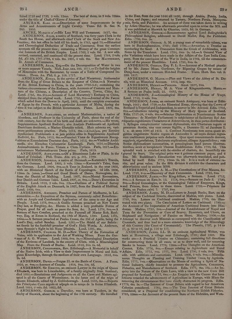 lished 1710 and 1750, 9 vols. 12mo. The best of them, in 3 vols. 12mo. under the title of Chefs-d’ Euvre d’ Ancourt. ANCRAM, Eanrt or.—Description of some Improvements in the Arms and Accoutrements of Light Cavalry. Trans. Ed. R. Soc. N. 245. 1805. ANCRE, Marautis p’.—His Last Will and Testament. 1617, 4to. ANDERSON, Ava, anative of Scotland, was forty years Clerk in the South Sea House, and afterwards chief Clerk of the Stock and New An- hnuities; this last office he held till his death, in 1765, aged 73.—Historical and Chronological Deduction of Trade and Commerce, from the earliest accounts till the present time; containing a History of the great Commer- cial Interests of the British Empire. Lond. 1762, 2 vols. fol. A new edit. revised, corrected, and continued till the present time. Lond. 1764, 2 vols. fol. £3 10s. 1787-1789, 4 vols, 4to. 1801, 4 vols. 4to. See MacrHerson, D. Annals of Commerce. ANDERSON, Anam, Esq.—On the Decomposition of Water in two or more separate Vessels. Nich. Jour. xxx. 183. 1811.—To find the heights _of Mountains with the Barometer, by means of a Table of Compound In- ?terest. Thom. An. Phil, ii. p. 108. 1717. ANDERSON, A£yras, in the service of Earl Macartney, Ambassador from the King of Great Britain to the Emperor of China.—A Narrative of the British Embassy to China, in the years 1792-3-4; containing the various circumstances of the Embassy, with Accounts of Customs and Man- ners of the Chinese, a Description of the Country, Towns, Cities, &amp;c. Lond. 1795, 4to. 21s.—Account of Lord Macartney’s Embassy to China, abridged from the original work. Lond. 1795, 8vo.—Journal of the Ferces which sailed from the Downs in April, 1802, until the complete evacuation _of Egypt by the French, with a particular Account of Malta, during the J time it was subject to the British Government. Plates. Lond. 1802, 4to. 42s. ANDERSON, AtexanprEr, an eminent Mathematician, a native of Aberdeen, and Professor in the University of Paris, about the end of the 16th century, but the time of his birth and death are unknown.—He wrote, Supplementum Apollonii Redivivi; sive Analysis Problematis ad Apollonii Doctrinam desiderati, a’ Marino Ghetaldo relicti. Huic subnexa est, vari- orum problematum practice. Paris, 1612, 4to.—Airiadcyia, pro Zetetico Apolloniani Problematis a se jam pridem edito in Supplemento Apollonii Redivivi, &amp;c. Paris, 1615, 4to.—Francisci Vietee de Equationum Recog- é nitione et Emendatione Tractatus duo. Paris, 1615, 4to.—-Vindicie Archi- medis, sive Elenchus Cyclometrie Lausbergii. Paris, 1616.—Diacrisis Animadversionis in Franc. Vietam a Clem. Cyriaco. Paris, 1617.—Ex- ercitationum Mathematicarum Decas prima. Paris, 1619. ANDERSON, Atrexanprer.—Of a Bituminous Lake or Plain, in the island of Trinidad. Phil. Trans. Abr. xvi. p. 531. 1789. ANDERSON, Awnnprzas, a native of Denmark.—Karamsin’s Travels, from the German. Lond. 1803, 3 vols. 12mo.—Karamsin’s Tales, from the German. Lond. 1804, 8vo.—A Tour in Zealand, in the year 1802, with an Historical Sketch of the Battle of Copenhagen. 2d edit. 1806, 212mo. 5s. (anon.)—Great and Good Deeds of Danes, Norwegians, &amp;c. from the Danish of Malking. Lond. 1807, 4to.—Mental Recreations, four Danish and German Tales. Lond. 1807, cr. 8vo.—Dane’s Excursion in Britain. Lond. 1810, 2 vols. 8vo. 12s—-Outlines of a Political Survey of the English Attack on Denmark, in 1807, from the Danish of Helfried. Lond. 1809, 8vo. ANDERSON, Anrnony, Preacher and Parson of Medburne, in Lei- cestershire.—An Exposition of the Stymne, commonly called Benedictus : with an Ample and Comfortable Application of the same to our Age and People. Lond. 1573, 8vo.—A Godlie Sermon preached on New Yeares m Day last, at Burghley, &amp;c. Hereto is added a very profitable Forme of Prayer, good for all such as passe the Seas, &amp;c. Lond. 1576, 8vo.—A Sermon of Sure Comfort, preached at the Funerall off Master Rob. Reyl- wey, Esq. at Exton in Rutland, the 18th of March, 1580. Lond. 1581, 16mo.—-A Sermon preached at Paules Crosse, the 23d of Aprile, being the Lord’s Day, called Sunday. Lond. 1581.—The Shield of our Safetie: set foorth by the faythfull preacher of God’s Holy Worde, A. Anderson, vpon Symeon’s Sight in his Nunc Dimittis. Lond. 1581, 4to. ANDERSON, Cuartes, M. D.—New Theory of the Formation of Veins, with its application to the Art of Working Mines. From the Ger- nman of A. G. Werner. Lond. 1809, 8vo. 9s,—Mineralogical Description of the Environs of Landock, in the county of Glatz, with a Mineralogical Map. From the French of Buche. Lond. 1810, 8vo. 6s. 6d. ANDERSON, Curistoruer, Rev. Edinburgh. A Memorial in behalf of the Native Irish, with a View to their Improvement in Moral and Reli- gious Knowledge, through the medium of their own Language. 1815, 8vo. 2s. 6d. ANDERSON, Daviv.—Fergus II. or the Battle of Caron. 1810, cr. 8vo.——Account of Canada. 1814, 8vo. 10s. 6d, ANDERSON, Sir Epmunp, an eminent Lawyer in the reign of Queen 0 Elizabeth, was born in Lincolnshire, of a family originally from Scotland; died 1605.—Resolutions and Judgments on all the Cases and Matters agi- tated in all the Courts of Westminster, in the latter end of the reign of Queen Elizabeth, edited by J. Goldesborough. Lond. 1653, 4to.—Reports des Principales Cases argués et adjugés en le temps de la Reine Elizabeth. Lond. 1664, 2 vols. fol. 1665, fol. ANDERSON, Gzorce, a Traveller, was born at Tundern, in the duchy of Sleswick, about the beginning of the 17th century. He travelled A Poem. in the East, from the year 1644 till 1650, through Arabia, Persia, India, China, and Japan; and returned by Tartary, Northern Persia, Mesopota- pia, Syria, and Palestiné. An account of these was taken down in writing by Adam Olearius; he was afterwards prevailed upon to revise the MS. and. it was published at Sleswick by Olearius, 1669, fol. in German, ANDERSON, Gerorcz.—Remonstrance against Lord Bolingbroke’s Philosophical Religion, addressed to David Mallet, Esq. the Publisher. Edin. i756, 8vo. 5s. ; AN it RSON, Grorcz, A. M. a young man of remarkable talents, was born in Buckinghamshire, 1760; died 1796.—Arenarius, a Treatise on numbering the Sand. A Translation from the Greek of Archimedes, with Notes by the Translator. Lond. 1784, 8vo. 2s. 6d.——A General View of gthe Variations which have been made in the Affairs of the East India Com- pany, from the conciysion of the War in India, in 1784, till the commence- ment of the present Hostilities. Lond. 1791, 8vo. 4s. ANDERSON, Gzorcar, Esq. F. L. S.—Account of a Method practis- ed by Mr. James Mean, Gardener, for Ripening Grapes by means of Dung-heat, under a common Hot-bed Frame. Trans, Hort. Soc. vol. ii. 330. 1817. ANDERSON, G. Masor.—Plan and Views of the Abbey of St. De- nis, with an Historical Account. 1812, imp. 4to. ANDERSON, Henry.—Poemata. Amst. 1637, 8vo. ANDERSON, Henry, M. A. Vicar of Kingsumbowrn, Hants.— A Sermon on Psalm Ixxili. 25. 1685, 4to. ANDERSON, J.—Genealogical History of the House of Yvyeyr. Lond. 1742, 2 vols. 8vo. ANDERSON, Jamzs, an eminent Scotch Antiquary, was born at Edin- burgh, 1662; died 1728.—An Historical Essay, shewing that the Crown of Scotland is Imperial and Independent, in answer to Mr. Atwood. Edin. 1705, 8vo.—Collections relating to the History of Mary Queen of Scotland. Edin. 1727-28, 4 vols. 4to.——Selectus Diplomatum et Numismatum Scotize Thesaurus: de Mandato Parliamenti in subjiciuntur ad faciliorum Rei An- $ tiquarice cognitionem Characteres et Abbreviaturee, in duas partes distributus : 1, Syllogen complectuntur veterum diplomatum, sive Chartarum regum et procerum Scotiz, una cum eorum Sigillis, a Duncano II. ad Jacobum I. i. e.. ab anno 1094 ad 1412. 2. Continet Numismata tum aurea quam ar- gentea singulorum Scoti# regum ab Alexandro I. ad supra dictam regno- rum coalitionem perpetua serie deducta. Quz operi consummando deerant, supplevit, et,preefatione, Tabularum explicatione, aliisque Appendicibus; rem Scotize diplomaticam nummariam, et genealogicam haud parum illustran- tionibus, auxit et locupletavit ‘Thomas Ruddimanus. Edin. 1739, fol. This splendid work is enriched with fac-similes of charters, &amp;c. beautifully en- teraved by Sturt. ‘The original price was 4 guineas common paper, and 6 fine. Mr. Ruddiman’s Introduction was afterwards translated, and pub- lished by itself. Edin. 1773, 12mo. 2s. 6d. It is a work of extreme ra- rity, and great value. In the fifth division it exhibits the characters and abbreviations used in ancient MSS. ANDERSON, James, A. M.—The Constitutions of Free Masons, &amp;c. Lond. 1723, 8vo.—Discovery of their Ceremonies. Lond. 1725, 8vo. ANDERSON, Jamrs.—No King-killers, a’ Sermon. Lond. 1715, 8vo.—A Sermon on Ezra iv. 15. 1714, 8vo—Sermon on Jude 3. 1720, 8vo.—Royal Genealogies, or the Genealogical Tables of Emperors, Kings, Lond. 1732.—Prisoners for Debts, on Psalms cxlvi. 7. 1737, 8vo. 4 ANDERSON, James, M. D.—Letters to Joseph Banks, Bart. on the subject of the Cochineal Insects, discovered at Madras, with plates. Lond. 1788, 8vo. Letters on Cochineal continued. Madras, 1789, 4to. illus- trated with two plates. The Cenclusion of Letters on Cochineal. 1790.— An Account of the Importation of American Cochineal Insects into Hin- dostan. Madras, 1795, 8vo.—Journal of the Establishment of Napal and Tuna for the Prevention or Cure of Scurvy, Dysentery, and Ulcers, on Shipboard and Navigation: of Famine on Shore. Madras, 1808.—An » Attempt to discover such Minerals as correspond with the Classification of Cronstedt, and thus lead to a more extensive knowledge of the Mineralogy of this Country (the Coast of Coromandel). ‘The Phoenix, 1797, p. 14 to 17, p. 80 to 84, and p. 116 to 117. ANDERSON, James, LL. D. an eminent Agricultural Writer, was born at Hermiston, a village near Edinburgh, 1739; died 1808. His works are—A Practical Treatise on Chimnies; containing full directions for constructing them in all cases, so as to draw well, and for removing Smoke in houses. Lond. 1776, 12mo.—Free Thoughts on the American Contest. Edin. 1776, 8vo.—Essays relating to Agriculture and Rural Edin, 1775, 8vo. 1777, 8vo. Lond. 1796, 3 vols. 8vo. Fifth edit. with additions and corrections. Lond. 1800, 3 vols. 8vo.—Miscella- neous Thoughts on Planting and Training Timber ‘Trees, by Agricola, Edin. 1777, 8vo.—Observations on the Means of exciting a Spirit of Na- tional Industry, chiefly intended to promote the Agriculture, Commerce, Fisheries, and Manufactures of Scotland. Edin. 1777, 4to. 18s.—An In- quiry into the Nature of the Corn Laws, with a view to the new Corn Bill proposed for Scotland. 1777, 8vo.—An Enquiry into the Causes that have | hitherto retarded the advancement of Agriculture in Europe, with Hints for removing the circumstances that have chiefly obstructed its progress. Edin. ©1779, 4to. 3s.—The Interest of Great Britain with regard to her American Colonies considered. 1782, Svo.—The True Interest of Great Britain considered, or a Proposal for establishing the Northern British Fisheries. 1783, 12mo.—An Account of the present State of the Hebrides, and West-
