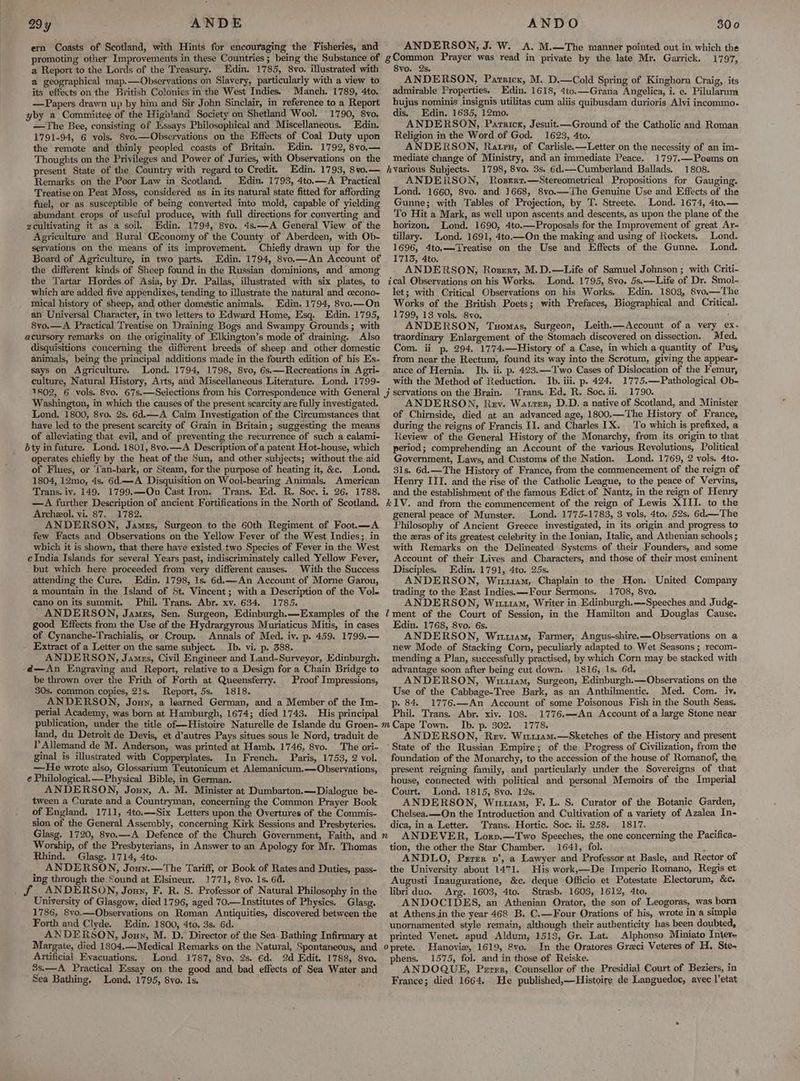 a9y ANDE ern Coasts of Scotland, with Hints for encouraging the Fisheries, and promoting other Improvements in these Countries ; being the Substance of a Report to the Lords of the Treasury. Edin. 1785, 8vo. illustrated with a geographical map.—Observations on Slavery, particularly with a view to its effects on the British Colonies in the West Indies. Manch. 1789, 4to. —Papers drawn up by him and Sir John Sinclair, in reference to a Report yby a Committee of the Highland Society on Shetland Wool. 1790, 8vo. —The Bee, consisting of Essays Philosophical and Miscellaneous. Edin. 1791-94, 6 vols, $vo.—Observations on the Effects of Coal Duty upon the remote and thinly peopled coasts of Britain. Edin. 1792, 8vo.— Thoughts on the Privileges and Power of Juries, with Observations on the present State of the Country with regard to Credit. Edin. 1793, 8vo.— Remarks on the Poor Law in Scotland. Edin. 1793, 4to.—A Practical Treatise on Peat Moss, considered as in its natural state fitted for affording fuel, or as susceptible of being converted into mold, capable of yielding abundant crops of useful produce, with full directions for converting and gcultivating it as a soil, Edin. 1794, 8vo. 4s.—A General View of the Agriculture and Rural C&amp;conomy of the County of Aberdeen, with Ob- servations on the means of its improvement. Chiefly drawn up for the Board of Agriculture, in two parts. the different kinds of Sheep found in the Russian dominions, and among the Tartar Hordes of Asia, by Dr. Pallas, illustrated with six plates, to which are added five appendixes, tending to illustrate the natural and cecono- mical history of sheep, and other domestic animals. Edin, 1794, 8vo.—On an Universal Character, in two letters to Edward Home, Esq. Edin. 1795, 8vo.—A Practical Treatise on Draining Bogs and Swampy Grounds; with acursory remarks on the originality of Elkington’s mode of draining. Also disquisitions concerning the different breeds of sheep and other domestic animals, being the principal additions made in the fourth edition of his Es- says on Agriculture. Lond. 1794, 1798, 8vo, 6s.—Recreations in Agri- culture, Natural History, Arts, and Miscellaneous Literature. Lond. 1799- Washington, in which the causes of the present scarcity are fully investigated. ~Lond. 1800, 8vo. 2s. 6d.—A Calm Investigation of the Circumstances that have led to the present scarcity of Grain in Britain; suggesting the means of alleviating that evil, and of preventing the recurrence of such a calami- jty in future. Lond. 1801, 8vo.—A Description of a patent Hot-house, which operates chiefly by the heat of the Sun, and other subjects; without the aid of Flues, or 'tan-bark, or Steam, for the purpose of heating it, &amp;c. Lond. 1804, 12mo, 4s. 6d.—A Disquisition on Wool-bearing Animals. American Trans. iv. 149. 1799.—On Cast Iron. Trans. Ed. R. Soc. i. 26. 1788. —A further Description of ancient Fortifications in the North of Scotland. Archeol. vi. 87. 1782. ANDERSON, James, Surgeon to the 60th Regiment of Foot.—A few Facts and Observations on the Yellow Fever of the West Indies; in which it is shown, that there have existed two Species of Fever in the West cIndia Islands for several Years past, indiscriminately called Yellow Fever, but which here proceeded from very different causes. With the Success attending the Cure. Edin. 1798, 1s. 6d.—An Account of Morne Garou, a mountain in the Island of St. Vincent; with a Description of the Vole cano on its summit. Phil. Trans. Abr. xv. 634. 1785. _ ANDERSON, James, Sen. Surgeon, Edinburgh.—Examples of the good Effects from the Use of the Hydrargyrous Muriaticus Mitis, in cases of Cynanche-Trachialis, or Croup. Annals of Med. iv. p. 459. 1799.— Extract of a Letter on the same subject. Ib. vi. p. 388. ANDERSON, Jamus, Civil Engineer and Land-Surveyor, Edinburgh. -d—An Engraving and Report, relative to a Design for a Chain Bridge to be thrown over the Frith of Forth at Queensferry. Proof Impressions, 30s. common copies, 21s. Report, 5s. 1818. ANDERSON, Jouy, a learned German, and a Member of the Im- perial Academy, was born at Hamburgh, 1674; died 1743. His principal land, du Detroit de Devis, et d’autres Pays situes sous le Nord, traduit de T’ Allemand de M. Anderson, was printed at Hamb. 1746, 8vo. The ori- ginal is illustrated with Copperplates. In French. Paris, 1753, 2 vol. —He wrote also, Glossarium Teutonicum et Alemanicum.—Observations, e Philological.—Physical Bible, in German. ANDERSON, Joun, A. M. Minister at Dumbarton.—Dialogue be- tween a Curate and a Countryman, concerning the Common Prayer Book of England. 1711, 4to.—Six Letters upon the Overtures of the Commis- sion of the General Assembly, concerning Kirk Sessions and Presbyteries. Glasg. 1720, 8vo.—A Defence of the Church Government, Faith, and Worship, of the Presbyterians, in Answer to an Apology for Mr. Thomas Rhind. Glasg. 1714, 4to. ANDERSON, Joun.—The Tariff, or Book of Rates and Duties, pass- ing through the Sound at Elsineur. 1771, 8vo. 1s. 64. _ f ANDERSON, Jouy, F. R. S. Professor of Natural Philosophy in the University of Glasgow, died 1796, aged 70.—-Institutes of Physics. Glasg. 1786, 8vo.—Observations on Roman Antiquities, discovered between the Forth and Clyde. Edin. 1800, 4to. 3s. 6d. ANDERSON, Jouy, M. D. Director of the Sea- Bathing Infirmary at Margate, died 1804.—Medical Remarks on the Natural, Spontaneous, and Artificial Evacuations. Lond. 1787, 8vo. 2s. 6d. 2d Edit. 1788, 8vo. 3s.—A Practical Essay on the good and bad effects of Sea Water and ANDO 300 ANDERSON, J. W. A. M.—The manner pointed out in which the gCommon Prayer was read in private by the late Mr. Garrick. 1797, 8vo. 2s. ANDERSON, Pararicx, M. D.—Cold Spring of Kinghorn Craig, its admirable Properties. Edin. 1618, 4to.—Grana Angelica, i. e. Pilularum hujus nominis insignis utilitas cum aliis quibusdam durioris Alvi incommo- dis. Edin. 1635, 12mo. ANDERSON, Parnricr, Jesuit.—Ground of the Catholic and Roman Religion in the Word of God. 1623, 4to. ANDERSON, Ratpu, of Carlisle.—Letter on the necessity of an im- mediate change of Ministry, and an immediate Peace. 1797.—Poems on 1798, 8vo. 3s. 6d.—Cumberland Ballads. 1808. ANDERSON, Rosert.—Stereometrical Propositions for Gauging. Lond. 1660, 8vo. and 1668, 8vo.—The Genuine Use and Effects of the Gunne; with Tables of Projection, by T. Streete. Lond. 1674, 4to.— To Hit a Mark, as well upon ascents and descents, as upon the plane of the horizon. Lond. 1690, 4to.—Proposals for the Improvement of great Ar- tillary. Lond. 1691, 4to.—On the making and using of Rockets. Lond. 1696, 4to.—Treatise on the Use and Effects of the Gunne. Lond. 1713, 4to. ANDERSON, Rozert, M.D.—Life of Samuel Johnson ; with Criti- ical Observations on his Works. Lond. 1795, 8vo. 5s.—Life of Dr. Smol- let; with Critical Observations on his Works. Edin. 1803, 8vo.—The Works of the British Poets; with Prefaces, Biographical and Critical. 1799, 13 vols. S8vo. ' ANDERSON, Tuomas, Surgeon, Leith.—Account of a very ex- traordinary Enlargement of the Stomach discovered on dissection. Med. Com. ii p. 294. 1774.—History of a Case, in which a quantity of Pus, from near the Rectum, found its way into the Scrotum, giving the appear- ance of Hernia. Ib. ii. p. 423.—Two Cases of Dislocation of the Femur, with the Method of Reduction. Ib. iii. p. 424. 1775.—Pathological Ob- Trans. Ed, R. Soc. ii. 1790. ANDERSON, Rev. Watrer, D.D. a native of Scotland, and Minister of Chirnside, died at an advanced age, 1800.—The History of France, during the reigns of Francis II. and Charles IX. To which is prefixed, a Review of the General History of the Monarchy, from its origin to that period; comprehending an Account of the various Revolutions, Political Government, Laws, and Customs of the Nation. Lond. 1769, 2 vols. 4to- 31s. 6d.—The History of France, from the commencement of the reign of Henry III. and the rise of the Catholic League, to the peace of Vervins, and the establishment of the famous Edict of Nantz, in the reign of Henry general peace of Munster. Lond. 1775-1783, 3 vols, 4to. 52s. 6d.— The Philosophy of Ancient Greece investigated, in its origin and progress to the zras of its greatest celebrity in the Ionian, Italic, and Athenian schools ; with Remarks on the Delineated Systems of their Founders, and some Account of their Lives and Characters, and those of their most eminent Disciples. Edin. 1791, 4to. 25s. ANDERSON, Wir11am, Chaplain to the Hon. United Company trading to the East Indies.—-Four Sermons. 1708, 8vo. ANDERSON, Wittam, Writer in Edinburgh.—Speeches and Judg- Edin. 1768, 8vo. 6s. ANDERSON, Wit11am, Farmer, Angus-shire.—Observations on a new Mode of Stacking Corn, peculiarly adapted to Wet Seasons; recom- mending a Plan, successfully practised, by which Corn may be stacked with adyantage soon after being cut down. 1816, 1s. 6d. ANDERSON, Wiiuiam, Surgeon, Edinburgh.—Observations on the Use of the Cabbage-Tree Bark, as an Anthilmentic. Med. Com. iv. p. 84. 1776.—An Account of some Poisonous Fish in the South Seas. Phil. Trans. Abr. xiv. 108. 1776.—An Account of a large Stone near Tb. p. 302. 1778. ANDERSON, Rev. Wituiam.—Sketches of the History and present State of the Russian Empire; of the Progress of Civilization, from the foundation of the Monarchy, to the accession of the house of Romanof, the present reigning family, and particularly under the Sovereigns of that house, connected with political and personal Memoirs of the Imperial Court. Lond. 1815, 8vo. 12s. ; ANDERSON, Wut, F. L. S. Curator of the Botanic Garden, Chelsea. —On the Introduction and Cultivation of a variety of Azalea In- dica, ina Letter. Trans. Hortic. Soc. ii. 258. 1817. tion, the other the Star Chamber. 1641, fol. : ANDLO, Perer nv’, a Lawyer and Professor at Basle, and Rector of the University about 1471. His work,—De Imperio Romano, Regis et Augusti Inauguratione, &amp;c. deque Officio et Potestate Electorum, &amp;c. libri duo. Arg. 1603, 4to. Strasb. 1603, 1612, 4to. ANDOCIDES, an Athenian Orator, the son of Leogoras, was born at Athens in the year 468 B. C.—Four Orations of his, wrote in a simple unornamented style remain, although their authenticity has been doubted, printed Venet. apud Aldum, 1518, Gr. Lat. Alphonso Miniato Intere Hanovie, 1619, 8vo. In the Oratores Graeci Veteres of H. Ste- phens. 1575, fol. and in those of Reiske. ANDOQUE, Perrer, Counsellor of the Presidial Court of Beziers, in