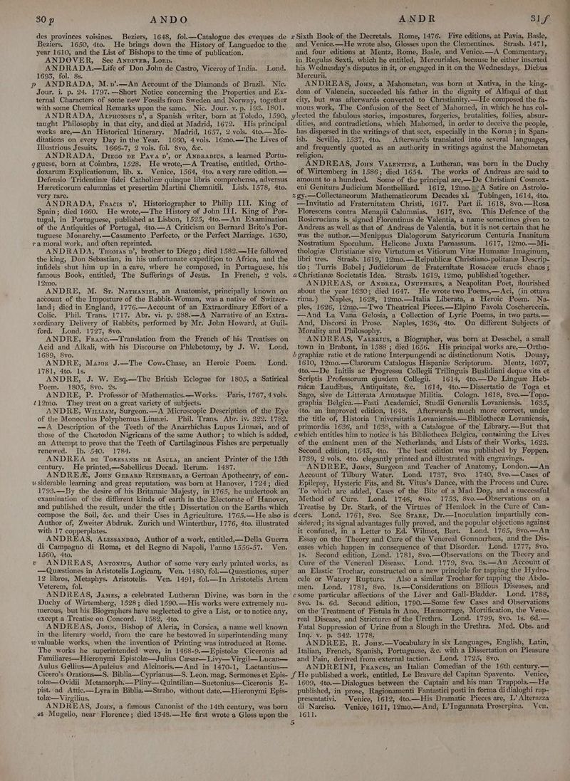 Beziers. 1650, 4to. He brings down the History of Languedoc to the year 1610, and the List of Bishops to the time of publication. ANDOVER, See Anprever, Lorp. ANDRADA.—Life of Don John de Castro, Viceroy of India. 1695, fol. 8s. p ANDRADA, M.v’.—An Account of the Diamonds of Brazil. Nie. Jour. i. p. 24. 1797.—Short Notice concerning the Properties and Ex- ternal Characters of some new Fossils from Sweden and Norway, together with some Chemical Remarks upon the same. Nic. Jour. y. p. 193. 1801. Lond. and Venice.—He wrote also, Glosses upon the Clementines. Strasb. 1471, and four editions at Mentz, Rome, Basle, and Venice. —A Commentary, in. Regulas Sexti, which he entitled, Mercuriales, because he either inserted his Wednesday’s disputes in it, or engaged in it on the Wednesdays, Diebus Mercurii. ANDREAS, Jouy, a Mahometan, was born at Xativa, in the king- dom. of Valencia, succeeded his father in the dignity of Alfaqui of that city, but was afterwards converted to Christianity.—He composed the fa- mous work, The Confusion of the Sect of Mahomed, in which he has col- taught Philosophy in that city, and died at Madrid, 1672. His principal works are,—An Historical Itinerary. Madrid, 1657, 2 vols. 4to.—Me- ditations on every Day in the Year. 1660, 4vols. 16mo.—The Lives of Illustrious Jesuits. 1666-7, 2 vols. fol. 8vo, &c. ANDRADA, Dirco pe Pavan’, or AnprApius, a learned Portu- gguese, born at Coimbra, 1528. He wrote,—A Treatise, entitled, Ortho- doxarum Explicationum, lib. x. Venice, 1564, 4to. avery rare edition, — Defensio Tridentine fidei Catholice quinque libris comprehensa, adyersus Hereticorum calumnias et presertim Martini Chemnitii. Lisb. 1578, 4to. very rare. Spain; died 1660. He wrote,—The History of John III. King of Por- tugal, in Portuguese, published at Lisbon, 1525, 4to.—An Examination of the Antiquities of Portugal, 4to.—A Criticism on Bernard Brito’s Por- tuguese Monarchy.—Casamento Perfecto, or the Perfect Marriage. 1630, ra moral work, and often reprinted. ANDRADA, Tuomas v’, brother to Diego; died 1582.—He followed the king, Don Sebastian, in his unfortunate expedition to Africa, and the infidels shut him up in a cave, where he composed, in Portuguese, his famous Book, entitled, The Sufferings of Jesus. In French, 2 vols. 12mo. ANDRE, M. Sr. Naruaniet, an Anatomist, principally known on account of the Imposture of the Rabbit-Woman, was a native of Switzer- land; died in England, 1776.—Account of an Extraordinary Effort of a Colic. Phil. Trans. 1717. Abr. vi. p. 288.—A Narrative of an Extra- sordinary Delivery of Rabbits, performed by Mr. John Howard, at Guil- ford. Lond. 1727, 8vo. ANDRE, Franc.—Translation from the French of his Treatises on Acid and Alkali, with his Discourse on Phlebotomy, by J. W. Lond. 1689, 8vo. ANDRE, Mason J.~The Cow-Chase, an Heroic Poem. 1781, 4to. Is. ANDRE, J. W. Esq.—The British Eclogue for 1805, a Satirical Poem. 1805, 8vo. 2s. ANDRE, P. Professor of Mathematics.—Works. ~12mo. They treat on a great variety of subjects. ANDRE, Wim, Surgeon.—A Microscopic Description of the Eye of the Monoculus Polyphemus Linnei. Phil, Trans. Abr. iv. 322. 1782. Lond. Paris, 1767, 4 vols. those of the Chetodon Nigricans of the same Author; to which is added, an Attempt to prove that the Teeth of Cartilaginous Fishes are perpetually renewed. Ib. 540. 1784. ANDREA pe Torssanis pe Asuta, an ancient Printer of the 15th century. He printed,—Sabellicus Decad. Rerum. 1487. ANDREZ, Joun Gerarp Rernsarp, a German Apothecary, of con- u siderable learning and great reputation, was born at Hanover, 1724; died 1793.—By the desire of his Britannic Majesty, in 1765, he undertook an examination of the different kinds of earth in the Electorate of Hanover, and published the result, under the title; Dissertation on the Earths which compose the Soil, &c. and their Uses in Agriculture. 1765.—He also is Author of, Zweiter Abdruk. Zurich und Winterthur, 1776, 4to. illustrated with 17 copperplates. ANDREAS, Atrssanpro, Author of a work, entitled,—Della Guerra di Campagno di Roma, et del Regno di Napoli, anno 1556-57. Ven. 1560, 4to. v ANDREAS, Anronrus, Author of some very early printed works, as —Quastiones in Aristotelis Logicam, Ven. 1480, fol.—Questiones, super 12 libros, Metaphys. Aristotelis. Ven. 1491, fol.—In Aristotelis Artem Veterem, fol. Duchy of Wirtemberg, 1528; died 1590.—His works were extremely nu- merous, but his Biographers have neglected to give a List, or to notice any, except a Treatise on Concord. 1582, 4to. ANDREAS, Jouyn, Bishop of Aleria, in Corsica, a name well known in the literary world, from the care he bestowed in superintending many wvaluable works, when the invention of Printing was introduced at Rome. The works he superintended were, in 1468-9.—Epistole Ciceronis ad Familiares—Hieronymi Epistole—Julius Casar—Livy— Virgil—Lucan— Aulus Gellius—Apuleius and Alcinoris.—And in 1470-1, Lactantius— tole—Ovidii Metamorph.—Pliny— Quintilian—Suetonius—Ciceronis E- pist..ad Attic.—Lyra in Biblia.—Strabo, without date.—Hieronymi Epis- tole—Virgilius. ANDREAS, Joun, a famous Canonist of the 14th century, was born at Mugello, near’ Florence; died 1348.—He first wrote a Gloss upon the dities, and contradictions, which Mahomed, in order to deceive the people, _ has dispersed in the writings:of that sect, especially in the Koran ; in Span- ish. Seville, 1537, 4to. Afterwards translated into several Janguages, and frequently quoted as an authority in writings against the Mahometan religion. ANDREAS, Joun Vatenvine, a Lutheran, was born in the Duchy of Wirtemberg in 1586; died 1654. The works of Andreas are said to amount to a hundred. Some of the principal are,—De Christiani Cosmox- eni Genitura Judicium Montbelliard. 1612, 12mo.%;A Satire on Astrolo- % gy-—Collectaneorum Mathematicorum Decades xi. Tubingen, 1614, 4to. —Invitatio ad Fraternitatem Christi, 1617. Part ii. 1618, 8vo.—Rosa Florescens contra Menapii Calumnias. 1617, 8vo. This Defence of the Rosicrucians is signed Florentinus de Valentia, a name sometimes given to Andreas as well as that of Andreas de Valentia, but it is not certain that he was the author.—Menippus Dialogorum Satyricorum Centuria Inanitum Nostratium Speculum. Helicone Juxta Parnassum. 1617, 12mo,—Mi- thologiz Christiane sive Virtutum et Vitiorum Vite Humane Imaginum, libri tres. Strasb. 1619, 12mo.—Reipublice Christiano-politanee Descrip- tio; Turris Babel; Judiciorum de Fraternitate Rosaceew crucis chaos; a Christiane Societatis Idea. Strasb. 1619, 12mo, published ‘together. ANDREAS, or Anprea, OnvrHrius, a Neapolitan Poet, flourished about the year 1630; died 1647. He wrote two Poems,—Aci, (in ottava rima.) Naples, 1628, 12mo.—Italia Liberata, a Heroic Poem. Na- ples, 1626, 12m0.—Two Theatrical Pieces.—Elpino Favola Coschereccia. —And La Vana Gelosia, a Collection of Lyric Poems, in two parts.— And, Discorsi in Prose. Naples, 1636, 4to. On different Subjects of Morality and Philosophy. ANDREAS, Vatexatus, a Biographer, was born at Desschel, a small town in Brabant, in 1588 ; died 1656. His principal works are,—Ortho- b graphiz ratio et de ratione Interpungendi ac distinctionum Notis. Douay, 1610, 12mo.—Clarorum Catalogus Hispanize Scriptorum. Mentz, 1607, 4to.—De Initiis ac Progressu Collegii Trilinguis Buslidiani deque vita et Scriptis Professorum ejusdem Collegii. 1614, 4to.—De Lingue Heb- raice Laudibus, Antiquitate, &c. 1614, 4to.—Dissertatio de Toga et Sago, sive de Litterata Armataque Militia. Cologn. 1618, 8vo.—Topo- graphia Belgica.—Fasti Academici, Studii Generalis Lovaniensis. 1635, 4to. an improved edition, 1648. Afterwards much more correct, under the title of, Historia Universitatis Lovaniensis.—Bibliothece Lovaniensis, primordia 1636, and 1638, with a Catalogue of the: Library.—But_ that cwhich entitles him to notice is his Bibliotheca Belgica, containing the Lives of the eminent men of the Netherlands, and Lists of their Works, 1623. Second edition, 1645, 4to. The best edition was published by Foppen. 1739, 2 vols. 4to. elegantly printed and illustrated with engravings. ANDREE, Joun, Surgeon and Teacher of Anatomy, London.—An Account of Tilbury Water. Lond. 1737, 8vo. 1740, 8vo.—Cases of Epilepsy, Hysteric Fits, and St. Vitus’s Dance, with the Process and Cure. To which are added, Cases of the Bite of a Mad Dog, and a successful Method of Cure. Lond. 1746, 8vo. 1753, 8vo.——Observations on a Treatise by Dr. Stark, of the Virtues of Hemlock in the Cure of Can- dcers. Lond. 1761, 8vo. See Srarx, Dr.—Inoculation impartially con- sidered ; its signal advantages fully proved, and the popular objections against it confuted, in a Letter to Ed. Wilmot, Bart. Lond. 1765, 8vo.—An Essay on the Theory and Cure of the Venereal Gonnorrheea, and the Dis- eases which happen in consequence of that Disorder. Lond. 1777, 8vo. ls. Second edition, Lond. 1781, 8vo.—Observations on the Theory and Cure of the Venereal Disease. Lond. 1779, 8vo. 3s.—An Account of an Elastic Trochar, constructed on a new principle for tapping the Hydro- cele or Watery Rupture. Also a similar Trochar for tapping the Abdo- men. Lond. 1781, 8vo. 1s.—Considerations on Bilious Diseases, and Lond. 1788, 8vo. 1s. 6d. Second edition, 1790.—Some few Cases and Observations on the Treatment of Fistula in Ano, Hemorrage, Mortification, the Vene- real Disease, and Strictures of the Urethra. Lond. 1799, 8vo. Is. 6d.— _ Fatal Suppression of Urine from a Slough in the Urethra. Med. Obs. and Ing. v. p. 342. 1778. ANDREE, R. Jouy.—Vocabulary in six Languages, English, Latin, Italian, French, Spanish, Portuguese, &c. with a Dissertation on Pleasure and Pain, derived from external taction. Lond. 1725, 8vo. ANDREINI, Francis, ‘an Italian Comedian of the 16th peed enice, 1609, 4to.—Dialogues between the Captain and his man Trappola.—He published, in prose, Ragionamenti Fantastici posti in forma di dialoghi rap- presentativi, Venice, 1612, 4to.—His Dramatic Pieces are, L’ Alterazza di Narciso. Venice, 1611, 12mo.—And, L’Ingannata Proserpina. Ven. 1611,