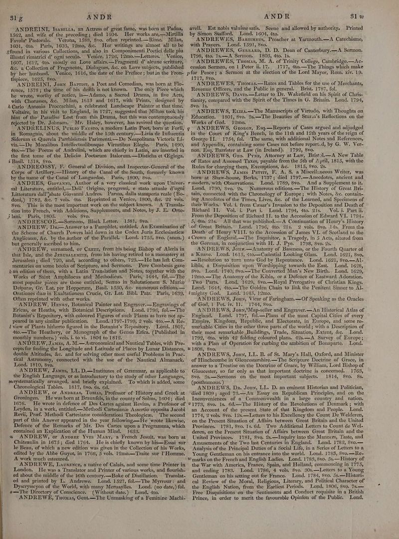 ANDREINI, Isazetra, an Actress of great fame, was born at Padua, 1562, and wife of the preceding; died 1604. Her works are,—Mirtilla Favola* Pastorale. Verona, 1588, 8vo. often reprinted.—Rime, Milan, 1601, 4to. Paris, 1603, 12mo, &c. Her writings are almost all to be illustri rimatrici d’ ogni seculo. Venice, 1726, 12mo.—Letteres. _ Venice, 1607, 1612, 4to. mostly on Love affairs.—Fragmenti d’ aleune scritture, &c. a Collection of Fragments, Dialogues, &c. on Love subjects, published by her husband. Venice, 1616, the date of the Preface ; but in the Fron- tispiece, 1625, 8vo. ANDREINI, Joun Baptist, a Poet and Comedian, was born at Flo- Fence, 1578; the time of his death is not known. The only Piece which he wrote, worthy of notice, is—Adamo, a Sacred Drama, in five Acts, with Chorusses, &c. Milan, 1613 and 1617, with Prints, designed by Voltaire, in his visit to England, in 1727, suggested that Milton took his hint of the’ Paradise Lost from this Drama, but this was contemptuously rejected by Dr. Johnson. ‘Mr. Haley, however, has revived the question, - ANDRELINUS, Pustio Fausto, a modern Latin Poet, born at Forli, in Romagnia, about the middle of the 15th century.—Livia de Influentia Siderum et Querela Parrhisiensis Parimenti.—De Neapolitana Victoria Li- via. —De Moralibus Intellectualibusque Virtutibus Elegie. Paris, 1490, 4to.—The- Poems of Andrelini, which are chiefly in Latin, are inserted in the first tome of the Delicie Poetarum Italorum.—Disticha et Gigloga. i Basil. 1518, 8vo. - ANDREOSSY, F. General of Division, and Inspector-General of the by the name of the Canal of Languedoc. Paris, 1800, 8vo. - ANDRES, Giovanwi, Author of a very classical work upon Univer- sal Literature, entitled,—Dell’ Origine, progressi, e stato attuale d’ogni doni,) 1782, &c. 7 vols. 4to. Reprinted at Venice, 1800, &c. 22 vols. 8vo. This is the most important work on the subject known. A Transla- tion into French, with Additions, Supplements, and Notes, by J. E. Orto- Paris, 1805. vols. 8vo. »y ANDRESCOE.—Sermons, Black Letter. . 1581, 8vo. ANDREW, Dr-—Answer to a Pamphlet, entitled, An Examination of the Scheme of Church Powers laid down in the Codex Juris Ecclesiastice Anglicanz, &c. by the author of the Parallel. Lond. 1735, 8vo. (anon. ) but generally ascribed to him, ic ANDREW, surnamed, or Crerz, from his being Bishop of Aleria in that Isle, and the Jerusatemirs, from his having retired to a monastery at Jerusalem; died 720, and, according to others, 723.—He has left Com- mentaries on some books of Scripture, and Sermons. kan edition of them, with a Latin Translation and Notes, together with the Works of Saint Amphilocus and Methodicus. Paris, 1644, fol. —The most popular pieces are those entitled, Sermo in Salutationem S. Marie Deipare, Gr. Lat. per Hopperum, Basil. 1550, &c. numerous editions. — Orationes duz in Exaltationem Crucis, Gr. Lat. Bibl. Patr.” Paris, 1639. Often reprinted with other works. ANDREW, Hewry, Botanical Painter and Engraver.—Engravings of Ericas, or Heaths, with Botanical Descriptions. Lond. 1796, fol.—The Botanist’s Repository, with coloured Figures of such Plants as have not ap- peared in any similar publication. i view of Plants hitherto figured in the Botanist’s Repository. ‘Lond. 1801, 4to.—The Heathery, or Monograph of the Genus Krica. (Published in monthly numbers.) vols. i. to vi. 1804 to 1812. ANDREW, James, A. M.— Astronomical and Nautical Tables, with Pre- cepts for finding the Longitude and Latitude of Places by Lunar Distances, double Altitudes, &c. and for solving other most useful Problems in Prac- tical Astronomy, connected with the use of the Nautical Almanack. Lond. 1810, 8vo. ANDREW, James, LL. D.—lInstitutes of Grammar, as applicable to the English Language, or as introductory to the study of other Languages, Chronological Tables. 1817, 8vo. 6s. 6d. ANDREW, or Anvreas, Tostas, Professor of History and Greek at Groningen. He was born at Braunfels, in the county of Solms, 1604; died 1676. He wrote in defence of Des Cartes against Revius, a Professor of Leyden, in a work, entitled, —Methodi Cartesiane Assertio opposita Jacobi Revii, Preef. Methodi Cartesian considerationi Theologice. The second part of this Answer appeared in the year following —He “wrote likewise, Defence of the Remarks of Mr. Des Cartes upon a Programma, which contained an Explication of the Human Mind. 1653. a ANDREW, or Anprez Yves Mary, a French Jesuit, was born at Chateaulin in 1675; died 1764. He is chiefly known by his—Essai sur le Beau, of which a new edition was given in the Collection of his Works, edited by the Abbe Guyot, in 1766, 5 vols. 12mo.—Traite sur Homme. A work much esteemed. ' ANDREWE, Laurencr, a native of Calais, and some time Printer in London. He was a Translator and Printer of various works, and flourish- ed about the middle of the 16th century.—Boke of Distillation, Translat- ed and printed by L. Andrewe. Lond. 1527, fol—The Myrrour: and Dyscrysscyon of the World, with many Meruaylles. Lond. (no date,) fol. o——The Directory of Conscience. (Without date.) Lond, 4to. ANDREWE, Tuomas, Gent.—The Unmasking of a Feminine Machi- avell, Est nobis valuisse satis. Seene and allowed by authority. Printed by Simon Stafford. Lond. 1604, 4to. ANDREWES, Bartimeus, Preacher at Yarmouth.—A Catechisme, with Prayers. Lond. 1591, 8vo. ANDREWES, Gerrarp, D. D. Dean of Canterbury.—A Sermon, 1798, 4to. Is.—A Sermon. 1803, 4to. Is. iy * ANDREWES, Tuomas, M. A. of Trinity College, Cambridge.—Ac- cession Sermon, on 1 Peter ii. 17. 1717, 4to.—The Things which make 1717, 8vo. ANDREWES, Tuomss.—Rates and Tables for the use of Merchants, Revenue Officers, and the Public in general. . Brist. 1787, fol. ANDREWS, Davin.—Letter to Dr. Wakefield on his Spirit of Chris- tianity, compared with the Spirit of the Times in G. Britain. Lond. 1794, 8vo. Is. ANDREWS, Ex1z4.—The Manuscripts of Virtudo, with Thoughts on Education. 1801, 8vo. 3s.—The Beauties of Sturin’s Reflections on the Works of God. 12mo. in the Court of King’s Bench, in the 11th and 12th years of the reign of George II. 1754, fol. The same, with additional Notes and References, and Appendix, containing some Cases not before report.d, by G. W. Ver- non, Esq. Barrister at Law (in Ireland). 1792, 8vo. ANDREWS, Gro. Pyne, Attorney at Law, Bristol—A New Table of Rates and Assessed Taxes, payable from the 5th of April, 1815, with the Rules for charging them, Exemptions, &c. 1815, 8vo. 2s. ANDREWS, James Pervit, F. A. S. a Miscellaneous Writer, was born’ at Shaw-house, Berks, 1737; died 1797.—Anecdotes, ancient and Lond. 1789, 8vo. And a Supplement to it. Lond. 1790, 8vo. 2s. Numerous editions. —The History of Great Bri- tain, connected with the Chronology of Europe; with Notes, &c. contain- ing Anecdotes of the Times, Lives, &c. of the Learned, and Specimens of their Works. Vol. i. from Czsar’s Invasion to the Deposition and Death of Richard II. Vol. i. Part i. Lond. 1794, 4to. 21s. . Vol. i. Part ii. From the Deposition of Richard II. to the Accession of Edward VI. 1794- All that was published. A Continuation of Henry’s History of Great Britain.’ Lond. 1796, 4to. 21s. 2 vols. 8vo. 14s. From the Death of Henry VIII. to the Accession of James VI. of Scotland to the the German, in conjunction with H. J. Pye. 1798, 8vo. 2s. ANDREWS, Joux.—Anatomy of Baseness, or the Fourth Quarter of a Knaye. Lond. 1615, 4tco.—Coelestial Looking Glass. Lond. 1621, 8vo. —Resolution to turn unto God by Repentance. Lond. 1621, 8vo.—Al- kibla, a Disquisition upon Worshipping towards the East. Lond. 1628, 8vo. Lond. 1740, 8vo.-—-The Converted Man’s New Birth.. Lond. 1629, 12mo.—The Anatomy of the Kibla, or a Defence of Eastward Adoration. “Two Parts. Lond, 1629, 8vo.—Royal Prerogative of Christian Kings. Lond. 1644, 4to.—The Golden Chain to link the Penitent Sinner to Al- tmighty God. Lond. 1645, 12mo. ANDREWS, Joun, Vicar of Faringham.—Of Speaking as the Oracles of God, 1 Pet. iv. 11. 1744, 8vo. ANDREWS, Joun,'Map-seller and Engraver.—An Historical Atlas of England. Lond. 1797, fol.—Plans of the most Capital Cities of every Empire, Kingdom, Republic, and Electorate, in Europe, and some re- markable Cities in the other three parts of the world; with a Description of their most remarkable Buildings, Trade, Situation, Extent, &c. Lond. 1792, 4to. with 42 folding coloured plans. 42s.—A Survey of Europe; with a Plan of Operation for curbing the ambition of Bonaparte. Lond. ANDREWS, Joun, LL. B. of St. Mary’s Hall, Oxford, and Minister of Hinchcombe in Gloucestershire. —The Scripture Doctrine of Grace, in answer to a Treatise on the Doctrine of Grace, by William, Lord Bishop of Gloucester, so far only as that important doctrine is concerned. 1763, 8vo. 3s.—Sermons on the most.important subjects. 1814, 8vo. 8s. (posthumous. ) ANDREWS, Dr. Joun, LL. D. an eminent Historian and Politician, died 1809; aged 73.—An Essay on Republican Principles, and on the Inconveniences. of a Commonwealth in a large country and_ nation. an Account of the present State of that Kingdom and People. Lond. 1774, 2 vols, 8vo. 12s.—Letters to his Excellency the Count De Welderen, on the Present Situation of Affairs between Great Britain and the United Provinces. 1781, 8vo. 1s.6d. ‘Two Additional Letters to Count de Wel- deren, on the Present Situation of Affairs between Great Britain and the United Provinces. 1781, 8vo. 2s.—Inquiry into the Manners, Taste, and Amusements of the Two last Centuries in England. Lond. 1782, 8vo.— Analysis of the Principal Duties of a Social Life, in a Series of Letters to a Young Gentleman on his entrance into the world. Lond. 1783, 8vo.—Re- the War with America, France, Spain, and Holland, commencing in 1775, and ending 1783. Lond. 1786, 4 vols. 8vo. 30s.—Letters to a Young Gentleman’ on his sétting out for France. Lond. 1784, 8vo. §s.——Histori- cal Review of the Moral, Religious, Literary, and Political Character of the English Nation, from the Earliest Periods. Lond, 1806, 8vo. 7s.— Free Disquisitions on the Sentiments and Conduct requisite in a British Prince, in order to merit the fayourable Opinion of the Public. Lond.