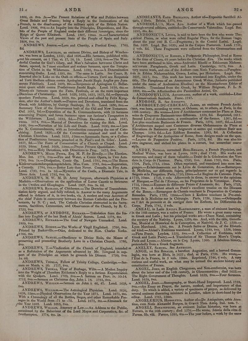 1806, cr. 8vo. 5s.——-The Present Relations of War and Politics between Great Britain and France; being a Reply to the Insinuations of the 2 French, to the disadvantage of the military spirit of the British Nation. Lond. 1806, 8vo.—An Inquiry into the Principles, Dispositions, and Ha- bits of the People of England under their different Sovereigns, since the Reign of Queen Elizabeth. ANDRIANUS, Zacu. Brixtanus, Author of—Expositio Sacrificii Al- taris, 2 libris. Brixise, 1573, 8vo. ANDRIOLLUS, Micu. Ave. Author of a Work which has .passed through several editions, entitled —De Conservanda Valetudine. Lugd. Bat. 1693, 4to, &c, ANDRONICUS, Luvius, is said to have been the first who wrote The- 1808, 8vo. 9s. ‘ PMD ERE JosrrH,—Love and Chastity, a Poetical Essay. ) 1760, ter, was born at London, 1555; died 1626.—His Sermons, published with- out his consent, on 1 Tim. vi. 17, 18, 19. Lond. 1589, 8vo.—The Won- derful Combat for God’s Glory, and Man’s Salvation betweene Christ and Satan, opened, in 7 most excellent and zealous Sermons, upon the Tempta- tion of Christ in the Wilderness. Lond. 1592, 8vo.—A Determination about the year 240 B. C.—Fragmenta; in the Comici Latini. Lugd. Bat. 1603. Lugd. Bat. 1620; and in the Corpus Poetarum. Lond. 1721, 2 vols. fol. These Fragments were collected from the Grammarians and Critics. ANDRONICUS, or Ruopss, a Peripatetic Philosopher, lived at Rome in the time of Cicero, 69 years before the Christian AZra. ‘The works which have been attributed to him, are—Andronici Rhodii et Ethicorum Nichom- ach’corum Paraphrasis, Greek and Latin. Cambridge, 1679, 8vo. A very scarce work, and one of the Authors cum Notis Variorum,—Paraphra- Inserted also in Loke on the Oath ex officio.—Tortura Torti seu Responsia ad Torti libellum editum contra Apologiam Jacobi Regis Anglize pro Jura- mento Fidelitatis. Lond. 1609, 4to.—Responsio ad Apologiam C. Bellar- mini quam edidit contra Prefationem Jacobi Regis. Lond. 1610, 4to.— Ninety-six Sermons upon the Fasts, Festivals, or on the more important 2 Doctrines of Christianity. Lond. 1628, 1629, 1631, 1651, fol.—Opuscula quedam Posthuma. Lond. 1629, 4to. printed and edited by Felix Kyng- ston, after the Author’s death.—Prayers and Devotions, translated from the Greek, with Additions, by George Stanhope, D. D. Lond. 1630, 8vo.— 1607, 1617, 8vo. This work has been translated into English, under the title, The Paraphrase of an Anonymous Greek Writer, (hitherto published under the name of Andronicus Rhodius) on the Nicomacheum Ethics of Aristotle. Translated from the Greek, by William Brigman, F. L. S: 1808, 4to.—De Affectionibus sive Passionibus Animi, Gr. ANDROPHYLIUS, Ascrzriape1, author of a work, entitled—Liber de Conservatione Sanitatis, Franc. 1747. ANDROSE, R. See AnpREws. : ANDROUET-DU-CERCEAU, James, an eminent French Archi- Oxf. 1641, fol.—Exposition of the X. Commandments, with 19 Sermons concerning Prayer, and Seven Sermons upon our Saviour’s Temptation in the Wilderness. Lond. 1642, fol.—Private Devotions. Lond. 1647, 24mo. 1674, 8vo.— Manual of Devotions for visiting the Sick. Lond. 1648, 8vo.—Narration of his Life and Death. Lond. 1650, 4to.—Upon qthe X. Commandments, with an Introduction concerning the use of Cate- chising. Lond. 1650.—Of the Ceremonies retained and used in the Christian Churches. Lond. 1653, 12mo0.—Aposmatia Sacra, or a Collec- tion of Posthumous Sermons, preached at St. Paul’s and St. Giles’, Lond. 1657, fol.— The Form of Consecration of a Church or Chapel. 1659, 24mo. Lond. 1668, 12m0.—Preces Private Quotidiane. 1675, 8vo.—Holy Devotions, with Directions to Pray. 1675, 8vo. ANDREWS, Mitzs Perer, Esq. M. P. for Bewdly.—The Election. Mus. Int. 1774, 8vo.—Fire and Water, a Comic Opera, in Two Acts. 1780, 8vo. 1s.—Dissipation, Comic Op. Lond. 1781, 8vo.—The Baron , Kinkvervankotsdorsprakengotchdern. Mus. Com. 1781, 8vo.—Reparation, a Comedy. 1784, 8vo.—Better Late than Never. Comedy, in Five Acts. Lond. 1790, 8vo. 1s. 6d.—-Mysteries of the Castle, a Dramatic Tale, in Three Acts. Lond. 1795, 8vo. 2s. Oxon. Madeira.—Observations on the application of Lunar Caustic to Strictures in the Urethra and Cisophagus. Lond. 1807, 8yo. 3s. 6d. ANDREWS, Ricuarp, of Chichester.—The Doctrine of Transubstan- tiation fairly argued, and fully refuted, in Answer to the many Arguments offered in defence of it, in two books, viz. A modest and true Account of the chief Points in controversy between the Roman Catholics and the Pro- testants, by N. C.; and, The Catholic Christian obstructed in the Sacra- ments, Sacrifices, Ceremonies, and Observances of the Church, by R. C. 1755, 8vo. lian into English of the last Book of Alexis’ Secrets. Lond. 1578, 4to. ANDREWS, Ricuarp.—The Goal of Newgate Unmasked. Lond. 1809, 8vo. ANDREWS, Rosrrt,.—The Works of Virgil Englished. 1766, 8vo. Printed by Baskervillee—Odes, dedicated to the Hon. Charles Yorke. 41766, 4to. ANDREWS, Samurt,—Obedience to Divine Rule, the Means of preserving and promoting Brotherly Love in a Christian Church. 1786, Syo. as a Refutation of the Arguments advanced by Mr. Towgood in sup- port at the Principles on which he grounds his Dissent. 1799, 8vo. Is. 6d. ANDREWS, Tuomas, Fellow of Trinity College, Cambridge.—Ser- mon on Matth. v. 20. 1717, 8vo. ANDREWS, Tuomas, Vicar of Burbage, Wilts.—A Modest Inquiry into the Weight of Theodore Eccleston’s Reply to a Serious Expostulation with the Quakers, Lond. 1709, 8vo.—A Sermon on Prov. iv. 10-14. 1712, 8vo.—Sermon on Christmas day, John i. 14, 1731, 8vo. ANDREWS, Wiri1am.—Sermon on John i. 46, 47. 3vo. ANDREWS, Wir1u1am.—The Astrological Physician. Lond. 1656, 1658, 12mo,—Physical Observations for the Year 1671. Lond. 1671, 4to. With a Chronology of all the Battles, Sieges, and other Remarkable Pas- ' Sages in the World from -71 to -72. Lond. 1673, 4to.—Almanack for f the Year 1683. Lond. 1683, 8vo. ‘ ANDREWS, Wiiu1am, Attorney at Law.—An Address to the Public, 16th century. He wrote—Livre d’ Architecture contenant les Plans et Des- seins de Cinquante Batimentstous differents. 1559, fol. Reprinted, 1611. Second Livre d’ Architecture, a continuation of the former. 1561, fol.— Les plus excellents Batiments de France. Paris, 1576, 1607, fol.—Livre Elevations de Batiments pour Seigneurs et autres qui voudront Batir aux Champs. 1582, fol.—Les Edifices Romains. 1583, fol. A Collection of Engravings of the Antiquities of Rome, from designs made on the spot. —tLecons de Pespective Positive. Paris, 1576, fol. He was also his style. ANDRY, Nicoras, surnamed Bo1s-Recarp, a French Physician, and Medical Writer, was born at Lyons, 1658; died 1742. His works are numerous, and many of them valuable.—Traité de la Génération des Vers dans le Corps de Vhomme. Paris, 1700, 8vo. Amst. 1701, 8vo. Paris, 1704, Paris, 1715, 12mo. Often reprinted, and translated into most lan- guages.—Eclaircissements sur le Livre de Generation, &c.—-Remarques de Medicine, sur differents Sujets, principalement sur ce qui regarde la Saignée etla Purgation. Paris, 1710, 12mo.—Le Regime du Caresme. Paris, 1713, 2 vols. Afterwards in three, in answer to the opinions of Hecquet.—Thé de l'Europe, ou les Proprietes de la Veronique. Paris, 1712, 12mo.—Examen de differents Points d’ Anatomie, &c. Paris, 1725, 1725, 8vo. A violent attack on Pettit’s excellent treatise on the Diseases of the Bones.—Remarques de Chemie touchant la Preparation de Certains Remedes. Paris, 1735, 12mo.—Cleon a Eudoxe touchant la Pre-emi- nence de la Medicine sur la Chirurgie. Paris, 1738, 12mo.—Orthopedie ou l’Art de prevenir et de corriger dans les Enfants, les Difformites du Corps. Paris, 1741, 2 vols. ANEAU, in Latin Anutus Barruotomew, a man of eminent learning, He wrote a great many verses in Greek and Latin ; but his principal works are—Chant Natal, containing the mystery of the Nativity. Lyons, 1559, 4to. And, with the title, Geneth- liac, Musical et Historical de la Conception, et Nativité, de J. C. 1559.— Lyon Marchand. 1542, 4to.. A French Satire or Drama, of the Histori- cal kind.—Alciati’s Emblems translated. Lyons, 1549, 8vo. 1558, 16mo. —Picta Poesis. Leyden, 1552, 8vo.—A Collection of Emblems, with Greek and Latin Poetry.—A Translation of Sir Thomas More’s Utopia. Paris and Lyons.—Alector, ou le Cog. Lyons, 1560. A fabulous history, pretendedly from a Greek fragment. ANELEY, Samurt. See ANNESLEY- ANGE, pvr Sre Rosauis, a barefoot Augustine, and a learned Genea- logist, was born at Blois, in 1655; died, at Paris, 1726. He wrote,— VEtat de la France, in 5 vols. 12mo. Reprinted, 1746, 6 vols. A very curious and useful work, on what may be termed the ancient history and constitution of France. J ANGEL, Joun, an English Clergyman, and Non-conformist, was born about the latter end of the 16th century, in Gloucestershire ; died 1655.— The Right Government of Thoughts. Lond. 1659, 8vo.—Four Sermons, Lond. 1659, 8vo. 8vo.—iAn Essay on Prayer, the nature, method, and importance of that duty. To which is added, a variety of specimens of prayer, as delivered by several eminent dissenting ministers in London, taken in short-hand by the editor. Lond. 1761, 12mo. Fg ) ANGELERIUS, Hirrotytus, Author of—De Antiquitate, urbis Ates- tine, cum Notis Alexandri Burgos, in Grevii Thes. Antiq. Ital. tom. 7. ANGELI, Bonaventure, an eminent Italian historian, was born at in the 16th century ; died 1576.—He wrote, Istoria della citta di