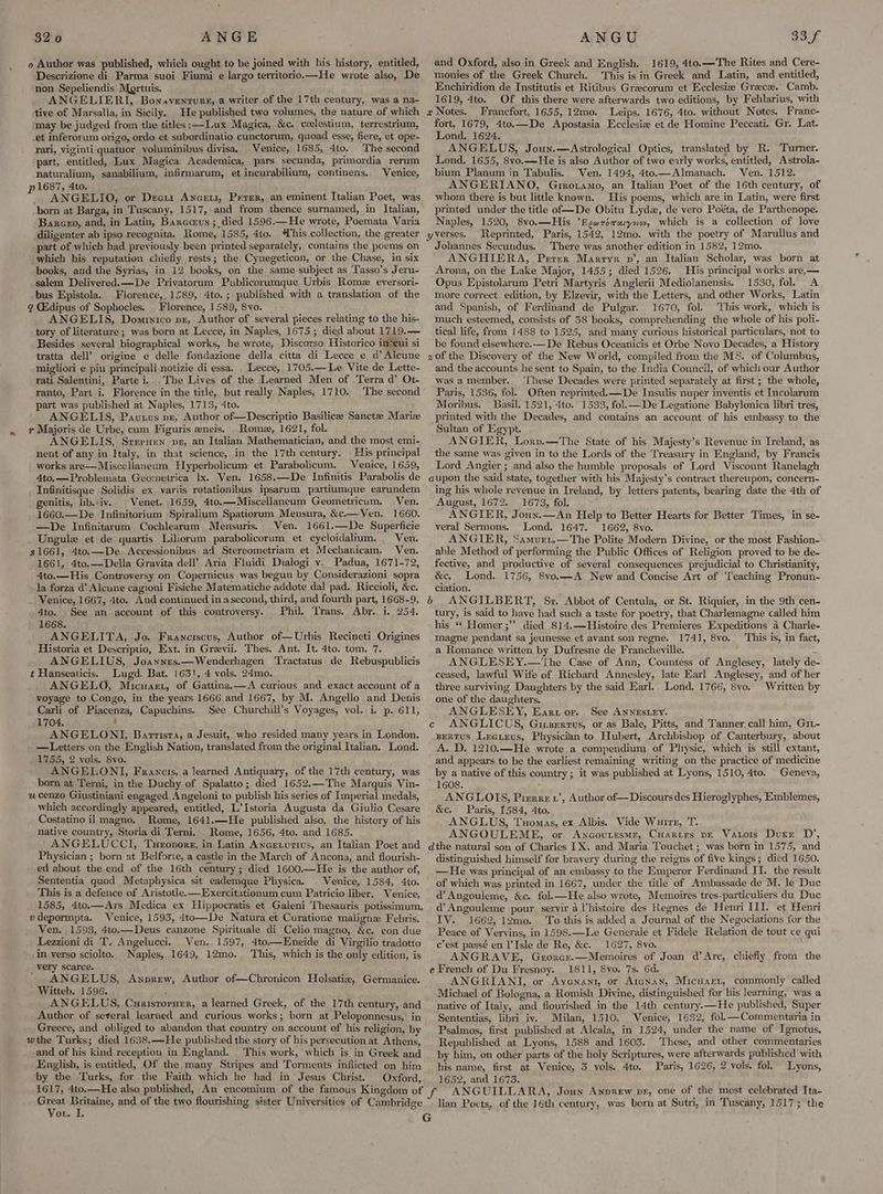 o Author was published, which ought to be joined with his history, entitled, Descrizione di Parma suoi Fiumi e largo territorio.—He wrote also, De non Sepeliendis Mgrtuis. ANGELIERI, Bonaventure, a writer of the 17th century, was a na- tive of Marsalla, in Sicily. He published two volumes, the nature of which may be judged from the titles :—Lux Magica, &c. ccelestium, terrestrium, _et inferorum origo, ordo et subordinatio cunctorum, quoad esse, fiere, et ope- rari, viginti quatuor voluminibus divisa, Venice, 1685, 4to. The second part, entitled, Lux Magica Academica, pars secunda, primordia rerum naturalium, sanabilium, infirmarum, et incurabilium, continens. Venice, p 1687, 4to. ANGELIO, or Deceit Ancrui, Prerer, an eminent Italian Poet, was -born at Barga, in Tuscany, 1517, and from thence surnamed, in Italian, Baxceo, and, in Latin, Barcus; died 1596.—He wrote, Poemata Varia diligenter ab ipso recognita. Rome, 1585, 4to. his collection, the greater part of which had previously been printed separately, contains the poems on which his reputation chiefly rests; the Cynegeticon, or the Chase, in six books, and the Syrias, in 12 books, on the same subject as ‘T'asso’s Jeru- .salem Delivered. —De Privatorum Publicorumque Urbis Rome eyersori- bus Epistola. Florence, 1589, 4to.; published with a translation of the q CGdipus of Sophocles. Florence, 1589, 8vo. ANGELIS, Domrnxico pz, Author of several pieces relating to the his- tory of literature; was born at Lecce, in Naples, 1675 ; died about 1719.— Besides several biographical works, he wrote, Discorso Historico in*eui si tratta dell’ origine e delle fondazione della citta di Lecce e d’ Alcune migliori e piu principali notizie di essa. _ Lecce, 1705.— Le Vite de Lette- rati Salentini, Parte i. The Lives of the Learned Men of Terra d’ Ot-. ranto, Part i. Florence in the title, but really Naples, 1710. The second part was published at Naples, 1713, 4to. ANGELIS, Pautus pr, Author of—Descriptio Basilicee Sanctee Marie r Majoris de Urbe, cum Figuris eneis. Rome, 1621, fol. ANGELIS, Sreruxun pe, an Italian Mathematician, and the most emi- nent of any in Italy, in that science, in the 17th century. His principal works are—Miscellaneum Wyperbolicum et Parabolicum. Venice, 1659, 4to.—Problemata Geomeirica lx. Ven. 1658.—De Infinitis Parabolis de Infinitisque Solidis ex. variis retationibus ipsarum partiumque earundem genitis, lib.-iv. | Venet. 1659, 4to.—Miscellaneum Geometricum, Ven. 1660.—De Infinitorium Spiralium Spatiorum Mensura, &c.— Ven, 1660. —De Infinitarum Cochlearum Mensuris. Ven. 1661.—De Superficie Ungule et de quartis Liliorum parabolicorum et cycloidalium. . Ven, $1661, 4to.—De. <Accessionibus ad Stereometriam et Mechanicam, Ven. 1661, 4to.—Della Gravita dell’ Aria Fluidi Dialogi v. Padua, 1671-72, 4to.—His Controversy on Copernicus was begun by Considerazioni sopra la forza d’ Alcune cagioni Fisiche Matematiche addote dal pad. Riccioli, &c. Venice, 1667, 4to. And continued in asecond, third, and fourth part, 1668-9, 4to. See an account of this controyersy. Phil, ‘rans. Abr. i. 254, 1668. ANGELITA, Jo. Franciscus, Author of—Urbis Recineti Origines Historia et Descriptio, Ext. in Grevii. Thes. Ant. It. 4to. tom. 7. ANGELIUS, Joannrs.—Wenderbagen Tractatus de Rebuspublicis t Hanseaticis. Lugd. Bat. 1631, 4 vols. 24mo. ANGELO, Micnart, of Gattina.—A curious and exact account of a voyage to Congo, in the years 1666 and 1667, by M. Angello and Denis Carli of Piacenza, Capuchins. See Churchill’s Voyages, vol. i, p. 611, 1704. ‘ ANGELONI, Barrisra, a Jesuit, who resided many years.in London. —Letters on the English Nation, translated from the original Italian. Lond. 1755, 2 vols. 8vo. ANGELONI, Francis, a learned Antiquary, of the 17th century, was born at Terni, in the Duchy of Spalatto; died 1652,—The Marquis Vin- u cenzo Giustiniani engaged Angeloni to publish his series of Imperial medals, which accordingly appeared, entitled, L’Istoria Augusta da Giulio Cesare Costatino il magno, Rome, 1641.—He published also, the history of his native country, Storia di Terni. Rome, 1656, 4to. and 1685. ANGELUCCI, Tueonors, in Latin Ancrturius, an Italian Poet and Physician; born at Belforte, a castle in the March of Ancona, and flourish- ed about the end of the 16th century; died 1600.—He is tbe author of, Sententia quod Metaphysica sit eademque Physica. Venice, 1584, 4to. This is a defence of Aristotle. —Exercitationum cum Patricio liber. Venice, 1585, 4to.—Ars Medica ex Hippocratis et Galeni Thesauris potissimum, vdepormpta. Venice, 1593, 4teo—De Natura et Curatione maligne Febris. Ven. 1593, 4to.—Deus canzone Spirituale di Celio magno, &c. con due Lezzioni di T. Angelucci. Ver. 1597, 4to.——Eneide di Virgilio tradotto in yerso sciolto. Naples, 1649, 12mo. ‘This, which is the only edition, is very scarce. ANGELUS, Awnprew, Author of—Chronicon Holsatiz, Germanice. Witteb. 1596. ; ie gal _ANGELUS, Curistoruer, a learned Greek, of the 17th century, and Author of several learned and curious works; born at Peloponnesus, in Greece, and obliged to abandon that country on account of his religion, by wthe Turks; died 1638.—He published the story of his persecution at Athens, and of his kind receptiou in England. This work, which is in Greek and English, is entitled, Of the many Stripes and Torments inflicted on him by the Turks, for the Faith which he had in Jesus Christ. Oxford,. 1617, 4to.—He also published, An encomium of the famous Kingdom of ree Britaine, and of the two flourishing sister Universities of Cambridge ox, I. and Oxford, also in Greek and English. 1619, 4to.—The Rites and Cere- monies of the Greek Church. ‘This is in Greek and Latin, and entitled, Enchiridion de Institutis et Ritibus Grecorum et Ecclesia Grace. Camb. 1619, 4to. Of this there were afterwards two editions, by Fehlarius, with x Notes. Francfort, 1655, 12mo. Leips. 1676, 4to. without Notes. Franc- fort, 1679, 4to.—De Apostasia Ecclesie et de Homine Peccati. Gr. Lat. Lond. 1624. ANGELUS, Joun.—Astrological Optics, translated by R. Turner. Lond. 1655, 8vo.—He is also Author of two early works, entitled, Astrola- bium Planum in Tabulis. Ven. 1494, 4to.—Almanach. Ven. 1512. ANGERIANO, Grrotamo, an Italian Poet of the 16th century, of whom there is but little known. His poems, which are in Latin, were first printed under the title of—De Obitu Lyde, de vero Poéta, de Parthenope. Naples, 1520, 8vo.—His ’Egwréraryvov, which is a collection of love Reprinted, Paris, 1542, 12mo. with the poetry of Marullus and Johannes Secundus. There was another edition in 1582, 12mo. ANGHIERA,, Perzrr Marryr nv’, an Italian Scholar, was born at Arona, on the Lake Major, 1455; died 1526. His principal works are,— Opus Epistolarum Petri Martyris Anglerii Mediolanensis. 1530, fol. A more correct edition, by Elzevir, with the Letters, and other Works, Latin arid Spanish, of Ferdinand de Pulgar. 1670, fol. ‘This work, which is much esteemed, consists of 58 books, comprehending the whole of his poli- tical life, from 1488 to 1525, and many curious historical particulars, not to be found elsewhere.—De Rebus Oceanicis et Orbe Novo Decades, a History z0f the Discovery of the New World, compiled from the MS. of Columbus, and the accounts he sent to Spain, to the India Council, of which our Author was amember. ‘These Decades were printed separately at first ; the whole, Paris, 1536, fol. Often reprinted.—De Insulis nuper inventis et Incolarum Moribus. Basil. 1521, 4to. 1533, fol.—De Legatione Babylonica libri tres, printed with the Decades, and contains an account of his embassy to the Sultan of Egypt. ANGIER, Lorp.—The State of his Majesty’s Revenue in Ireland, as the same was given in to the Lords of the Treasury in England, by Francis Lord Angier ; and also the humble proposals of Lord Viscount Ranelagh aupon the said state, together with his Majesty’s contract thereupon, concern- ing his whole revenue in Ireland, by letters patents, bearing date the 4th of August, 1672. 1673, fol, ANGIER, Joun.—An Help to Better Hearts for Better Times, in se- veral Sermons. Lond. 1647. 1662, 8vo. ANGIER, Samur1t,—The Polite Modern Divine, or the most Fashion- able Method of performing the Public Offices of Religion proved to be de- fective, and productive of several consequences prejudicial to Christianity, &e, Lond. 1756, 8vo.—A New and Concise Art of ‘Teaching Pronun- ciation. 6 ANGILBERT, Sr. Abbot of Centula, or St. Riquier, in the 9th cen- tury, is said-to have had such a taste for poetry, that Charlemagne called him his “ Homer ;” died 814,—THistoire des Premieres Expeditions 4 Charle- magne pendant sa jeunesse et avant son regne. 1741, 8vo. ‘This is, in fact, a Romance written by Dufresne de Francheville. : ANGLESEY.—‘The Case of Ann, Countess of Anglesey, lately de ceased, lawful Wife of Richard Annesley, late Earl Anglesey, and of her three surviving Daughters by the said Earl. Lond, 1766, 8vo. Written by one of the daughters, ANGLESEY, Eartor. See ANNESLEY. c ANGLICUS, Gitsertus, or as Bale, Pitts, and Tanner.call him, Gr- Bertus Leeurus, Physician to Hubert, Archbishop of Canterbury, about A. D. 1210,—He wrote a compendium of Physic, which is still extant, and appears to be the earliest remaining writing on the practice of medicine by a native of this country ; it was published at Lyons, 1510, 4to. | Geneva, 1608. , ANGLOIS, Pierre 1’, Author of—Discours des Hieroglyphes, Emblemes, &c. Paris, 1584, 4to. ANGLUS, Tuomas, ex Albis. Vide Wuirr, T. ANGOULEME, or Ancoutesme, Cuartrs p—E Vatois Duxre D’, dthe natural son of Charles IX. and Maria Touchet ; was born in 1575, and distinguished himself for bravery during the reigns of five kings; died 1650. —He was principal of an embassy to the Emperor Ferdinand II. the result of which was printed in 1667, under the title of Ambassade de M. le Duc d Angouleme, &c. fol.—He also wrote, .Memoires tres-particuliers du Duc d@ Angouleme pour servir a l’histoire des Regnes de Henri III. et Henri IV. 1662, 12mo. To this is added a Journal of the Negociations for the Peace of Vervins, in 1598.—Le Generale et Fidele Relation de tout ce qui c’est passé en l’Isle de Re, &c. 1627, 8vo. ANGRAVE, Grorce.—Memoires of Joan d’Arc, chiefly from the e French of Du Fresnoy. 1811, Svo. 7s. 6d. ANGRIANI, or Ayoenant, or Argnax, Micuart, commonly called Michael of Bologna, a Romish Divine, distinguished for his learning, was a native of Italy, and flourished in the 14th century.—He published, Super Sententias, libri iv. Milan, 1510, Venice, 1632, fol.—Commentaria in Psalmos, first published at Alcala, in 1524, under the name of Ignotus, Republished at Lyons, 1588 and 1603. These, and other commentaries by him, on other parts of the holy Scriptures, were afterwards published with his name, first. at Venice, 3 yols. 4to. Paris, 1626, 2 vols. fol. Lyons, 1652, and 1673. “ANGUILLARA, Joun ANDREW pr, one of the most celebrated Ita- lian Pocts, of the 16th century, was born at Sutri, in Tuscany, 1517; the