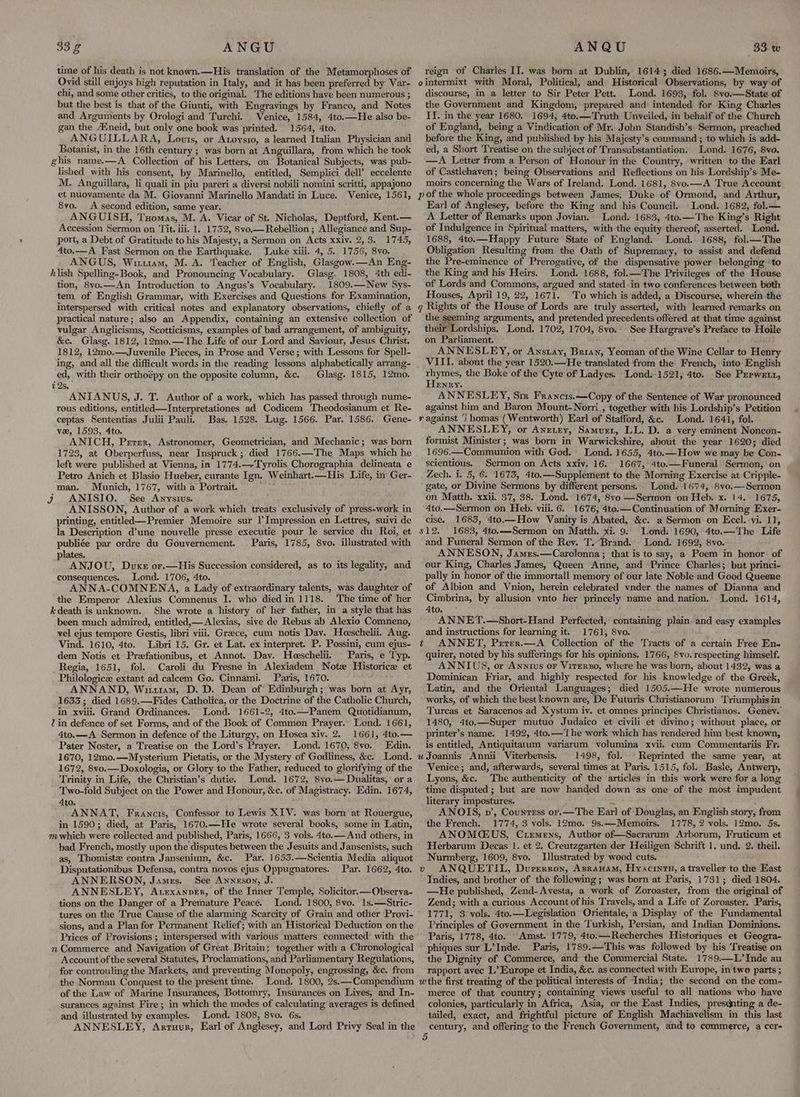 time of his death is not known.—His translation of the Metamorphoses of Ovid still enjoys high reputation in Italy, and it has been preferred by Var- chi, and some other critics, to the original. The editions have been numerous ; but the best is that of the Giunti, with Engravings by Franco, and Notes and Arguments by Orologi and Turchi. Venice, 1584, 4to.—He also be- gan the A‘neid, but only one book was printed. 1564, 4to. ANGUILLARA, Louis, or Atoysio, a learned Italian Physician and Botanist, in the 16th century ; was born at Anguillara, from which he took ghis name.—A Collection of his Letters, on Botanical Subjects, was pub- lished with his consent, by Marinello, entitled, Semplici dell’ eccelente M. Anguillara, li quali'in piu pareri a diversi nobili nomini scritti, appajono et nuoyamente da M. Giovanni Marinello Mandati in Luce. Venice, 1561, 8vo. A second edition, same year. ANGUISH, Tuomas, M. A. Vicar of St. Nicholas, Deptford, Kent.— Accession Sermon on Tit. iii. 1. 1732, 8vo.— Rebellion ; Allegiance and Sup- port, a Debt of Gratitude to his Majesty, a Sermon on Acts xxiv. 2,3. 1745, 4to.—A Fast Sermon on the Earthquake. Luke xiii. 4, 5. 1756, 8vo. ANGUS, Wiriam, M. A. Teacher of English, Glasgow.—An Eng- hlish Spelling-Book, and Pronouncing Vocabulary. Glasg. 1808, 4th edi- tion, 8vo.—An Introduction to Angus’s Vocabulary. 1809.—New Sys- tem of English Grammar, with Exercises and Questions for Examination, interspersed with critical notes and explanatory observations, chiefly of a practical nature; also an Appendix, containing an extensive collection of vulgar Anglicisms, Scotticisms, examples -of bad arrangement, of ambiguity, &c. Glasg. 1812, 12m0.—The Life of our Lord and Saviour, Jesus Christ. 1812, 12mo.—Juvenile Pieces, in Prose and Verse; with Lessons for Spell- ed, with their orthoépy on the opposite column, &c. 72s, ANIANUS, J. T. Author of a work, which has passed through nume- rous editions, entitled—Interpretationes ad Codicem Theodosianum et Re- ceptas Sententias Julii Pauli. Bas. 1528. Lug. 1566. Par. 1586. Gene- ve, 1593, 4to. ANICH, Perer, Astronomer, Geometrician, and Mechanic; was born 1723, at Oberperfuss, near Inspruck; died 1766.—The Maps which he left were published at Vienna, in 1774.—-Tyrolis Chorographia delineata e Petro Anich et Blasio Hueber, curante Ign. Weinhart.—His Life, in Ger- man. Munich, 1767, with a Portrait. Jj ANISIO. See Anvysius. ANISSON, Author of a work which treats exclusively of press-work in printing, entitled—Premier Memoire sur |’ Impression en Lettres, suivi de la Description d’une nouvelle presse executie pour le service du Roi, et publiée par ordre du Gouvernement. Paris, 1785, 8vo. illustrated with lates. : ANJOU, Dux or.—His Succession considered, as to its legality, and consequences. Lond. 1706, 4to. ANNA-COMNENA, a Lady of extraordinary talents, was daughter of the Emperor Alexius Comnenus I. who died in 1118. The time of her k death is unknown. She wrote a history of her father, in a style that has been much admired, entitled, Alexias, sive de Rebus ab Alexio Comneno, vel ejus tempore Gestis, libri viii. Greece, cum notis Dav. Heeschelii. Aug. Vind. 1610, 4to. Libri 15. Gr. et Lat. ex interpret. P. Possini, cum ejus- dem Notis et Preefationibus, et Annot. Dav. Hoeschelii. Paris, e Typ. Regia, 1651, fol. Caroli du Fresne in Alexiadem Note Historice et Philologice extant ad calcem Go. Cinnami. Paris, 1670. ANNAND, Witttam, D. D. Dean of Edinburgh; was born at Ayr, 1633; died 1689.—Fides Catholica, or the Doctrine of the Catholic Church, in xvili. Grand Ordinances. Lond. 1661-2, 4to.—Panem Quotidianum, 7 in defence of set Forms, and of the Book of Common Prayer. Lond. 1661, 4to.—A Sermon in defence of the Liturgy, on Hosea xiv. 2. 1661, 4to.— Pater Noster, a Treatise on the Lord’s Prayer. Lond. 1670, 8vo. Edin. 1670, 12mo.—Mysterium Pietatis, or the Mystery of Godliness, &c. Lond. 1672, 8vo.—Doxologia, or Glory to the Father, reduced to glorifying of the Trinity in Life, the Christian’s dutie. Lond. 1672, 8vo.— Dualitas, or a Two-fold Subject on the Power and Honour, &c. of Magistracy. Edin. 1674, 4to. ANNAT, Francis, Confessor to Lewis XIV. was born at Rouergue, in 1590; died, at Paris, 1670.—He wrote several books, some in Latin, mwhich were collected and published, Paris, 1666, 3 vols. 4to.—And others, in bad French, mostly upon the disputes between the Jesuits and Jansenists, such as, Thomistz contra Jansenium, &c. Par. 1655.—Scientia Media aliquot Disputationibus Defensa, contra novos ejus Oppugnatores. Par. 1662, 4to. ANNERSON, James. See Anneson, J. ANNESLEY, Axrexanper, of the Inner Temple, Solicitor.—Observa- tions on the Danger of a Premature Peace. Lond. 1800, 8vo. 1s.—Stric- tures on the True Cause of the alarming Scarcity of Grain and other Provi- sions, and a Plan for Permanent Relief; with an Historical Deduction on the Prices of Provisions ; interspersed with various matters connected’ with the n Commerce and Navigation of Great Britain; together with a Chronological Account of the several Statutes, Proclamations, and Parliamentary Regulations, for controuling the Markets, and preventing Monopoly, engrossing, &c. from the Norman Conquest to the present time. Lond. 1800, 2s.—Compendium of the Law of Marine Insurances, Bottomry, Insurances on Lives, and In- surances against Fire; in which the modes of calculating averages is defined and illustrated by examples. Lond. 1808, 8vo. 6s. ANNESLEY, Arruur, Earl of Anglesey, and Lord Privy Seal in the Glasg. 1815, 12mo. reign of Charles II. was born at Dublin, 16143; died 1686.—Memoirs, discourse, in a letter to Sir Peter Pett. Lond. 1693, fol. 8vo.—State of the Government and Kingdom, prepared and intended for King Charles II. in the year 1680. 1694, 4to.—Truth Unveiled, in behalf of the Church of England, being a Vindication of Mr. John Standish’s. Sermon, preached before the King, and published by his Majesty’s command ; to which is add- ed, a Short Treatise on the subject of Transubstantiation. Lond. 1676, 8vo. —A Letter from a Person of Honour in the Country, written to the Earl of Castlehaven; being Observations arid Reflections on his Lordship’s Me- moirs concerning the Wars of Ireland. Lond. 1681, 8vo.—A True Account Earl of Anglesey, before the King and his Council. Lond. 1682, fol.— A Letter of Remarks upon Jovian. Lond. 1683, 4to.—The King’s Right of Indulgence in Spiritual matters, with the equity thereof, asserted. Lond. 1688, 4to.—Happy Future State of England. Lond. 1688, fol.—The Obligation Resulting from the Oath of Supremacy, to assist and defend the Pre-eminence of Prerogative, of the dispensative power belonging to the King and his Heirs. Lond. 1688, fol.—The Privileges of the House of Lords and Commons, argued and stated in two conferences between both Houses, April 19, 22, 1671. To which is added, a Discourse, wherein the the seeming arguments, and pretended precedents offered at that time against their Lordships, Lond. 1702, 1704, 8vo. See Hargrave’s Preface to Hoile on Parliament. ANNESLEY, or Anstay, Brian, Yeoman of the Wine Cellar to Henry VIII. about the year 1520.—He translated from the French, into English ali the Boke of the Cyte of Ladyes. Lond. 1521, 4to. See Perwett, ENRY. ANNESLEY, Sr Francis.—Copy of the Sentence of War pronounced against him and Baron Mount-Norri., together with his Lordship’s Petition Lond. 1641, fol. ANNESLEY, or Anetey, Samurr, LL. D. a very eminent Noncon- formist Minister; was born in Warwickshire, about the year 1620; died 1696.—Communion with God. Lond. 1655, 4to.—How we may be Con- scientious. Sermon on Acts xxiy. 16. 1667, 4to.—Funeral Sermon, on Zech. i. 5, 6. 1675, 4to.—Supplement to the Morning Exercise at Cripple- gate, or Divine Sermons by different persons. Lond. 1674, 8vo.—Sermon on. Matth. xxii. 37, 38. Lond. 1674, 8vo —Sermon on Heb. x. 14. 1675, 4to,—Sermon on Heb. viii. 6. 1676, 4to.— Continuation of Morning Exer- cise. 1683, 4to.—How Vanity is Abated, &c. a Sermon on Eccl. -vi. 11, 1683, 4to.—Sermon on Matth. xi. 9: Lond: 1690, 4to.—The Life and Funeral Sermon of the Rev. T.’Brand. Lond. 1692, 8vo. ANNESON, James.—Carolonna ; that is to say, a Poem in honor of our King, Charles James, Queen Anne, and Prince Charles; but princi- pally in honor of the immortall memory of our late Noble and Good Queene of Albion and Vnion, herein celebrated vnder the names of Dianna and Cimbrina, by allusion vnto her princely name and nation, Lond. 1614, 4to. ANNET.—Short-Hand Perfected, containing plain and easy examples and instructions for learning it. 1761, 8vo. ANNET, Prter.—A Collection of the Tzacts of a certain Free En- quirer, noted by his sufferings for his opinions. 1766, 8vo. respecting himself, ANNIUS, or Annius or VitErxo, where he was born, about 1432, was a Dominican Friar, and highly respected for his knowledge of the Greek, Latin, and the Oriental Languages; died 1505.—He wrote numerous works, of which the best known are, De Futuris Christianorum Triumphisin Turcas et Saracenos ad Xystum iv. et omnes principes Christianos. Genev. 1480, 4to.—Super mutuo Judaico et civili et divino; without place, or printer’s name. 1492, 4to.— ‘Lhe work which has rendered him best known, is entitled, Antiquitatum variarum volumina xvii. cum Commentariis Fr. 1498, fol. Reprinted the same year, at Venice; and, afterwards, several times at Paris. 1515, fol. Basie, Antwerp, Lyons, &c. The authenticity of the articles in this work were for a long time disputed ; but are now handed down as one of the most impudent literary impostures. “ ANOIS, v’, Countess or.—The Earl of Douglas, an English story, from the French. 1774, 3 vols. 12mo. 9s.—-Memoirs. 1778, 2 vols. 12mo. 5s. ANOMCEUS, Criremens, Author of—Sacrarum Arborum, Fruticum et Herbarum Decas 1. et 2. Creutzgarten der Heiligen Schrift 1. und. 2. theil. Nurmberg, 1609, 8vo. I}lustrated by wood cuts. ANQUETIL, Durrrron, Asranam, Hyacinth, a traveller to the East Indies, and brother of the follewing; was born at Paris, 1731; died 1804. —He published, Zend- Avesta, a work of Zoroaster, from the original of Zend; with a curious Account ofhis Travels, and a Life of Zoroaster. Paris, 1771, 3. vols. 4to.—Legislation Orientale, a Display of the Fundamental Principles of Government in the Turkish, Persian, and Indian Dominions. Paris, 1778, 4to. “Amst. 1779, 4to.—Recherches Historiques et Geogra- phiques sur L’Inde. Paris, 1789.—This was followed by his ‘Treatise on the Dignity of Commerce, and the Commercial State. 1789.—L’Inde au rapport avec L’ Europe et India, &c. as connected with Europe, in two parts ; merce of that country; containing views useful to all nations who have colonies, particularly in Africa, Asia, or the East Indies, presdnting a de- tailed, exact, and frightful picture of English Machiavelism in this last century, and offering to the French Government, and to commerce, a cer-