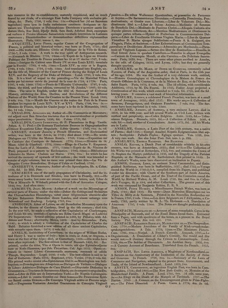 feared by our rivals, of a sovereign East India Company with exclusive pri- vilege, &c. Paris, 1798, 2 vols, 8vo. 12s.—Oupnek’hat (id est Secretum tegendum) opus ipsa in India rarissimum continens. Antiquam et Ar- canam seu Theologicam et Philosophicam Doctrinam e quatuor sacris In- dorum libris, Rac Beid, Djedjr Beid, Sam Beid, Athrban Beid, excerptam gad verbum é Persico idiomate Samscreticis vocabulis intermixto in Latinum conversum ; Dissertationibus et Annotationibus difficiliora explanantibus illustratum. Paris, 1801. tomus 1, 4to. ANQUETIL, Lovis Perer, regular Canon of the Congregation of France, a political and historical writer; was born at Paris, 1723; died 1808.—His works are, Histoire Civile et Politique de la Ville de Reims. 1756-7, 3 vols. 12mo. A work in the true spirit of Antiquarian research. —Almanach de Rheims. 1754, 24mo.—L’Esprit de la Ligue ou Histoire Politique des Troubles de France pendant les 16 et 17 siecles 1767, 3 vols. 12mo.—Intrigue du Cabinet sous Henry IV. et sous Louis XIII. terminée ypar la Fronde. 1780, 4 vols. 12mo.—Louis XIV. sa cour et le Regent. 1789, 4 vols. 12mo. 1794, 5 vols. 12mo. And translated into English, un- der the title of, Memoirs of the Court of France during the Reign of Louis XIV. and the Regency of the Duke of Orleans. Lond. 1791, 2 vols. 8vo. 12s. Itisakind of sequel to the preceding.—Vie du Marechal Villars ecrite par lui-meme suivie du journal de la cour de 1724, 41734. Paris, 1787, 4 vols. 12mo. 1792.—Precis de |’ Histoire Universelle. 1797, 9 vols. 12mo. the third, and best edition, corrected by M. Jondot,» 1807, 12 vols. ‘12mo. The same in English, under the title of, Summary of Universal History, exhibiting the Rise, Decline, and Revolutions of the different z Nations of the World, from the Creation to the Present Time. Lond. 1800, 9 vols. Svo. 72s.—Motifs des Guerres et des traites des Paix de la France pendant les regnes de Louis XIV. XV. et XVI. Paris, 1798, 8vo. 5s.— Histoire de France, depuis les Gaules jusqu’ a le fin de la Monarchie, 1805, &c. 14 vols. 12mo. ANSALDIS, Ansanpus pr, Author of—De Commercio et Mercatura ; cui adjecti sunt Ben Stracche tractatus duo de assecurationibus et proxinetis atque proxineticis. Geneva, 1698, fol. Colon. 1751, fol. ANSALDUS, Casrus Innocrntis. O. P. Placentinus in Reg. Taurin. Athen. S. T. Prof.—Deé Romana Tutelarium Deorum in Oppugnationibus ¢Urbium Evocatione Liber Singularis. Editio Quarta. 1766, Svo. 3s. 6d. ANSART, Anprew Josnru, a French. Historian, and Ecclesiastical writer, was born in the Artois, in 1723; died about 1790.—He wrote, Dialogues sur |’ Utilite des Moines Rentés, 1768, 12mo.—Exposition sur le Cantique des Cantiques de Salomon. Maur, Abbé de Glanfeuil. 1772, 12mo.—Eloge de Charles V. Empereur, from the Latin of J. Masenius. 1777, 12mo0.—Esprit de St. Vincent de Paul, proposed asa pattern to Ecclesiastics: 1780, .12m0.—Bibliotheque Litteraire du Maine. Chalons sur Maine. 1784, Svo..) In which he has revived the memory of upwards of 300 authors; the work was intended to Hconsist of eight volumes, but no more was printed than this—La Vie de Gregoire Cortez Benedictine, Evéque d’ Urbin et Cardinal. 1786. ANSBERTUS, Amerosius, Author of—In Apocalypsim, lib. x. Colon. 1536, fol. In Bib!. Patr. ANSCARIUS one of the early propagators of Christianity, and the in- troducer of it in Denmark and Sweden, was born in Picardy, 801.—He “wrote many books, but none are extant, except some letters, and, Liber de Vita et Miraculis S. Wilohadi, printed with the Life of Anscarius. Cologne, 1642, 8vo. And often since. ANSCHUTS, Joan. Marrs. Author:of:a work on the Mineralogy of cseveral parts of France, under the title—Deber die Gebirgs-und Steinarten des Chursachsischen Hennebergs, nebst einer Allgemeinen ubersicht aller bis jezo Bekannten Mineralien dieses Landes, und einem anhange vom Schneekopf und Rupberg, Leipzig, 1788, 8vo. ANSEGISUS, Abbot of Lobies, an old Benedictine Monastery upon the Sambre, in the diocese of Cambray, lived ip the 9th century; died 834. In the year 827, he made a collection of the Capitularies of Charlemagne, and Louis his son, entitled—Capitula seu Edita Caroli Magni et Ludovici Pii Imperatorum. Several editions printed in 1588, by Pithaus, with Ad- “ditions and Notes; afterwards, Mentz, 1602. And by Sirmundus. Paris, 16403; to which is added, a Collection of the Capitularies of Charles the ‘Bald. Baluzius furnished a new edition .of all these ancient Capitularies, with remarks upon them. 1676, 2 vols. fol: ANSELM, Archbishop of Canterbury, in the reigns of William Rufus, and Henry I. was a native of Italy; born in-1033, at Aost, or Angusta, a town at the foot of the Alps; died, at Canterbury, 1109.—His works have been often reprinted. . The first edition is that of Nuremb. 1491, fol. Re- printed, under the titles, Vita et Opera iv. tomis, ubi ejus Epistole adjectze sunt et Notis illustrate, per Joh. Piccardum. Col. Agr. 1612. | Opera’ ex- traneis in Sacros Libros Commentariis.exonerata, recensuit et edidit eTheoph. Raynandus. Lugd. 1630, 3 vols. The best edition is said to be that of Gerberon. Paris, 1675.. Reprinted, 1721. Venice, 1744, 2 vols. fol. His printed works consist of—Epistolarum libri iv.—Monologium seu Soli- loquium.—Prosologium seu Alloquium.— Dialogus de Veritate.—Dialogus de Libero Arbitrio—Dialogus de Casu Diaboli.—Disputatio Dialectica de Grammatica.—Tractatus de Sacramento A ltaris, seu de corpore et sanguine Do- mini.—Liber de Fide seu de Incarnatione Verbi—De Nuptiis Consanguin- eorum.—Libri ii. contra Gentiles cui Deus homo.—De Processione Spiri- tus Sancti contra Grecos.—De Conceptu Virginali activo et Peccato origi- nali.Fragmenta Variorum Anselmi Tractatuum de Conceptu Virginali et Azymo.—De Sacramentorum Diversitate-—Concordia Prescienti, Pra- destinationis, et Gratiz cum Libertate.—Liber de Voluntate Deii—Me- ditationum libri x.—Liber de Salute. Anima.—Meditatio ad Sororem de Beneficiis Dei.—Meditatio de Passione Christii—Alloquia Ceelestia sive Facule piorum Affectuum, &c.—Mantissa Meditationum et Orationum in quinque partes tributa.—Hymni et Psalterium in Commemoratione Dei- parz.—Liber de Excellentia Gloriose Virginis Mariz.—Liber de Quatuor Virtutibus B. Marie ejusque Sublimitate.—Passio S. S. Guigneri, sive Fingaris, Pialz, et Sociorum.—Liber Exhortationum ad Contemptum Tem- gporalium et Desiderium ternorum.—Admonitio pro Moribundo.—Paree- nesis ad Virginem Lapsam.—Sermo sive liber de Beatitudine.—Homilia in illud Introit Jesus in quodam Castellum.—Homiliz in aliquot Evangelia. —Carmen de Contemptu Mundi, et alia Carmina.—De Felicitate Sancto- rum. Paris, 1659, 8vo. There are some other pieces ascribed to Anselm, in the edit. of Cologne, 1612, and Lyons, 1630; but they are generally thought spurious. ANSELME, ve St. Mary, or Perer pz Gumours, commonly called Farner, of Paris, of the Augustine order, died at Paris, in the 69th year of his age, 1694. He was the Author of a very elaborate work, entitled, h—Histoire Genealogique et Chronologique de la Maison de France des Grands Officiers de la Couronne, et de la Maison du Roy, et del’ Ordre du Saint Esprit. Paris, 1673, 2 vols. 4to. The 2d edition, with considerable Additions, 1712, by M. Du Fourni. In 1725, Father Ange projected a Continuation of this work, which extended to 9 vols. fol. 1726, and. the fol . lowing years. It contains a vast stock of historical information. ANSELME, Anrony, a celebrated French Preacher, was born at a small town of Armagnac, 1632; died 1737. His works are,—A Collection of Sermons, Panegyriques, and Oraisons Funebres. 7 vols. 8vo. The Ser- mons have been reprinted in 6 vols. 12mo. t ANSELME, Anvony, of Antwerp, a very eminent Lawyer, died in 1668, in his 80th year, and left several Works on Civil Law, written with method and perspicuity, as—Codex Belgicus. Antw. 1649, fol.—Tribu- nianus Belgicus. Brussels, 1663, fol.—A Collection of Edicts. 1648, 4 vols. fol.—And, another of Consultations. Antw. 1671, fol. All his Works are in Latin. ANSELME, Gzrorer, a Latin Poet of the 16th century, was a native of Parma; died 1528.— Georgii Anselmi Nepotis Epigrammaton libri sep- tem: Sosthyrides: Palladis Peplus: Egloge quatuor. Ven. 1528, 8vo. A very rare work. | See also Inter Poet. Ital. tom. i. p. 230. ANSELMUS, Tuomas Bapensis. See Banensis. ANSLO, Reryer, a Dutch Poet of considerable celebrity in his:own country, was born at Amsterdam, 1622; died 1669.—The Collection of his Works was printed at Rotterdam, 1715, 8vo. and contains the Crown of St. Stephen the Martyr, published in 1646, and the Tragedy of the Parisian Nuptials, or the Massacre of St. Bartholemew, first printed in 1649. In this Author’s Works, some have discovered an inclination to. Popery. ANSON, Gerorar, Lory, an eminent Naval Commander, and distin- guished Nobleman, was born in Staffordshire, 1697; died 1762.— Voyage round the World in 1740-2-3-4, compiled from his Papers, and published under his direction ; with Charts of the Southern part of South America, of part of the Pacific Ocean, and of the Tract of the Centurion round the World, by Richard Walter, A. M. Lond. 1748, 4to. and 8vo. in Callan- der’s Voyages, iii, p. 644, and other Collections... The greater part of this work was composed by Benjamin Robins, F. R. S ANSON, Perer Huser, a Miscellaneous French Writer, was born at _Paris, 1744; died 1810. He wrote—Deux Memoires Historiques sur les Villes de Milly et de Nemours. Printed in the Nouvelles Recherches sur la France, 1766, 2 vols. 12mo.—Les deux Seigneurs ou |’ Alchymiste, a Co- medy, 1783, partly written by M. L. Th. Herissant.—A_ Translation of Z Anacreon. 1795, 3 vols. 12mo. The Notes are thought preferable.to the Text. ANSPACH, Marcrave or.—Account of some remarkable Caves in the Principality of Bayreuth, and of the Fossil Bones found there. Extracted from a Paper, sent with specimens of the bones, as a present to the Royal Society. Phil. Trans. Abr. xvii. 436. 1794. ANSPACH, Extsareru Berxiey, Marcravine or.—The Sleepwalker. Com. 1778.—Modern Anecdotes of the Family of Kinkvervankotsdar- sprakengotchderns. A Tale. 1779, 12mo.—The Miniature Picture. Com. 1781, 8vo.—Nurjad.. A French Comedy. Anspach, .1787.—Le A. Translation of Cibber’s Comedy, She would and She would not.—A Journey through the Crimea to Constantinople. Lond. 1789, 4to.—The Soldier of Dierenstein. An Austrian Story. 1802, 8vo. —A Cursory Account of Bourdeaux. Translated from the French. 1815, 8yvo. ANSPACH, Rev. Lewis Ameprvus, a Magistrate of Newfoundland. — A Sermon on the Anniversary of the Institution of the Society of Swiss and Genevese. In French. 1798, 8vo. 1s.—Summary of the Laws of Commerce and. Navigation, adapted to the present State, Government, and Trade, of the Island of Newfoundland. Lond. 1809, Svo. ANSTEY, Curistorner, an ingenious English Poet, was born in Cam- bridgeshire, 1724;. died 1805:—-The New Bath Guide; or, Memoirs of the Blunderhead Family. A Poem. Lond. 1766, 8vo. 3d edit. same year, _ 5s.—An Elegy on the Death of the Marquis of Tavistock. 1767.—The Patriot. 1768. A Censure on the Encouragement given to Prize-Fight- ers.— The Priest Dissected. A Poem. Canto 1, 1774, Ato. 2s. 6d; n