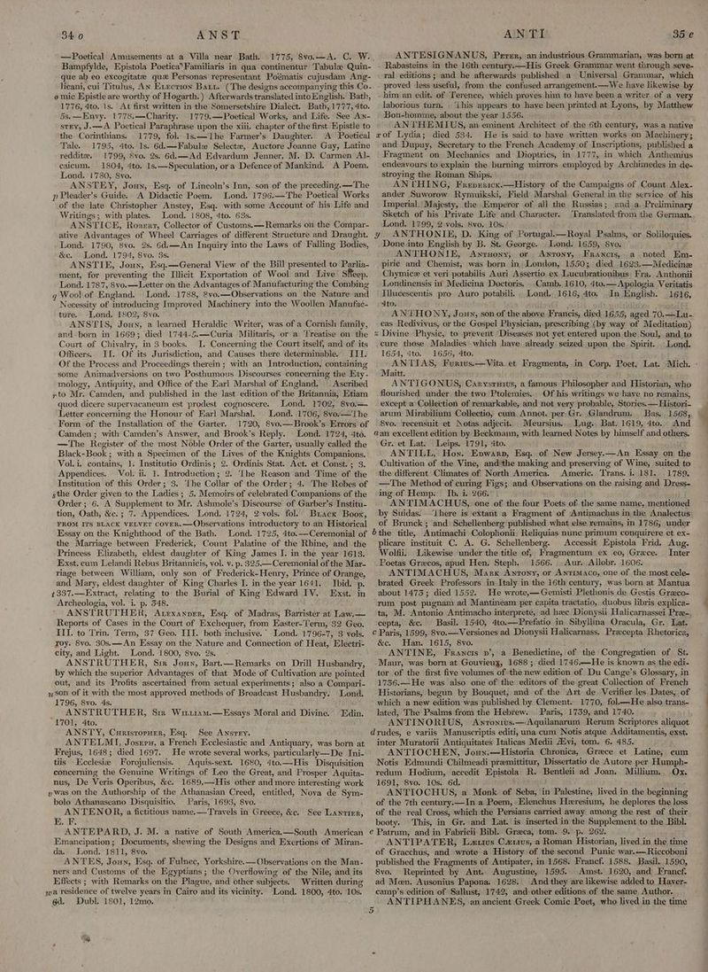 —Poetical Amusements at a Villa near Bath. 1775, 8vo.—A. C. W. Bampfylde, Epistola Poetica*Familiaris in qua continentur Tabule Quin- que ab eo excogitatze qu Personas representant Poématis cujusdam Ang- licani, cui Titulus, AN Evecrion Bats. (The designs accompanying this Co- omic Epistle are worthy of Hogarth.) Afterwards translated into English. Bath, 1776, 4to. 1s. At first written in the Somersetshire Dialect. Bath, 1777, 4to. 5s.—Envy. 1778.—Charity. 1779.—Poetical Works, and Life. See Awn- stry, J-—A Poetical Paraphrase upon the xiii. chapter of the first Epistle to the Corinthians. 1779, fol. 1s.—Lhe Farmer’s Daughter. A Poetical Tale. 1795, 4to. 1s. 6d.—Fabule Selectz, Auctore Joanne Gay, Latine reddite. 1799, Svo. 2s, 6d,—Ad Edvardum Jenner, M. D. Carmen Al- caicum. 1804, 4to. 1s.—Speculation, or a Defence of Mankind. A Poem. Lond. 1780, Svo. ANSTEY, Jonny, Esq. of Lincoln’s Inn, son of the preceding.—The p Pleader’s Guide. A Didactic Poem. Lond. 1796.—The Poetical Works of the late Christopher Anstey, Esq. with some Account of his Life and Writings; with plates. Lond. 1808, 4to. 63s. ANSTICE, Rosert, Collector of Customs.—Remarks on the Compar- ative Advantages of Wheel Carriages of different Structure and Draught. Lond. 1790, 8vo. 2s. 6d.—An Inquiry into the Laws of Falling Bodies, &c. Lond. 1794, Svo. 3s. ANSTIE, Joux, Esq.—General View of the Bill presented to Parlia- ment, for preventing the Illicit Exportation of Wool and Live Sheep. Lond. 1787, 8vo.—Letter on the Advantages of Manufacturing the Combing gq Wool of England. Lond. 1788, 2vo.—Observations on the Nature and Necessity of introducing Improved Machinery into the Woollen Manufac- ture. Lond. 1802, 8vo. ANSTIS, Jon, a learned Heraldic Writer, was of a Cornish family, and-born in 1669; died 1744-5.—Curia Militaris, or a Treatise on the Court of Chivalry, in 3 books. JI. Concerning the Court itself, and of its Officers. II. Of its Jurisdiction, and Causes there determinable. III. Of the Process and Proceedings therein; with an Introduction, containing some Animadversions on two Posthumous Discourses concerning the Kty - mology, Antiquity, and Office of the Earl Marshal of ffngland. Ascribed yto Mr. Camden, and published in the last edition of the Britannia, Etiam quod dicere supervacaneum est prodest cognoscere. Lond, 1702, 8vo.— Letter concerning the Honour of Earl Marshal. Lond. 1706, 8vo.—'The Form of the Installation of the Garter. 1720, Svo.—Brook’s Errors of Camden ; with Camden’s Answer, and Brook’s Reply. Lond. 1724, 4to. —The Register of the most Noble Order of the Garter, usually called the Black-Book ; with a Specimen of the Lives of the Knights Companions. Vol. i, contains, 1. Institutio Ordinis; 2. Ordinis Stat. Act. et Const. ; 3. Appendices. Vol. ii. 1. Introduction; 2. ‘The Reason and Time of the Institution of this Order; 3. ‘Lhe Collar of the Order; 4. The Robes of sthe Order given to the Ladies; 5. Memoirs of celebrated Companions of the Order ; 6. A Supplement to Mr. Ashmole’s Discourse of Garber’s Institu- tion, Oath, &c. ; 7. Appendices. Lond. 1724, 2 vols. fol. Brack Boor, FROM ITS BLACK VELVET COvER.—Observations introductory to an Historical Essay on the Knighthood of the Bath. Lond. 1725, 4to.—Ceremonial of the Marriage between Frederick, Count Palatine of the Rhine, and the Princess Elizabeth, eldest daughter of King James I. in the year 1613. Exst. cum Lelandi Rebus Britannicis, vol. v. p. 325.—Ceremonial of the Mar- riage between William, only son of Frederick-Henry, Prince of Orange, and Mary, eldest daughter of King Charles I. in the year 1641. Ibid. p. 1337.—Extract, relating to the Burial of King Edward IV. Exst. in Archeologia, vol. i. p. 548. ANSTRUTHER, Atexanprer, Esq. of Madras, Barrister at Law.— Reports of Cases in the Court of Exchequer, from Easter-Term, 32 Geo. III. to Trin. Term, 37 Geo. III. both inclusive.’ Lond. 1796-7, 3 vols. roy. 8vo. 30s.——An Essay on the Nature and Connection of Heat, Electri- city, and Light. Lond. 1800, 8vo. 2s. ANSTRUTHER, Sir Jouy, Bart.—Remarks on Drill Husbandry, by which the superior Advantages of that Mode of Cultivation are pointed out, and its Profits ascertained from actual experiments; also a Compari- son of it with the most approved methods of Broadcast Husbandry. Lond. 1796, 8vo. 4s. ANSTRUTHER, Sm Wri11am.—HEssays Moral and Divine. Edin. 1701, 4to. ANSTY, Curistorner, Esq. See Ansrry. ANTELMI, Josrry, a French Ecclesiastic and Antiquary, was born at Frejus, 1648; died 1697. He wrote several works, particularly—De Ini- tiis Ecclesie Forojuliensis. | Aquis-sext. 1680, 4to.—His Disquisition concerning the Genuine Writings of Leo the Great, and Prosper Aquita- nus, De Veris Operibus, &c. 1689,—His other and more interesting work ywas on the Authorship of the Athanasian Creed, entitled, Nova de Sym- bolo Athanaseano Disquisitio. Paris, 1693, 8vo. ANTENOR, a fictitious name.—Travels in Greece, &c. E. F. ANTEPARD, J. M. a native of South America,—South American Emancipation; Documents, shewing the Designs and Exertions of Miran- da. Lond. 1811, 8vo. ANTES, Joun, Esq. of Fulnec, Yorkshire. —Observations on the Man- ners and Customs of the Egyptians; the Overflowing of the Nile, and its Effects ; with Remarks on the Plague, and other subjects. Written during wa residence of twelve years in Cairo and its vicinity. Lond. 1800, 4to. 10s. 6d. Dubl, 1801, 12mo. See Lantier, x y % a b Cc d é 5 ANTESIGNANUS, Perer, an industrious Grammarian, was born at Rabasteins in the 16th century.—His Greek Grammar went through seve- ral editions; and he afterwards published a Universal Grammar, which proved less useful, from the confused arrangement.—We have likewise by him an edit. of Terence, which proves him to have been a writer of a very laborious turn, ‘i his appears to haye been printed at Lyons, by Matthew Bon-homme, about the year 1556. AN THEMIUS, an eminent Architect of the 6th century, was a native of Lydia; died 534. He is said to have written works on Machinery; and Dupuy, Secretary to the French Academy of Inscriptions, published a Fragment on Mechanics and Dioptrics, in 1777, in which Anthemius endeavours to explain the burning mirrors employed by Archimedes in de- stroying the Roman Ships. ANVTHING, Frepuricx.—History of the Campaigns of Count Alex- ander Suworow Rymuikski, Field) Marshal. General in the service of his Imperial. Majesty, the Emperor of ali the Russias; and a, Preliminary Sketch of his Private Life and Character. Translated from the German. Lond. 1799, 2 vols. 8vo. 10s. ANTHONIE, D. King of Portugal.—Royal Psalms, or Soliloquies. Done into English by B. St. George. Lond. 1659, 8vo. ANTHONIE, Awnrsony, or Anrony, Francis,. a noted Em- piric and Chemist, was born in; London, 1550; died 1623.—Medicinze Chymicz et veri potabilis Auri Assertio ex Lucubrationibus: Fra. Anthonii Londinensis in Medicina Doctoris, Camb. 1610, 4to.—Apologia Veritatis Illucescentis pro Auro potabili.. Lond, 1616, 4to, In English. 1616, 4to. ¢ b wey ANTHONY, Joun, son of the above Francis, died 16,55, aged 70.—Lu- cas Redivivus, or the Gospel Physician, prescribing (by way of Meditation) Divine Physic, to prevent Diseases not yet entered upon the Soul, and to cure those Maladies. which haye already seized upon the Spirit... Lond. 1654, 4to. 1656, 4to. ANTIAS, Furius.—Vita et Fragmenta, in Corp. Poet, Lat. Mich. : Maitt. ANTIGONUS, Carysruits, a famous Philosopher and Historian, who flourished under. the two Ptolemies. Of his writings we have no remains, except a Collection of remarkable, and not very probable, Stories. —Histori- arum Mirabilium Collectio, cum Annot. per Gr. Glandrum. Bas. 1568, 8vo. recensuit et Notas adjecit. Meursius.. Lug. Bat. 1619, 4to. And an excellent edition by Beckmann, with learned Notes by himself and others. Gr. et Lat. Leips. 1791, 4to. ANTILL, Hon. Epwarp, Esq. of New Jersey.—An Essay on the Cultivation of the Vine, and the making and preserving of Wine, suited to the different Climates of North America. Americ. ‘Trans. i. 181. 1789. —The Method of curing Figs; and Observations on the raising and Dress- ing of Hemp. Ib. i. 266. ANTIMACHUS, one of the four Poets of the same name, mentioned by Suidas. ‘There is extant a Fragment of Antimachus in the Analectus of Brunck; and Schellenberg published what else remains, in 1786, under the title, Antimachi Colophonii, Reliquias nunc primum conquirere et ex- plicare instituit C. A. G. Schellenberg. Accessit Epistola Frid. Aug. Wolfii.. Likewise under the title of, Fragmentum ex eo, Grace. Inter Poetas Grecos, apud Hen. Steph. 1566. Aur. Allobr. 1606. ANTIMACHUS, Marx Antony, or Antimaco, one of the most cele- brated Greek Professors in Italy in the 16th century, was born at Mantua about 14735; died 1552. He wrote,—Gemisti Plethonis de Gestis Graco- rum post pugnam ad Mantineam per capita tractatio, duobus libris explica- ta, M. Antonio Antimacho interprete, ad hee Dionysii Halicarnassei Pre-, cepta, &c. Basil. 1540, 4to.—Prefatio in Sibyllina Oracula, Gr. Lat. Paris, 1599, 8vo.—Versiones ad Dionysii Halicarnass. Precepta Rhetorica, &c. Han. 1615, 8vo. ANTINE, Francis »’, a Benedictine, of the Congregation of St. Maur, was born at Gouvieux, 1688 ; died 1746.—He is known as the edi- tor of the first five volumes of the new edition of Du Cange’s Glossary, in 1736.—He was also one of the editors of the great Collection of French Historians, begun by Bouquet, and of the Art de. Verifier les Dates, of which a new edition was published by Clement. 1770, fol—He also trans- lated, The Psalms from the Hebrew. Paris, 1739, and 1740. ' ANTINORIUS, Anronrvs.—Aquilanarum Rerum Scriptores aliquot rudes, e variis Manuscriptis editi, una cum Notis atque Additamentis, exst. inter Muratorii Antiquitates Italicas Medii AZvi, tom. 6. 485. ANTIOCHEN, Jouny.—Historia Chronica, Greece et Latine, eum Notis Edmundi Chilmeadi premittitur, Dissertatio de Autore per Humph- redum Hodium, accedit Epistola| R. Bentleii ad Joan. Millium.. Ox. 1691, 8vo. 10s. 6d. ; ANTIOCHUS, a Monk. of Seba, in Palestine, lived in the beginning of the 7th century.—In a Poem, Elenchus Heresium, he deplores the loss of the real Cross, which the Persians carried away among the rest of their booty. This, in Gr. and Lat. is inserted in the Supplement to the Bibl. Patrum, and in Fabricii Bibl. Graeca, tom. 9. p. 262. ANTIPATER, Lzutus Carus, a Roman Historian, lived.in the time of Gracchus, and wrote a History of the second Punic war.-—Riccoboni published the Fragments of Antipater, in 1568. Francf. 1588. Basil. 1590, 8vo. Reprinted by Ant. Augustine, 1595. Amst. 1620, and Francf. ad Moen, Ausonius Papona. 1628. And they are likewise added to. Haver- camp’s edition of Sallust, 1742, and: other editions of the same Author. ANTIPHANES, an ancient Greek Comic Poet, who lived in the time