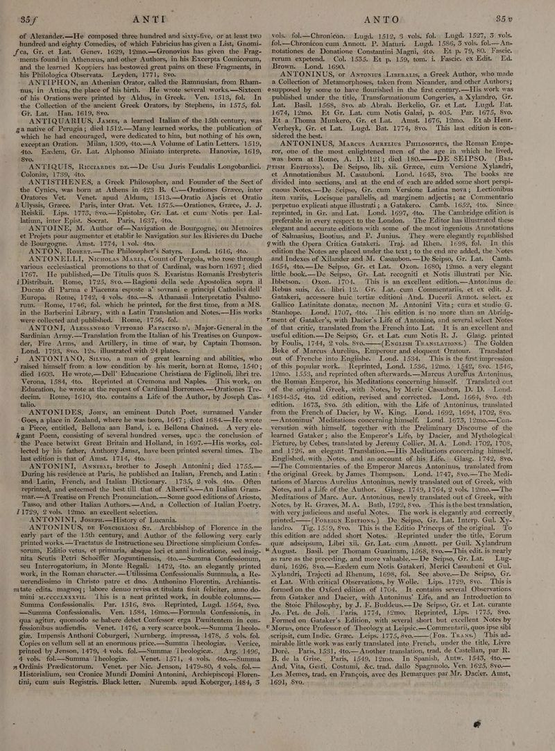 85 ANTI. of Alexander.—He composed three hundred and sixty-five, or at least two hundred and eighty Comedies, of which Fabricius has given a List, Gnomi- fca, Gr. et Lat. Genev. 1629, 12m0.—Gronovius has given the Frag- ments found in Athenzus, and other Authors, in his Excerpta Comicorum, and the learned Koppiers has bestowed great pains on these Fragments, in his Philologica Observata. Leyden, 1771, 8vo. ANTIPHON, an Athenian Orator, called the Ramnusian, from Rham- nus, in Attica, the place of his birth. He wrote several works. —Sixteen of his Orations were printed by Aldus, in Greek. Ven. 1513, fol. In the Collection of the ancient Greek Orators, by Stephens, in 1575, fol. Gi. Lat. Han. 1619, 8vo. ANTIQUARIUS, James, a learned Italian of the 15th century, was ga native of Perugia; died 1512.—Many learned works, the publication of which he had encouraged, were dedicated to him, but nothing of his own, exceptan Oration. Milan, 1509, 4to.—A Volume of Latin Letters. 1519, 4to. Ezdem, Gr. Lat. Alphonso Miniato interprete. Hanovie, 1619, 8vo. ANTIQUIS, Riccitarpus pe.—De Usu Juris Feudalis Longobardici. Colonix, 1739, 4to. a ANTISTHENES, a Greek Philosopher, and Founder of the Sect of the Cynics, was born at Athens in 423 B, C.—Orationes Grace, inter Oratores Vet. Venet. apud Aldum, 1513.—Oratio Ajacis et Oratio ii Ulyssis, Greece. Paris, inter Orat. Vet. 1575.—Orationes, Grace, J. J. Reiskii. Lips. 1775, 8vo.—Epistole, Gr. Lat. et cum Notis per Lal- latium, inter Epist. Socrat. Paris, 1637, 4to. ANTOINE, M. Author of—Navigation de Bourgogne, ou Memoires et Projets pour augmenter et etablir le Navigation.sur les Rivieres du Duche de Bourgogne. Amst. 1774, 1 vol. 4to. ANTON, Rosert.—The Philosopher’s Satyrs. . Lond. 1616, 4to. ANTONELLI, Nicuotas Maria, Count of Pergola, who rose through various ecclesiastical promotions to that of Cardinal, was born 1697; died 1767. He published,—De Titulis quos S. Evaristus Romanis Presbyteris i Distribuit. Rome, 1725, 8vo.—Ragioni della ‘sede Apostolica sopra il Ducato di Parma e Piacenza esposte a’ sovrani e principi Catholici dell’ Europa. Rome, 1742, 4 vols. 4to.—S. Athanasii Interpretatio Psalmo- rum. Rome, 1746, fol. which he printed, for the first time, from a MS. in the Barberini Library, with a Latin Translation and Notes. —His works were collected and published. Rome, 1756, fol. ANTONI, Aurssanpro Vrirrorio Papactino pv’, Major-General in the Sardinian Army.—Translation from the Italian of his Treatises on Gunpow- der, Fire Arms, and Artillery, in time of war, by Captain Thomson. Lond. 1793, 8vo. 12s. illustrated with 24 plates. j ANTONTANO,,. Sitvio, a man of great learning and abilities, who raised himself from a low condition by his merit, born at Rome, 1540; died 1603. He wrote,—Dell’ Educazione Christiana de ‘Figlinoli, libri tre. Verona, 1584, 4to. Reprinted at Cremona and Naples. This work, on Education, he wrote at the request of Cardinal Borromeo,—Orationes Tre- decim. Rome, 1610, 4to. contains a Life of the Author, by Joseph Cas- talio. ANTONIDES, Jouyn, an eminent Dutch Poet, surnamed Vander Goes, a place in Zealand, where he was born, 1647; died 1684.—He wrote a Piece, entitled, Bellona aan Band, i. e. Bellona Chained. A very ele- kgant Poem, consisting of several hundred verses, upc the conclusion of - the Peace betwixt Great Britain and Holland, in 1697.—His works, col- lected by his father, Anthony Jansz, have been printed several times. The last edition is that of Amst. 1714, 4to. ANTONINI, Awnrmat, brother to Joseph Antonini; died 1755.— During his residence at Paris, he published an Italian, French, and Latin: and Latin, French, and Italian Dictionary. 1735, 2 vols. 4to.. Often reprinted, and esteemed the best till that of Alberti’s.—An Italian Gram- mar.—A Treatise on French Pronunciation.—Some good editions of Ariosto, Tasso, and other Italian Authors. —And, a Collection of Italian Poetry. £1729, 2 vols. 12mo. an excellent selection. ANTONINI, Josrru.—History of Lucania. ANTONINUS, ve Forcierion: St. Archbishop of Florence in the early part of the 15th century, and Author of the following very early printed works. —Tractatus de Instructione seu Directione simplicium Confes- sorum, Editio vetus, et primaria, absque loci et anni indicatione, sed insig- nita Scutis Petri Schoéffer Moguntinensis, 4to.—Summa Confessionum, seu Interrogatorium, in Monte Regali. 1472, 4to. an elegantly printed work, in the Roman character. —Utilissima Confessionalis Summula, a Re- uerendissimo in Christo patre et dno. Anthonino Florentin, Archiantis- mtate edita. magnoq; labore denuo revisa et titulata finit feliciter, anno do- mini m.cccctxxxvu. ‘Lhis is a neat printed work, in double columns.— Summa Confessionalis. Par. 1516, 8vo. Reprinted, Lugd. 1564, 8vo. —Summa Confessionalis. Ven. 1584, 16mo.—Formula Confessivnis, in qua agitur, quomodo se habere debet Confessor erga Poenitentem in con- fessionibus audiendis. Venet.. 1476, a very scarce book.—Summa ‘Theolo- giz. Impensis Anthoni Coburgeri, Nurnberg. impressa, 1478, 5 vols. fol. Copies on vellum sell at an enormous price. —Summa ‘lheologiz. |, Venice, printed by Jenson, 1479, 4 vols. fol—Summe ‘[heologice. Arg. 1496, 4 vols. fol.k—Summa ‘lheologia. _ Venet. 1571, 4 vols. 4to.—Summa » Ordinis Predicatorum. Venet. per Nic. Jenson, 1479-80, 4 vols.. fol.— Historialium, seu Cronice Mundi Domini Antonini, Archiepiscopi-Floren- tini, cum suis Registris. Black letter, _Nuremb. apud Koberger, 1484, 3° ANTO 35.0 vols. fol.—Chronicon.. Lugd. 1512, 3 vols. fol. Lugd. 1527, 3 vols. fol.—Chronicon cum Annott. P. Maturi. Lugd. 1586, 3 vols. fol.—An- notationes de Donatione Constantini Magni, 4to. Et p. 79, 80. Fascic. rerum expetend. Col. 1535. Et p. 159, tom. i. Fascic. ex Edit. Ed. Brown. Lond. 1690. ANTONINUS, or Anrontws Liseranis, a Greek Author, who made a Collection of Metamorphoses, taken from Nicander, and other Authors; osupposed by some to have flourished in the first century.—His work was published under the title, Transformationum Cengeries, a Xylandro, Gr. Lat. Basil. 1568, 8vo. ab Abrah. Berkelio, Gr. et Lat. Lugd. Jat. 1674, 12mo. Et Gr. Lat. cum Notis Galei, p. 405. Par. 1675, 8vo. Et a Thoma Munkero, Gr. et Lat. Amst. 1676, 12mo. Et ab Henr. Verheyk, Gr. et Lat. Lugd. Bat. 1774, 8vo. This last edition is con- sidered the best. ANTONINUS, Marcus Auretius Puinosoruus, the Roman Empe- ror, one of the most enlightened men of the age in which he lived, was born at Rome, A. D. 121; died 180.——DE SEIPSO. (Bri puis Enirtons). De. Seipso, lib. xii. Greece, cum Versione Xylandri, et Annotationibus M. Casauboni. Lond. 1643, 8vo. The books are divided into sections, and at the end of each are added some short perspi- cuous Notes.—De Seipso, Gr. cum Versione Latina nova; Lectionibus item variis, Locisque parallelis, ad marginem adjectis; ac Commentario perpetuo explicati atque illustrati; a Gatakero. Camb. 1652, 4to. Since reprinted, in Gr. and Lat. Lond. 1697, 4to. ‘The Cambridge edition is preferable in every respect to the London. | The Editor has illustrated these elegant and accurate editions with some of the most ingenious Annotations of Salmasius, Bootius, and P. Junius. They were elegantly republished gwith the Opera Critica Gatakeri.. Traj. ad Rhen. 1698, fol. In this edition the Notes are placed under the text; to the end are added, the Notes and Indexes of Xilander and M. Casaubon,.—De Seipso, Gr. Lat. Camb. 1654, 4to.—De Seipso, Gr. et Lat. Oxon. 1680, 12mo. a very elegant little book.—De Seipso, Gr. Lat. recogniti et Notis illustrati per Nic. Ibbetson.. Oxon. 1704. This is an excellent edition.—Antoninus de Rebus suis, &c. libri 12. Gr. Lat. cum. Commentariis, et ex edit. J. Gatakeri, accessere huic. tertiz editioni And. Ducerii Annot. select. ex Gallico Latinitate donate, necnon M. Antonini Vita; cura et studio G. Stanhope. Lond. 1707, 4to. ‘This edition is'no more than an Abridg- rment of Gataker’s, with Dacier'’s Life of Antonine, and several select Notes of that critic, translated fromthe French into Lat. It is an excellent and useful edition. —De Seipso, Gr. et Lat. cum Notis R. J. Glasg. printed by Foulis, 1744, 2 vols. 8vo.——(Eneuisu Transtations.) The Golden Boke of Marcus Aurelius, Emperour and eloquent Oratour. Translated out of Frenche into Englishe. Lond. 1534. This is the first’ impression of this popular work. Reprinted, Lond. 1536, 12mo. 1542, 8vo. 1546, 12mo. 1553, and reprinted often afterwards. —Marcus Aurelius Antoninus, the Roman Emperor, his Meditations concerning himself. | Translated out of the original Greek, with Notes, by Meric Casaubon, D. D. | Lond. 5 1634-35, 4to. 2d edition, revised and corrected. Lond. 1664, S8vo. 4th edition. 1673, Svo. 5th edition, with the Life of Antoninus, translated from the French of Dacier, by W. King. Lond. 1692, 1694, 1702, 8vo. —Antoninus’ Meditations concerning himself. “Lond, 1673, 12m0,—Con- versation with himself, together with the Preliminary Discourse of the learned Gataker ; also the Emperor’s Life, by Dacier, and Mythological Picture, by Cebes, translated by Jeremy Collier, M.A. Lond. 1702, 1708, and, 1726, an elegant, Translation.—His Meditations concerning himself, Englished, with Notes, and an account of his’ Life. Glasg. 1742, 8vo. —The Commentaries of the Emperor Marcus Antoninus, translated from éthe original Greek, by James Thompson, Lond. 1747, 8vo.—The Medi- tations of Marcus Aurelius Antoninus, newly translated out of Greek, with Notes, and a Life of the Author. Glasg. 1749, 1764, 2 vols. 12mo.—The Meditations of Mare. Aur. Antoninus, newly translated out of Greek, with Notes, by R. Graves, M.A. Bath, 1792, 8vo. -This isthe best translation, with very judicious and useful Notes. The work is elegantly and correctly printed. (Fonxien Epirions.) . De Seipso, Gr. Lat. Interp. Gul. Xy- landro. Tig. 1559, 8vo. ‘This is the Editio Princeps of the original. To this edition are added short Notes. -Reprinted under the title, Eorum que adseipsum, Libri xii.. Gr. Lat. cum Annott. per Guil: Xylandrum % August. Basil. per Thomam Guarinam, 1568, 8vo.—This edit. is nearly as rare as the preceding, and more valuable. —De Seipso, Gr. Lat. Lug- duni, 1626, 8vo.—Ezdem cum Notis Gatakeri, Merici Casauboni et Gul. Xylandri, Trajecti ad Rhenum, 1698, fol. See above-—De Seipso, Gr. et Lat. With critical Observations, by Wolle. Lips. 1729, 8vo. This is formed on the Oxford edition of 1704. It contains several Observations from Gataker and Dacier, with Antoninus’ Life, and an Introduction.to, the Stoic Philosophy, by J. F. Buddeus.—De Seipso, Gr. et Lat, curante Jo.» Pet..de Joli, Paris, 1774, 1!2mo. - Reprinted, Lips. 1775, 8ve. Formed on Gataker’s Edition, with several short but excellent Notes by v Morus, once Professor of Theology at Leipsic.—Commentarii, quos ipse sibi \scripsit, cum Indic. Gree. Leips. 1775, 8vo. (For. Trans.) This ad- mirable little work was early translated inte French, under the title, Livre Doré. Paris, 1531, 4to.— Another translation, trad. de. Castellan, par R. B. de la Grise. Paris, 1549, 12mo. In Spanish, Antw. 1543, 4to,— And, Vita, Gesti, Costumi, &c. trad. dallo Spagnuolo. Ven. 1625, 8vo— Les Memes, trad, en Francois, avec des Remarques paz Mr. Dacier. Amst, 1691, 8yo, et