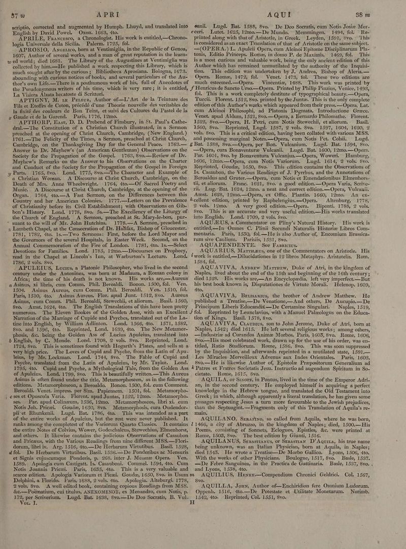 $7 w APRI scriptio, corrected and augmented by Humph. Lhuyd, and translated into English by David Powel. Oxon. 1663, 4to. a tn APRILE, Francesco, a Chronologist. His work is entitled,—Chrono- logia Universale della Sicilia. Palerm. 1725, fol. ; APROSIO, Ancerico, born at Ventimiglia, inthe Republic of Genoa, 1607, Author of several works, and a man of great reputation in the learn- w ed world; died 1681. The Library of the Augustines at Ventimiglia was collected by him.—He published a work respecting this Library, which is much sought after by the curious ; Bibliotheca Aprosiana. Bologna, 1673. abounding with curious notices of books, and several particulars of the Au- AQUI eanii. Lugd. Bat. 1588, 8vo. De Deo Socratis, cum Notis Josie Mer- eceri. Lutet. 1625, 12mo.—De Mundo. Memmingen. 1494, fol. Re- printed along with that of Aristotle, in Greek. Leyden, 1591, 8vo.' ‘This is considered as an exact Translation of that of Aristotle on the same subject. —(OPERA.) L. Apuleii Opera, cum Alcinoi Epitome Disciplinarum Pla- tonis, Editio Princeps. Romz, in domo P. de Maximis. 1469, fol. This is a most curious and valuable work, being the only ancient edition of this Author which has remained unmutilated by the authority of the Inquisi- tion. This edition was undertaken by J. Andrea, Bishop of Aleria.— Opera. Rome, 1472, fol. Venet. 1473, fol. These two editions are much esteemed.—Opera. Vincenti, 1488. This work was printed by 88 m La Visiera Alzata hecatoste di Scrittori. APTIGNY, M. tx Pexeur, Author of—L’ Art dela Teinture des Fils et Etoffes de Coton, précédé dune Theorie nouvelle des veritables de la fixité des couleurs de Bon Teint, et suivi des Cultures du Pastel de la y Gaude et de la Garend. Paris, 1776, 12mo. APTHORP, Easr, D. D. Prebend of Finsbury, in St. Paul’s Cathe- dral.— The Constitution of a Christian Church illustrated, ina Sermon preached at the opening of Christ Church, Cambridge, (New England.) 1761.—The Felicity of the Times, a Sermon, preached at Christ Church, Cambridge, on the Thanksgiving Day for the General Peace. 1763.— Answer to Dr. Mayhew’s (an American Gentleman) Observations on the Society for the Propagation of the Gospel. 1763, 8vo.—Review of Dr. Mayhew’s Remarks on the Answer to his Observations on the Charter and Conduct of the Society for the Propagation of the Gospel in Foreign y Parts. 1765, 8vo.. Lond. 1775, 8vo.—The Character and Example of a Christian Woman. <A Discourse at Christ Church, Cambridge, on the Death of Mrs. Anne Wheelwright. 1764, 4to.—Of Sacred Poetry and Music. A Discourse at Christ Church, Cambridge, at the opening of the Organ. 1764, 4to.—A Fast Sermon, on the Differences between this Country and her American Colonies. 1777.—Letters on the Prevalence of Christianity before its Civil Establishment; with Observations on Gib- bon’s History. Lond. 1778, 8vo. 5s.—The Excellency of the Liturgy of the Church of England. A Sermon, preached at St. Mary-le-bon, pur- * suant to the will of Mr. John Hutchins. 1778.—A Sermon, preached in « Lambeth Chapel, at the Consecration of Dr. Halifax, Bishop of Gloucester. ’ 1781, 1782, 4to. 1s.—Two Sermons: First, before the Lord Mayor and the Governors of the several Hospitals, in Easter Week. Second, on the Annual Commemoration of the Fire of London. 1781, 4to. 1s.—Select Devotions for Families. Lond. 1785, 12mo.—Discourses on Prophecy, read in the Chapel at Lincoln’s Inn, at Warburton’s Lecture. Lond. 1786, 2 vols. 8vo. . APULEIUS, Luwcws, a Platonic Philosopher, who lived in the second century under the Antonines, was born at Madaura, a Roman colony in Africa; the time of his death is not known. His works are,—Aureus ' q Asinus, xi libris, cum Comm. Phil. Beroaldi, Bonon. 1500, fol. Ven. 1504. Asinus Aureus, cum Comm. Phil. Beroaldi. Ven. 1510, fol. Paris, 1510, 4to. Asinus Aureus, Flor. apud Junt. 1512, 8vo. Aureus Asinus, cum Comm. Phil. Beroaldi, Stewechii, et aliorum. Basil. 1560, 8vo. Amst. 1624, 4to. The English Translations of this have been pretty numerous. Narration of the Marriage of Cupide and Psyches, translated out of the La- tine into English, by William Adlinton. Lond. 1566, 4to. 1571, 1582, 8vo. and 1596, 4to. Reprinted, Lond. 1639, 4to. The New Metamor- phosis, &c. being the Golden Ass of Lucius Apuleius, translated into b English, by C. Monde. Lond. 1708, 2 vols. 8vo, Reprinted, Lond. 1724, 8vo. This is sometimes found with Hogarth’s Plates, and sells at a very high price. The Loves of Cupid and Psyche, from the Latin of Apu- leius, by Mr. Lockman. Lond. 1744, 8vo. The Fable of Cupid and Psyche, translated from the Latin of Apuleius, by Mr. Taylor. Lond. 1795, Ato. of Apuleius. Lond. 1799, 8vo. editions. _Metamorphoseon, a Beroaldo. Bonon. 1500, fol. cum Comment. Beroaldi. Venet. impress. per Sim. Papiensem. 1501, fol. Metamorpho- ; eses et Opuscula Varia. Florent. apud Juntas, 1522, 12mo. Metamorpho- ses. Par. apud Colineum, 1536, 12mo, Metamorphoseos, libri xi. cum Notis Joh. Pricei. Goude, 1650, 8vo. Metamorphosis, cura Oudendor- piiet Rhunkenii. Lugd. Bat. 1786, 4to. This was intended as a part of the entire works of Apuleius, but the rest were never published, It ranks among the completest of the Variorum Quarto Classics, It contains the entire Notes of Colvius, Wower, Godeschalcus, Stewechius, Elmenhorst, and others. It likewise contains the judicious Observations of Casaubon and Priceus, with the Various Readings from nine different MSS.—Flori- dorum, libri iv. Arg. 1516, 4to.—De Herbarum Virtutibus. _ Basil. 1528, ad fol. De Herbarum Virtutibus. Basil. 1536.—De Ponderibus ac Mensuris et Signis cujuscumque Ponderis, p. 268. inter J. Messuze Opera. Ven. 1589. Apologia cum Castigatt. Is. Casanboni. Commel. 1594, 4to. Cum Notis Joannis Pricei. Paris, 1655, 4to. This is a very valuable and fol. This is a work completely destitute of typographical beauty. —Opera, Tuccii. Florent. 1512, 8vo. printed by the Juntz. This is the only complete edition of this Author’s works which appeared from their press. —Opera, Lat. cum Alcinoi Philosophi, ad Platonis Dogmata, Introductione Grece. Venet. apud Aldum, 1521, 8vo.—Opera, a Bernardo Philomathe. Florent. 1522, 8vo.—Opera, H. Petri, cum Notis Stewechii, et aliorum. Basil. 1560, 8vo. Reprinted, Lugd. 1587, 2 vols. 8vo. 1597, 1604, 1620, 2 vols. 8vo. This is a critical edition, having been collated with various MSS. and possessing marginal Notes.—Opera, cum Notis Pet. Colsii.. Lugd. —Opera, cura Bonaventure Vulcanii. Lugd. Bat. 1600, 12mo.—Opera. Par. 1601, 8vo. by Bonaventura Vulcanius.—Opera, Woweril. Hamburg, 1606, 12mo.—Opera, cum Notis Variorum. Lugd. 1614, 2 vols. 8yo. Reprinted, Goud, 1650, 8vo. This edition contains the Observations of Is. Casaubon, the Various Readings of J. Pyrrhus, and the Annotations of Beroaldus and Gruter.—Opera, cum Notis et Emendationibus Elmenhors-: tii, et aliorum. Franc. 1621, 8vo. a good edition.—Opera Varia, Scrive- rii. Lug. ‘Bat. 1624, 12mo. a neat and correct edition.—Opera, Vulcanii. Amst. 1628, 12mo.—Opera, ex Offic. Plantin. 1660, 12mo. An ex- Altenburg, 1778, 2 vols. 12mo. A very good edition.—Opera. Biponti. 1788, 2 vols. 8vo. ‘This is an accurate and very useful edition—His works translated into English. Lond. 1709, 2 vols. 8vo. AQU EUS, a Commentator on Pliny’s Natural History. His work is entitled, —In Omnes C. Plinii Secundi Naturalis Historiz Libros Com- mentaria. Paris, 1550, fol.—He is also Author of, Encomium Brassica- rum sive Caulium. Parisiis, 1531, 8vo. AQUAPENDENTE. See Fasricius. _ AQUARIUS, Marrravs, one of the Commentators on Aristotle. His * work is entitled,—Dilucidationes in 12 libros Metaphys. Aristotelis. Rom. 1584, fol. AQUAVIVA, Anprew Marruew, Duke of Atri, in the kingdom of Naples, lived about the end of the 15th and beginning of the 16th century; died 1528. His works are,—An Encyclopedia, left very imperfect.—But his best book known is, Disputationes de Virtute Morali. Helenop. 1609, Ato. AQUAVIVA, Berttsarivs, the brother of Andrew Matihew. . He published a Treatise,—De Venatione,—And others, De Aucupio.—De Principum Liberis Educandis.—De Certamine Singulari. Naples, 1519, Reprinted by Leunclavius, with a Manuel Paleologus on the Educa- tion of Kings. Basil. 1578, 8vo. AQUAVIVA, Ctavpius, son to John Jerome, Duke of Atri, born at Naples, 1542; died 1615. He left several religious works; among others, —Industriz ad Curandos Animz Morbos. Paris, 1603, 8vo. Rome, 1606, 8vo.—His most celebrated work, drawn up for the use of his order, was en- titled, Ratio Studiorum. Rome, 1586, 8vo. This was soon suppressed by the Inquisition, and afterwards reprinted in a mutilated state, 1591.— Les Miracles Merveillenx Adyenus aux Indes Orientales. Paris, 1603, 8vo.—He is likewise Author of, Epistole Preepositorum Generalium ad k Patres et Fratres Societatis Jesu. Instructio ad augendum Spiritum in So- cietate. Rome, 1615, 8vo. AQUILA, or Sixorg, in Pontus, lived in the time of the Emperor Adri- an, in the second century. He employed. himself in acquiring a perfect knowledge in the Hebrew tongue, and translated the Old Testament into Greek ; in which, although apparently a literal translation, he has given some passages respecting Jesus a turn more favourable to the Jewish prejudices, than the Septuagint.—Fragments only of this Translation of Aquila’s re- main. AQUILANO, Serarino, so called from Aquila, where he was horn, 11466, a city of Abruzzo, in the kingdom of Naples; died, 1500.—His Poems, consisting of Sonnets, Eclogues, Epistles, &c. were printed at Rome, 1503, 8vo. The best edition by Giunti, 1516. AQUILANUS, Srxzasrianus, or Sezastiran D’ Aguiza, his true name being unknown, was an Italian Physician, born at Aquila, in Naples; died 1545. He wrote a Treatise—De Morbo Gallico. Lyons, 1506, 4to. With the works of other Physicians. Boulogne, 1517, 8vo. Basle, 1537. —De Febre Sanguinea, in the Practica de Gattinaria. Basle, 1537, 8vo, and Lyons, 1538, 4to. Delphini, a Florido. Paris, 1688, 2 vols. 4to. Apologia. Alteburgi. 1778, &c.—Poématium, cui titulus, ANEXOMENO®, ex Menandro, cum Notis, p. Me per Scriverium. Lugd. Bat. 1638, 8vo.—De Deo Socratis, B. Vul- ot. I. 8vo. , : Oppenh. 1516, 4to.—De Potestate et Utilitate Monetarum. Norimb. Reprinted, Col, 1551, 8vo. ; ‘