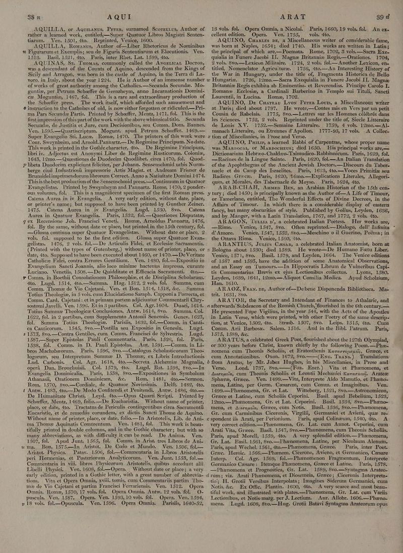 AQUI AQUILLA, or Aqumanus, Prerer, surnamed Scorertus, Author of rather a learned work, entitled,—Super Quatuor Libros Magistri Senten- tiarum. Ven. 1501, 4to. Reprinted, Venice, 1600. AQUILLA, Romanus, Author of—Liber Rhetoricus de Nominibus n Figurarum et Exemplis; seu de Figuris Sententiarum et Elocutionis. Ven. 1513. Basil. 1521, 4to. Paris, inter Rhet. Lat. 1599, 4to. AQUINAS, Sr. Tuomas, commonly called the Anerticat Docror, was a descendant of the Counts of Aquino, descended from the Kings of Sicily and Arragon, was born in the castle of Aquino, in the Terra di La- voro, in Italy, about the year 1224. He is Author of an immense number of works of great authority among the Catholics.—Secunda Secunda. Mo- guntie, per Petrum Scheeffer de Gernzheym, anno Incarnationis Domini- ce Moguntie, 1467, fol. -This is a rare and extraordinary production of the Scheeffer press. The work itself, which afforded such amusement and 6 instruction to the Catholies of old, is now either forgotten or ridiculed.— Pri- ma Pars Secunde Partis. Printed by Scheeffer, Mentz, 1471, fol. This is the first impression of this part of the work with the above whimsical title. Secunda Secunde, de Justitia et Jure, cum Decisionibus, seu Comm. Dom. Bannes. Ven. 1595.—Quartiscriptum. Mogunt. apud Petrum Schoeffer. 1469.— Super Evangelio Sti. Luce. Rome, 1470. The printers of this work were Conr, Sweynheim, and Arnold. Pannartz.— De Regimine Principum. No date. This work is printed in the Gothic character, 4to. De Regimine Principum, libri iv. Adjectus est Anonymi Liber de Regimine Rusticorum. Coloniz, 1643, 12mo.—Questiones de Duodecim Quodlibet. circa 1470, fol. Quod- Pp libeta Duodecim expliciunt feliciter, per Johann. Sensenschmid urbis Nurm- berge ciué Industriost impressorie Artis Magist. et Andream Frisner de Brunsidelimprimendorum librorum Correct. Anno a Natiuitate Domini 1474. Thisis the best production of the Sensenschmid press. —Continuum in Quatuor Evangelistas. Printed by Sweynheym and Pannartz. Rome, 1470, 2 ponder- ous volumes, fol. This is a magnificent specimen of the first Roman press. Catena Aurea in iv Eyangelia. A very early edition, without date, place, or printer’s name; but supposed to have been printed by Gunther Zeiner. 1475. Catena Aurea in iv Evangelia. Lugd. 1530, 8vo. Catena Aurea in Quatuor Evangelia, Paris, 1532, fol.—Questiones Disputatz, gex Recensione Joh. Vrancisci Veneti. Rome, Arnoldus Pannartz, 1476, fol. By the same, without date or place, but printed. in the 15th century, fol. —Glossa continua super Quatuor Evangelistas. Without date or place, 2 vols. fol. supposed to be the first edition, Glossa super Quatuor Evan- gelistas. 1476, 2 vols. fol.—De Articulis Fidei, et Ecclesize Sacramentis. (Printed with the types of Gutenberg,) without name of printer, place, or date, 4to. Supposed to have been executed about 1460, or 1470.— De Veritate Catholic Fidei, contra Errores Gentilium. Ven. 1480, fol.—Expositio in Evangelium Sancti Joannis, alio loco minime hactenus impressa, curante Luciano. Venetiis, 1508.—De Quidditate et Efficacia Sacramenti. 4to— # Comm. in Boethii Consolationem Philosophiz, et de Disciplina Scholarum. 4to. Lugd. 1514, 4to.—Summa, Hag. 1512, 2 vols. fol. Summa, cum Comm. Thome de Vio Cajetani. Ven. et Bon. 1514, 1518, &amp;c. Summa Totius Theologie, in 5 vols. cum Elucidatione Saraph. Capponia Porrecta, et Comm. Card. Cajetani: et in_primam partem adjiciuntur Commentarii Chry- sostomi Javelli. Ven. 1596. Etin 3 partibus, Col. Agr.1604. Duaci, 1614. Totius Summz Theologice Conclusiones. Antw. 1614, 8vo. Summa. Col. 1622, fol. in 2 partibus, cum Supplemento Antonii Senensis. Geney. 1623, 38 n fol. Summa Totius Theologiz. Parisiis, 1632, fol—Comm, in Canti- ca Canticorum. 1545, 8vo.—Postilla seu Expositio in Genesin. Lug. $ 1573, 8vo.—Contra Gentiles, cum. Comm. Francisci de Sylvestris. Lugd. 1587—Super Epistolas. Pauli Commentaria. , Paris, 1526, fol. Paris, 1538, fol. Comm. in D. Pauli Epistolas. Ant. 1591.—Comm. in Li- bros Machabeorum. Paris, 1596, 8vo.—Catalogus Scholasticorum Theo- logorum, seu Interpretum Summe D, Thome, ex Libris Intreductionis Lud. Carbonis. Col. Agr. 1618, 4to.—Secreta Alchemize Magnalia, opera Dan. Brouchuisii. Col. 1579, 4to. Lugd. Bat. 1598, 8vyo.—In Evangelia Dominicalia, Paris, 1538, 8vo.—-Expositiones in Symbolum Athanasii, Orationem Dominicam, &amp;c. Rom. 1481, 4to.—Sermon. Rom. 1570, 8vo.—Cordiale, de Quatuor Novissimis. Delft. 1482, 4to. Antw. 1483, 4to.—De Modo Confitendi,et Penitendi. Antw. 1486, 4to.— De Humanitate Christi, Leyd. 4to.—Opus Quarti Scripti. Printed by Scheeffer, Mentz, 1469, folio.—De Eucharistia. Without name of printer, place, or date, 4to. Tractatus de Periculis contingentibus circa Sacramentu Eucaristie, et de remediis corundem, ex dictis Sancti Thome de Aquino. Without name of printer, place, or date, folio.—In Aristotelis, Lib. de Ani- ma Thome Aquinatis Commentum. Ven. 1481, fol. This work is beau- tifully printed in double columns, and in the Gothic character; but with so many abbreviations, as with difficulty it can be read. De Anima. Ven, 1507, fol. Apud Junt. 1565, fol. Comm. in Arist. tres Libros de Ani- ma. Bon, 1575.—In Aristot. De Colo et Mundo. Ven. 1506, fol— Aristot- Physica. Patav. 1506, fol—Commentaria in Libros Aristotelis peri Hermenias, et Posteriorum Analyticorum. Ven. Junt. 1553, fol.— Commentaria in viii. libros Physicorum Aristotelis, quibus accedunt alii Libelli Physici, Ven. 1608, fol.—Opera. Without date or place; a very early edition, printed in a Gothic letter, with a great number of abbrevia- tions. Vita et Opera Omnia, xviii. tomis, cum Commentariis partim ‘Tho- mz de Vio Cajetani et partim Francisci Ferrariensis. Ven. 1512. Opera Omnia. Rome, 1570, 17 vols. fol. Opera Omnia. Antw. 12 vols. fol. O- puscula. Ven, 1587. Opera. Ven. 1593, 10 vols. fol. Opera. Ven. 1594, y 18 vols. fol—Opuscula. Ven. 1596. Opera Omnia, Parisiis, 1640-52, ™ U ARAT 39 d 13 vols. fol. Opera Omnia, a Nicolai. Paris, 1660, 19 vols. fol. An ex~ cellent edition. Opera. Ven. 1735, vols. 4to. AQUINO, Cuarurs pz, a Miscellaneous writer of considerable fame, was born at Naples, 1654; died 1740. His works are written in Latin; the principal of which are,—Poemata. Rome, 1702, 3 vols.—Sacra Exe. quialia in Funere Jacobi II]. Magne Britannia Regis.—Orationes. 1704, 2 vols. 8yo.—Lexicun Militaire. 1724, 2 vols. fol.— Another Lexicon, en- titled, Nomenclator Agriculture. 1736, 4te.—An Interesting History of the War in Hungary, under the title of, Fragmenta Historica de Bello 1726, 12mo.—Sacra Exequialia in Funere Jacobi II. Magnz Britanniz Regis exhibita ab Eminentiss. et Reverendiss. Principe Carolo I. Romanz LEcclesiz, a Cardinali Barberino in Jemplo sui Tituli, Sancti Laurentii, in Lucina. Rome, 1702. AQUINO, De Cuareau Lyon Perrer Louis, a Miscellaneous writer at Paris; died about 1797. He wrote,—Contes mis en Vers par un petit Cousin de Rabelais. 1775, 8vo.—Lettres sur les Hommes célébrés dans les Sciences. 1752, 2 vols. Reprinted under the title of, Siecle Litteraire de Louis XV. 1752.—Semaine Litteraire. 1759, 4 vols. 12mo.—Al- manach Litteraire, ou Etrennes d’ Apollon. 1777-93, 17 vols. . A Collec- x tion of Miscellanies, in Prose and Verse. AQUINO, Puitr, a learned Rabbi of Carpentras, whose proper name was. Marnocat, or Marpocurus; died 1650. His principal works are,— Dictionarium Hebrxo-Chaldzxo-Talmudico-Rabbinnicum. Paris, 1629, fol. —Racines de la Lingue Sainte. Paris, 1620, fol.——An Italian Translation of the Apophthegms of the Ancient Jewish Doctors.—Discours du Taber- nacle et du Camp des Israelites, Paris, 1623, 4to.—Voces Primitize seu Radices Grece. Paris, 1620, 16mo.—Explications Literales, Allegori- ques, et Morales, des Tabernacle de Moyse. Paris, 1624, 4to. ARAB-CHAH, Aumep Ben, an Arabian Historian of the 15th cen- y tury; died 1450; is principally known as the Author of—A Life of Timour, or Tamerlane, entitled, The Wonderful Effects of Divine Decrees, in the Affairs of Timour. In which there is a considerable display of eastern fancy, but many obscurities of style. Published by Golius, Leyden, 1636, and by Manger, with a Latin Translation, 1767, and 1772, 2 vols. 4to. ARAGON, Turia n’, a celebrated Italian Poetess. Her works are, —Rime. Venice, 1547, 8vo. Often reprinted.—Dialogo, dell’ Infinita d’Amore. Venice, 1547, 1552, 8vo.—Meschino o il Guerino, Poéma; in the Ottava Rima. Venice, 1560, 4to. ARANTIUS, Jutivs Cmsar, a celebrated Italian Anatomist, born at * Bologna about 1530; died 1589. He wrote—De Humano Feetu Liber. Venice, 1571, 8vo. Basil. 1579, and Leyden, 1664. The Venice editions of 1587 and 1595, have the addition of some Anatomical Observations, and an Essay on Tumours.—In Hippocratis Librum de Vulneribus Capi- tis Commentarius Brevis ex ejus Lectionibus collectus. Lyons, 1580. Leyden, 1639, 1641, 12mo0,—Aliquot Consilia Medica. Apud Scholzium, Han. 1610. ARAOZ, Fran. pe, Author of—Debene Disponenda Bibliotheca. Ma- trit. 1631, 8vo. ARATOR, the Secretary and Intendant of Finances to Athalaric, and a afterwards Subdeacon of the Romish Church, flourished in the 6th century. — He presented Pope Vigilius, in the year 544, with the Acts of the Apostles in Latin Verse, which were printed, with other Poetry of the same deserip- tion, at Venice, 1502, 4to. Strasb. 1507, 8vo. Leips. 1515, 4to. Cum Comm. Arii Barbosa. Salem. 1516. And in the Bibl. Patrum. Paris, 1575, 1589, &amp;c. : ARATUS, a celebrated Greek Poet, flourished about the 127th Olympiad, or 300 years before Christ, known chiefly by the following Poem.—Phz- nomena cum Theonis Scholiis, et Eratosthenis Karucregicucis, Greece, et cum Annotationibus. Oxon. 1672, 8vo. (Enc. Trans.) Translations b from Aratus, by Mr. Jabez Hughes, in his Miscellanies, in Prose and Verse. Lond. 1737, 8vo. (For. Epit.) Vita et Phenomena, et Avonusiz, cum Theonis Scholiis et Leontii Mechanici Karacxevi. Aratez Sphere, Grace. Ven. 1499.—Vita, Interprete Aldo Manutio, et Phzeno- mena, Latine, per Germ. Casarem, cum Comm. et Imaginibus. Ven. 1499.—Phenomena, Gr. et Lat. Witteberg, 1521, 8vo.—Astronomicon, Grece et Latine, cum Scholiis Ceporini. Basil. apud Bebelium, 1523, 12mo.—Phznomena, Gr. et Lat. Ceporini. Basil. 1534, S8vo—Pheno- mena, et Avornusix, Greece, cum Notis. Basil. 1536, 8vo.—Phznomena, Gr. cum Carminibus Ciceronis, Virgilii, Germanici et Avieni, que re- c spondent iis Arati, per Perionium. aris, apud Colineum, 1540, 4to. A very correct edition. — Phenomena, Gr. Lat. cum Annot. Ceporini, cum Arati Vita, Grece. Basil. 1547, 8vo.—Phanomena, cum Theonis Scholiis. Paris, apud Morell, 1559,.4to. A very splendid edition.— Phznomena, Gr. Lat. Basil. 1561, 8vo.—Vhzenomena, Latine, per Nicolaum Alenum. Paris, apud Wechel, 1561, 4to—Phenomena, Grece. Paris, inter Poet. Gree. Heroic. 1566.—-Phenom. Cicerone, Avieno, et Germanico, Cesare Interp.. Col. Agr. 1569, fol.—Phanomenon Fragmentum, Interprete Germanico Cxsare: Itemque Phenomena, Greece et Latine. Paris, 1578. —Phxnomena et Prognostica, Gr. Lat. 1589, 8vo.—Syntagma Arateo- drum; viz. Arati Phenomena, et Diosemeia, Greece; Ciceronis Interpreta- tio; H. Grotii Versibus Interpolata; Imagines Siderum Germanici, cum Notis, &amp;c. Ex Offic. Plantin. 1600, 4to. A very scarce and most beau- tiful work, and illustrated with platess—Phanomena, Gr. Lat. cum Variis Lectionibus, et Notis:marg. per J. Lectium. Aur. Allobr. 1606.—Pheno- mena. Lugd. 1608, 8vo.—Hug. Grotii Batavi Syntagma Arateorum opus