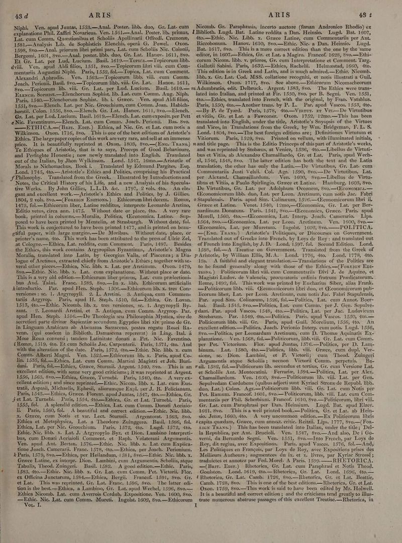 Niphi. Ven. apud Juntas, 1553.—Anal, Poster. libb. duo, Gr, Lat. cum explanatione Phil. Zaffiri Novarieus. Ven. 1561,—Anal. Poster. lib. primus, Lat. cum Comm. Questionibus et Scholiis Apollinarii Offredi. Cremone, 1581.—Analysis Lib. de Sophisticis Elenchis, opera G. Powel. Oxon. 1598, 8vo-— Anal. priorum libri primi pars, Lat. cum Scholiis Nic. Colonii, Bergomi, 1601, 8yo.—Anal. poster, libb. duo, Gr. Lat. Hanoy. 1611, 8vo. Et Gr. Lat. per Lud. Lucium, Basil, 1619.—Torica.—Topicorum libb. dviii. Ven. apud Aldi filios, 1551, 8vo.—Topicorum libri viii, cum Com-~- mentariis Augustini Niphi. Paris, 1552, fol—Topica, Lat. cum Comment. Alexandri Aphrodis. Ven. 1563—Topicorum libb. viii. cum Comm. Joach. Perionii. Basil. 8vo.—Topicorum libb. viii, Gr. Lat. Hanoy. 1611, 8vo.—Topicorum lib. viii. Gr. Lat. per Lud. Lucium. Basil. 1619.— Exxencu. Soruist.—Elenchorum Sophist. lib. Lat. cum Comm. Aug. Niph. Paris, 1540.—Elenchorum Sophist. lib. i. Greece. Ven, apud Aldi filios, 1551, 8vo.—Elench. Lat. per Nic. Grouchium, cum Comm. Joan. Habich- horstii. Colon. 1556, 8vo.—Elench. Gr. Lat, Hanov. 1611, 8vo.—Elench. eNic. Faventinum.—Elench. Lat. cum Comm. Joach. Perionii, Bas. 8vo. —ETHICA.—(Brir. Enrr.) Ethica, ad Nic. Gr, et Lat. cum notis a Wilkinson. Oxon. 1716, 8vo. This is one of the best editions of Aristotle’s Ethics. The largepaper copies of this work are yery rare, and sell at an immense price. It is beautifully reprinted at Oxon, 1803, 8vo.—(Enc. Trans.) Te Ethiques of Aristotle, that is to saye, Preceps of Good Behavioure, and Perfitghte Honestie; now newly translated into English. Translated out of the Italian, by Jhon Wylkinson. Lond..1547, 16mo.—Aristotle of Morals to Nichomachus, Book i. ‘Translated by Edmund Pargites, Esq. Lond. 1745, 4to.— Aristotle’s Ethics and Politics, comprising his Practical Illustrated by Introductions and Notes, the Critical History of his Life, and a new Analysis of his Specula- tive Works. By John Gillies, L.L.D. &amp;c. 1797, 2 vols. 4to, An ele- gant and.excellent work.—Aristotle’s Ethics and Politics, by J. Gillies. 1804, 2 vols. Svo.—(Forrien Enpirions.) Ethicorumlibridecem. Rome, 1473, fol.—Ethicorum liber, Latine redditus, interprete Leonardo Aretino, Editio vetus, circa ann. 1475. Without date or place, 4to. A very rare book, printed in coluamns.—Moralia, Politica, Ciconomica, Latine. Sup- posed to haye been printed by Mentelin, at Strasburgh. Withont date, fol. This work is conjectured to have been printed 1477, and is printed on beau- gtiful paper, with large margins.—-De Moribus. Without date, place, or printer’s name, 4to. This work has been attributed to the press of Ulrie Zel, at Cologne.—Ethica, Lat. reddita, cum Comment. Paris, 1497. Besides the Ethics, this work contains Argyropilus Byzantinus, Aristotle’s Magna Moralia, translated into Latin, by Georgius Valla, of Piacenza; a Dia- logue of Aretinus, extracted chiefly from Aristotle’s Ethics; together with se- veral other pieces.—Ethica, Nic. libb. x. Lat. per Aretinum. Oxon. 1479, 8ve.—Etbic. Nic. libb. x. Lat. cum explanatione. Without place or date. This is a yery old edition.—Ethicorum liber primus, Lat. cum prelectioni- bus And. Talei. France. 1583, 8vo.—In x. libb. Ethicorum. artificialis hintroductio. Par. apud Hen. Steph. 1506.——-Ethicorum lib. x. tres Con- versiones; sc. 1. Argyropyli. 2. L. Aretini. 3. Antiqua, cum Commen- tariis Argyrop. Paris, apud H. Steph. 1510, fol—Ethica, Gr. Lovan. 1513, 4to.—Ethic. Nicomb. lib. x. tres versiones, sc. 1. Argyropyli By- zant. 2. Leonardi Aretini, et 3. Antiqua, cum Comm. Argyrop. Par. secretiori parte divine Sapientie secundum Egyptios libri xiv. primo de Gr. in Linguam Arabicam ab Abenama Sarraceno, postea rogatu Rosei Ra- venn. (qui eosdem in Biblioth. Damascena repererat) in Ling. Ital. a Mose Roua conversi; tandem Latinitate donati a Pet. Nic. Faventino. 4Romz, 1519, 4to. Et cum Scholiis Jac. Carpentarii. Paris, 1571, 4to. And with the alteration of the date. Paris, 1572, 4to.—Ethic. Nic. libb. x. cum Comm. Alberti Magni. Ven. 1525.—Ethicorum lib. x. Paris, apud Co- jin. 1535, fol.—Ethica, Lat. cum Comm. Martini Magistri et Joh. Buri- dani. Paris, fol.—Ethica, Greece, Sturmii. Argent. 1540, 8vo. This is an excellent edition, with some very good criticisms ; it was reprinted at. Argent. 1556, 1563, 8vo.—Ethica, Grace, Turnebi. Paris, 1540, 4to. A very ex~ cellent edition ; and since reprinted——Ethic. Nicom. libb. x. Lat. cum Eus- tratii, Aspasii, Michaelis, Ephesii, aliorumque Expl. per J. B. Felicianum. Paris, 1543.—Ethica, Grece. Florent. apud Juntas, 1547, 4to.—Ethica, Gr. Paris, 1554, 4to.—Ethica, Gr. et Lat. Turnebi. Paris, 1555, fol. A splendid edition.—Ethica, Lat. cam Comm. Donati Acciaio- li. Paris, 1560, fol. A beautiful and correct edition. —Ethic. Nic. libb. x. Grece, cum Notis et var. Lect. Sturmii. Argentorat. 1563, 8vo. Ethica et Metaphysica, Lat. a Theodoro Zuinggero. Basil, 1566, fol. Ethica, Lat. per Nic. Grouchium. Paris, 1572, 4to. Lugd. 1572, 4to. Ethie. Nic. libb. x. Lat. J. Argyropylo Byz. et Dion. Lambino Interpreti- bus, cum Donati Acciaioli Comment. et Raph. Volaterani Argumentis. Ven. apud Ant. Bertan. 1576.—Ethic. Nic. libb. x. Lat. cum Explica- tione Joach. Camerarii. Franc. 1578, 4to.—Ethica, per Joach. Perionium. k Paris, 1579, 8vo.—Ethica, per. Heilandum, | 581, 8vo.— Ethic. Nic. libb. x. Grece Latine, ex interpr. Dion, Lambini, cum Argumentis, Scholiis, atque Tabulis, Theod. Zuingeri. Basil. 1582. A good edition,—Ethic. Paris, 1583, 4to.—Ethic. Nic. libb. x. Gr. Lat. cum Comm. Pet. Victorii. Flor. ex Officina Junctarum, 1584.—Ethica, Bergii. Francof. 1591, 8vo. Gr. et Lat. This was reprinted, Gr. Lat. Franc. 1596, 8vo. ‘The latter edi- tion is the best. —Ethica, a Lambino, Gr. Lat. apud Wechel, 1596, 8vo.— Ethica Nicomb. Lat. cum Averrois Cordub. Expositione. Ven. 1600, 8vo. —Ethic. Nic, Lat. cum Comm. Mureti. Ingolst. 1602, 8vo,—Ethicorum Von. I. Nicomb. Gr. Paraphrasis, incerto auctore (forsan Andronico Rhodio) ex 2 Biblioth. Lugd. Bat. Latine reddita a Dan. Heinsio. Lugd. Bat. 1607, 4to.—Ethic. Nic. Libb. x. Grace Latine, cum Commentariis per Ant. Riccobonum. Hanoy. 1610, 8vo.—Ethic. Nic. a Dan. Heinsio. Lugd. Bat. 1617, 8vo. This is a more correct edition than the one by the ‘same editor, in 1607.—Fthica, Gr. et Lat. a Magiro. Francof. 1628, 8vo.—Ethi- corum Nicom. libb. v. priores, Gr. cum Interpretatione et Comment. Targ. Gallutii Sabini. Paris, 1652.—Ethica, Rachelii. Helmestad, 1660, 4to. This edition isin Greek and Latin, and is much admired.—Ethic. Nicomb. libb. x. Gr. Lat. Cod. MSS. collatione recogniti, et notis illustrati a Guil. Wilkinson. Oxon. 1717, 8vo. See above.—Ethicorum Nicomacheorum The Ethics were trans- lated into Italian, and printed at Fir. 1550, 8vo. per B. Segni. Ven. 1551, 4to.—Ethics, translated into French, with the original, by Fran. Vatablus. Paris, 1550; 4to.— Another trans. by P. L. Par. apud Vascos. 1553, 4to. —By P. de Tyard. Paris, 1578, 4to.—Vintur. rr Vir.—De Virtutibus et vitiis, Gr. et Lat. a Fawconer. Oxon. 1752, 12mo.—This has been translated into English, under the title, Aristotle’s Snyopsis of the Virtues and Vices, in Translations from the Greek, by Wm. Bridgeman, F. L. S. Lond. 1804, 8vo.—The best foreign editions are; Definitiones Virtutum et Vitiorum. Paris, 1529, 8vo. Printed on vellum, with illuminated initials, This is the Editio Princeps of this part of Aristotle’s works, and was reprinted by Stobzeus, at Venice, 1536, 4to.—Libellus de Virtuti- bus et Vitiis, ab Alexandro Chamaillardo, Gr. et Lat. Paris, apud Wech- el, 1546, 1548, 8vo. The latter edition has both the text and the Latin translation, the other has only the Latin.—De Virtutibus, Gr. Lat. cum Commentariis Justi Velsii. Col. Agr. 1590, 8vo.—De Virtutibus, Lat. per Alexand.. Chameillardum. Ven. 1600, 8vo.—Libellus de Virtu- tibus et Vitiis, a Paulo Spirlingio, Greece et Latine. Hamburg, 1603, 8vo. De Virtutibus, Gr. Lat. per Adolphum Occonem, 8vo.—(conomica.— Géconomicorum libb. duo, Lat. per Leon. Aretinum, cum notis Jac. Fabri o Stapulensis.. Paris. apud Sim. Colineum, 1526.—Ciconomicorum libri ii, Grece et Latine. Venet. 1540, 12mo0,—C£conomica, Gr. Lat. per Ber- nardinum Donatum. Paris. 1541, 8vo.—(CEconomica, Greece. Paris. apud Morell, 1560, 4to.—Qconomica, Lat. Interp, Joach. Camerario. Lips. 1564, 8vo.—Qiconomica, Lat. per Leon. Aretinum. Ven. 1600, 8vo.— Giconomica, Lat, per Muretum. Ingolst. 1602, 8vo. POLITICA, —(Ene. Trans.) Aristotle’s Politiques, or Discourses on Goyernment. Translated out of Greeke into French, by Loys de Roy: and translated out of French into English, by J.D. Lond. 1597. fol. Second Edition. Lond. 1598, fol.—A Treatise on Government. Translated from the Greek of p Aristotle, by William Ellis, M.A. Lond. 1776, 4to. Lond. 1778, 4to. 13s. A faithful and elegant translation.—Translations of the Politics are to be found generally along with those of the Ethics.—(Foreren Enr- gions.) Politicorum libri viii. cum Commentariis Divi J. de Aquino, et Magistri Ludov. de Valencia, procuratoris ordinis fratrum Predicatorum. Rome, 1492, fol. This work was printed by Eucharius Siber, alias Frank. -—Politicorum libb. viii. Giconomicorum libri duo, et GEconomicorum pub- licorum liber, Lat. per Leon. Aretinum, cum notis Jac. Fabri Stapulensis, Par. apud Sim. Colinzum, 1526, fol.—Politica, Lat. cum Annot. Boer- hai. Basil. 1545, 8vo.—Politica, Lat. cum Comm, per J. Gen. Sepulve- gdam. Par. apud Vascos. 1548, 4to.—Politica, Lat. per Jac. Ludovicum Strebeum. Par. 1549, 4to.—Politica. Paris. apud Vascos. 1550, 4to.— Politicorum libb. viii. Gr. Paris, apud -Guil. Morelium, 1556, 4to.. An excellent edition. — Politica, Joach. Perionio Interp. cum notis. Lugd. 1556, 8vo.—Politica, per Leonardum Aretinum, cum D. Thome Aquinatis Ex- planatione. Ven. 1568, fol.—Politicorum, libb. viii. Gr. Lat. cum Comm. per Pet. Victorium. Flor. apud Juntas, 1576.—Politica, per D. Lam- binum. Lut. 1580, 4to.—Politica, libb. viii. Greece, cum dup]. Ver- sione, sc. Dion. Lambini, et P. Victorii; cum Theod. Zuingeri Argumentis atque Scholiis; mecnon Victorii Comm. perpetuis. Ba- rsil. 1582, fol.—Politicorum lib. secundus et tertius, Gr. eum Versione Lat. et Scholiis Ant. Montecatini. Ferrarie, 1594,—Politica, Lat. per Alex. Chamaillardum. Ven. 1600, 8vo.—Politicorum lib. viii. Lat. per Gen. Sepulvedam Cordubens (quibus adjecti sunt Kyriaci Stroze de Republ. libb. duo, Lat.) Colon. Agr.—Politicorum libb. viii. Gr. Lat. cum Notis. per Pet. Ramum. Francof. 1601, 8vo.—Politicorum, libb. viii. Lat. cum Com- mentariis per Phil. Scherbium. Francof. 1610, 8vo.—Politicorum, libri viii. Gr. Lat. cum Paraphrasi per Dan. Heinsium. Lugd. Bat. apud Elzey. 1621, 8ve. This is a well printed book.—Politica, Gr. et Lat. ab Hein- sio. Jenz, 1660, 4to. A very uncommon edition.—Ex Politicorum libris Seapita quedam, Greece, cum annoit. critic. Reitzii. Lips. 1777, 8vo.—(For- r1GN Trans.) This has been translated into Italian, under the title; Del- la Republica, per Ant. Brucioli. Ven. 1547, 8vo.—And also, De i Go- verni, da Bernardo Segni. Ven. 1551, 8vo.—Into French, par Loys de Roy, dit regius, avec Expositions. Paris. apud Vascos. 1576, fol.—And, ‘Les Politiques en Francois, par Loys de Roy, avec Expositions prises des Mellieurs Autheurs; augmentees du ix. et x. livres, par Kyriac Strossé ; traduictes et annotez par Fed. Morel. A Paris. 1599. RHETORICA. —(Brir. Epir.) Rhetorica, Gr. Lat. cum Paraphrasi et Notis Theod. Goulston. '. Lond. 1619, 4to.—Rhetorica, Gr. Lat. Lond. 1696, 4to.— t Rhetoriea, Gr. Lat. Camb: 1726, 8vo.—Rhetorica, Gr. et Lat. Beattie, Camb. 1728, 8vo. This is one of the best editions—Rhetorica, Gr. et Lat. Oxon. 1759, 8vo.—This work is said to have been edited by Mr. Holwell. It is a beautiful and correct edition ; and the criticisms tend greatly to illus- trate numerous abstruse passages of this excellent Treatise. —Rhetorica, in