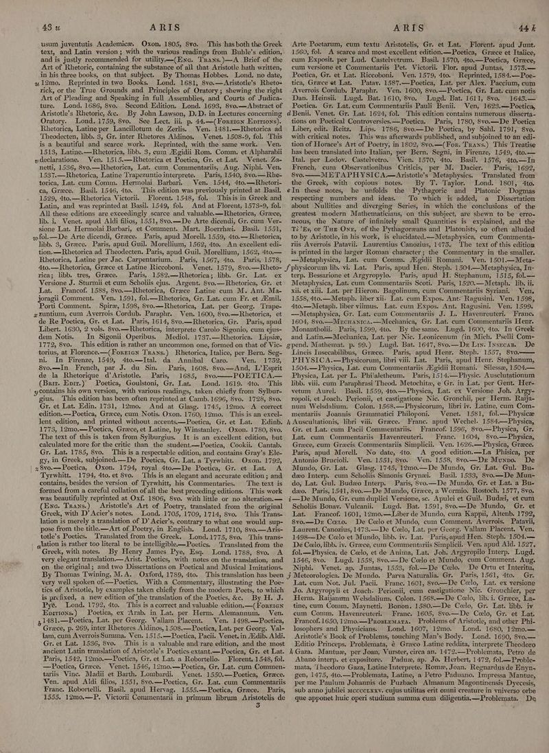 usum juventutis Academice. Oxon. 1805, 8vo. This has both the Greek text, and Latin version; with the various readings from Buhle’s edition, and is justly recommended for utility —(Enc. Trans.)—A Brief of the Art of Rhetoric, containing the substance of all that Aristotle hath written, in his three books, on that subject. By Thomas Hobbes. Lond, no date, u12mo. Reprinted in two Books. Lond. 1681, 8vo.—Aristotle’s Rheto-< rick, or the True Grounds and Principles of Oratory; shewing the right Art of Pleading and Speaking in full Assemblies, and Courts of Judica- ture. Lond. 1686, 8vo. Second Edition, Lond. 1693, 8vo.—Abstract of Aristotle’s Rhetoric, &c. Oratory. Lond. 1759, 8vo. See Lect. iii, p. 44.—-(Forrien Enrrions). Rhetorica, Latine per Lancillotym de Zerlis.. Ven. 1481.—Rhetorica ad ‘Theodecten, libb. 3, Gr. inter Rhetores Aldinos. Venet. 1508-9, fol. This is a beautiful and scarce work. Reprinted, with the same work. Ven. 1513, Latine.—Rhetorica, libb. 3, cum Agidii Rom. Comm. et Alpharabii »declaratione. Ven. 1515.—Rhetorica et Poetica, Gr. et Lat. | Venet. Za- netti, 1536, 8vo.—Rhetorica, Lat. cum Commentariis, Aug. Niphi. Ven. 1537.—Rhetorica, Latine Trapezuntio interprete. Paris, 1540, 8vo.—Rhe- torica, Lat. cum Comm. Hermolai Barbari. Ven. 1544, 4to.—Rhetori- ca, Grece. Basil. 1546, 4to. 1529, 4to.—Rhetorica Victorii. Florent. 1548, fol, Thisis in Greek and Latin, and was reprinted at Basil. 1549, fol. And at Florent, 1573-9, fol. All these editions are exceedingly scarce and valuable. —Rhetorica, Greece, lib. i, Venet. apud Aldi filios, 1551, 8vo.—De Arte dicendi, Gr. cum Ver- sione Lat. Hermolai Barbari, et Comment. Mart. Boerrhei. Basil. 1551, wfol.—De Arte dicendi, Greece. Paris, apud Morell. 1559, 4to.— Rhetorica, libb. 3, Greece. Paris, apud Guil. Morellium, 1562, 4to. An excellent edi- tion.—Rhetorica ad Theodecten. Paris, apud Guil. Morellium, 1562, 4to.— Rhetorica, Latine per Jac. Carpentarium. Paris, 1567, 4to. Paris, 1578, 4to.—Rhetorica, Greece et Latine Riccoboni. rica; libb. tres, Greece. Paris, 1582.—Rhetorica; libb. Gr. Lat. ex Versione J. Sturmii et cum Scholiis ejus. Argent. 8vo.—Rhetorica, Gr. et Lat. Francof. 1588, 8yo.—Rhetorica, Grzece Latine cum M. Ant. Ma- joragii Comment. Ven. 1591, fol.—Rhetorica, Gr. Lat. cum Fr. et Aimil. Porti Comment. Spire, 1598, 8vo.——-Rhetorica, Lat. per Georg. Trape- a¢zuntium, cum Averrois Cordub. Paraphr. Ven.-1600, 8vo.—Rhetorica, et de Re Poetica, Gr. et Lat. Paris, 1614, 8vo.—Rhetorica, Gr. Paris, apud Libert. 1630, 2 vols. 8vyo.—Rhetorica, interprete Carolo Sigonio, cum ejus- dem Notis. In Sigonii Operibus. Mediol. 1737.—Rhetorica. Lipsie, 1772, 8vo. torius, at Florence.—(Forrten Trans.) Rhetorica, Italice, per Bern. Seg- ni. In Firenze, 1549, 4to.—Ital. da Annibal Caro. Ven. 1752, 8vo.—In. French, par J. du Sin. Paris, 1608. 8vo.—And, L’ Esprit de la Rhetorique d’Aristotle. Paris, 1685, 8vo. POETICA.— (Briz. Enir.)’ Poetica, Goulstoni, Gr. Lat. Lond. 1619. 4to. This ' ycontains his own version, with various readings, taken chiefly from Sylbur- gius. This edition has been often reprinted at Camb. 1696, 8vo. 1728, 8vo. Gr. et Lat. Edin. 1731, 12mo. And at Glasg. 1745, 12mo. A correct edition.—-Poetica, Greece, cum Notis. Oxon. 1760, 12mo. This is an excel- lent edition, and printed without accents.—Poetica, Gr. et Lat. 1773, 12mo.—Poetica, Greece, et Latine, by Winstanley. Oxon. 1780, 8vo. The text of this is taken from Sylburgius. It is an excellent edition, but calculated more for the critic than the student.—Poetica, Cookii. Cantab. Gr. Lat. 1785, 8vo. This is a respectable edition, and contains Gray’s Ele- gy, in Greek, subjoined.—__De_ Poetica, Gr. Lat. a Tyrwhitt. Oxon. 1792, | z8vo.—Poetica, Oxon. 1794, royal 4to—De Poetica, Gr. et Lat. A Tyrwhitt. 1794, 4to. et 8vo. This is an elegant and accurate edition ; and contains, besides the version of Tyrwhitt, his Commentaries. The text is formed from a careful collation of all the best preceding editions. This work Arte Poetarum, cum textu Aristotelis, Gr. et Lat. Florent. apud Junt. 1560, fol. A scarce and most excellent edition.—Poetica, Greece et Italice, cum Exposit. per Lud. Castelvetrum. Basil. 1570, 4to.—Poetica, Greece, cum versione et Commentariis Pet. Victorii. Flor. apud Juntas, 1575.— Poetica, Gr. et Lat. Riccoboni. Ven. 1579, 4to.. Reprinted, 1584.—Poe- tica, Grece et Lat. Patay. 1587.—Poetica, Lat. per Alex. Paccium, cum Averrois Cordub, Paraphr. Ven. 1600, 8vo.—Poetica, Gr. Lat. cum notis Dan. Heinsii, Lugd. Bat. 1610, 8vo, Lugd. Bat. 1611, 8vo. 16435,— Poetica. Gr. Lat. cum Commentariis Pauli Benii. Ven, 1623.—Poetica, tions on Poetical Controversies. —Poetica. Liber, edit. Reitz, Lips. 1786, 8vo—De Poetica, by Sahl. 1791, 8vo. with critical notes. This was afterwards published, and subjoined to an edi- tion of Horace’s Art of Poetry, in 1802, 8vo.—(For. Trans.) This Treatise has been translated into Italian, per Bern. Segni, in Firenze, 1549, 4to.— Ital. per Lodoy. Castelvetro. Vien. 1570, 4to. Basil. 1576, 4to.—In French, cum Observationibus Criticis, per M. Dacier. Paris, 1692, 8vo. METAPHYSICA.—<Aristotle’s Metaphysics. Translated from the Greek, with copious notes. By T. Taylor. Lond. 1801, 4to. he unfolds the Pythagoric and Platonic Dogmas respecting numbers and ideas. To which is added, a _ Dissertation about Nullities and diverging Series, in which the conclusions of the greatest modern Mathematicians, on this subject, are shewn to be erro- neous, the Nature of infinitely small Quantities is explained, and the Tc ‘Ey, or THe One, of the Pythagoreans and Platonists, so often alluded to by Aristotle, in his work, is elucidated.—Metaphysica, cum Commenta- riis Averrois Patavii. Laurentius Canozius, 1473.) The text of this edition is printed in the larger Roman character; the Commentary in the smaller. —Metaphysica, Lat. cum Comm. Aigidii Romani, Ven. 1501.—Meta- Paris, 1780, 8vo.—De Poetica terp. Bessarione et Argyropylo. Paris, apud H. Stephanum, 1515, fol.— Metaphysica, Lat. cum Commentariis Scoti. Paris, 1520.—Metaph. lib. ii. xii. et xiii. Lat. per Hieron. Bagolinum, cum Commentariis Syriani. Ven. 1558, 4to.—Metaph. liber xii. Lat. cum Expos. Ant* Ragusini. Wen. 1598, 4to.—Metaph. liber viimus. Lat. cum Expos. Ant. Ragusini. Ven. 1599. —Metaphysica, Gr. Lat. cam Commentariis J. L. Havenreuteri. Franc. 1604, 8vo.—Mrcuanica.—Mechanica, Gr. Lat. cum Commentariis Henr. Monantholii. Paris, 1599, 4to. By thesame. Lugd. 1600, 4to. In Greek and Latin —Mechanica, Lat. per Nic. Leonicenum (in Mich. Pselli Com- De Lineis Insecabilibus, Greece. Paris, apud Henr. Steph. 1557, 8vo.—— PHYSICA.—Physicorum, libri viii. Lat. Paris, apud Henr. Stephanum,, 1504.—Physica, Lat. cum Commentariis AZgidii Romani. Silesse, 1504.— Physica, Lat. per L. Philaletheum. Paris, 1514.—Physic. Ausclutationum libb. viii. cum Paraphrasi Theod. Metochite, e Gr. in Lat. per Gent. Her- vetum Aurel. Basil. 1559, 4to.—Physica, Lat. ex Versione Joh. Argy- ropoli, et Joach. Perionii, et castigatione Nic. Gronchii, per Herm. Raija- num Welsdalium. Colon. 1568.—Physicorum, libri iy. Latine, cam Com- mentariis Joannis Grammatici Philoponi. Venet. 1581, fol.—Physicz Grece. Franc. apud Wechel. 1584—Physica, Gr. et Lat. cum Pacii Commentariis. Francof. 1596, 8vo.—Physica, Gr. Lat. cum Commentariis Havenreuteri. Trane. 1604, 8vo.—Physica, Greece, cum Grecis Commentariis Simplicii. Ven. 1626.——-Physica, Greece. Paris, apud Morell. No date, 4to. A good edition.—La Phisica, per Ven. 1551, 8vo.. Ven. 1558, 8vo.—Dr Munno. De Glasg. 1745, 12mo.—De Mundo, Gr. Lat. Gul. Bu- dzo Interp. cum Scholiis Simonis Grynzi. Basil. 1533, 8vo.—De Mun- do, Lat. Gul. Budeo Interp. Paris, 8vo.—De Mundo, Gr. et Lat. a Bu- dzo. Paris, 1541, 8vo.—De Mundo, Greece, a Wormio. Rostoch. 1577, 8vo. Mundo, Gr. Lat. (Enc. Trans.) Aristotle’s Art of Poetry, translated from the original Greek, with D’ Acier’s notes. Lond. 1705, 1709, 1714, 8vo. This Trans- lation is merely a translation of D’ Acier’s, contrary to what one would sup- pose from the title. —Art of Poetry, in English, Lond. 1710, 8vo.—Aris- totle’s Poetics. Translated from the Greek. Lond.1775, 8vo. ‘This trans- lation is rather too literal to be intelligible—Poetics, Translated from the Greek, with notes. By Henry James Pye, Esq. Lond. 1788, 8vo. A very elegant translation.— Arist. Poetics, with notes on the translation, and on the original; and two Dissertations on Poetical and Musical Imitations. By Thomas Twining, M.A. Oxford, 1789, 4to. very well spoken of.—Poetics. With.a Commentary, illustrating the Poe~ tics of Aristotle, by examples taken chiefly from the modern Poets, to which is prefixed, a new edition of ‘the translation of the Poetics, &c. By H. J. Pyé. Lond. 1792, 4to, This is a correct and valuable edition. —(Forr1en Enitions.) Poetica, ex Arab, in Lat. per Herm. Alemannum. Ven. z 1481.—Poetica, Lat. per Georg. Vallam Placent. Ven. 1498.—Poetica, Grace, p. 269, inter Rhetores Aldinos, 1508.—Poetica, Lat. per Georg. Val- lam, cum AverroisSumma. Ven. 1515.—Poetica, Pacii. Venet. in Avdib. Aldi. Gr. et Lat. 1536, 8vo. This is a valuable and'rare edition, and the most g Scholiis Bonav. Vulcanii. Lugd. Bat. 1591, 8vo.—De Mundo, Gr. et Lat. Francof. 1601, 12mo.— Liber de Mundo, cura Kappu, Altenb. 1792, 8vo.—Der Caro. De Colo et Mundo, cum Comment. Averrois. Patavii, Laurent. Canozius, 1473.—De Coelo, Lat. per Georg. Vallam Placent, Ven. 1498—De Celo et Mundo, libb. iv. Lat. Paris,apud Hen. Steph. 1504.— De Ceelo, libb. iy. Greece, cum Commentariis Simplicii.. Ven, apud Ald. 1527, fol. —Physica, de Coelo, et de Anima, Lat. Joh. Argyropilo Interp, Lugd. 1546, 8vo. Lugd. 1558, 8vo.—De Ceelo et Mundo, cum Comment. Aug. Niphi. Venet. ap. Juntas, 1553, fol.—De Celo. De Ortu et Interitu, Gr. Lat. cum Not. Jul. Pacii. Franc. 1601, 8vo—De Celo, Lat. ex versione Jo. Argyropyli et Joach. Perionii, cum castigatione Nic. Grouchier, per Herm. Raijanum Welsdalium. Colon. 1568.—De Ceelo, lib. i. Grece, La- tine, cum Comm. Maynetti. Bonon. 1580.—De Colo, Gr. Lat. libb. iv cum Comm. Havenreuteri. Franc. 1605, 8vo.—De Ceelo, Gr. et Lat, Francof. 1650, 12mo.—Prozremata. Problems of Aristotle, and other Phi- losophers and Physicians. Lond. 1607, 12mo. Lond. 1680, 12mo,— Aristotle’s Book of Problems, touching Man’s Body. Lond. 1690, 8vo.— Editio Princeps. Problemata, € Greco Latine reddita, interprete Theodoro Paris, 1542, 12mo.—Poetica, Gr. et Lat. a Robortello. Florent. 1548, fol. —Poetica, Grece. Venet. 1546, 12mo.—Poetica, Gr. Lat. cum Commen- tariis Vine. Madii et Barth. Lombardi. Venet. 1550.—Poetica, Grece. Ven. apud Aldi filios, 1551, 8vo.—Poetica, Gr. Lat. cum Commentariis Franc. Robortelli. Basil. apud Hervag, 1555.—Poetica, Grace. Paris, 1555. 12mo.—P. Victorii Commentarii in primum librum Aristotelis de 3 Abano interp. et expesitore. Padue, ap. Jo. Herbert, 1472, fol.—Proble- mata, ‘[heodoro Gaza, Latine Interprete. Rome, Joan. Regnardus de Enyn- gen, 1475, 4to.—Problemata, Latine, a Petro Paduano. Impressa Mantue, per me Paulum Johannis de Puzbach Almanum Magontinensis Dyecesis, sub anno jubilei mccccixxy. cujus utilitas erit omni creature in vniverso orbe que apponet huic operi studium summa cum diligentiaa—Problemata. De