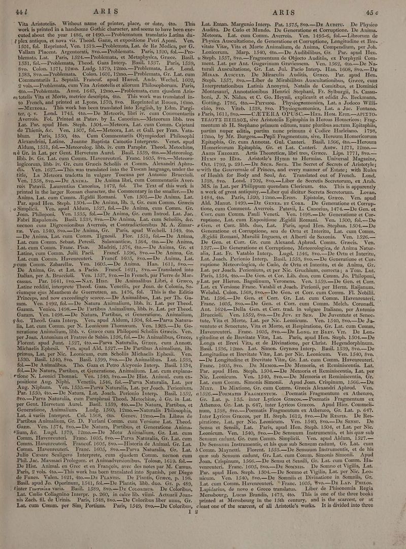 4d f ARIS * Vita Aristotelis. Without name of printer, place, or date, 4to. This work is printed in a handsome Gothic character, and seems to have been exe- cuted about the year 1486, or 1490.—Problematum translatio Latina du- | Uplex antiqua, et nova viz. Theod. Gaze, et expositione Petri Aponi. Ven. 1501, fol. Reprinted, Ven. 1519.—Problemata, Lat. de Re Medica, per G. Vallam Placent. Argentorati, 8vo.—Problemata. Paris, 1520, fol.—Pro- blemata, Lat. Paris, 1524,—Problemata, et Metaphysica, Grece. Basil. w 1531, fol.— Problemata, Theod. Gaza Interp. Basil. 1537. Paris, 1539, 8yo. Colon. 1571, 12n;0. Ludg. 1579, 12mo.—Problemata, Lat. Lond. 1583, 8vo.—Problemata. Colon, 1601, 12mo0.—Problemata, Gr. Lat. cum Commentariis L. Septalii. Francof. apud Hered. Andr. Wechel. 1602, 2 vols. —Problemata, cum Vita Aristotelis et aliorum Philosophorum. Paris, 4to.—Problemata. Amst. 1643, 12mo.—Problemata, cum ejusdem Aris- mtotelis Vita et Morte, metrice descripta, 4to. This work was translated in- to French, and printed at Lyons, 1570, 8vo. Reprinted at Rouen, 16mo. —Merzora. ‘This work has been translated into English, by Edm. Pargi- ter, q. v. Lond. 1745, 4to.—De Meteoris, libri iy. cum Commentariis » Averrois. Fol. Printed at Patay. by LL. Canozius.—Meteorum libb. tres Lat. Par. apud Hen. Steph. 1504.—Meteora, Lat. cum Comm. Cajetani de Thienis, &c. Ven. 1507, fol.—Meteora, Lat. et Gall. per Fran. Vata- blum. Paris, 1550, 4to. Cum Commentariis Olympiodori Philosophi Alexandrini, Latine. Joanne Baptista Camotio Interprete. Venet. apud Aldum, 1551, fol.—Meteorolog. libb. iv. cum Paraphr. Theod. Metochitee, wé Gr. in Lat. per Gent. Hervetum Aurel. Basil. 1559, 4to.—Meteorolog. libb. iv. Gr. Lat. cum Comm. Havenreuteri, Franc, 1605, 8vo.—Meteoro- logicorum, libb. iv. Gr. cum Grecis Scholiis et Comm. Alexandri Aphro- dis. Ven. 1627.—This was translated into the Tuscan language, under the w title, La Meteora tradotta in vulgare Toscana per Antonio Bruccioli. Ven. 1558, 8vo.—Dr Anima. De Anima libri, cum Commentariis Aver- rois Patavii. Laurentius Canozius, 1472, fol. The Text of this work is printed in the larger Roman character, the Commentary in the smaller.—De Anima, Lat. cum Comm. AXgidii Romani. Ven. 1501—De Anima, Lat. Par. apud Hen. Steph. 1504.—De Anima, lib. 3, Gr. cum Comm. Grecis ‘ @ Simplicii. Ven. apud Aldum, 1527, fol—De Anima, cum Comm. Gr, Joan. Philoponi. Ven. 1535, fol.k—De Anima,-Gr. cum Introd. Lat. Jac. Fabri Rapulensis. Basil. 1538, 8vo—De Anima, Lat. cum Scholiis, &c. necnon cum Digressionibus Averrois, et Contradictionibus M. A. Zimar- x re. Ven. 1540, 8vo.—De Anima, Gr. Paris, apud Wechell. 1549, 4to. —De Anima, Lat. cum Comm. Tignosii. Flor. 1551, fol—De Anima, Lat. cum Comm. Sebast. Peresii. Salamantice, 1564, 4to.—De Anima, Lat. cum Comm. Franc. Pise. Madriti, 1576, 4to.—De Anima, Gr. et Latine, cum Comm. Julii Pacii. Francf. 1596, 8vo.—De Anima, Gr. Lat. cum Comm. Havenreuteri. Francf. 1605, 8vo.—De Anima, Lat. peum Comm. Zabarelle. Ven. 1605.—De Anima, Han. 1611, 8vo.— De Anima, Gr. et Lat. a Pacio. Francf. 1621, Svo.—Translated into Italian, per A. Bruccioli. Ven. 1557, 8yo.—In French, par Pierre de Mar- cassus. Par. 1641, 8vo.—Nat. Hist. De Animalibus Libri, é Greco, y Latine redditi, interprete Theod. Gaza. Venetiis, per Joan. de Colonia, So- ciumque ejus Manthem de Guerretzen, an. 1476, fol, This is the Editio Princeps, and now exceedingly scarce.—De Animalibus, Lat. per Th. Ga- zam. Ven. 1492, fol— De Natura Animalium, libb. ix. Lat. per Theod. Gazam. Venice. 1498.—De Partibus Animalium, libb. iv. Lat. per Theod. Gazam. Ven. 1498.—De Natura, Partibus, et Generatione, Animalium, g&c, Theod. Gaza Interp. Ven. apud Aldum, 1504, fol.—Parva Natura- lia, Lat. cum Comm. per N. Leonicum Thomeum. Ven. 1523.—De Ge- neratione Animalium, libb. v. Greece cum Philoponi Scholiis Grecis. Ven. © per Joan. Antonium et Fratres de Sabio, 1526, fol.—_De Animalibus, Greece, x Florent. apud Junt. 1527, 4to.—Parva Naturalia, Greece, cum Annott. Michaelis Ephesii, Ven. apud Ald. 1527.—De Partibus Animalium, lib. primus, Lat. per Nic. Leonicum, cum Scholiis Michaelis Ephesii. Ven. 1530. Basil. 1540, 8vo. Basil. 1599, 8vo.—De Animalibus. Lut. 1533, fol.—De Animalibus. Tho. Gaza et Petro Alcyonio Interp. Basil. 1534, fol—De Natura, Partibus, et Generatione, Animalium. Lat. cum explana- | *tione N. Leonici Thomezi. Ven. 1540, Svo.—De Hist. Animal. cum ex- positione Aug. Niphi, Venetiis, 1546, fol.—Parva Naturalia, Lat. per Aug. Niphum. Ven. 1550.—Parva Naturalia, Lat. per Joach. Perionium. ARTIS 45 ¢ Lat. Eman. Margunio Interp. Pat. 1575, 8vo.—Dz Aunitu. De Physico Auditu. De Coelo et Mundo. De Generatione et Corruptione. De Anima. Meteora. Lat. cum Comm. Avyerrois. Ven. 1495-6, fol.—Librorum de Physica Auscultatione, de Generatione et Corruptione, Longitudine et Bre- vitate Vite, Vita et Morte Animalium, de Anima, Compendium, per Joh. Lonicerum. Marp. 1540, 4to.—De Audibilibus, Gr. Par. apud Hen. Steph. 1557, 8vo.—Fragmentum de Objecto Audittis, ex Porphyrii Com- ment. Lat. per Ant, Gugavinum Graviensem. Ven. 1562, 4to.—De Na- turali Auscultatione, Gr. Lat. Jul. Pacio Interp. Han. 1608, 8vo.—Der Mrras. Avuscutr. De Miraculis Auditis, Grace. Par. apud Hen. Steph. 1557, 8vo.—Liber de Mirabilibus Auscultationibus, Greece, cum Interpretationibus Latinis Anonymi, Natalis de Comitibus, et Dominici Montesauri, Annotationibus Henrici Stephani, Fr. Sylburgii, Is, Casau- boni, J. N. Nidus, et C. Go. Heynii, explicavit et edidit Jo. Beckmann. Gotting. 1786, 4to.—Puysiog. Physiognomonica, Lat. a Jodoco Willi- chio, 8vo. Viteb. 1538, 8vo. Physiognomonica, Lat. a Jac. Fontano, Paris, 1611, 8vo. CZHTERA OPUSC.—Henr. Hom. Erit.—APISTO- TEAOYT® TIEIIAO®, sive Aristotelis Epitaphia in Heroas Homericos: Frag- mentum ab H. Stephano primum editum, nunc pluribus auctum. Epitaphiis, partim nuper editis, partim nune primum é Codice Harleiano. 1798, 12mo, by Mr. Burgess.—Pepli Fragmentum, sive, Heroum Homericorum Epitaphia, Gr. cum Annotat. Gul. Canteri. Basil. 1566, 4to.—Heroum Homericorum Epitaphia, Gr. et Lat. Canteri. Antw. 1571, 12m0,— Artis Turorrer. Artis Theoretice, libri tres, Grece. Lips. 1771, 8vo.— Hymn to Her. Aristotle’s Hymn to Hermias. Universal Magazine, Oct. 1792, p. 291.—Dex Srcr. Srcr. The Secret of Secrets of Aristotyle; with the Gouvernale of Princes, and every manner of Estate; with Rules of Health for Body and Soul, &c. Translated out of French. Lond. 1528, 8vo. Lond. 1702, 8vo.——Liber de Secretis Secretorum, ex Arab. MS. in Lat. per Philippum quendam Clericum. 4to. This is apparently a work of great antiquity.—Liber qui dicitur Secreta Secretorum. Loyan. 1484, 4to. Paris, 1520, 12mo.—Evist. Epistole, Greece. Ven. apud Ald, Manut. 1499.—Dr Gener. rr Corr. De Generatione et Corrup- tione, cum Comment. Averrois. Patavii, L. Canozius, 1474.—De Gen. et Corr. cum Comm. Pauli Veneti. Ven. 1498.—De Generatione et Cor- ruptione, Lat. cum Expositione Aigidii Romani. Ven. 1500, fol.—De Gen. et Corr. libb. duo, Lat. Paris, apud Hen. Stephan. 1504.—De Generatione et Corruptione, seu de Ortu et Interitu, Lat. cum Comm. Aigidii Romani, Marsilii Inguem, et Alberti de Saxonia. Ven. 1526.— De Gen. et Corr. Gr. cum Alexand. Aphrod. Comm. Grecis. Ven. 1527.— De Generatione et Corruptione, Meteorologica, de Anima Natur- alia, Lat. Fr. Vatablo Interp. Lugd. 1546, 8vo.—De Ortu et Interitu, Lat. Joach. Perionio Interp. Basil. 1553, 8vo.—De Generatione et Cor- ruptione Meteorologica, de Ceelo, de Ortu et Interitu, et de Anima, Gr, Lat. per Joach. Perionium, et per Nie. Gruchium, correcta; a Tom. Lut. Paris, 1554, 4to.—De Gen. et Cor. Lib. duo, cum Comm. Jo. Philoponi, Lat. per Hieron, Bagolinum, Veronens, Ven. 1559.—De Gen. et Corr. Lat. ex Versione Franc. Vatabli et Joach. Perionii, per Herm. Raijanum. Welsdal. Colon. 1568, 8vo.—De Gen. et Corr. cum Comm. Fl. Nobilii. Pat. 1596.—De Gen. et Corr Gr. Lat. cum Comm. Hayvenreuteri. Frane. 1605, 8vo.—De Gen. et Corr. cum Comm. Melch. Coronadi. Ant. 1624.—Della Gen. et Corr. trad. in volgare Italiano, per Antonio Bruccioli, Ven. 1552, 8vo.—De Juy. ex Sen. De Juventute et Senec- tute, Vita et Morte, Lat. per Nic. Leonicum. Ven. 1540, 8vo.—De Ju- ventute et Senectute, Vita et Morte, et Respiratione, Gr. Lat. cum Comm. Havenreuteri. . Franc. 1605, 8vo.—Der Lone. rr Brey. Vir. De Lon- gitudine et de Brevitate Vite, Lat. Paris, apud Hen. Steph. 1504,—De Longa et Brevi Vita, et de Divinatione, per Christ. Hegendorphinum. Basil. 1536, 12mo. Lat. Simon. Gryneo Interp. Basil. 1539, 8vo.—De Longitudine et Brevitate Vite, Lat. per Nic. Leonicum. Ven. 1540, 8vo. —De Longitudine et Brevitate Vite, Gr. Lat. cum Comm. Havenreuteri. Franc, 1605, 8vo. Der Mremor.—De Memoria, et Reminiscentia. Lat. Par. apud Hen. Steph. 1504.—De Memoria et Reminiscentia, Lat. per Nic. Leonicum. Ven. 1540, 8vo.—De Memoria et Reminiscentia, Gr. Lat. cum Comm. Simonis Simonii. Apud Joan. Crispinum, 1566.—Dr Mixt. De Mixtione, Gr. cum Comm. Grecis Alexandri Aphrod. Ven. 8vo,—Parva Naturalia, cum Paraphrasi Theod. Metochite, é Gr. in Lat, per Gent. Hervetum Aurel. Basil. 1559, 4to.—De Natura, Partibus, et Generatione, Animalium. Ludg. 1560, 12mo,—Naturalis Philosophia, Lat. a variis Interpret. Col. 1568, 4to. Geney. 12mo.—JIn Libros de Partibus Animalium, Gr. D. Furlani Comm. cum Versione Lat. Theod. _ Gaze. Ven. 1574, 8vo.—De Natura, Partibus, et Generatione Anima- . Slium, &c, Lugd. 1579, 12mo.—De Motu Animalium, Gr. Lat. cum Comm, Hayenreuteri. Franc. 1605, 8vo.—Parva Naturalia, Gr. Lat. cum ‘Comm. Havenreuteri. Francof. 1605, 8vo.—Historia de Animal. Gr. Lat. Comm. Havenreuteri. Franc. 1605, 8vo.—Parva Naturalia, Gr. Lat. } Julio Cesare Scaligero Interprete, cum ejusdem Comm. necnon cum Phil. Jac. Maussaci Prolegom: et Animadyersionibus. Tolosz, 1619, fol.— De Hist. Animal. en Grec et en Francois, avec des notes par M. Camus. Paris, 2 vols. 4to,—This work has been translated into Spanish, por Diego de Funes. Valen, 1621, 4to.—Der Prantis. De Plantis, Grece, p. 198. _ Basil. apud Jo. Oporinum, 1541, fol.—De Plantis, libb. duo. Gr. p. 489, . tinter Tewxavixa varia. Basil. 1589, 8vo.—Dx Cororius. De Coloribus, Lat. Ccelio Coliagnino Interpr. p. 260, in calce lib. viimi. Actuarii Joan- nis Zach. fil, de Urinis. Paris, 1548, 8vo.—De Coloribus liber unus, Gr. Gr. Lat. p. 135. inter Lyricos Greecos.—Poematis Fragmentum ex Athenzxo, Gr. Lat. p. 647, inter Lyricos Grecos. Apud Hier. Commeli- num, 1598, 8vo.—Poematis Fragmentum ex Athenzo, Gr. Lat. p. 647. Inter Lyricos Grecos, per H. Steph. 1612, 8vo.—Der Resrrr. De Res- piratione, Lat. per Nic. Leonicum. Ven. 1540, 8vo.—Der Sensv. De Sensu et Sensili, Lat. Paris, apud Hen. Steph. 1504, et Lat. per Nic. Leonicum. Ven. 1540, 8vo.—De Sensuum Instrumentis, et his que sub Sensum cadunt, Gr. cum Comm. Simplicii. Ven. apud Aldum, 1527.— De Sensuum Instrumentis, et his que sub Sensum cadunt, Gr. Lat. cum Comm. Maynetti. Florent. 1553.—De Sensuum Instrumentis, et de his que sub Sensum cadunt, Gr» Lat. cum Comm. Simonis Simonii. Apud Joan. Crispinum, 1566.—De Sensu et Seusili, Gr. Lat. cum Comm. Ha- yenreuteri. Franc. 1605, 8vo.—Dr Somnus. De Somno et Vigilia, Lat. Par. apud Hen. Steph. 1504.—De Somno et Vigilia, Lat. per Nic, Leo- nicum. Ven. 1540, 8vo.—De Somniis et Divinatione in Somniis, Gr. Lat. cum Comm, Havenreuteri. “Franc. 1605, 8vo.—Dez Lar. Puixos. Lapidarius, de novo e Greco translatus. Liber de Phisonomia Regia Merssbourg, Lucas Brandis, 1473, 4to. This is one of the three books printed at Merssbourg in the 15th century, and is the scarcest, or at