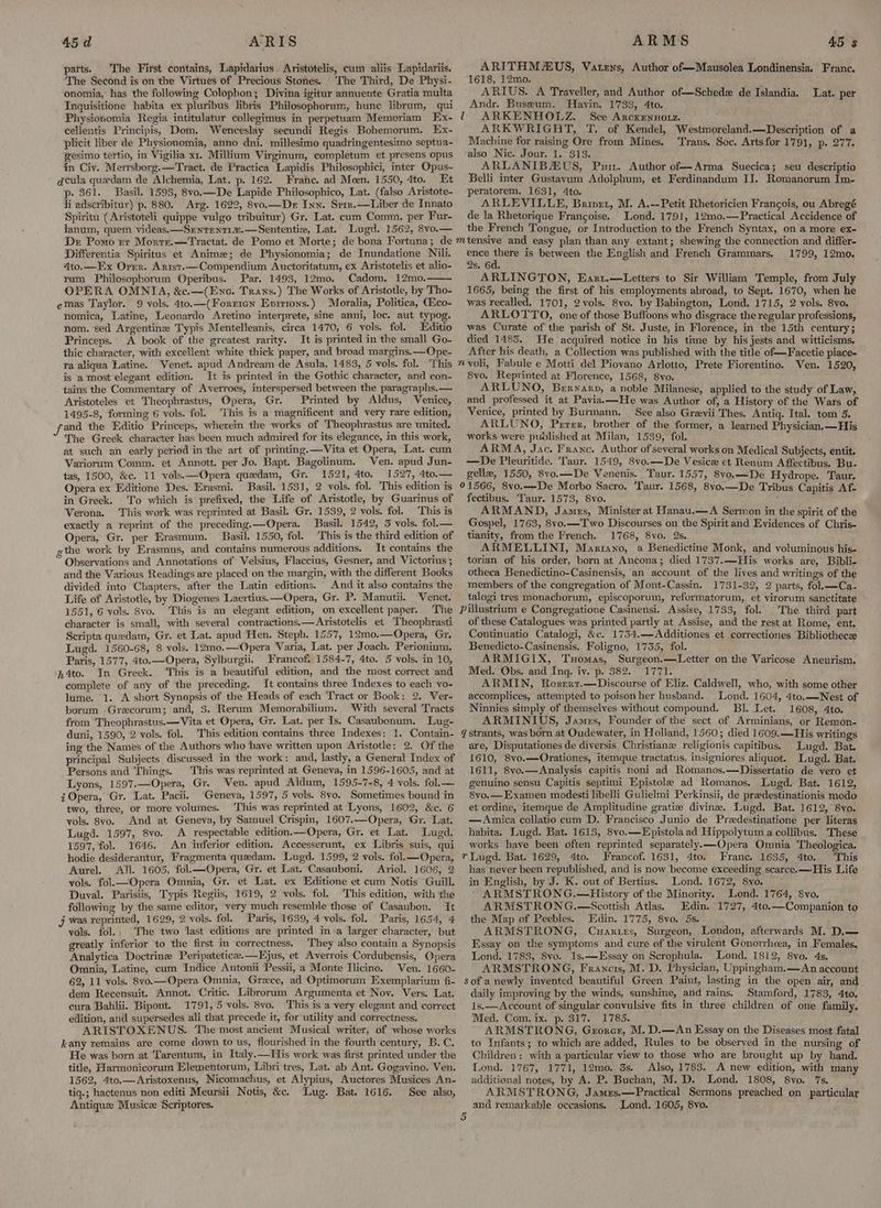 parts. The First contains, Lapidarius Aristotelis, cum aliis Lapidariis. The Second is on the Virtues of Precious Stones. The Third, De Physi- onomia,’ has the following Colophon; Divina igitur annuente Gratia multa Inquisitione habita ex pluribus libris Philosophorum, hunc librum, qui Physionomia Regia intitulatur collegimus in perpetuam Memoriam Ex- cellentis Principis, Dom, Wenceslay secundi Regis Bohemorum. Ex- plicit liber de Physionomia, anno dni. millesimo quadringentesimo septua- gesimo tertio, in Vigilia x1. Millium Virginum, completum et presens opus in Civ. Merrsborg.—Tract. de Practica Lapidis Philosophici, inter Opus- qcula queedam de Alchemia, Lat. p. 162. Franc. ad Meen. 1550, 4to. Et p. $61. Basil. 1598, 8vo.—De Lapide Philosophico, Lat. (falso Aristote- li adscribitur) p. 880. Arg. 1622, 8vo.—Dr Inn. Srir.—Liber de Innato Spiritu (Aristoteli quippe vulgo tribuitur) Gr. Lat. cum Comm. per Fur- lanum, quem videas.—Srenrenti.—Sententie, Lat. Lugd. 1562, 8vo.— Dr Pomo rr Morre.—Tractat. de Pomo et Morte; de bona Fortuna; de Differentia Spiritus et Anime; de Physionomia; de Inundatione Nili. 4to.—Ex Orrr. Arist.—Compendium Auctoritatum, ex Aristotelis et alio- rum Philosophorum Operibus. Par. 1493, 12mo. Cadom, 12mo. OPERA OMNIA, &c.—(Ene. Trans.) The Works of Aristotle, by Tho- emas Taylor. 9 vols. 4to.—(Forrren Environs.) Moralia, Politica, Aico- nomica, Latine, Leonardo Aretino interprete, sine anni, loc. aut typog. nom. sed Argentine Typis Mentelleanis, circa 1470, 6 vols. fol. Editio Princeps. A book of the greatest rarity. It is printed in the small Go- thic character, with excellent white thick paper, and broad margins. —Ope- ra aliqua Latine. Venet. apud Andream de Asula, 1483, 5 vols. fol. This is a most elegant edition. It is printed in the Gothic character, and con- tains the Commentary of Averroes, interspersed between the paragraphs. —. Aristoteles et Theophrastus, Opera, Gr. Printed by Aldus, Venice, 1495-8, forming 6 vols. fol. ‘This is a magnificent and very rare edition, and the Editio Princeps, wherein the works of Theophrastus are united. The Greek character has been much admired for its elegance, in this work, at such an early period inthe art of printing.—Vita et Opera, Lat. cum Variorum Comm. et Annott. per Jo. Bapt. Bagolinum. Ven. apud Jun- tas, 1500, &c. 11 vols.—Opera quedam, Gr. 1521, 4to, 1527, Ato. — Opera ex Editione Des. Erasmi. Basil. 1531, 2 vols. fol. ‘This edition is in Greek. To which is prefixed, the Life of Aristotle, by Guarinus of Verona. This work was reprinted at Basil. Gr. 1539, 2 vols. fol. This is exactly a reprint of the preceding.—Opera. Basil. 1542, 3 vols. fol.— Opera, Gr. per Erasmum. Basil. 1550, fol. This is the third edition of ,the work by Erasmus, and contains numerous additions. It contains the Observations and Annotations of Velsius, Flaccius, Gesner, and Victorius ; and the Various Readings are placed on the margin, with the different Books divided into Chapters, after the Latin editions. And it also contains the Life of Aristotle, by Diogenes Laertius.—Opera, Gr. P. Manutii. Venet. 1551, 6 vols. 8vo. This is an elegant edition, on excellent paper. The character is small, with several contractions.—Aristotelis et Theophrasti Scripta quedam, Gr. et Lat. apud Hen. Steph. 1957, 12mo.—Opera, Gr. Lugd. 1560-68, 8 vols. 12mo.—Opera Varia, Lat. per Joach. Perionium. Paris, 1577, 4to.—Opera, Sylburgii. Francof. 1584-7, 4to. 5 vols. in 10, n4to. In Greek. This is a beautiful edition, and the most correct and complete of any of the preceding. It contains three Indexes to each vo- lume. 1. A short Synopsis of the Heads of each Tract or Book: 2. Ver- borum -Grecorum; and, 3. Rerum Memorabilium. ‘With several Tracts from Theophrastus. —Vita et Opera, Gr. Lat. per Is. Casaubonum. Lug- duni, 1590, 2 vols. fol. This edition contains three Indexes: 1. Contain- ing the Names of the Authors who have written upon Aristotle: 2. Of the principal Subjects discussed in the work: and, lastly, a General Index of Persons and Things. | This was reprinted at Geneva, in 1596-1605, and at Lyons, 1597.—Opera, Gr. Ven. apud Aldum, 1595-7-8, 4 vols. fol.— Opera, Gr. Lat. Pacii. ‘Geneva, 1597, 5 vols. 8vo. Sometimes bound in two, three, or more volumes. This was reprinted at Lyons, 1602, &c. 6 vols. 8vo. And at Geneva, by Samuel Crispin, 1607.—Opera, Gr. Lat. Lugd. 1597, 8vo. A respectable edition.—Opera, Gr. et Lat. Lugd. 1597, fol. 1646. An inferior edition, Accesserunt, ex Libris suis, qui hodie desiderantur, Fragmenta quedam. Lugd. 1599, 2 vols. fol.—Opera, Aurel. All. 1605, fol.—Opera, Gr. et Lat. Casauboni. Ariol. 1606, 2 vols. fol.—Opera Ommia, Gr. et Lat. ex Editione et cum Notis Guill. Duval. Parisiis, Typis Regiis, 1619, 2 vols. fol. This edition, with the following by the same editor, very much resemble those of Casaubon. It j was reprinted, 1629, 2 vols. fol. Paris, 1639, 4 vols. fol. Paris, 1654, 4 vols. fol. The two last editions are printed in a larger character, but greatly inferior to the first in correctness. They also contain a Synopsis Analytica Doctrine Peripatetice.—Ejus, et Averrois Cordubensis, Opera Omnia, Latine, cum Indice Antonii Pessii, a Monte Ilicino. Ven. 1660- 62, 11 vols. 8vo.—Opera Omnia, Grece, ad Optimorum Exemplarium fi- dem Recensuit. Annot. Critic. Librorum Argumenta et Nov. Vers. Lat. cura Bahlii. Bipont. 1791, 5 vols. 8vo. This is a very elegant and correct edition, and supersedes all that precede it, for utility and correctness, ARISTOXENUS., The most ancient Musical writer, of whose works kany remains are come down to us, flourished in the fourth century, B.C. He was born at Tarentum, in Italy.—His work was first printed under the title, Harmonicorum Elementorum, Libri tres, Lat. ab Ant. Gogavino. Ven. 1562, 4to.—Aristoxenus, Nicomachus, et Alypius, Auctores Musices An- tiq-; hactenus non editi Meursii Notis, &c. Lug. Bat. 1616. See also, Antique Musice Scriptores. ARITHMAUS, Vatens, Author of—Mausolea Londinensia. Franc. 1618, 12mo. 1 ARIUS. A Traveller, and Author of—Schedz de Islandia. Andr. Buseum. Havin. 1733, 4to. 1 ARKENHOLZ. See Arckennozz. ARKWRIGHT, T. of Kendel, Westmoreland.—Description of a Machine for raising Ore from Mines. ‘Trans. Soc. Artsfor 1791, p. 277. also Nic. Jour. 1. 313. ARLANIBAUS, Put. Author of—Arma Suecica; seu descriptio Belli inter Gustavum Adolphum, et Ferdinandum II. Romanorum Im- peratorem, 1631, 4to. ARLEVILLE, Brivrt, M. A.--Petit Rhetoricien Francois, ou Abregé de la Rhetorique Francoise. Lond. 1791, 12mo0,—Practical Accidence of the French Tongue, or Introduction to the French Syntax, on a more ex- Lat. per ence there is between the English and French Grammars, 2s. 6d. ARLINGTON, Earu.—Letters to Sir William Temple, from July 1665, being the first of his employments abroad, to Sept. 1670, when he was recalled. 1701, 2vols. 8vo. by Babington, Lond. 1715, 2 vols. 8yvo. ARLOTTO, one of those Buffoons who disgrace the regular professions, was Curate of the parish of St. Juste, in Florence, in the 15th century; died 1483. We acquired notice in his time by his jests and witticisms. After his death, a Collection was published with the title of—Facetie piace- 1799, 12mo. 8vo, Reprinted at Florence, 1568, 8vo. ARLUNO, Beryarp, a noble Milanese, applied to the study of Law, and professed it at Paviaa—He was Author of, a History of the Wars of Venice, printed by Burmann. See also Greevii Thes. Antiq. Ital. tom 5. ARLUNO, Perer, brother of the former, a learned Physician.—His works were puplished at Milan, 1539, fol. ARMA, Jac. Franc. Author of seyeral works on Medical Subjects, entit. —De Pleuritide. Taur. 1549, 8vo.—De Vesice et Renum Affectibus. Bu- gelle, 1550, 8vo.—De Venenis. Taur. 1557, 8vo.—De Hydrope. Taur. 91566, 8vo.--De Morbo Sacro. Taur. 1568, 8vo.—De Tribus Capitis Af- fectibus. Taur. 1573, 8vo. 5 ARMAND, James, Minister at Hanau.—A Sermon in the spirit of the Gospel, 1763, 8vo.—T'wo Discourses on the Spirit and Evidences of Chris- tianity, from the French. 1768, 8vo. 2s. ARMELLINI, Martayo, a Benedictine Monk, and voluminous his- torian of his order, born at Ancona; died 1737.—His works are, Bibli- otheca Benedictino-Casinensis, an account of the lives and writings of the members of the congregation of Mont-Cassin. 1731-32, 2 parts, fol.—Ca- talogi tres monachorum, episcoporum, reformatorum, et virorum sanctitate The. third part of these Catalogues was printed partly at Assise, and the rest at Rome, ent, Continuatio Catalogi, &c. 1754.—Additiones et correctiones Bibliothecz Benedicto-Casinensis. Foligno, 1735, fol. ARMIGIX, Tuomas, Surgeon.—Letter on the Varicose Aneurism, Med. Obs. and Ing. iv. p. 382. 1771. ARMIN, Rosert.—Discourse of Eliz. Caldwell, who, with some other accomplices, attempted to poison her husband. Lond. 1604, 4to.—Nest of Ninnies simply of themselves without compound. BI. Let. 1608, 4to. ARMINIUS, James, Founder of the sect of Arminians, or Remon- 7 strants, was born at Oudewater, in Holland, 1560; died 1609.—His writings are, Disputationes de diversis Christiane religionis capitibus. Lugd. Bat. 1610, 8vo.—Orationes, itemque tractatus, insigniores aliquot. Lugd. Bat. 1611, 8vo.—Analysis capitis noni ad Romanos.—Dissertatio de vero et genuino sensu Capitis septimi Epistola ad Romanos. Lugd. Bat. 1612, 8vo.— Examen modesti libelli Gulielmi Perkinsii, de pradestinationis modo et ordine, itemque de Amplitudine gratie divine. Lugd. Bat. 1612, 8vo. —Anica collatio cum D. Francisco Junio de Predestinatione per literas habita. Lugd. Bat. 1613, 8vo.—Epistola ad Hippolytum a collibus. These works have been often reprinted separately.—Opera Omnia Theologica. r Lugd. Bat. 1629, 4to. Francof. 1631, 4to. Franc. 1635, 4to. ‘This has never been republished, and is now become exceeding scarce.—His Life in English, by J. K. out of Bertius. Lond. 1672, 8vo. ' ARMSTRONG.—History of the Minority. Lond. 1764, 8vo. ARMSTRONG.—Scottish Atlas. Edin. 1727, 4to.—Companion to the Map of Peebles. Edin. 1775, 8vo. 5s. ARMSTRONG, Cuarixs, Surgeon, London, afterwards M. D.— Essay on the symptoms and cure of the virulent Gonorrhcea, in Females. Lond. 1783, S8vo. 1s.—Essay on Scrophula. Lond. 1812, 8vo. 4s. ARMSTRONG, Francis, M. D. Physician, Uppingham.—An account sofa newly invented beautiful Green Paint, lasting in the open air, and daily improving by the winds, sunshine, and rains. Stamford, 1783, 4to. 1s.— Account of singular convulsive fits in three children of one family. Med. Com. ix. p. 317. 1785. ARMSTRONG, Grorcr, M. D.—An Essay on the Diseases most fatal to Infants; to which are added, Rules to be observed in the nursing of Children: with a particular view to those who are brought up by hand. Lond. 1767, 1771, 12mo. 3s. Also, 1783. A new edition, with many additional notes, by A. P. Buchan, M. D. Lond, 1808, 8vo. 7s. ARMSTRONG, James.—Practical Sermons preached on particular and remarkable occasions. Lond. 1605, 8vo. Or