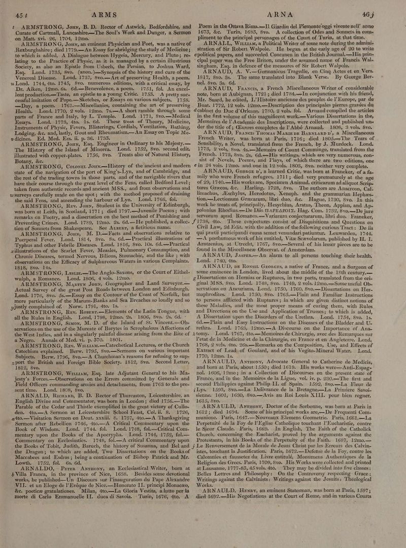 t ARMSTRONG, Joun, B.D. Rector of Astwick, Bedfordshire, and Curate of Cartmall, Lancashire-—The Soul’s Work and Danger, a Sermon on Matt. xvi. 26, 1704, 12mo. ARMSTRONG, Joun, an eminent Physician and Poet, was a native of Roxburghshire; died 1779.—An Essay for abridging the study of Medicine; to which is added, A Dialogue between Hygeia, Mercury, and Pluto; re- lating to the Practice of Physic, as it is managed by a certain illustrious Society, as also an Epistle from Usbech, the Persian, to Joshua Ward, Esq. Lond. 1735, 8vo. (anon.)—Synopsis of the history and cure of the Venereal Disease. Lond. 1737, 8vo.——Art of preserving Health, a poem, u Lond. 1744, 4to. 1745, 8vo. numerous editions, with a critical essay, by Dr. Aiken, 12mo. 6s. 6d.—Benevolence, a poem. 1751, fol. An excel- lent production.—Taste, an epistle to a young Critic. 1753. A pretty suc- cessful imitation of Pope.—Sketches, or Essays on various subjects. 1758. —Day, a poem. 1761.—Miscellanies, containing the art of preserving Health. Lond. 1770, 2 vols. 12mo. 7s.—A short ramble through some parts of France and Italy, by L. Temple. Lond. 1771, S8vo.—Medical Essays. Lond. 1778, 4to. 1s. 6d. These treat of Theory, Medicine, Instruments of Physic, Fevers, Blisterings, Cordials, Ventilation, Bathing, Lodging, &amp;c. and, lastly, Gout and Rheumatism.— An Essay on Topic Me- gdicines. Ed. Med. Exss. ii. p. 36. 1733. ARMSTRONG, Joun, Esq. Engineer in Ordinary to his Majesty.— The History of the Island of Minorca. Lond. 1752, 8vo, second edit, illustrated with copper-plates. 1756, 8vo. ‘Treats also of Natural History, Botany, &amp;c. ARMSTRONG, Coronet Joun.—History of the ancient and modern the rest of the trading towns in those parts, and of the navigable rivers that have their course through the great level of the Fens, called Bedford Level ; taken from authentic records and ancient MSS., and from observations and qwsurveys carefully made on the spot; with the method proposed of draining the said Fens, and amending the harbour of Lyn. Lond. 1766, fol. ARMSTRONG, Rev. Jouy, Student in the University of Edinburgh, was born at Leith, in Scotland, 1771; died 1797.—Juvenile Poems ; with remarks on Poetry, and a dissertation on the best method of Punishing and Preventing Crimes. tion of Sonnets from Shakespeare. See Axsent, a fictitious name. ARMSTRONG, Jouy, M. D.—Facts and observations relative to Puerperal Fever. Lond. 1814, 8vo. 8s. 6d.—Practical illustrations of Typhus and other Febrile Diseases. Lond. 1816, 8vo. 10s. 6d.—Practical willustrations of the Scarlet Fever, Measles, Pulmonary Consumption, and Chronic Diseases, termed Nervous, Bilious, Stomachic, and the like ; with observations on the Efficacy of Sulphureous Waters in various Complaints. 1818, Svo. 14s. ARMSTRONG, Lrstiz.—The Anglo-Saxons, or the Court of Hithel- wulph, a Romance. Lond. 1806, 4 vols, 12mo. ARMSTRONG, Maxtyn Joun, Geographer and Land Surveyor.— Actual Survey of the great Post Roads between London and Edinburgh. Lond. 1776, 8vo. 5s.—Essay on the Contour of the Coast of Norfolk, but more particularly of the Marum-Banks and Sea Breaches so loudly and so yjustly complained of. Norw. 1791, 4to. 1s. : ARMSTRONG, Rev. Rozserr.—Elements of the Latin Tongue, with all the Rules in English. Lond, 1798, 12mo. 2s. 1806, 8vo. 2s. 6d. - ARMSTRONG, Simon, M. D. of the Island of St. Vincent.—Ob- servations on the use of the Mureate of Barytes in Scrophulous Affections of a Negro. Annals of Med. vi. p,370. 1801. ARMSTRONG, Rev. Witt1am.—Catechetical Lectures, or the Church Catechism explained. Berw. 1795, 8vo.—Sermons on various important Subjects. Berw. 1796, 8vo.—A Churchman’s reasons for refusing to sup- sport the British and Foreign Bible Society. 1812, 8vo. Second Letter, 1812, 8vo. ARMSTRONG, Witziam, Esq. late Adjutant General to his Ma- jesty’s Forces. —QObservations on the Errors committed by Generals and Field Officers commanding armies and detachments, from 1763 to the pre- sent time. Lond. 1808, 8vo. ARNALD, Ricuarp, B. D. Rector of Thurcaston, Leicestershire, an English Divine and Commentator, was born in London; died 1756.—The Parable of the Cedar and Thistle exemplified in the great victory of Cullo- den. 4to.—A Sermon at Leicestershire School Feast, Col. ii. 8. 1726, a4to.—Visitation Sermon on Deut. xxxiii. 8. 1787, 4to.—A Thanksgiving Sermon after Rebellion 1746, 4to.—A Critical Commentary upon the Book of Wisdom. Lond. 1744. fol. Lond. 1748, fol.—Critical Com- mentary upon the Books of the Apocrypha. Lond. 1744, 1752, fol.— Commentary on Ecclesiastics. 1748, fol.—A critical Commentary upon 05 Poem in the Ottava Rima.—-I1 Giardin del Piemonte oggi vivente nell’ anne 16735, &amp;c. Turin, 1683, 8vo. <A collection of Odes and Sonnets in com~ pliment to’ the principal personages of the Court of Turin, at that time. ARNALL, Wii11aM, a Political Writer of some note during the admini- stration of Sir Robert Walpole. He began at the early age of 20 to write cipal paper was the Free Briton, under the assumed name of Francis Wal- singham, Esq. in defence of the measures of Sir Robert Walpole. ARNAUD, A. V.—Germanicus Tragedie, en Cing Actes et en Vers. 1817, 8yo. 3s. The same translated into Blank Verse. By George Ber- nel. 8vo. 3s, 6d. ARNAUD, Francis, a French Miscellaneous Writer of considerable note, born at Aubignan, 1721; died 1784.——In conjunction with his friend, Mr. Suard, he edited, L’ Histoire ancienne des peuples de l’ Europe, par de Buat. 1772, 12 vols. 12m0,—Description des principales pierres gravées du Arnaud compiled the articles in the first volume of this magnificent work.— Various Dissertations in the, Memoires de l Academie des Inscriptions, were collected and published un- der the title of ; Giuvres completes de P Abbé Arnaud. 1808, 3 vols. 8vo, ARNAUD, Francis Tuomas Mariz vr BarniaRp dD’, a Miscellaneous French Writer, was born at Paris, 1716; died 1805.—The Tears of Sensibility, a Novel, translated from the French, by J. Murdock. Lond. 1773, 2 vols, 8vo, 4s.—Memoirs of Count Comminge, translated from the French. 1773, 8vo. 2s. 6d.——His writings, which are very numerous, con- sist of Novels, Poems, and Plays, of which there are two editions, one A RNAUD, George pv’, a learned Critic, was born at Franeker, of a fa- mily who were French refugees, 1711; died very prematurely at the age of 29, 1740.—His works are, Specimen Animad, criticarum ad aliquot Scrip- tores Grecos, &amp;c, Harling. 1728, 8vo, The authors are Anacreon, Cal- limachus, A®schylus, Herodotus, Kenoph. and the grammarian Hephes- tion. —Lectionum Grecarum, libri duo, &amp;c. Hague, 1730, 8vo. In this work he treats of, principally, Hesychius, Aratus, Theon, Appian, and Ap- polonius Rhodius.—De Diis DAPEAPOI>. Hag. Com. 1732, 8vo.—De jure servorum apud Romanos.—Variarum conjecturarum, libri duo. Franeker, These conjectures. consist of Disquisitions and Questions on Civil Law, 2d Edit. with the addition of the following curious Tract: De iis gui preetii participandi causa semet venundari patiuntur. Leuwarden, 1744, —A posthumous work of his entitled, Vitae Sczevolarum, published by H. I. Arntzenius, at Utrecht, 1767, 8vo.—Several of his lesser pieces are to be found in the Miscellaneae Observat. of Amsterdam. ARNAUD, Jasrer.—An alarm to all persons touching their health, Lond. 1740, Ato. ARNAUD, ve Ronsut Grorers, a native of France, and a Surgeon of some eminence in London, lived about the middle of the 18th century.— Dissertations on Hernias or Ruptures, in two parts, translated from the ori- ginal MSS. 8vo. Lond. 1748, 8vo. 1749, 2 vols. 12mo,—Some useful Ob- servations on Aneurisms, Lond. 1750, 1760, 8vo.—Dissertations on Her- maphrodites. Lond. 1750, 8vo. 1765.—Plain and Familiar Instructions to persons afflicted with Ruptures; in which are given distinct notions of these Maladies, and the most proper means of curing them, with Rules and Directions on the Use and Application of Trusses; to which is added, A Dissertation upon the Disorders of the Urethra, Lond. 1754, 8vo. 1s. rethra. Lond. 1763, 12mo.—A Discourse on the Importance of Ana- Lond. 1767, 4to.—-Memoires de Chirurgie, avec des Remarques sur letat de la Medicine et de la Chirurgie, en France et en Angleterre. Lond. 1768, 2 vols. 4to. 26s.——Remarks on the Composition, Use, and Effects of Extract of Lead of Goulard, and of his Vegito-Mineral Water. Lond. 1770, 12mo. Is. : ARNAULD, Awnruony, Advocate General to Catherine de Medicis, and born at Paris, about 1550; died 1619. His works were—Anti-Espag- nol. 1606, 12mo; in a Collection of Discourses on the present state of France, and in the Memoires de la Ligue, vol. iv. p. 230.—The first and second Philippies against Philip I]. of Spain. 1592, 8vo.—La Fleur de 1593, 8vo,—La Delivrance de la Bretagne—La Primiere Savoi-~ sienne. 1601, 1630, 8vo.—Avis au Roi Louis XIII. pour bien regner. 1615, 8yvo. ARNAULD, Antuony, Doctor of the Sorbonne, was born at Paris in 1612; died 1694. Some of his principal works are,—De Frequenti Com- munione. Paris, 164’7.— Nouveaux Elemens Geometrie. Paris, 1661.—La Perpetuité dela Foy de l’Eglise Catholique touchant |’ Eucharistie, contre le Sieur Claude. Paris, 1669. In English, The Faith of the Catholick Church, concerning the Eucharist, proved by the arguments against the Protestants, inhis Books of the Perpetuity of the Faith. 1687, 12mo.— the Dragon; to which are added, Two Dissertations on the Books of Maccabees and Esdras; being a continuation of Bishop Patrick and Mr. Lowth. 1752, fol. 6s. 6d. ARNALDO, Perrer Anrnony, an Ecclesiastical Writer, born at 6 Villa Franca, in the province of Nice, 1638. \ Besides some devotional works, he published—Un Discours sur inauguration du Pape. Alexandre VII. et un Eloge de l’ Evéque de Nice.—Honorato II. principi Monaco, &amp;c. poetice gratulationes. Milan, 4to.—La Gloria Vestita, a lutto per la istes, touchant la Justification. Paris, 1672.—Defense de la Foy, contre les Calomnies et faussetez du. Livre entitulé, Monumens Authentiques de la Religion des Grecs. Paris, 1709,8vo. His Works were collected and printed at Lausanne, 1777-83, 45 vols. 4to. They may be divided into five classes: Belles Lettres and Philosophy: On the Controversy respecting Grace : Wyitings against the Calvinists: Writings against the Jesuits: ‘Theological Works. — ARNAULD, Henry, an eminent Statesman, was born at Paris, 1597; died 1692.—His Negotiations at the Court of Rome, and-in yarious Courts