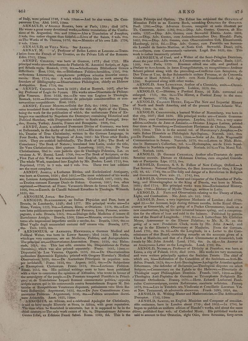 of Italy, were printed 1748, 5 vols. 12mo,.—And he also wrote, De Cam- panarum Usu. Altd. 1665, 12mo. ARNAULD, v’Anpir11 Roserz, born at Paris, 1589; died 1674. He wrote a great many devotional works,—Some translations of the Confes- sions of St. Augustine, 8yo, and 12mo.—Also a Translation of Josephus, 5 vols. 8vo. rather elegant than faithful.—Lives of the Saints, 3 vols. 8vo. —The Works of St. Theresa, 1670, 4to.—Memoirs of his own Life. 1734, 2 vols. 12mo. ARNAULD, vr Vitra Nova. See Arnorp. ARNAY, M. pv’, Professor of Belles Lettres at Lousane.—Trans- 1 Jation from the French of his Treatise, on the Private Life of the Romans. Edin. 1761, 12mo. ARNDT, Cuarirs, was born at Gustron, 1673; died 1721. His principal works are—Schediasma de Phalaride M. Antonini Scriptis, et Aga- peti Scheda regia. Rostock, 1702, 4to.—-Schediasmata Bibliothecee Gree» difficilioris. Rost. 1702, 4to.—Bibliotheca Politico-heraldica, 1705, 8vo. —Systema Litterarium, complectens pracipua scientia literarie monu- menta. Rost. 1714, 4to. A work which entitles him to rank among the founders of Bibliography.—Dissertationes Philologice, chiefly on Hebrew Antiquities. Rost. 1714, 4to. ARNDT, Curisrtan, born in 1623; died at Rostock, 1683, after be- ing Professor of Logic for 3 years. His works are—Dissertatio de Philoso- phia Veterum. Rost. 1650, 4to.—De vero usu Logices in Theologia. Rostock, 1650.——Discursus politicus de principiis constituentibus et con- servantibus rempublicam. Rost. 1651. ARNDT, Ernest Moritz.—Geist der Zeit, &c. 1806, 12mo. The same translated from the German, under the title of, Spirit of the Times, being the work for the publication of which, the unfortunate Palm of Er- langen was sacrificed by Napoleon the Destroyer; containing Historical and Political Sketches, with Prognostics relative to Spain and Portugal, Swe- n den, Russia, Turkey, Austria, France and Bonaparte. 1808, 8vo. ARNDT, Jouy, a celebrated Protestant Divine of Germany, was born at Ballenstadt, in the duchy of Anhalt, 1555.—His most celebrated work is his, Treatise of True Christianity, written in the German Language, in Four Books, the first by Stegman of Jena, 1605: his Three other Books, 1608. They are entitled individually, The Book of Life; The Book of Conscience ; The Book of Nature; translated into Latin, under the title, De Vero Christianismo, libri quatuor. Lunezburg, 1625, 8vo. De Vero Christianismo, libri iv. cum judiciis ejus de Theologia Polemica, Lat. ex versione A. W. Boemi. Lond. 1708, 8vo.—The Book of Scripture, or the o First Part of this Work was translated into English, and published 1646. The whole Work, translated into English by Mr. Boehm. Lond. 1712, 8vo. Reprinted, 1720, in 3 vols. and 2 vols. 8vo. These two last editions are the most complete. ARNDT, Josuva, a Lutheran Divine, and Ecclesiastical Antiquary, was born at Gustron, 1626; died 1685.—The most celebrated of his works are, Lexicon Antiquitatum Ecclesiasticarum, Griefswald, 1667, 1669, 4to. —Trutina statuum Europe Ducis de Rohan. Gustron, 1665, 8vo. often reprinted.—Observat. ad Franc. Vavassoris librum de forma Christi. Rost. 1666, 8vo.—Exercit. de Claudii Salmasii Erroribus in Theologia. Wittemb. 1651, 4to. ARNGRIM, Jonas. See Jonas. ARNIGIO, Barruotomew, an Italian Physician and Poet, born at Brescia, in Lombardy, 1523; died 1577. His principal works are—Le Rime, Venice, 1555, 8vo.—Lettura, Rime, et Orazione. 1558, 4to.—Let- tura letta publicamente sopra il sonetto del Petrarca, Liete, Pensose, accom- pagnate, e sole. Brescia, 1565, 8vo.—Dialogo della Medicina d’ Amore di Bartolomeo Arnigio. Brescia, 1566, 12mo.—Meteoria, ovvero discorso in- torno alle impressioni imperfette umide e secche, &c. Brescia, 1568, 4to.— Dieci Veglie degli ammendati costumi dell’ umana vita. Brescia, 1577, 4to. Trev. 1602, 4to. q ARNISOEUS, or Arnisceus, Hennineus,a German Medical and Political Writer, was born in Lower Saxony; ‘died 1636. His works, which'are very numerous, are on Medicine, Politics, and Jurisprudence. The principal are,—Observationes Anatomice. Franc. 1610, 4to. Helm- stadt, 1618, 4to. This last edit. contains his, Disquisitiones de Partus Terminis; which was also printed separately. Franc. 1641, 12mo.— ‘Disputatio de Lue Venerea. Oppenh. 1610, 4to.—De Observationibus quibusdam Anatomicis Epistola; printed with Gregory Horstius’s Medical Observations., 1628, 4to.—De Auctoritate Principum in populum sem- per inviolabili, Franc. 1612, 4to. Argent. 1635,.4to.—De Subjectione “s pet Exemptione Clericorum. Franc. 1612, 4to.—Lectiones Politice. Franc. 1615, 4to. His political writings seem to have been published ’ «with a view to counteract the opinions of Althusius, who wrote in favour of » the sovereignty of the people.—De Potestate temporali Pontificis in Princi- £pP _ sscriptiseorum qui in his controversiis contra Serenissimum Regem M. Bri- “© annie et Rempublicam Venetorum disputant, potissimum vero libris Ro- ~~ ~berti Bellarmini. Argentorati, 1635, 4to.—De Jure Connubiorum Com- mentarius Politicus. Argentorati, 1636, 4to.—Politica secundum doctri- sham Axistotelis. Amst. 1621, 12mo. —* “ARNOBIUS, an African, and a celebrated Apologist for Christianity, is said to have taught Rhetoric at Sicca, in Africa, with great reputation. ~-Thetime when he flourished is uncertain, but it is supposed to be in the ithird) century. —The only work extant of his, is, Disputationum Adversus Gentes Libri, ex Editione Fausti Sabei, Rome. 1542, fol, This is the Editio Princeps and Optima. The Editor has subjoined the Ocravius of Minucius Felix as an E1euts Bock, mistaking Ocravius for Ocravus. Basil. 1546.—Disp. Adversus Gentes, recogniti et notis illustrati per Th. Canterum. Antw. 1582, 8vo.—Disp. Adv. Gentes. Geneve, ab He- traldo, 1597.—Disp. Ady. Gentes, cum Stewechii Electis. Antw. 1604, 8vo.—Disp. Adv. Gentes, cum Animadversionibus Des. Heraldi. Paris, 1605, 8vo.—Disp. Ady. Gentes, cum Observationibus Geb. Elmenhorstii, Hamburgi, 1610, fol.—Disp. Ady. Gentes, cum Paratitlis seu Summa- riis Leandri de Sancto-Martino, et ;Notis God. Stewechii. Duaci, 1654, 8vo.—Opera, cum Commentariis variorum. Lugd. Bat. 1651, 4to. This work is rather incorrectly printed. ARNOBIUS, of Gaul, and a Writer of the Semi-Pelagian Doctrines, about the year 460.—He wrote, A Commentary on the Psalms. Basle, 1537, 1560, 8vo. Paris, 1539. Erasmus edited one edit. and prefixed a Schotti printed along with the preceding.—Conflictus cum Serapione, de Deo Trino et Uno, de duo Substantiisin unitate Persone, et de Concordia Gratiz et liberi Arbitrii, 2 Libris: eum Notis Feuardentii. Col. Agr. 1596. Reprinted along with other works. ARNOLD, Azse Lusecensis, Author of a Chronicle, entit,-—Chroni- con Slavorum, cum Notis Bangerti. Lubice, 1659, 4to. : ARNOLD, C.—Distress, a Poetical Essay, 2d Edit. corrected and enlarged. 1751, 4to. 1s.—The Mirror, a Poetical Essay in the man- ner of Spenser. 1755, 4to, 1s, x ARNOLD, Cuartrs Henry, Esq.—The New and Impartial History of North and South America, and of the present Trans-Atlantic War. 1782, 12mo. 3s. 6d. ARNOLD, Curistoruer, a learned Writer of Nuremberg, was born in that city, 1627; died 1656. His principal works are—Catonis Gramma- tici Dire, cum Commentario perpetuo. Leyden, 1652, 8vo. a very scarce edition.—Oratio de Jano et Januario.— Ornatus Lingue Latin, printed four times at Nuremberg.—Testimonium Flavianum de Christo. Nuremb, 1661, 12mo. This is in the second vol. of Havercamp’s Josephus. —De variis Rebus Historicis ac Philologicis Spicilegium, Noremb. 1661, 8vos Nuremb. 1665, 12m0.—Notz ad Jo. Eph. Wagenseilii Commentarium in Sotam. Nuremb. 1670, 4to.—Letters to Nich. Hein- sius in Burmann’s Collection, vol. y.—Hydrotaphia, seude Urnis Sepul- chralibus in Norfolcia repertis Epistola. Norimb. 1674.—Vita Marci Vel- seri. Norimb. 1682. ARNOLD, D. Grorct Curistian, Author of—Tractatus de partw Serotino ceexxiv. Dierum ex (demate Uterino, cum singulari Gravidi- tate et Puerperio. Lips. 1775, 8vo. ARNOLD, Epmonn, S. 8. B. Fellow of New College, Oxford._—A Fast Sermon: National Humiliation, the Best Atonement for Sins, 1 Kings g Vili. 44, 45, 1740, 4to.—The folly and danger of a Revolution in Religion and Government, Proy. xxiv. 21. 1745, 8yo. ARNOLD, Goruorren, Pastor and Inspector of the Churches of Perle- berg, and Historiographer to the King of Prussia, was born in Misnia, 1666; died 1714. His principal works were his—Ecclesiastical History. Leips. 1700.—History of Mystic Theology, written in Latin. ARNOLD, J. Facts and Observations relating to the Theory of Heat, Light, and Combustion. Nic. Jour. xiv. 161. 1806. ARNOLD, Joun, a very ingenious Mechanic of London; died 1799, aged 55.—An Account, kept during thirteen months, inthe Royal Obser- avatory at Greenwich, of the going of a Pocket Chronometer, made on 2 new construction, having his new invented balance spring, and a compensa- ° tion for the effects of heat and cold in the balance. Published by permis- sion of the Board of Longitude. 1780, 4to.—A Letterfrom Mr. Christian Meyer, Astronomer to the Elector Palatine; to Mr. N. N. on the going of a new Pendulum Clock, made by Mr. John Arnold, and set up in the Elector’s Observatory at Manheim. From the German. . Lond. 1781, 4to. 2s. 6d.—On the Longitude, in a Letter to the Com- missioners of that Board, containing remarks on the accounts given of a Clock at Manheim, and that of a Pocket Chronometer at Greenwich, both bmade by Mr. John Arnold. Lond. 1781, 4to. 2s. 6d.—An Answer to an Anonymous Letter onthe Longitude. Lond. 1782, 4to. ARNOLD, Nicuotas, Professor of Divinity at Franeker, was born at Lesna, a city of Poland, 1618; died 1680. His works are very numerous, and were written principally against the Socinian Tenets. The chief of which are, his—Refutation of the Catechism of the Socivians.—Anti-Bi- dellus. Franek. 1659, 4to.—Anti- Brevingius.—A pology for Arnesius against Erbermann, (the defender of Bellarmin)—Theological disputes on select Subjects. —Commentary on the Epistle to the Hebrews.—Dissertatio de Theologie super Philosophiam Dominio. Franek. 1667, 12mo.—Disp. cTheologica Anti-Papistica de Genuina ac Triumphante Religionis Re- formate Orthodoxia. Franeq. 1670.—Henr. Echardi Lutherani Fasci- culus Controversiarum, contra Reformatos, succincte refutatus. Franeq. 1678, Svo.—Lux in Tenebris seu Vindicatio et Conciliatio Locorum Vet. et Nov. Testamenti, ab adversariis abusoram. Frank. 1680, 1698, 4to. ARNOLD, R. Writing Master and Mathematician.—The Arithmetical Preceptor.. 1792, 12mo. ARNOLD, Samuet, an English Musician and Composer of consider- able eminence, born in London about 1739; died 1802.—In 1786, he began to publish an uniform edition of Handel’s works, and about the same dtime, published four vols. of Cathedral Music. His published works are said to amount to four Oratorios, eight Odes, three Serenatas, forty-seven