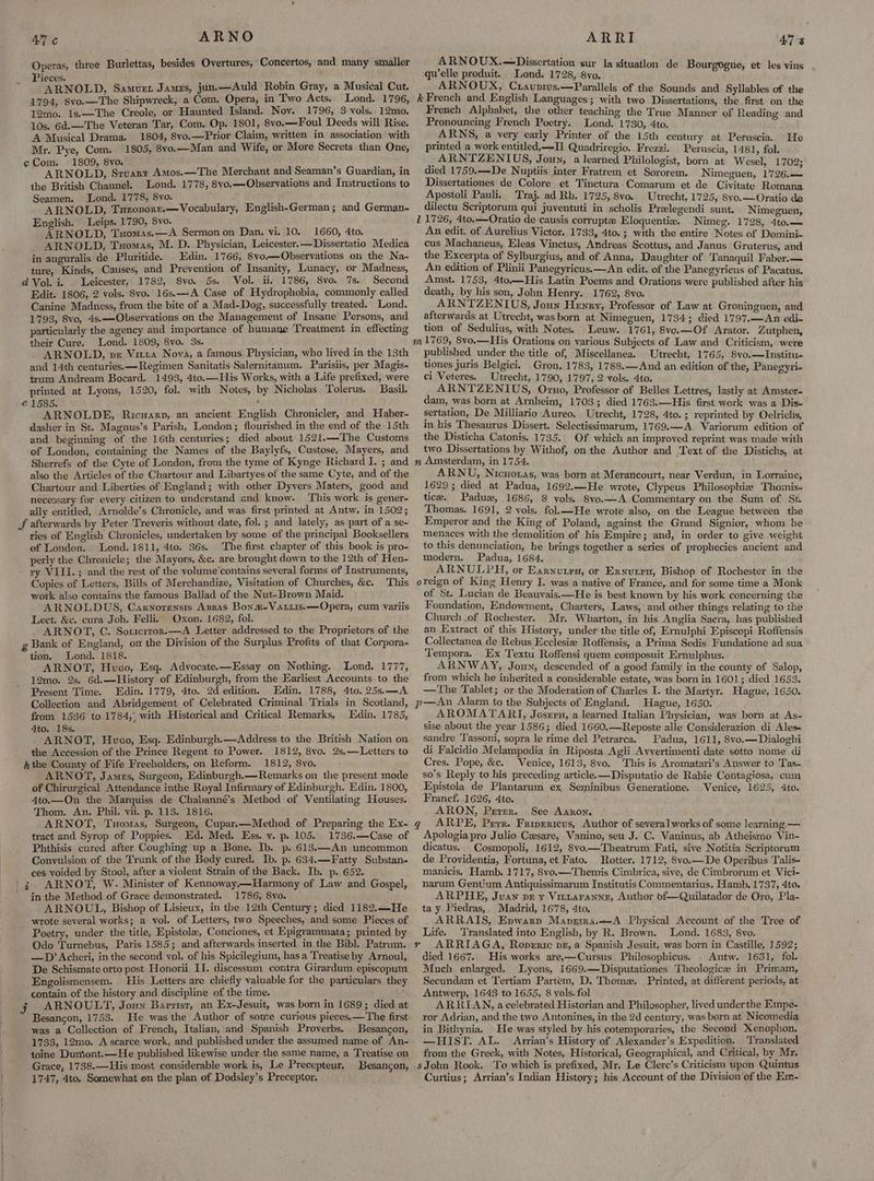AN ARNO Operas, three Burlettas, besides Overtures, Concertos, and many smaller ieces. i ARNOLD, Samuet Jamezs, jun.—Auld Robin Gray, a Musical Cut. 1794, 8vo.—The Shipwreck, a Com, Opera, in Two Acts. Lond. 1796, 12mo. 1s.—The Creole, or Haunted Island. Nov. 1796, 3 vols. 12mo. 10s. 6d.—The Veteran Tar, Com. Op. 1801, 8vo.—Foul Deeds will Rise. A Musical Drama. 1804, 8vo.—Prior Claim, written in association with Mr. Pye, Com. 1805, 8vo.—Man and Wife, or More Secrets than One, ¢Com. 1809, 8vo. ‘ ies ARNOLD, Srusrt Amos.—The Merchant and Seaman’s Guardian, in the British Channel. Lond. 1778, 8vo.—Observations and Instructions to Seamen. Lond. 1778, 8yo. : ARNOLD, Tueovorr.—Vocabulary, English-German; and German- English. Leips. 1790, 8vo. ; ARNOLD, Tuomas.—A Sermon on Dan. vi. 10. 1660, 4to. ARNOLD, Tuomas, M. D. Physician, Leicester.—Dissertatio Medica in auguralis de Pluritide. Edin. 1766, 8vo—Observations on the Na- ture, Kinds, Causes, and Prevention of Insanity, Lunacy, or Madness, dVol.-i. Leicester, 1782, 8vo. 5s. Vol. ii. 1786, 8yo. 7s. Second Edit. 1806, 2 vols. 8vo. 16s.—-A Case of Hydrophobia, commonly called Canine Madness, from the bite of a Mad-Dog, successfully treated. Lond. 1793, 8vo, 4s.-— Observations on the Management of Insane Persons, and particularly the agency and importance of humane Treatment in effecting their Cure. Lond. 1809, 8vo. 3s. _ ARNOLD, vz Vitra Nova, a famous Physician, who lived in the 13th and 14th centuries. —Regimen Sanitatis Salernitanum. Parisiis, per Magis- trum Andream Bocard. 1493, 4to.—His Works, with a Life prefixed, were printed at Lyons, 1520, fol. with Notes, by Nicholas Tolerus. Basil. € 1585. ‘ ARNOLDE, Ricuarp, an ancient English Chronicler, and Haber- dasher in St. Magnus’s Parish, London; flourished in the end of the 15th and beginning of the 16th centuries; died about 1521.—The Customs of London, containing the Names of the Baylyfs, Custose, Mayers, and Sherrefs of the Cyte of London, from the tyme of Kynge Richard I. ; and also the Articles of the Chartour and Libartyes of the same Cyte, and of the Chartour and Liberties of England; with other Dyvers Maters, good and necessary for every citizen to understand and know. This work is gener- ally entitled, Arnolde’s Chronicle, and was first printed at Antw. in 1502; JS afterwards by Peter Treveris without date, fol. ; and lately, as part of a se- ries of English Chronicles, undertaken by some of the principal Booksellers of London. Lond. 1811, 4to. 36s. The first chapter of this book is pro- perly the Chronicle; the Mayors, &c. are brought down to the 12th of Hen- ry VIII.; and the rest of the volume’contains several forms of Instruments, Copies of Letters, Bills of Merchandize, Visitation of Churches, &c. This work also contains the famous Ballad of the Nut-Brown Maid. ARNOLDUS, Carnorensis Azzas Bonm-Varuis.—Opera, cum variis Lect. &c. cura Joh. Felli. Oxon. 1682, fol. _ ARNOT, C. Soricrror.—A Letter addressed to the Proprietors of the g Bank of England, om the Division of the Surplus Profits of that Corpora- tion, Lond. 1818. ARNOT, Hueco, Esq. Advocate.—Essay on Nothing. Lond. 1777, 12mo. 2s, 6d.—History of Edinburgh, from the Earliest Accounts to the Present Time. Edin. 1779, 4to. 2d edition, Edin. 1788, 4to. 25s.—A Collection and Abridgement of Celebrated Criminal Trials in Scotland, from 1536 to 1784,, with Historical and Critical Remarks, Edin. 1785, 4to. 18s. ARNOT, Huvco, Esq. Edinburgh.—Address to the British Nation on the Accession of the Prince Regent to Power. 1812, 8vo. 2s,—Letters to hk the County of Fife Freeholders, on Reform. 1812, 8vo. ARNOT, James, Surgeon, Edinburgh.—Remarks on the present mode of Chirurgical Attendance inthe Royal Infirmary of Edinburgh. Edin. 1800, 4to.—On the Marquiss de Chabanné’s Method of Ventilating Houses. Thom. An. Phil. vii. p. 11S. 1816. ARNOT, Tuomas, Surgeon, Cupar.—Method of Preparing the Ex- tract and Syrop of Poppies. Ed. Med. Ess. v. p. 105. 1736.—Case of Phthisis cured after Coughing up a Bone. Ib. p. 613.—An uncommon Convulsion of the Trunk of the Body cured. Ib. p. 634.—Fatty Substan- ces voided by Stool, after a violent Strain of the Back. Ib. p. 652. | ¢ ARNOT, W. Minister of Kennoway.—Harmony of Law and Gospel, in the Method of Grace demonstrated. 1786, 8vo. ARNOUL, Bishop of Lisieux, in the 12th Century; died 1182..—He wrote several works; a vol. of Letters, two Speeches, and some Pieces of Poetry, under the title, Epistole, Conciones, et Epigrammata; printed by Odo Turnebus, Paris 1585; and afterwards inserted in the Bibl. Patrum. —D’ Acheri, in the second vol. of his Spicilegium, has a Treatise by Arnoul, De Schismate orto post Honorii II. discessum contra Girardum episcopum Engolismensem. His Letters are chiefly valuable for the particulars they j ARNOULT, Joun Barzisr, an Ex-Jesuit, was born in 1689; died at Besancon, 1753. He was the Author of some curious pieces.—The first was a Collection of French, Italian, and Spanish Proverbs. Besancon, 1733, 12mo. A scarce work, and published under the assumed name of An- toine Dumont.—He published likewise under the same name, a Treatise on Grace, 1738.—His most considerable work is, Le Precepteur, Besancon, 1747, 4to. Somewhat on the plan of Dodsley’s Preceptor. ARRI ARNOUX.—Dissertation ‘sur la situation de quelle produit. Lond. 1728, 8vo. ARNOUX, Cuaunius.—Parallels of the Sounds and Syllables of the k French and English Languages ; with two Dissertations, the first on the French Alphabet, the other teaching the True Manner of Reading and Pronouncing French Poetry. Lond. 1730, 4to. ARWNS, a very early Printer of the 15th century at Peruscia. printed a work entitled,—I Quadriregio. Frezzi. Peruscia, 1481 ; fol. _ARNTZENIUS, Joun, a learned Philologist, born at Wesel, 1702; died 1759..-De Nuptiis inter Fratrem et Sororem. Nimeguen, 1726.— Dissertationes de Colore et Tinctura Comarum et de Civitate Romana Apostoli Pauli. Traj. ad Rh. 1725, 8vo. Utrecht, 17 25, 8vo.——Oratio de dilectu Scriptorum qui juventuti in scholis Pralegendi sunt. Nimeguen, 11726, 4to.—Oratio de causis corrupt Eloquentiex. Nimeg. 1728, 4to.— An edit. of Aurelius Victor. 1733, 4to.; with the entire Notes of Domini- cus Machaneus, Eleas Vinctus, Andreas Scottus, and Janus Gruterus, and the Excerpta of Sylburgius, and of Anna, Daughter of ‘Tanaquil Faber.— An edition of Plinii Panegyricus.—An edit. of the Panegyricus of Pacatus. Amst. 1753, 4to—His Latin Poems and Orations were published after his death, by his son, John Henry. 1762, 8vo. ARNTZENIUS, Joun Henry, Professor of Law at Groninguen, aud afterwards at Utrecht, was born at Nimeguen, 1734; died 1797.—An edi- tion of Sedulius, with Notes. Leuw. 1761, 8vo.—Of Arator. Zutphen, ATs Bourgogne, et les vins He published under the title of, Miscellanea. Utrecht, 1765, 8vo.—Institu- tiones juris Belgici, Gron. 1783, 1788.—And an edition of the, Panegyri- ci Veteres. Utrecht, 1790, 1797, 2 vols. 4to. ARNTZENIUS, Oruo, Professor of Belles Lettres, lastly at Amster- dam, was born at Arnheim, 1703; died 1763.—His first work was a Dis- sertation, De Milliario Aureo. Utrecht, 1728, 4to. ; reprinted by Oelrichs, in his Thesaurus Dissert. Selectissimarum, 1769.—A. Variorum edition of the Disticha Catonis. 1735. Of which an improved reprint was made with two Dissertations by Withof, on the Author and Text of the Distichs, at n Amsterdam, in 1754. ARNU, Nicuoras, was born at Merancourt, near Verdun, in Lorraine, 1629; died at Padua, 1692.—He wrote, Clypeus Philosophie Thomis- tice, Padux, 1686, 8 vols. 8vo.—A Commentary on the Sum of St. Thomas. 1691, 2 vols. fol.—He wrote also, on the League between the Emperor and the King of Poland, against the Grand Signior, whom he menaces with the demolition of his Empire; and, in order to give weight to this denunciation, he brings together a series of prophecies ancient and modern. Padua, 1684. ARNULPHQ, or Earnuten, or Erxurrn, Bishop of Rochester in the oreign of King Henry I. was a native of France, and for some time a Monk of St. Lucian de Beauvais.—He is best known by his work concerning the Foundation, Endowment, Charters, Laws, and other things relating to the Church of Rochester. Mr. Wharton, in his Anglia Sacra, has published an Extract of this History, under the title of, Ernulphi Episcopi Roffensis Collectanea de Rebus Ecclesiz Roffensis, a Prima Sedis Fundatione ad sua Tempora. Ex Textu Roffensi quem composuit Ernulphus. ARNWAY, Joun, descended of a good family in the county of Salop, from which he inherited a considerable estate, was born in 1601; died 1653. .—-The Tablet; or the Moderation of Charles I. the Martyr. Hague, 1650. p—An Alarm to the Subjects of England. Hague, 1650. AROMATARI, Josern, a learned Italian Physician, was born at As- sise about the year 1586; died 1660.—Reposte alle Considerazion di Ales sandre ‘Tassoni, sopra le rime del Petrarca. Padua, 1611, 8yo.—Dialoghi di Falcidio Melampodia in Riposta Agli Avvertimenti date sotto nome di Cres. Pope, &c. Venice, 1613, 8vo. This is Aromatari’s Answer to Tas- so’s Reply to his preceding article. —Disputatio de Rabie Contagiosa, cum Epistola de Plantarum ex Seminibus Generatione. Venice, 1625, 4to. Francf. 1626, 4to. ARON, Prrer. . See Aanon. gq ARPE, Perr. Fripericus, Author of severalworks of some learning — Apologia pro Julio Cesare, Vanino, seu J.C. Vaninus, ab Atheismo Vin- dicatus. _Cosmopoli, 1612, 8vo.—Theatrum Fati, sive Notitia Scriptorum de Providentia, Fortuna, et Fato. Rotter. 1712, 8vo.—De Operibus Talis- manicis, Hamb. 1717, 8vo.— Themis Cimbrica, sive, de Cimbrorum et Vici- narum Gentium Antiquissimarum Institutis Commentarius. Hamb. 1737, 4to. ARPHE, Juaw pr y Viztaranne, Author of—Quilatador de Oro, Pla- ta y Piedras,. Madrid, 1678, 4to. ARRAIS, Epwarp Maprmra.—A Physical Account of the Tree of Life. Translated into English, by R. Brown. Lond. 1683, 8vo. ARRIAGA, Ropernic pg, a Spanish Jesuit, was born in Castille, 1592; died 1667. His works are,—Cursus Philosophicus. . Antw. 1651, fol. Much enlarged. Lyons, 1669.—Disputationes Theologice in Primam, Secundam et Tertiam Partem, D. Thome. Printed, at different periods, at ARRIAN, a celebrated Historian and Philosopher, lived underthe Empe- ror Adrian, and the two Antonines, in the 2d century, was born at Nicomedia in Bithynia. He was styled by his cotemporaries, the Second Xenophon, —HIST. AL. Arrian’s History of Alexander’s Expedition. Translated from the Greek, with Notes, Historical, Geographical, and Critical, by Mr. sJohn Rook. To which is prefixed, Mr. Le Clerc’s Criticism upon Quintus Curtius; Arrian’s Indian History; his Account of the Division of the Em- a