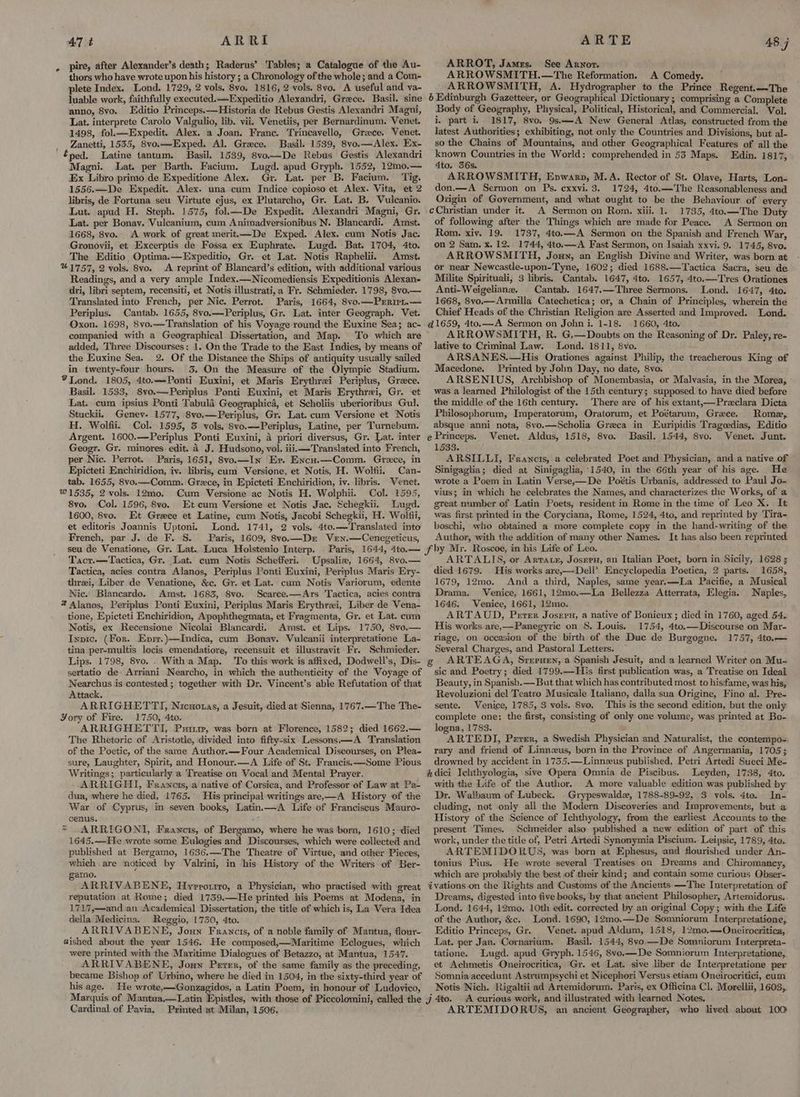 AT t ARRI pire, after Alexander’s death; Raderus’ Tables; a Catalogue of the Au- thors who have wrote upon his history ; a Chronology of the whole; and a Com- plete Index. Lond. 1729, 2 vols. 8vo. 1816, 2 vols. 8vo. A useful and va- luable work, faithfully executed.——Expeditio Alexandri, Grece. Basil. sine anno, 8vo. Editio Princeps.—Historia de Rebus Gestis Alexandri Magni, Lat. interprete Carolo Valgulio, lib. vii. Venetiis, per Bernardinum. Venet. 1498, fol.—Expedit. Alex. a Joan. Franc. Trincavello, Greece. Venet. Zanetti, 1535, 8vo.—Exped. Al. Grece. Basil. 1539, 8vo.—Alex. Ex- éped. Latine tantum. Basil. 1539, 8vo—De Rebus Gestis Alexandri Magni. Lat. per Barth. Facium. Lugd. apud Gryph. 1552, 12mo.— Ex Libro primo de Expeditione Alex. Gr. Lat. per B. Facium. ‘Tig. 1556.——De Expedit. Alex. una cum Indice copioso et Alex. Vita, et 2 libris, de Fortuna seu Virtute ejus, ex Plutarcho, Gr. Lat. B. Vulcanio. Lut. apud H. Steph. 1575, fol—De Expedit. Alexandri Magni, Gr. Lat. per Bonav. Vulcanium, cum Animadversionibus N. Blancardi. Amst. 1668, 8vo. A work of great merit.—De Exped. Alex. cum Notis Jac. Gronovii, et Excerptis de Fossa ex Euphrate. Lugd. Bat. 1704, 4to. The Editio Optima.—Expeditio, Gr. et Lat. Notis Raphelii. Amst. %1757, 2 vols. 8vo. <A reprint of Blancard’s edition, with additional various Readings, and a very ample Index.—Nicomediensis Expeditionis Alexan- dri, libri septem, recensiti, et Notis illustrati,a Fr. Schmieder. 1798, 8vo.— Translated into French, per Nic. Perrot. Paris, 1664, 8vo.—DPrrirL.— Periplus. Cantab. 1655, 8vo.—Periplus, Gr. Lat. inter Geograph. Vet. Oxon. 1698, 8vo.—Translation of his Voyage round the Euxine Sea; ac- companied with a Geographical Dissertation, and Map. To which are added, Three Discourses: 1. On the Trade to the East Indies, by means of the Euxine Sea. 2. Of the Distance the Ships of antiquity usually sailed in twenty-four hours. 3, On the Measure of the Olympic Stadium. %Lond. 1805, 4to.—-Ponti Euxini, et Maris Erythrei Periplus, Grece. Basil. 1533, 8vo.—Periplus Ponti Euxini, et Maris Erythrei, Gr. et Lat. cum ipsius Ponti Tabula Geographica, et Scholiis uberioribus Gul. Stuckii, Genev- 1577, 8vo.—Periplus, Gr. Lat. cum Versione et Notis H. Wolfii. Col. 1595, 3 vols, 8vo.—Periplus, Latine, per Turnebum. Argent. 1600.—Periplus Ponti Euxini, a priori diversus, Gr. Lat. inter Geogr. Gr. minores edit. 4 J. Hudsono, vol. iiii—Translated into French, per Nic. Perrot. Paris, 1651, 8vo.—In Er. Encu.—Comm. Grece, in Epicteti Enchiridion, iv. libris, cum Versione, et Notis, H. Wolfii, Can- tab. 1655, 8vo.—Comm. Grece, in Epicteti Enchiridion, iv. libris. Venet. W1535, 2 vols). 12mo. Cum Versione ac Notis H. Wolphii. Col. 1595, 8vo, Col. 1596, 8vo. Et cum Versione et Notis Jac. Schegkii. Lugd. 1600, 8vo. Et Grece et Latine, cum Notis, Jacobi Schegkii, H. Wollfii, et editoris Joannis Uptoni. Lond. 1741, 2 vols. 4to.—Translated into French, par J. de F. 8. Paris, 1609, 8vo.—Dr Ven.—Cenegeticus, ARTE ARROT, James. See Arnor. ARROWSMITH.—The Reformation. A Comedy. ARROWSMITH, A. Hydrographer to the Prince Regent.—The 6 Edinburgh Gazetteer, or Geographical Dictionary; comprising a Complete Body of Geography, Physical, Political, Historical, and Commercial. Vol. i, part i, 1817, 8vo. 9s——-A New General Atlas, constructed from the latest Authorities; exhibiting, not only the Countries and Divisions, but al- so the Chains of Mountains, and other Geographical Features of all the known Countries in the World: comprehended in 53 Maps. Edin. 1817, 4to. 356s. ARROWSMITH, Envwarn, M.A. Rector of St. Olave, Harts, Lon- don.—A Sermon on Ps. ecxxvi. 3. 1724, 4to.—The Reasonableness and Origin of Government, and what ought to be the Behaviour of every cChristian under it. A Sermon on Rom. xiii. 1. 1735, 4to.—The Duty of following after the Things which are made for Peace. A Sermon on Rom. xiv. 19. 1737, 4to.—A Sermon on the Spanish and French War, on 2 Sam. x. 12.. 1744, 4to.— A Fast Sermon, on Isaiah xxvi. 9. 1745, 8vo. ARROWSMITH, Jouy, an English Divine and Writer, was born at or near Newcastle-upon-Tyne, 1602; died 1688.—Tactica Sacra, seu de Milite Spirituali, 3 libris. Cantab. 1647, 4to. 1657, 4to.—Tres Orationes Anti-Weigeliane. Cantab. 1647.—Three Sermons. Lond. 1647, 4to. 1668, 8vo,—Armilla Catechetica; or, a Chain of Principles, wherein the Chief Heads of the Christian Religion are Asserted and Improved. Lond. @1659, 4to.—A Sermon on Johni. 1-18. 1660, 4to. ARROWSMITH, R. G.—Doubts on the Reasoning of Dr. Paley, re- lative to Criminal Law. Lond. 1811, Svo. ARSANES.—His Orationes against Philip, the treacherous King of Macedone. Printed by John Day, no date, 8vo. ARSENIUS, Archbishop of Monembasia, or Malvasia, in the Morea, was a learned Philologist of the 15th century; supposed to have died before the middle of the 16th century. There are of his extant,—Praeclara Dicta Philosophorum, Imperatorum, Oratorum, et Poétarum, Greece. Rome, absque anni nota, 8vo.—Scholia Greca in Euripidis Tragoedias, Editio e Princeps. Venet. Aldus, 1518, 8vo. Basil. 1544, 8vo. Venet. Junt. 1533. : ARSILLI, Francis, a celebrated Poet and Physician, and a native of Sinigaglia; died at Sinigaglia, -1540, in the 66th year of his age. He wrote a Poem in Latin Verse,—De Poétis Urbanis, addressed to Paul Jo- vius; in which he celebrates the Names, and characterizes the Works, of a great number of Latin Poets, resident in Rome in the time of Leo X. It was first printed in the Coryciana, Rome, 1524, 4to, and reprinted by Tira- boschi, who obtained a more complete copy in the hand-writing of the Author, with the addition of many other Names. It has also been reprinted 48 j Tacr.—Tactica, Gr. Lat. cum Notis Schefferi. Upsaliw, 1664, 8vo.— Tactica, acies contra Alanos, Periplus Ponti Euxini, Periplus Maris Ery- threi, Liber de Venatione, &c. Gr. et Lat. cum Notis Variorum, edente Nic. Blancardo. Amst. 1683, 8vo: Scarce.—Ars Tactica, acies contra * Alanos, Periplus Ponti Euxini, Periplus Maris Erythrei, Liber de Vena- tione, Epicteti Enchiridion, Apophthegmata, et Fraementa, Gr. et Lat. cum Notis, ex Recensione Nicolai Blancardi. Amst. et Lips. 1750, 8vo.— Inpic. (For. Eprr.)—Indica, cum Bonay. Vulecanii interpretatione La- tina per-multis locis emendatiore, recensuit et illustravit Fr. Schmieder. Lips. 1798, 8vo. . Witha Map. To this work is affixed, Dodwell’s, Dis- sertatio de Arriani Nearcho, in which the authenticity of the Voyage of Nearchus is contested; together with Dr. Vincent’s able Refutation of that Attack. ARRIGHETTI, Nicuotas, a Jesuit, died at Sienna, 1767.—The The- Yory of Fire. 1750, 4to. ARRIGHETTI, Pitre, was born at Florence, 1582; died 1662.— The Rhetoric of Aristotle, divided into fifty-six Lessons—A Translation of the Poetic, of the same Author.—Four Academical Discourses, on Plea- sure, Laughter, Spirit, and Honour.—A Life of St. Francis. —Some Pious Writings; particularly a Treatise on Vocal and Mental Prayer. ARRIGHI, Francis, a native of Corsica, and Professor of Law at Pa- dua, where he died, 1765. His principal writings are,—A History of the War of Cyprus, im seven books, Latin. —A Life of Franciscus Mauro- cenus. Ki = ARRIGONI, Francis, of Bergamo, where he was born, 1610; died 1645.—He wrote some EKulogies and Discourses, which were collected and published at Bergamo, 1636.—The Theatre of Virtue, and other Pieces, which are noticed by Valrini, in his History of the Writers of Ber- gamo. ARRIVABENE, Hyrrorrro, a Physician, who practised with great reputation at Rome; died 1739.—He printed his Poems at Modena, in 1717,—and an Academical Dissertation, the title of which is, La Vera Idea della Medicina. Reggio, 1750, 4to. ARRIVABENE, Joun Francis, of a noble family of Mantua, flour- dished about the year 1546. He composed,—Maritime Eclogues, which were printed with the Maritime Dialogues of Betazzo, at Mantua, 1547. ARRIVABENE, Joun Perer, of the same family as the preceding, became Bishop of Urbino, where he died in 1504, in the sixty-third year of his age. - He wrote,—Gonzagidos, a Latin Poem, in honour of Ludovico, ARTALIS, or Arvatn, Josren, an Italian Poet, born in Sicily, 1628 ; died 1679. His works are,—Dell’ Encyclopedia Poetica, 2 parts. 1658, 1679, 12mo. And a third, Naples, same year.—La Pacifie, a Musical Drama. Venice, 1661, 12mo.—La Bellezza Atterrata, Elegia. Naples, 1646. Venice, 1661, 12mo, ARTAUD, Perer Josern, a native of Bonieux ; died in 1760, aged 54. His works are,—Panegyric on §. Louis. 1754, 4to.—Discourse on Mar- riage, on occasion of the birth of the Duce de Burgogne. 1757, 4to.— Several Charges, and Pastoral Letters. g¢ ARTEAGA, Sreruen, a Spanish Jesuit, and a learned Writer on Mu- sic and Poetry; died 1799.—His first publication was, a Treatise on Ideal Beauty, in Spanish. — But that which has contributed most to hisifame, was his, Revoluzioni del Teatro Musicale Italiano, dalla sua Origine, Fino al. Pre- sente. Venice, 1785, 3 vols. 8vo. This is the second edition, but the only complete one: the first, consisting of only one volume, was printed at Bo- logna, 1783. . ARTEDI, Perer, a Swedish Physician and Naturalist, the contempo- rary and friend of Linnezus, born in the Province of Angermania, 1705; drowned by accident in 1735.—Linnzus published, Petri Artedi Sueci Me- hkdici Ichthyologia, sive Opera Omnia de Piscibus. Leyden, 1738, 4to. with the Life of the Author. A more valuable edition was published by Dr. Walbaum of Lubeck. Grypeswalde, 1788-89-92, 3 vols. 4to. In- cluding, not only all the Modern Discoveries and Improvements, but a History of the Science of Ichthyology, from the earliest Accounts to the present Times. Schneider also published a new edition of part of this work, under the title of, Petri Artedi Synonymia Piscium. Leipsic, 1789, 4te. ARTEMIDORUS, was born at Ephesus, and flourished under An- tonius Pius. He wrote several Treatises on Dreams and Chiromancy, which are probably the best of their kind; and contain some curious Obser- ivations on the Rights and Customs of the Ancients. —The Interpretation of Dreams, digested into five books, by that ancient Philosopher, Artemidorus. Lond. 1644, 12mo. 10th edit. corrected by an original Copy; with the Life of the Author, &c. Lond. 1690, 12mo.—De Somniorum I[nterpretatione, Editio Princeps, Gr. Venet. apud Aldum, 1518, 12mo.—Oncirocritica, Lat. per Jan. Cornarium. Basil. 1544, 8vo.—De Somniorum Interpreta- tatione. Lugd. apud Gryph. 1546, 8vo.—De Somniorum Interpretatione, et Achmetis Oneirocritica, Gr. et Lat. sive liber de Interpretatione per Somnia accedunt Astrumpsychi et Nicephori Versus etiam Oneirocritici, eum Notis Nich. Rigaltii ad Artemidorum. Paris, ex Officina Cl, Morellii, 1603, Cardinal of Pavia, Printed at Milan, 1506. ARTEMIDORUS, an ancient Geographer, who lived about 100