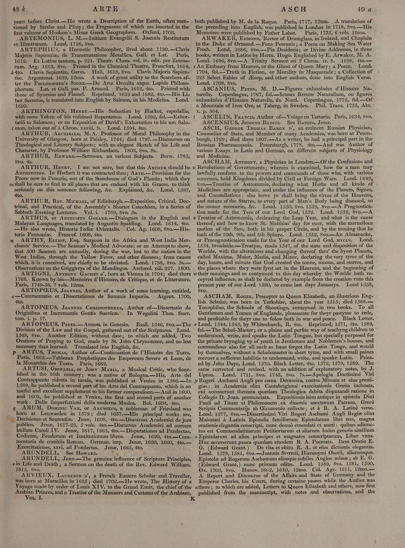 years before Christ.—He wrote a Description of the Earth, often men- tioned by Strabo and Pliny; the Fragments of which are inserted in the first volume of Hudson’s Minor Greek Geographers. Oxford, 1703. ARTEMONIUS, L. M.—Initium Evangelii S. Joannis Restitutum et Illustratum. Lond. 1726, 8vo. Majoris Sapientie; de Transmutatione Metallica, Gall. et Lat. — Paris, 1612.° Et Latine tantum, p. 221. Theatr. Chem. vol. iv. edit. per Zetzne- rum. Arg. 1613, 8vo. Printed in the Chemical Theatre, Francfort, 1614, k4to. Clavis Sapientie, Germ. Hall, 1618, 8vo. Clavis Majoris Sapien- tix. Argentorat. 1699, 12mo. A work of great utility to the Searchers af- phorum. Lat. et Gall. par. P. Arnaud. Paris, 1612, 4to. Printed with those of Synesius and Flamel. Reprinted, 1659 and 1682, 4to.—His Li- ber Secretus, is translated into English by Salmon, in his Medicina. Lond. 1692. ARTHINGTON, Hewry.—His Seduction by Hacket, espedallie, with some Token of his vnfained Repentance. Lond. 1592, fol. —Exhor- tatio to Salomon; or an Exposition of David’s Exhortation to his son Salo- Zmon, taken out of 1 Chron. xxviii. 9. Lond. 1594, 4to. ARTHUR, Arcursstp, M.A. Professor of Moral Philosophy in the University of Glasgow, born at Paisley, 1744; died 1797. —Discourses on Theological and Literary Subjects; with an elegant Sketch of his Life and Character, by Professor William Richardson. 1803, 8vo. 8s, ARTHUR, Epwarp.—Sermons, on various Subjects. Berw. 1783, 8yo. 4s. ARTHUR, Henry. I am not sure, but that this Arruur should be Arruineton. In Herbert it was contracted thus; Arru.—Provision for the Poore now in Penurie, out of the Storehouse of God’s Plentie; which they mShall be sure to find in all places that are endued with his Graces, to think seriously on. this sentence following, &c. Explained, &c. Lond. 1597, 4to. ARTHUR, Rev. Micuatrt, of Edinburgh.—Exposition, Critical, Doc- trinal, and Practical, of the Assembly’s Shorter Catechism, in a Series of Sabbath Evening Lectures. Vol. i. 1789, 8vo. 5s. - ARTHUS, or Arruustus Gorarp.—Dialogues in the English and Malayan Languages, translated by Augustin Spalding. Lond. 1614, 4to. —He also wrote, Historia Indie Orientalis. Col. Ag. 1608, 8yo.—His- toria Pannoniz. Francof. 1608, 4to. : chants’ Service.—The Seaman’s Medical Advocate; or an Attempt to show, that 500 Seamen are annually, during the war, lost to the nation in the West Indies, through the Yellow Fever, and other diseases; from causes which, it is conceived, are chiefly to be obviated. Lond. 1798, 8vo. 5s.— Observations on the Griggirrys of the Mandingos. “Archeol. xiii. 227. 1800. ARTIGNI, Anrnony Gacuer vn’, born at Vienna in 1704; died there 1768. Known by his—Memoires d’ Histoire, de Critique, et de Litterature. Paris, 1749-56, 7 vols. 12mo. ARTOPCEUS, Joannes, Author of a work of some learning, entitled, o—Commentatio et Dissertationes de Summis Imperiis. Argent. 1700, 4to. ARTOPCUS, Joannes CuristorHerus, Author of—Dissertatio de Originibus et Incrementis Gentis Suevice. In Wegelini Thes. Suev. tom. i. p. 17. ARTOPCUS, Prerrr.—Annott. in Genesin. Basil. 1546, 8vo.—The Division of the Law and the Gospel, gathered out of the Scriptures. Lond. 1548, 8vo. Another Edition, without date; to which are added, Two Orations of Praying to God, made by St. John Chrysostome, and no less necessary than learned. Translated into English, &c. p ARTUS, Tuomas, Author of—Continuation de 1 Histoire des Turcs. Paris, 1662.—Tableaux Prdphetiques des Empereurs Severe et Leon, de - la Monarchie des Tures, Paris, 1662. ; ARTUSI, Giomaria, or Joun Maria, a Musical Critic, who flour- ished in the 16th century; was a native of Bologna.—His, Arte del Contrappunto ridotta in tavole, was published at Venice in 1586.—In 1589, he published a second part of his Arte del Contrappunto, which is an useful and excellent supplement to his former compendium.— And in 1600, and 1603, he published at Venice, the first and second parts of another work: Delle Imperfettioni della moderna Musica. Bol. 1604, 4to. ARUM, Dominic Van, or Arnumaus, a nobleman of Friesland was born at Leuwarden in 1579; died 1637.—His principal works are, _ Decisiones et Sententiz, Jena, 1608, 4to.—Discursus Academici de jure _ publico. Jenz, 1617-23, 5 vols. 4to.—Discursus Academici ad auream bullam Caroli IV. Jenz, 1617, 1663, 4to.—Disputationes ad. Pandectas, Codicem, Feudorum et Institutionum libros. Jenz, 1620, 4to.—Com- mentaria de comitiis Roman. German. imp. Jenz, 1630, 1660, 4to,— Exercitationes, xxvi. ad Pandectas. Jenz, 1665, 4to. ARUNDELL. See Howarp. a _ ARUNDELL, Joun.—The genuine influence of Scripture Principles, ee Life and Death ; a Sermon on the death of the Rev. Edward William. 13, 8vo. ARVIEUX, Laurence pv’, a French Eastern Scholar and Traveller, was born at Marseilles in‘1635; died 1702.—He wrote, The History of a Voyage made by order of Louis XIV. to the Grand Emir, the chief of the ee, sie and a Treatise of the Manners and Customs of the Arabians, on I. both published by M. dela Roque. Paris, 1717, 12mo. _ A translation of the preceding into English, was published in London in 1718, 8vo.—His Memoires were published by Father Labat. Paris, 1735, 6 vols. 12mo. ARWAKER, Epmonn, Rector of Drumglass, in Ireland, and Chaplain to the Duke of Ormond.—Fons Perennis; a Poem on Making Sea Water books, written in Latine by Herm. Hugo. Englished by E. Arwaker, M. A. Lond. 1686, 8yo.—A Trinity Sermon on 2 Chron. ix. 8. 1698, 4to.— s An Embassy from Heaven, or the Ghost of Queen Mary; a Poem. Lond. 1704, fol.—Truth in Fiction, or Morality in Masquerade; a Collection of 225 Select Fables of AXsop, and other authors, done into English Verse. ASCANIUS, Prrer, M.. D.—Figures enluminées d’ Histoire Na- turelle. Copenhague, 1767, fol.—Icones Rerum Naturalium, ou figures enluminées d’ Histoire Naturelle, du Nord. Copenhague, 1772, fol.—Of a Mountain of Iron Ore, at Taberg, in Sweden. Phil. Trans. 1755, Abr. x. p. 564. t ASCELIN, Francis, Author of—Voiageen Tartarie. Paris, 1634, 8vo, ASCENSIUS, Jopocus Banius. See Banrus, Jossx. ASCH, Gzorczt Tuomas Baron pn’, an eminent Russian Physician, Counsellor of State, and Member of many Academies, was born at Peters- burgh, 1729; died there 1807.—As a writer, he had a principal part in the Russian Pharmacopeia. Petersburgh, 1778, 4to.—And was Author of various Essays in Latin and German, on different subjects of Physiology and Medicine. ASCHAM, Anruony, a Physician in London.—Of the Confusions and u Revolutions of Governments; wherein is examined, how far aman may lawfully conform to the powers and commands of those who, with various successes, hold Kingdoms divided by Civil or Foreign Wars. Lond. 1649, 8vo,— Treatise of Astronomie, declaring what Herbs and all kinde of Medicines are appropriate, and under the influence of the Planets, Signes, and Constellations: also howe ye shall bring the virtue of the Heavens, and nature of the Starres, to every part of Man’s Body being diseased, to the sooner recouerie, &c. Lond. 1550, 8vo. 1559, 8vo.—A Prognostica- tion made for the Yere of our Lord God, 1552. Lond. 1552, 8vo.—A v Treatise of Astronomie, declearing the Leap Year, and what is the cause thereof; and how to know St. Matthias’ day for euer, with the maruellous motion of the Sun, both in his proper Circle, and by the mouing that he hath ofthe 10th, 9th,\and 8th Sphere. Lond. 1552, 8vo.—An Almanacke, or Procognostication made for the Year of our Lord God, mvcty. Lond. 1554, broadside. —Treatyse, made 1547, of the state and disposition of the Worlde, with the alterations and changing thereof thro’ the hyest Planets, called Maxima, Maior, Media, and Minor, declaring the very tyme of the day, houre, and minute that God created the sonne, moone, and starres, and the places where they were fyrst set in the Heavens, and the beginning of wtheir mouings and so contynued to this day whereby the Worlde hath re- ceyved influence, as shall be declared by example from the creation vnto this present year of our Lord 1580, to come last daye Januarye. Lond 1558, 8vo. ASCHAM, Roger, Preceptor to Queen Elizabeth, an illustrious. Eng- lish Scholar, was born in Yorkshire, about the year 1515; died 1568.— Toxophilus, the Schoole of Shootinge, conteyned in two books. To all Gentlemen and Yomen of Englande, pleasaunte for theyr pastyme to rede, _ and profitable for theyr use to folow both in war and peace. Black Letter. 2 Lond. 1544, 1545, by Whitechurch, R. 4to. Reprinted, 1571, 4to. 1589, fol.— The Schol-Master; or a plaine and perfite way of teachyng children to understand, write, and speake the Latin Tongue, but specially purposed for the priuate brynging vp of youth in Jentlemen and Noblemen’s houses, and commodious also for all such as haue forgot the Latin Tonge, and would by themselves, without a Scholemasterin short tyme, and with small paines recouer a sufficient habilitie to understand, write, and speake Latin. Print- ed by John Daye, Lond. 1570. Black Letter, 4to. 1572, 1579, 1589. The same corrected and revised, with an addition of explanatory notes, by J. Upton. Lond. 1711, 8vo. 1743, 8vo. 7s.—Apologia Doctissimi Viri y Rogeri Aschami Angli pro cena Dominica, contra Missam et eius presti- gias: im Academia olim Cantabrigiensi exercitationis Gratia inchoata, cui accesserunt themata quedam Theologica debita disputandi ratione in Collegio D, Joan. pronunciata. Expositionis itém antique in epistola Diui Pauli ad Titum et Philemonem ex diuersis sanctorum Patrum, Grecé Scriptis Commentarijs ab CEcumenio collecte; et 4 R. A. Latiné verse. Lond. 1577, 8vo.—Dissertissimi Viri Rogeri Aschami Angli Regie olim Maiestati 4 Latinis Epistolis familiarum Epistolarum libri tres, magna orationis elegantia conscripti, nunc denud emendati et aucti: quibus adiunc- tus est Commendatitiarum Petitioriarum et aliarum huius generis similium % Epistolarum ad alios principes et magnates conscriptarum, Liber vnus. Huc accesserunt pauca quedam eiusdem R. A. Poemata. Item Oratio E. G. (Edward Grant.) De vita et obitu R. A. et eius dictionis elegantia. Lond. 1578, 1581, 8vo.—Joannis Stvrmii, Hieronymi Osorii, aliorumque. Epistolz ad Rogerum Aschamum aliosque nobiles Anglos misse ; ab E. G. (Edward Grant,) nunc primum edite. Lond. 1589, 8vo. 1581, 1590. Ox, 1703, 8vo. Hanov. 1602, 1610, 12mo. Col. Agr. 1611, 12mo.— A Report and Discourse of the Affairs and State of Germany and the Emperor Charles, his Court, during certaine yeares while the Author was athere ; to which are added, Letters to Queen Elizabeth and others, now first published from the manuscript, with notes and observations, and the