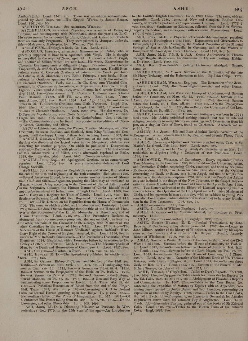 Author’s Life. Lond. 1761, 4to. There was an edition without date, printed by John Daye, 4to.—His English Works, by James Bennet. Lond. 1761, 4to. 10s. ASCHETON, Wu114M..~ See Assurron, Wit1iaM. ASCLEPIADES, an ancient Physician, was a native of Prusa, in j Bithynia, and contemporary with Mithridates, about the year 110, B. C. He wrote several books, quoted by Pliny, Celsus, and Galen, but of which there are now only Fragments. They were printed by Jumpert, under the title, —Malagmata, Hydropica, &c. Weimar, 1794, Svo. & ASCLEPIUS.—Dialogi, 3 libris, Gr. Lat. Lond. 1611. ASCONIUS, Prpianus, an ancient Grammarian of Padua, who is generally supposed to have been aquainted with Virgil. He is thought to have died in the reign of Nero, aged 85. He wrote a Life of Virgil, and another of Sallust, which are now lost.—He wrote, Enarrationes in Ciceronis Orationes, cura et diligentiad Poggii Florentini, item Georgii * Trapezuntii, de artificio Ciceronianis Orationis ; necnon Ant. Husilii Enar- rationes supra xi. Ciceronis Orationes ad patrem suum. Venet. per Joan. de Colonia, et J. Manthen, 1477. Editio Princeps, a rare book.—Enar- rationes in Orationes quasdam Ciceronis. Florent. 1619, 8vo.—Comm. ’ Cin Ciceronis Orationes. Paris, 1520.—In Cic. Orat. cum Victorini Com- mentario in Ciceronem de Inventione, et Trapezuntii in Orationem pro Q. Ligario. Venet. apud Aldum, 1522, 8vo.—Comm., in Ciceronis Orationes. Arg. 1535, 8vo—Enarrationes in T. Ciceronis Orationes, cum Scholiis Pauli Manutii.. Venet. Aldi Fil. 1547, 8vo. Basil. 1553. Venet. apud Aldum, 1563, 8vo.- Basil. 1594. Col. Agr. 1621, 8vo,—Enarra- / tiones in M. T. Ciceronis Orationes cum Notis Variorum. Lugd. Bat. 1644, 12mo. Cum Notis Variorum. Lugd. Bat. 1675, 12mo.—Enar- rationes in Ciceronis Orationes. Amst. 1699, Svo.—He also wrote, De Differentiis Vocabulorum, cum Notis Vulcanii. Basil. 1577, et 1595. dLugd. Bat. 1600. Col. 1632, per Dion. Gothofredum. Gen. 1622, 4to. —His Commentaries are to be found incorporated in the editions of Cicero by Gruter, Gronoyvius, and Olivet. ASCU.— Historie, containing the Warres, Treaties, Marriages, and other Oecurents, between England and Scotland, from King William the Con- to Dr. Lowth’s English Grammar. Lond. 1766, 12mo. The same, with an Appendix. Lond. 1780, 12me.—A New and Complete English Dic- tionary, to which is prefixed a Comprehensive Grammar. Lond. 1775, 2 vols. 8vo. 24s.—Sentiments on Education, collected. from the Best Writers, properly methodised, and interspersed with occasional Observations. Lond. 1777, 2 vols. 12mo. ASH, Joun, M.D. a Physician of considerable eminence, practised many years at Birmingham; died 1798.— Experiments and Observations to Investigate, by Chemical Analogies, the Medical Properties of the Mineral Springs ef Spa at Aix-la-Chapelle, im Germany, and of the Waters of Bone, near St. Amond, in French Flanders. Lond 1788, 8vo. 5s. ASH, Jouy, M.D. F.R.S. & A.S.—Oratio Anniversaria in Theatro Collegii Regalis Medicorum Londinensium ex Harveii Instituta Habita. A.D. 1790. Lond. 1790, 4to. ASH, Rev. T.—Entick’s Spelling Dictionary Abridged. Square, 12mo. 2s, é ASHBURNER, A. M.—A Sermon at the Ordination of the late Sir Harry Trelawny, and the Exhortation to him. By John Crisp. 1777, 8vo. 1s. ASHBURNHAM, Wiiu14m, Esq. jun.—The Restoration of the Jews; a Poem. Lond. 1794, 4to, 2s.—LElegiac Sonnets, and other Poems, Lond. 1795, 4to. 5s. ASHBURNHAM, Sim Wri114m, Bishop of Chichester.—A Sermon before the Commons, on Matt. vii. 15. 1745, 4to.—A Sermon at the Assize for Smugglers, on Job xxix. 14-16. 1749, 4to.—A Sermon before the Lords, on 1 Sam. xii. 24, 1759, 4to.—On the Propagation of the Gospel, Rom. i. 16. 1760, 4to.—Before the Governors of the Lon- don Hospital, on Ps. ciii. 7. 1764, 4to. ASHBY, Grorer, an English Divine and Antiquary, was born in 1724; died 1808. Mr. Ashby published nothing himself; but was an able and obliging contributer to many literary undertakings. —A Dissertation from his pen, on a singular Coin of Nerva, found at Colchester. Archzeol. vol. iii. p:' 165, 175. ASHBY, Six Joun.—His and Rear Admiral Rook’s Account of the ASELLI, Gaspar, a Physician of Cremona, of the 16th century, was the first who discovered the lacteal veins in the Mesentery, while he was dissecting for another purpose. On which he published a Dissertation, entitled,—De Lacteis Venis, with plates in three colours. The first edition € of this curious work is of Milan, 1627; afterwards reprinted at. Basle, 1628, 4to. Leyden, 1640. Amst. 1645. Numerous editions. ASGILL, Joun, Esq.—An Apologetical Oration, on an extraordinary oceasion. Lond. 1760, 8vo. A pretty respectable defence of Lord George Sackville. ASGILL, Joun, aningenious English Lawyer and Writer, flourished in 2 the end of the 17th and beginning of the 18th centuries; died about 1738. —-Several Assertions Proved, in order to create another Species of Money than Gold and Silver.— Argument, proving that Men may be translated to Heaven without Dying, according to the Covenant of Eternal Life, revealed Jin the Scriptures, although the Human Nature of Christ himself could not thus be translated. till he had passed through Death. Lond. 1700, 8vo. —An Essay on a Registry for Titles of Lands. Lond. 1701, 8vo. Re- flections on the same. Lond. 1698, Svo. Reprintedin State Tracts. Will. IIT. vol. ii. 693.—His Defence on his Expulsion from the House of Commons in 1707. The same, to which is added, an Introduction and Postscript. Lond. o 1712, 8vo.—De Jure Divino, showing that the title of the House of Han- over to the Succession of the British Monarchy, is Hereditary, and of Divine Institution. Lond. 1710, 8vo.—The Pretender’s Declaration, abstracted from two anonymous pamphlets, the one entitled, Jus Sacrum ; the other, Memoirs of the Chevalier de St. George, with Memoirs of two other Chevaliers in the reign of Henry VIII. Lond 1713, 8vo.—The Succession of the House of Hanover Vindicated against Bedford’s Here- ditary Right of the Crown of England Asserted, &c. Lond. 1714, 8yo. in answerto Mr. Bedford’s famous book.——The Pretender’s Declaration from Plombiers, 1714, Englished, with a Postscript before it, in relation to Dr. p Lesley’s Letter, sent after it. Lond. 1715, 8vo.—The Metamorphosis of Men, by the Death and Resurrection of Christ, part i. Lond. 1727, 8vo. ASH, Cuartes.—Adbaston; a Poem. 1814, 8vo. 5s. 6d. ASH, Epvwarp, M. D.—The Speculator; published in weekly nun1- hbers. 1790, 8vo. ASH, Sz. Grorcr, Bishop of Cloyne, and Member of the Phil. Soc. Dublin.—A Sermon on Matt. xxvi. 13. 1694, 4to.—Thanksgiving Ser- mon on Isai. xxiv. 16. 1712, 8vo.—A Sermon on 2 Pet. iii. 4. 1714, 4to.—A Sermon on the Propagation of the Bible, on Ps. Ixvii. 2. 1715, 4to.—A Sermon on Ps. v. 6. 1716, 8vo.—A Sermon on the Reforma- ¢ tion of Manners, on Ps. xe. 16. 1716, 4to.—A New and Easy Way of demonstrating some Propositions in Euclid. Phil. Trans. Abr. iii. 64. 1684.—A Periodical Evacuation of Blood from the end of the Finger. Phil. Trans. 1685, Abr. iii. p. 186.—Concerning a Girl in Ireland twho has several Hornes growing upon her Body. Ib. p. 229. 1685.— Extraordinary Effect of the Power of Imagination. Ib. 375. 1687.—Of a Substance like Butter falling from the Air. Ib. iv. 78. 1696.—On the Barometer, and other Observables. Ib. p. 303. 1698. ASH, Jonny, LL.D. a Dissenting Minister, at Pershore, in Wor- cestershire; died 1779, in the 55th year of his agea—An Introduction 5 1690. Lond. 1691, fol. ASHBY, Ricuarp, a Quaker.—A Sermon preached on no Text, at St. Martin’s Le Grand, Feb. 16th, 1695. Lond. 1694, 8vo. ; ASHBY, Samvurt.—The Young Analyst’s Exercise, or an Easy In- troduction to Algebra; being a Collection of 100 Problems. Lond. 1741, 8vo. ASHDOWNE, Wru1am, of Canterbury.—Essay, explaining Jesus’s True Meaning in the Parables. 1780, 8vo. 1s. 6d.——-The Unitarian, Arian, and Trinitarian Opinion respecting Christ, examined and tried by Scripture Evidence alone. 1789, 8vo. 1s.—An Attempt to shew that’ the Opinion concerning the Devil, or Satan, as a fallen Angel, and that he tempts men to sin, has no foundation in Scripture. 1791, 8vo. 1s. 6d.— Proofs that Adults only are included in the design of the New Covenant, or the Gospel Dispen- sation, and were Members of the Church of Christ in the Apostolic Age. 1792, 8vo.— Two Letters addressed to the Bishop of Llandaff respecting his dis- tinction between the Operation of the Holy Spirit in the Primitive Ministers of Christ, and its operation in men at this day, with an Address to young Per- sons after Confirmation ; which distinction is shewn not to have any founda- tion in the New Testament. 1798, 8vo. Is. ASHE.—Sermons. 1741, 8vo. . ASHE, J.—Life of William Bagshaw. 1704, 8vo. ASHE, JonarnHan.—The Masonic Manual, or Lectures on Free masonry. 1815. ASHE, Nicuoras.—Panthia; a Tragedy. 1803, 12mo. ASHE, Rosrerr Hoavry, D. D.—Poetical Translations, by John Browne, of Craokerne, a boy eleven years old. 1787, 4to.—Letter to John Milner, Author of the history of Winchester, occasioned by his asper- sions on the memory and writings of Dr. Benjamin Hoadly, formerly Bishop of Winchester. 1799, 8vo. 2s. 6d. ASHE, Simeon, a Puritan Minister of London, in the time of the Civil Wars; died 1662.—Sermons before the House of Commons, on Psal. ix. 9. Lond. 1642, 4to.—Sermon before the House of Lords, on Tsai. lxiii. 5. Lond. 1645, 4to.—Sermon before the Lord Mayor, on Psal. cv. 45. Lond. 1645, 4to.—Sermon before the House of Commons, on 2 Chron. xxx. 8. Lond. 1647, 4to._-Narrative of the Life and Death of Mr. Thomas Gataker, with Poems, Elegies, &c. Lond. 1655, 4to.—Sermon about Zeal, on Rev. iii. 19. Lond. 1655, 4to.—Sermon on the Funeral of Mr. Robert Strange, on John vi. 44. Lond. 1655, 4to. ASHE, Tuomas, of Gray’s Inn.—'Tables to Dyer’s Reports. Fr. 1588, 8vo, 1602, 12mo.—Un generale Table a touts les Livres des les Raports de Sr. Ed. Coke. 1606. 1618. 1631, 4to.—Abridgement of Plowdon’s Reports and Commentaries. - Fr. 1607, 12mo.—Tables to the Year Books, &c. concerning the exposition of Statutes by Equity; with an Appendix, con- taining cases reported by Judge Dalisar and Serj. Bendloes, concerning the exposition of Statutes by Equity. 1609, 12mo.—Tables to the Year Books, &c. 1614, 2 vols. fol.—Promptuarie, ou Repertorie General de les Annales et plusieurs autres livres del common Ley d’Angleterre. Lond. 1614, 2 vols. fol.—Fasciculus Florum, gathered out of the books of Sir Edward Coke. Lond. 1618, 8vo.—Tables to the Eleven Parts of Sir Edward Coke. Engl. 1653, 8yo.
