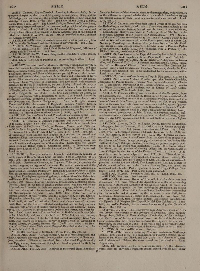 ASHE, Tuomas, Esq.—Travels in America, in the year 1806, for the 7 purpose of exploring the rivers of Allighanny, Monongahela, Ohio, and the Mississippi; and ascertaining the produce and condition oftheir banks and vicinity. Lond. 1808, 3 vols. 8vo.—The Spirit of the Book’; a Novel, Lond. 1811, 3 vols. 12mo.—The Liberal Critic, or Memoirs of Henry Percy, conveying a correct estimate of the manners and principles of the present times; a Novel. Lond, 1812, 3 vols. 12mo.—A_ Commercial View and Geographical Sketch of the Brazils in South America, and of the Island of Madeira. Lond. 1812, 8vo. 7s. 6d. Mr. A. travelled on the Continent of America several years. ASHEAM.—Discourse; wherein is examined, what is particularly law- s ful during the Confusions and Revolutions of Government. 1648, 8yo. ASHETON, Witiuam. See Assurron. ASHHURST, Sm H.—The Life of Nathaniel Haywood, Minister of Ormes-kirk, in Lancashire. 1695, 8vo. ASHHURST, Sir W. H.—<A Charge to the Grand Jury for the County of Middlesex. 1792, fol. ' ASHLEY.— The Art of Painting on, or Annealing in Glass. Lond. 1801, 4to. ‘ ASHLE Y, Anruony.—The Mariners’ Mirrovr, wherein may playnly be seen, the courses, heights, distances, depths, soundings, i flouds, and ebbs, trisings of lands, rocks, sands, and shoalds, with the enterings of the Har- bouroughs, Havens, and Ports of the greatest part of Europe: their seueral trafficks and commodities: together with the Rules and Instruméts of Navi- gation. First made and set furth in diuers exact Sea Charts, by that famous nauigator, Luke Wagenar, of Enchuisen, and now fitted with necessarie additions for the use of Englishmen, by Ant. Ashley. Heerin also may be understood, the exploits lately achieued by the right honorable the L. Admiral of Englad, with her Maties. Nauie, and some former seruices don by that worthy Knight, Sir Fra. Drake. The first part contains 22 Charts, all engraved on copper, with a description to each. The Second Part of the 4 Mariners’ Mirrovr, conteining in diuers perfect plots and sea charts, booth the Northern and Eastern Navigation, viz. from the Streights between Douer and Callis, the .coastes of England, Scotland, Norway, Emden, Yutland, et. with all the sounds of Denmark, and the Baltick Sea, unto Wi- burgh and the Narue; with their particular descriptions, trafiks, and com- modities. (Without place or printer’s name.) 1588, roy. fol. ASHLEY, Jouy.—Memoirs and Considerations concerning the Trade and Revenues of the British Colonies in America. . Lond. 1740, 8vo, ASHLEY, Roger, a Wiltshire gentleman, was born 1565, travelled in Holland, France, &c.; died 1641.—A Translation from French into _ » Latin verse, of Du Bastas’s Urania, or Heavenly Muse. Lond. 1589, 4to, —Of the Interchangeable Course or Variety of Things in the Whole world, &c. translated from the French of Loy le Roy, q. v. Lond. 1594, fol.— A Translation from Spanish into English of Almanzor, the learned and victorious King, that conquered Spain, his Life and Death. Lond. 1627, 4to.—A Relation of the kingdom of Cochin China, containing many ad- mirable rarities and singularities of that country. Lond. 1633, 4to. Chiefly taken from an Italian work of Christopher Barri.—A Translation from Italian into English of; Il Davide Perseguitate, i.’e. David Persecuted. Lond. 1657. ASHMOLE, Etias, an eminent Philosopher and Chemist, founder of the Museum at Oxford, which bears his name, born at Litchfield, 1617; died 1692. _ He is Author of the following, and many other learned works, left in MS.—Fasciculus Chemicus, or Chymical Collection, expressing the Ww from the first year of their creation down to the present time, with references to the different acts passed relative thereto ; the whole intended to explain the present capital of each Fund in a concise and clear method. Lond. 1774, Ato. 1s. ASHTON, Cuartes, one of the most learned Critics of his age, was born ain Derbyshire, about 1665; died 1752. There were many valuable pieces .of his published in his life-time, but without his name.. Among which are, —Locus Justini Martyris emendatus in Apol. i. p. 11. ed. Thirlby, in the Bibliotheca Literaria of Mr. Wasse, of Northamptonshire, 1744, No. viii. —Tully and Hirtius reconciled as to the time of Czxsar’s going to the African War, with an account of the old Roman year, made by Czsar. Ib. No. iii. p. 29.—Origen de Oratione, 4to. published by the Rev. Mr. Read- ing, keeper of Sion College Library—Hieroclis in Aurea Carmina Pytha- gorea Comment. Lond. 1742, 8vo. published with a Preface by Dr. Richard Warren, Archdeacon of Suffolk. 6 ASHTON, J.—Answer to the Paper delivered by him at his Execution, to Sir William Child; together with the Paper itself. Lond. 1690, fol. ASHTON, Joun or James, M. A. Rector of Aldingham, in Lanca- shire, and Fellow of T. C. C.—A Sermon preached at the Triennial Visita- tion of the Bishop of Chester. Lond. 1749, 4to.—The Christian Ex: positor, being a brief Explanation of the New Testament, whereby the Holy Scriptures are rendered easy to be understood by the meanest capacities. Lond. 1774; 8vo.' 5s...” ASHTON, Josrru.—Conscience ; a Trag. in Five Acts. 1815. 2s. 6d. ASHTON, Perer.—A short Treatise upon the Turke’s Chronicles, ccompyled by Paulus Ionius, Byshop of Nucerne, and dedicated to Charles the V. Emperour. Drawen out of the Italyen tong into Latyne, by Francis- cus Niger Bassiantes, and translated. out of Latyne by Peter Ashton. Lond. printed by Whitechurch, 1546, 8yo. ASHTON, Tuomas, a Clergyman in the time of the Usurpation, born in Lancashire, 1631.—He published, Blood-thirsty Cyrus, unsatisfied with blood ; or the boundless cruelty of an Anabaptist’s tyranny, manifested in a letter of Colonel John Mason, governor of Jersey, 3d Nov. 1659; wherein he exhibits seven false, ridiculous, and scandalous articles, against Quarter- master William Swan, &c. Lond. 1659, 4to.—Satan in Samuel’s Mantle ; dor the cruelty of Germany acted in Jersey ; containing the arbitrary, bloody, and tyrannical proceedings of John Mason, of a baptised church, com- missionated to be a Colonel, and sent over into the island of J ersey, Gover- nor, in July, 1656, against several Officers and Soldiers in that small place, &ec: Lond. 1659, 4to. ASHTON, Tuomas, D. D. an English Divine, Rector of St. Boltolph, Bishopsgate, born at Lancaster, 1716; died 1775.—A Sermon on the Re- bellion, Tit. iii, 1. 1745, 4to.—Dissertation on ‘2 Peter i. 19. Lond. 1750, 8vo.—A Sermon on opening a Church, Luke vii. 4, 5. 1754, 4to. —A Fast Sermon, on Psal. cxxviii. 34. 1758, 4to.—Sermons on several eoccasions, Lond. 1770, 8vo.—Extract from the Case of the obligation of the Electors of Eton College to supply all vacancies in that Society with Fellows of King’s College, Cambridge, so long as persons properly quali- fied are to be had within that description. Lond. 1771, 4to.—Letter to Dr. Morell, on the question of electing Aliens into the vacant places in Eton College: by the Author of the Extract. Lond. 1771, 4to. A Se- cond Letter on the same subject. Lond. 1771, 4to. These three last, which were all anonymous, were republished in one volume, entitled, The Election of Aliens into the Vacancies of Eton College, an unwarrantable practice; to which are now added, Two Letters to the Rev. Dr. Morell, in choicest and most famous authors; Whereunto is added, the Arcanum; a grand secret of Hermetick Philosophy. Both made English by James Hasolle, Esq. qui est Mercuriophilus Anglicus. Lond. 1650, 12mo. Contains an Hie- roglyphical Frontispiece, representing the mystic absurdities of the Alchemists. — Chemical Collections and Hermetic Secrets, translated from Arthur Dee. # Lond. 1650, 8yo.—Theatrum Chemicum Britannicum, containing several Poetical Pieces of our famous English Philosophers, who have written the Hermeticque Mysteries, in their own ancient language, faithfully collected into one volume, with Annotations thereon, by Elias Ashmole, Esg. qui est Mercuriophilus Anglicus. Lond. 1651, 4to. 1652, 4to. For a minute account of this volume, and ,the collector of it, see Dr. Kippis’s Biographia Britannica, vol. i. p. 298.—The Way to Bliss, in three Books, Lond. 1658, 4to.—The Institution, Laws, and Ceremonies of the most noble Order of the Garter, collected and digested into one body ; a work furnished with a variety of matter relating to honour and noblesse. Lond. 41672, fol. History of the most noble Order of the Garter, and other Or- ders. Lond. 1715, 8yo.—The Antiquities of Berkshire, with some Me- moirs of his Life, with cuts. 3 vols. 8vo. 1717-1723; and at. Reading, 1736, folio.—Memoirs of the Life of that learned Antiquary, Elias Ash- mole, Esq. drawn up by himself, by way of Diary; with an Appendix of original Letters, by Charles Burman, Esq. Lond. 1717, 12mo. See Bur- man, C.—The Ancient Method and Usage of Duels before the King. .In Brown’s Miscel. Aulica. ASHMORE.—Views in Scotland.» Perth, 1794, 4to. 10s. 6d. ASHMORE, Joun.—Certain selected Odes of Horace Englished, and xtheir Arguments annexed; with Poems, ancient and modern, of divers sub- jects, translated. Whereunto are added, both in Latin and English, sundry new Epigrammes, Anagrammes, Epitaphes. London, printed for H. L. by ‘Richard Moore, 1621, 4to. ASHMORE, Tuomas, Esq.—Analysis of the several Bank Annuities, considered and refuted. Parti, by a late Fellow of King’s College, Cam- brige. Lond. 1771,. 4to. Part ii. was never published. ASHTON, Waxrer.—Sermon on Psal. ciii. 1. Lond. 1623, 4to. ASHTON, Wittam. See AssHeTon. ASHWELL, Grorer, Rector of Hanwell, in Oxfordshire, was born in London, 1612; died 1693.—Fides Apostolica, or a Discourse asserting the received Authors and Authority of the Apostles’ Creed; to which was added, A double Appendix, the first touching the Athanasian, the second the Nicene Creed. Oxon. 1653, 8vo.—Gestus Eucharisticus, concerning: gthe Gesture to be used at the receiving the Sacrament. Oxon. 1663, 8vo.— De Socino et Socinianismo, a Treatise on the Socinian Heresy. Oxon. 1680, 8vo.—He translated, from Pocock’s edition, Philosophus Autodidactus, sive Epistola Abi Gioaphar Ebn Tophail de Hai Ebn Yokdan, &c. Lond. ‘1686, 8yo.—De Ecclesia, &c. a. dissertation concerning the Church of Rome. Ox. 1688. 4to. ASHWELL, Joun.—The Letter whych John Ashwell, Pryour of New- ham Abbey, sent secretly to the Byshope of Lyncolne, 1527, accusing George Joye, Fellow of Peter College, Cambridge, of four opinions, wyth the Answer of the sayde George Joye. At the end is the story of hG. J.’s state, after the Byshop had received the Pryour’s Letters, dated Strasburgh, the 10th daye of June. This lytel Booke be delyvered to John Ashwell, Pryour, &c. Confutacyon of Standysh. Black letter. 12mo, ASHWOOD, Joun.—Discourses. 1707, 8vo. : ASHWORTH, Cates, a dissenting Minister, was born in Northamp- tonshire, 1709; died 1774.—-He published three Funeral Sermons, on the deaths of Dr. Watts, Mr. Floyd, and Mr. Clark.—A Collection of Tunes and Anthems.—A Hebrew Grammar.—And,. an Introduction to Plane Trigonometry. ASINIUS, Gattus, sea Carvs Asinius Gattus. Of this Author’s iwotks there are only some fragments extant, printed with his Life, under